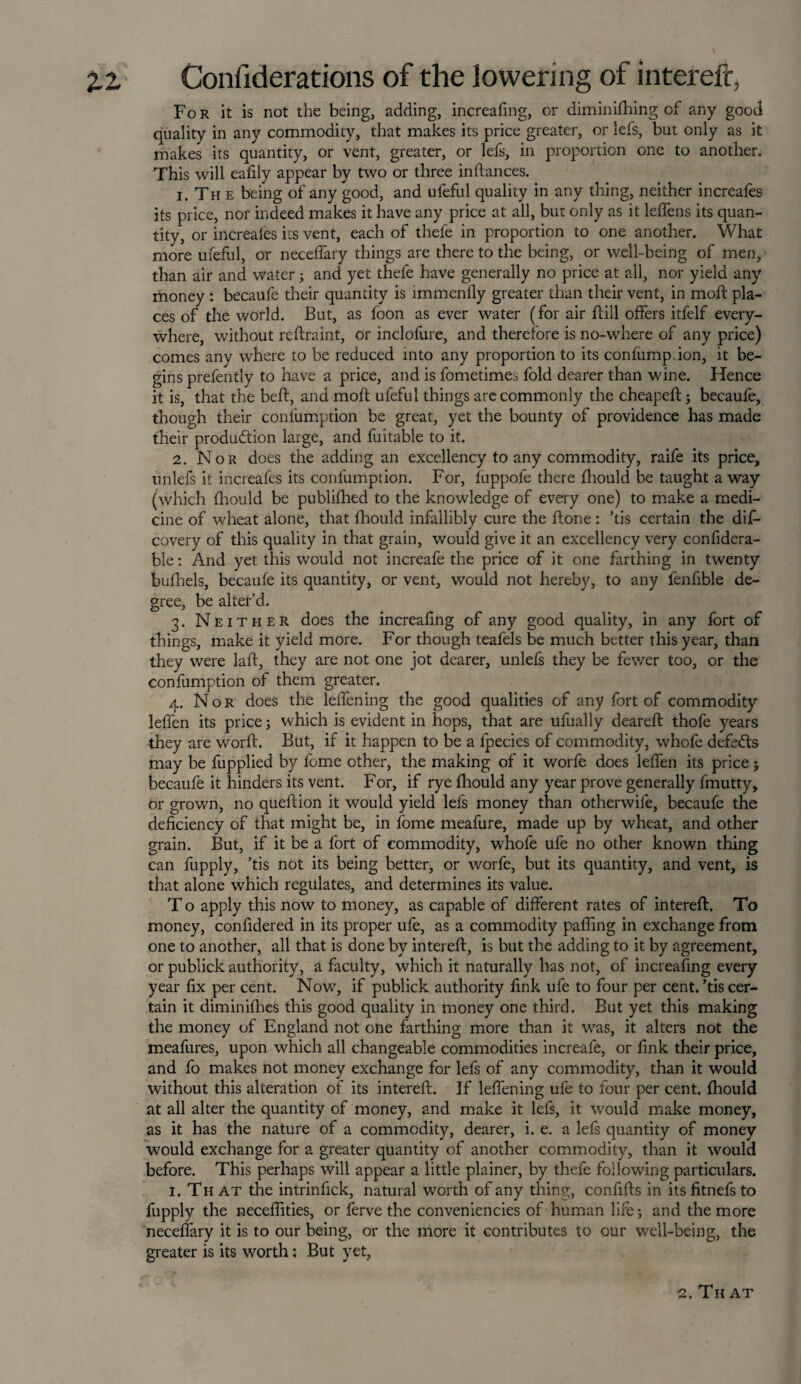 Fo r it is not the being, adding, increafing, or diminishing of any good quality in any commodity, that makes its price greater, or lefs, but only as it makes its quantity, or vent, greater, or lefs, in proportion one to another. This will eadly appear by two or three indances. 1. Th e being of any good, and ufeful quality in any thing, neither increafes its price, nor indeed makes it have any price at all, but only as it leffens its quan¬ tity, or increafes its vent, each of thefe in proportion to one another. What more ufeful, or neceffary things are there to the being, or well-being of men, than air and water; and yet thefe have generally no price at all, nor yield any money: becaufe their quantity is immenfly greater than their vent, in mod: pla¬ ces of the world. But, as foon as ever water (for air dill offers itfelf every¬ where, without rcdraint, or inclofure, and therefore is no-where of any price) comes any where to be reduced into any proportion to its confump ion, it be¬ gins prefently to have a price, and is fometimes fold dearer than wine. Hence it is, that the beft, and mod ufeful things are commonly the cheaped; becaufe, though their conlumption be great, yet the bounty of providence has made their production large, and fuitable to it. 2. Nor does the adding an excellency to any commodity, raife its price, unlefs it increafes its confumption. For, fuppofe there diould be taught away (which diould be publidied to the knowledge of every one) to make a medi¬ cine of wheat alone, that diould infallibly cure the done: ’tis certain the dis¬ covery of this quality in that grain, would give it an excellency very confidera- ble: And yet this would not increafe the price of it one farthing in twenty bufhels, becaufe its quantity, or vent, would not hereby, to any fenfible de¬ gree, be alter’d. 3. Neither does the increadng of any good quality, in any fort of things, make it yield more. For though teafels be much better this year, than they were lad, they are not one jot dearer, unlefs they be fewer too, or the confumption of them greater. 4. Nor does the leffening the good qualities of any fort of commodity leffen its price j which is evident in hops, that are ufually deared thofe years they are word. But, if it happen to be a fpecics of commodity, whofe defeats may be fupplied by fome other, the making of it worfe does leffen its price; becaufe it hinders its vent. For, if rye diould any year prove generally fmutty, or grown, no quedion it would yield lefs money than otherwife, becaufe the deficiency of that might be, in fome meafure, made up by wheat, and other grain. But, if it be a fort of commodity, whofe ufe no other known thing can fupply, ’tis not its being better, or worfe, but its quantity, and vent, is that alone which regulates, and determines its value. T o apply this now to money, as capable of different rates of intered. To money, confidered in its proper ufe, as a commodity paffing in exchange from one to another, all that is done by intered, is but the adding to it by agreement, or publick authority, a faculty, which it naturally has not, of increafing every year fix per cent. Now, if publick authority fink ufe to four per cent, ’tis cer¬ tain it diminidies this good quality in money one third. But yet this making the money of England not one farthing more than it was, it alters not the meafures, upon which all changeable commodities increafe, or fink their price, and fo makes not money exchange for lefs of any commodity, than it would without this alteration of its intered. If leffening ufe to four per cent, fhould at all alter the quantity of money, and make it lefs, it would make money, as it has the nature of a commodity, dearer, i. e. a lefs quantity of money would exchange for a greater quantity of another commodity, than it would before. This perhaps will appear a little plainer, by thefe following particulars. 1. Th at the intrinfick, natural worth of any thing, confids in its fitnefs to fupply the necedities, or ferve the conveniencies of human life; and the more neceffary it is to our being, or the more it contributes to our well-being, the greater is its worth: But yet. 2. Th at