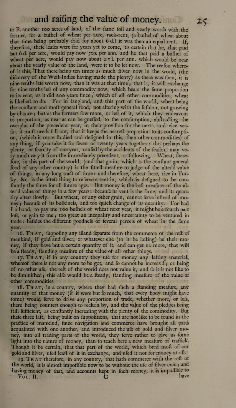 to B. another 100 acres of land, of the fame foil and yearly worth with, the former, for a bufhel of wheat per acre, rack-rent, (a bulhel of wheat about that time being probably fold for about 6 d.) it was then an equal rent. If, therefore, thefe leafes were for years yet to come, ’tis certain that he, that paid but 6 d. per acre, would pay now 50 s. per ann. and he that paid a bufhel of wheat per acre, would pay now about 25 1. per ann. which would be near about the yearly value of the land, were it to be let now. The reafon where¬ of is this, That there being ten times as much filver now in the world, (the difcovery of the Weft-Indies having made the plenty) as there was then, it is nine tenths lefs worth now, than it was at that time; that is, it will exchanoe for nine tenths lefs of any commodity now, which bears the fame proportion to its vent, as it did 200 years fince; which of all other commodities, wheat is likelieft to do. For in England, and this part of the world, wheat being the conftant and moft general food, not altering with the fafhion, not growing by chance; but as the farmers fow more, or lefs of it, which they endeavour to proportion, as near as can be guefled, to the confumption, abftradting the overplus of the precedent year, in their provifion for the next; and vice ver- fa; it muft needs fall out, that it keeps the neareft proportion to its confumpti¬ on, (which is more ftudied and defigned in this, than other commodities) of any thing, if you take it for feven or twenty years together : tho’ perhaps the plenty, or fcarcity of one year, caufed by the accidents of the feafon, may ve¬ ry much vary it from the immediately precedent, or following. Wheat, there¬ fore, in this part of the world, (and that grain, which is the conftant general food of any other country) is the fitted: meafure to judge of the alter’d value of things, in any long trad: of time: and therefore, wheat here, rice in Tur- ky, &c. is the fitted thing to referve a rent in, which is defigned to be con- ftantly the fame for all future ages. But money is the bed: meafure of the al¬ ter’d value of things in a few years: becaufe its vent is the fame, and its quan¬ tity alters flowly. But wheat, or any other grain, cannot ferve inftead of mo¬ ney; becaufe of its bulkinefs, and too quick change of its quantity. For had I a bond, to pay me 100 bufhels of wheat next year, it might be a fourth part lofs, or gain to me; too great an inequality and uncertainty to be ventured in trade: befides the different goodnefs of feveral parcels of wheat in the fame year. 16. That, fuppofing any ifland feparate from the commerce of the reft of mankind, if gold and filver, or whatever elfe (fo it be lafting) be their mo¬ ney, if they have but a certain quantity of it, and can get no more, that will be a fteady, ftanding meafure of the value of all other things. 17. That, if in any country they ufe for money any lafting material, whereof there is not any more to be got, and fo cannot be increas’d; or being of no other ufe, the reft of the world does not value it, and fo it is not like to be diminilhed; this alfo would be a fteady, ftanding meafure of the value of other commodities. 18. That, in a country, where they had fuch a ftanding meafure, any quantity of that money (if it were but fo much, that every body might have fome) would ferve to drive any proportion of trade, whether more, or lefs, there being counters enough to reckon by, and the value of the pledges being ftill fufficient, as conftantly increafing with the plenty of the commodity. But thefe three laft, being built on fuppofitions, that are not like to be found in the practice of mankind, fince navigation and commerce have brought all parts acquainted with one another, and introduced the ufe of gold and filver mo¬ ney, into all trading parts of the world, they ferve rather to give us fome light into the nature of money, than to teach here a new meafure of traffick. Though it be certain, that that part of the world, which bred moft of our gold and filver, ufed leaft of it in exchange, and ufed it not for money at all. 19. That therefore, in any country, that hath commerce with the reft of the world, it is almoft impoffible now to be without the ufe of filver coin ; and having money of that, and accounts kept in fuch money, it is impolfible to