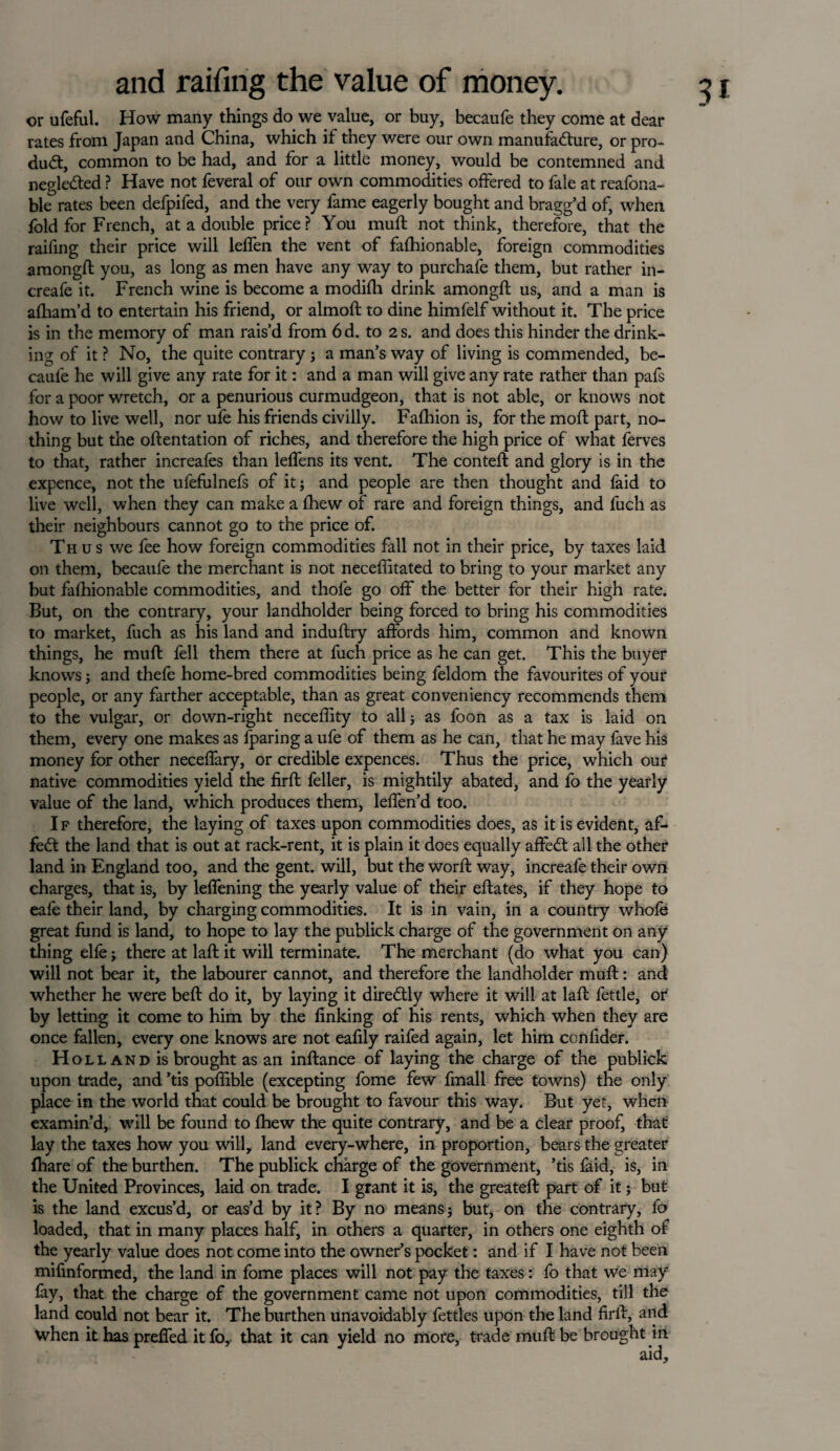 or ufeful. How many things do we value, or buy, becaufe they come at dear rates from Japan and China, which if they were our own manufacture, or pro¬ duct, common to be had, and for a little money, would be contemned and negleCted ? Have not feveral of our own commodities offered to fale at reafona- ble rates been defpifed, and the very fame eagerly bought and bragg’d of, when fold for French, at a double price? You muft not think, therefore, that the raifing their price will leffen the vent of fashionable, foreign commodities amongft you, as long as men have any way to purchafe them, but rather in- create it. French wine is become a modifh drink amongft us, and a man is afham’d to entertain his friend, or almoft to dine himfelf without it. The price is in the memory of man rais’d from 6d. to 2 s. and does this hinder the drink¬ ing of it ? No, the quite contrary; a man’s way of living is commended, be¬ caufe he will give any rate for it: and a man will give any rate rather than pafs for a poor wretch, or a penurious curmudgeon, that is not able, or knows not how to live well, nor ufe his friends civilly. Fafhion is, for the moft part, no¬ thing but the oftentation of riches, and therefore the high price of what ferves to that, rather increafes than leffens its vent. The conteft and glory is in the expence, not the ufefulnefs of it; and people are then thought and faid to live well, when they can make a Shew of rare and foreign things, and fuch as their neighbours cannot go to the price of. Thus we fee how foreign commodities fall not in their price, by taxes laid on them, becaufe the merchant is not neceffitated to bring to your market any but fafhionable commodities, and thole go off the better for their high rate. But, on the contrary, your landholder being forced to bring his commodities to market, fuch as his land and induftry affords him, common and known things, he muft fell them there at fuch price as he can get. This the buyer knows; and thefe home-bred commodities being feldom the favourites of your people, or any farther acceptable, than as great conveniency recommends them to the vulgar, or down-right neceffity to all; as foon as a tax is laid on them, every one makes as (paring a ufe of them as he can, that he may fave his money for other neceffary, or credible expences. Thus the price, which our native commodities yield the firft feller, is mightily abated, and fo the yearly value of the land, which produces them, leffen’d too. I f therefore, the laying of taxes upon commodities does, as it is evident, af- fedt the land that is out at rack-rent, it is plain it does equally affedf all the other land in England too, and the gent, will, but the word; way, increafe their own charges, that is, by leffening the yearly value of their eftates, if they hope to eafe their land, by charging commodities. It is in vain, in a country whole great fund is land, to hope to lay the publick charge of the government on any thing elfe; there at laft it will terminate. The merchant (do what you can) will not bear it, the labourer cannot, and therefore the landholder muft: and whether he were beft do it, by laying it diredtly where it will at laft fettle, or by letting it come to him by the finking of his rents, which when they are once fallen, every one knows are not eafily raifed again, let him ccnfider. Hol land is brought as an inftance of laying the charge of the publick upon trade, and ’tis poflible (excepting fome few fmall free towns) the only place in the world that could be brought to favour this way. But yet, when examin’d, will be found to fhew the quite contrary, and be a clear proof, that lay the taxes how you will, land every-where, in proportion, bears the greater fhare of the burthen. The publick charge of the government, ’tis faid, is, in the United Provinces, laid on trade. I grant it is, the greateft part of it; but is the land excus’d, or eas’d by it? By no means; but, on the contrary, fo loaded, that in many places half, in others a quarter, in others one eighth of the yearly value does not come into the owner’s pocket: and if I have not been mifmformed, the land in fome places will not pay the taxes: fo that we may fay, that the charge of the government came not upon commodities, till the land could not bear it. The burthen unavoidably fettles upon the land firft, and when it has preffed it for that it can yield no more, trade muft be brought in