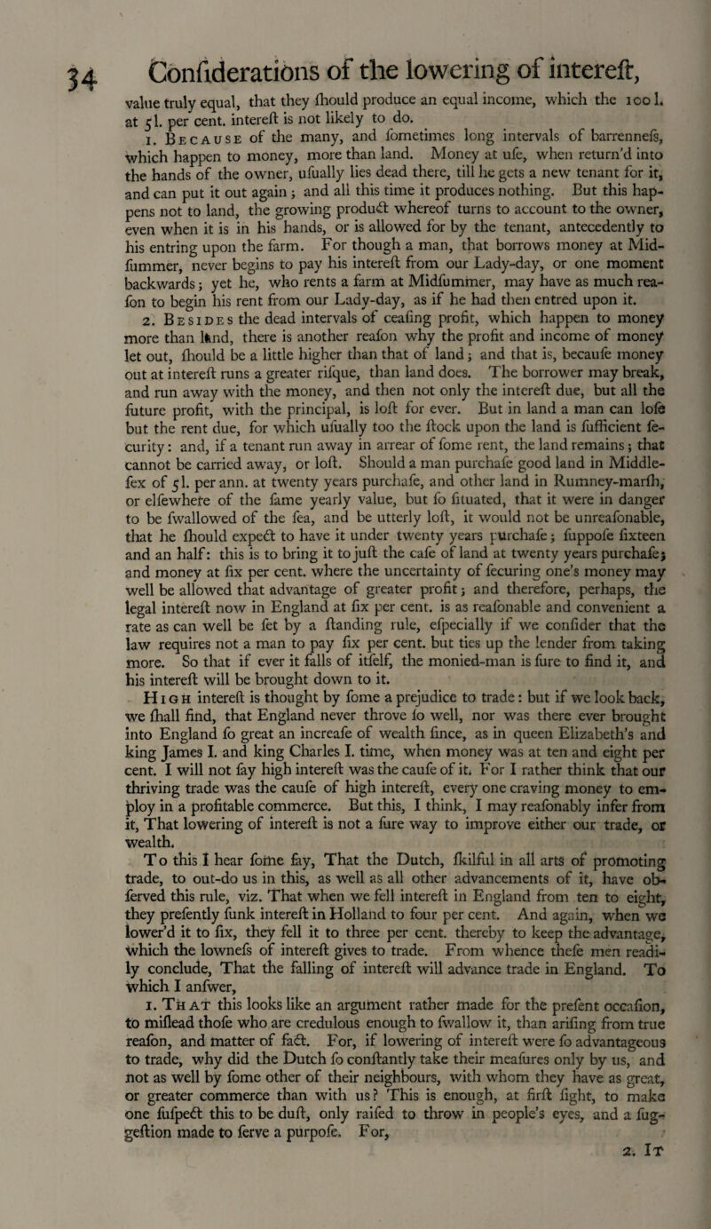 value truly equal, that they fhould produce an equal income, which the ioo L at 5I. per cent, intereft is not likely to do. 1. Because of the many, and fometimes long intervals of barrennefs, which happen to money, more than land. Money at ufe, when return'd into the hands of the owner, ufually lies dead there, till he gets a new tenant for it, and can put it out again; and all this time it produces nothing. But this hap¬ pens not to land, the growing product whereof turns to account to the owner, even when it is in his hands, or is allowed for by the tenant, antecedently to his entring upon the farm. For though a man, that borrows money at Mid- fummer, never begins to pay his intereft from our Lady-day, or one moment backwards; yet he, who rents a farm at Midfummer, may have as much rea- fon to begin his rent from our Lady-day, as if he had then entred upon it. 2. Besides the dead intervals of ceafing profit, which happen to money more than lfend, there is another reafon why the profit and income of money let out, fhould be a little higher than that of land; and that is, becaufe money out at intereft runs a greater rifque, than land does. The borrower may break, and run away with the money, and then not only the intereft due, but all the future profit, with the principal, is lofb for ever. But in land a man can lofe but the rent due, for which ufually too the ftock upon the land is fufficient fe- curity: and, if a tenant run away in arrear of fome rent, the land remains; that cannot be carried away, or loft. Should a man purchafe good land in Middle- fex of 5I. perann. at twenty years purchafe, and other land in Rumney-marfh, or elfewhete of the fame yearly value, but fo fituated, that it were in danger to be fwrallowed of the fea, and be utterly loft, it would not be unreafonable, that he fhould expeft to have it under twenty years purchafe; fuppofe fixteen and an half: this is to bring it to juft the cafe of land at twenty years purchafe $ and money at fix per cent, where the uncertainty of fecuring one’s money may well be allowed that advantage of greater profit} and therefore, perhaps, the legal intereft now in England at fix per cent, is as reafonable and convenient a rate as can well be fet by a ftanding rule, efpecially if we confider that the law requires not a man to pay fix per cent, but ties up the lender from taking more. So that if ever it falls of itfelf, the monied-man is fure to find it, and his intereft will be brought down to it. H 1 g h intereft is thought by fome a prejudice to trade: but if we look back, we fhall find, that England never throve lo well, nor was there ever brought into England fo great an increafe of wealth fince, as in queen Elizabeth’s and king James I. and king Charles I. time, when money was at ten and eight per cent. I will not fay high intereft was the caufe of it. For I rather think that our thriving trade was the caufe of high intereft, every one craving money to em¬ ploy in a profitable commerce. But this, I think, I may reafonably infer from it. That lowering of intereft is not a fure way to improve either our trade, or wealth. T o this I hear fome fay, That the Dutch, fkilful in all arts of promoting trade, to out-do us in this, as well as all other advancements of it, have ob- ferved this rule, viz. That when we fell intereft in England from ten to eight, they prefently funk intereft in Holland to four per cent. And again, when we lower’d it to fix, they fell it to three per cent, thereby to keep the advantage, which the lownefs of intereft gives to trade. From whence thefe men readi¬ ly conclude, That the falling of intereft will advance trade in England. To which I anfwer, 1. That this looks like an argument rather made for the prefent occafion, to miflead thofe who are credulous enough to fwallow it, than arifing from true reafon, and matter of fadt. For, if lowering of intereft were fo advantageous to trade, why did the Dutch fo conftantly take their meafures only by us, and not as well by fome other of their neighbours, with whom they have as great, or greater commerce than with us? This is enough, at firft light, to make one fufpedt this to be duft, only raifed to throw' in people’s eyes, and a fug- geftion made to ferve a purpofe. For,