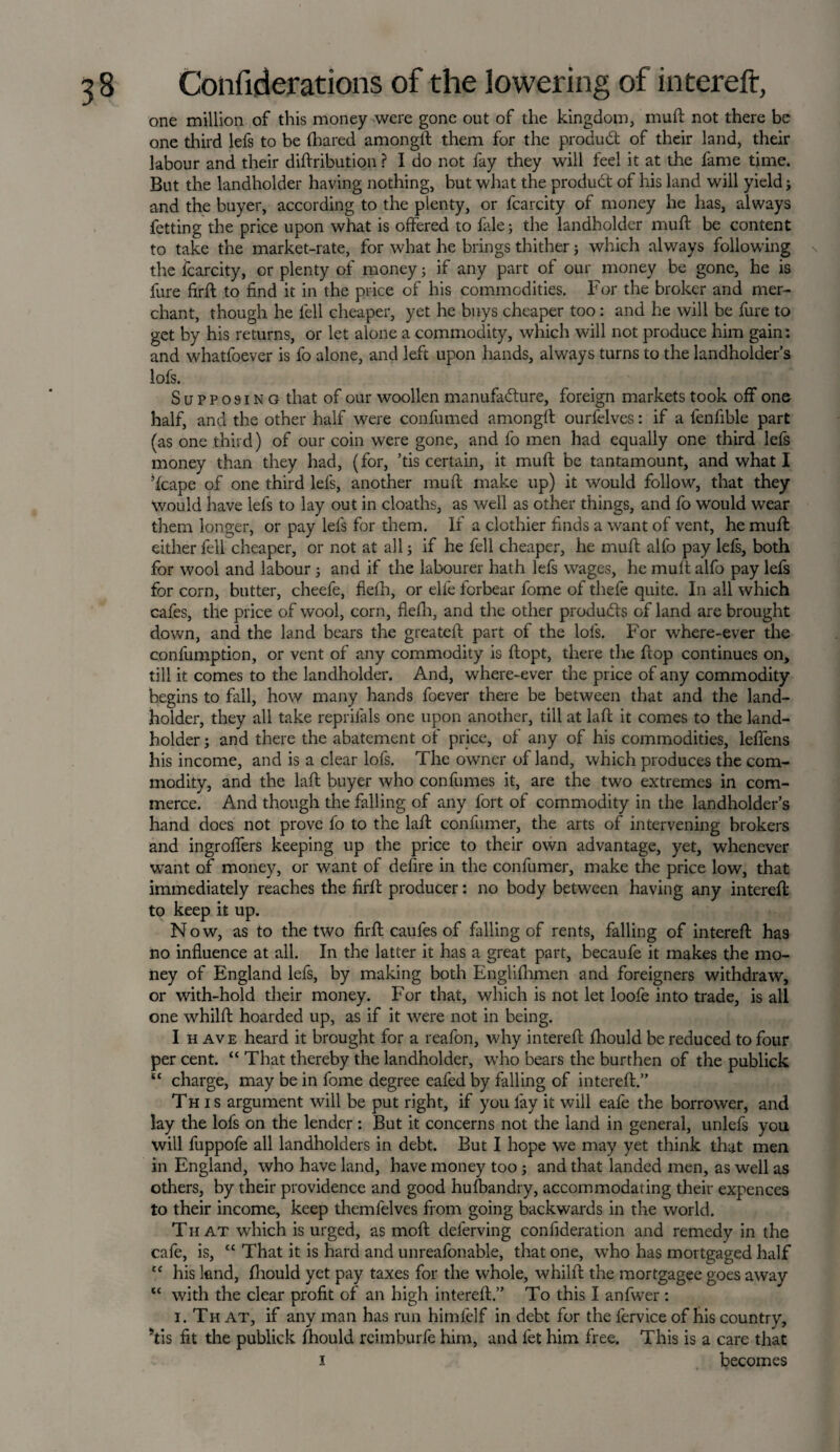 one million of this money were gone out of the kingdom, muft not there be one third lefs to be (hared amongll them for the product of their land, their labour and their diftribution ? I do not fay they will feel it at the fame time. But the landholder having nothing, but what the product of his land will yield; and the buyer, according to the plenty, or fcarcity of money he has, always fetting the price upon what is offered to fale; the landholder muft be content to take the market-rate, for what he brings thither; which always following the fcarcity, or plenty of money; if any part of our money be gone, he is fure firft to find it in the price of his commodities. For the broker and mer¬ chant, though he fell cheaper, yet he buys cheaper too: and he will be fure to get by his returns, or let alone a commodity, which will not produce him gain: and whatfoever is fo alone, and left upon hands, always turns to the landholder’s lofs. Supposing that of our woollen manufacture, foreign markets took off one half, and the other half were confumed amongft ourfelves: if a fenfible part (as one third) of our coin were gone, and fo men had equally one third lefs money than they had, (for, ’tis certain, it muft be tantamount, and what I ’(cape of one third lefs, another muft make up) it would follow, that they Would have lefs to lay out in cloaths, as well as other things, and fo would wear them longer, or pay lefs for them. If a clothier finds a want of vent, he muft either fell cheaper, or not at all; if he fell cheaper, he muft alfo pay lefs, both for wool and labour ; and if the labourer hath lefs wages, he muft alfo pay lefs for corn, butter, cheefe, flefh, or elie forbear fome of thefe quite. In all which cafes, the price of wool, corn, flefh, and the other products of land are brought down, and the land bears the greateft part of the lofs. For where-ever the confumption, or vent of any commodity is ftopt, there the flop continues on, till it comes to the landholder. And, where-ever the price of any commodity begins to fall, how many hands foever there be between that and the land¬ holder, they all take reprifals one upon another, till at laft it comes to the land¬ holder ; and there the abatement of price, of any of his commodities, leffens his income, and is a clear lofs. The owner of land, which produces the com¬ modity, and the laft buyer who con fumes it, are the two extremes in com¬ merce. And though the falling of any fort of commodity in the landholder’s hand does not prove fo to the laft confumer, the arts of intervening brokers and ingroffers keeping up the price to their own advantage, yet, whenever want of money, or want of delire in the confumer, make the price low, that immediately reaches the flrft producer: no body between having any intereft to keep it up. Now, as to the two firft caufes of falling of rents, falling of intereft has no influence at all. In the latter it has a great part, becaufe it makes the mo¬ ney of England lefs, by making both Englifhmen and foreigners withdraw, or with-hold their money. For that, which is not let loofe into trade, is all one whilft hoarded up, as if it were not in being. I h ave heard it brought for a reafon, why intereft (hould be reduced to four per cent. “ That thereby the landholder, who bears the burthen of the publick tc charge, may be in fome degree eafed by falling of intereft.” This argument will be put right, if you fay it will eafe the borrower, and lay the lofs on the lender: But it concerns not the land in general, unlefs you will fuppofe all landholders in debt. But I hope we may yet think that men in England, who have land, have money too ; and that landed men, as well as others, by their providence and good husbandry, accommodating their expences to their income, keep themfelves from going backwards in the world. Th at which is urged, as moft deferving confideration and remedy in the cafe, is, “ That it is hard and unreafonable, that one, who has mortgaged half cc his land, (hould yet pay taxes for the whole, whilft the mortgagee goes away “ with the clear profit of an high intereft.” To this I anfwer : i. That, if any man has run himfelf in debt for the fervice of his country, Yis fit the publick (hould rcimburfe him, and fet him free. This is a care that i becomes