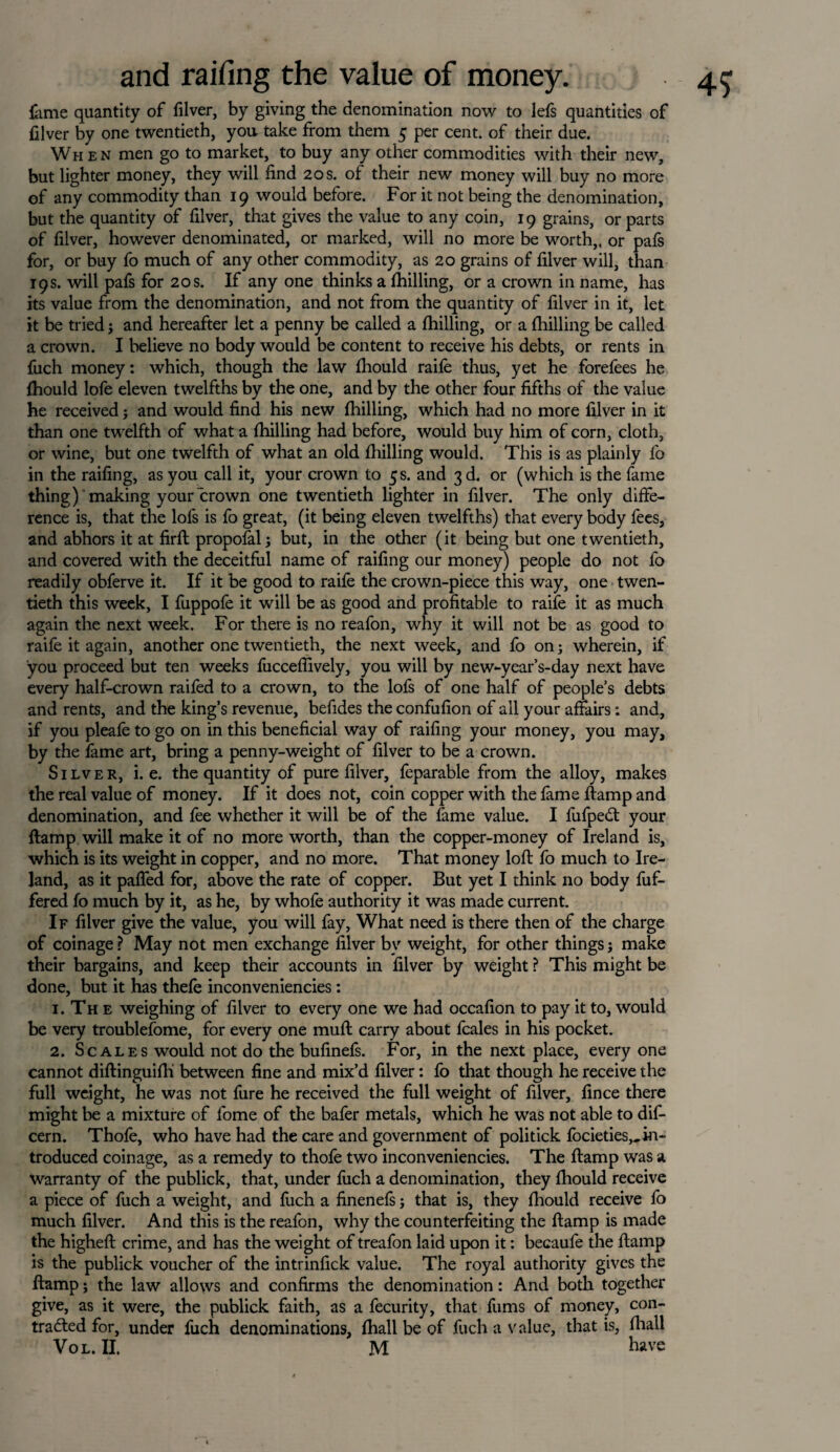 time quantity of filver, by giving the denomination now to lets quantities of filver by one twentieth, you take from them 5 per cent, of their due. When men go to market, to buy any other commodities with their new, but lighter money, they will find 20 s. of their new money will buy no more of any commodity than 19 would before. For it not being the denomination, but the quantity of filver, that gives the value to any coin, 19 grains, or parts of filver, however denominated, or marked, will no more be worth,, or pals for, or buy fo much of any other commodity, as 20 grains of filver will, than 19s. will pafs for 20s. If any one thinks a (hilling, or a crown in name, has its value from the denomination, and not from the quantity of filver in it, let it be tried; and hereafter let a penny be called a (hilling, or a (hilling be called a crown. I believe no body would be content to receive his debts, or rents in fuch money: which, though the law (hould raife thus, yet he forefees he (hould lofe eleven twelfths by the one, and by the other four fifths of the value he received; and would find his new (hilling, which had no more filver in it than one twelfth of what a (hilling had before, would buy him of corn, cloth, or wine, but one twelfth of what an old (hilling would. This is as plainly fo in the railing, as you call it, your crown to 5s. and 3d. or (which is the fame thing) making your crown one twentieth lighter in filver. The only diffe¬ rence is, that the lofs is fo great, (it being eleven twelfths) that every body fees, and abhors it at firft propolal; but, in the other (it being but one twentieth, and covered with the deceitful name of railing our money) people do not fo readily obferve it. If it be good to raife the crown-piece this way, one twen¬ tieth this week, I fuppofe it will be as good and profitable to raife it as much again the next week. For there is no reafon, why it will not be as good to raife it again, another one twentieth, the next week, and fo on; wherein, if you proceed but ten weeks fuccefiively, you will by new-year’s-day next have every half-crown raifed to a crown, to the lofs of one half of people’s debts and rents, and the king’s revenue, befides the confufion of all your affairs: and, if you pleafe to go on in this beneficial way of raifing your money, you may, by the fame art, bring a penny-weight of filver to be a crown. Silver, i. e. the quantity of pure filver, feparable from the alloy, makes the real value of money. If it does not, coin copper with the fame (lamp and denomination, and fee whether it will be of the fame value. I fufpeCt your (lamp will make it of no more worth, than the copper-money of Ireland is, which is its weight in copper, and no more. That money loft fo much to Ire¬ land, as it pafied for, above the rate of copper. But yet I think no body fuf- fered fo much by it, as he, by whofe authority it was made current. If filver give the value, you will fay, What need is there then of the charge of coinage ? May not men exchange filver by weight, for other things; make their bargains, and keep their accounts in filver by weight ? This might be done, but it has thefe inconveniencies: 1. The weighing of filver to every one we had occafion to pay it to, would be very troublefome, for every one muft carry about fcales in his pocket. 2. Scales would not do the bufinefs. For, in the next place, every one cannot diftinguifli between fine and mix’d filver: fo that though he receive the full weight, he was not fure he received the full weight of filver, fince there might be a mixture of fome of the bafer metals, which he was not able to dif- cern. Thole, who have had the care and government of politick (ocieties,, in¬ troduced coinage, as a remedy to thofe two inconveniencies. The ftamp was a warranty of the publick, that, under (uch a denomination, they (hould receive a piece of fuch a weight, and fuch a finenefs; that is, they fhould receive fo much filver. And this is the reafon, why the counterfeiting the ftamp is made the higheft crime, and has the weight of treafon laid upon it: becaufe the ftamp is the publick voucher of the intrinfick value. The royal authority gives the ftamp; the law allows and confirms the denomination: And both together give, as it were, the publick faith, as a fecurity, that fums of money, con¬ tracted for, under fuch denominations, (hall be of fuch a value, that is, (hall