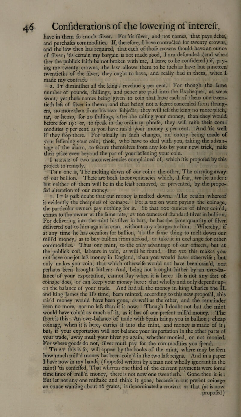 have in them fo much filver. For ’tis filver, and not names, that pays debts, and purchafes commodities. If, therefore, I have con trailed for twenty crowns, and the law then has required, that each of thofe crowns fhould have an ounce of filver; ’tis certain my bargain is not made good, I am defrauded {and whe¬ ther the publick faith be not broken with me, I leave to be confidered) if, pay¬ ing me twenty crowns, the law allows them to be fuch as have but nineteen twentieths of the filver, they ought to have, and really had in them, when I made my contrail. 2. It diminifhes all the king’s revenue 5 per cent. For though the fame number of pounds, {hillings, and pence are paid into the Exchequer, as v/ere wont, yet thefe names being given to coin that have each of them one twen¬ tieth lefs of filver in them ; and that being not a fecret concealed from Grang¬ ers, no more than from his own fubjeits, they will fell the king no more pitch, tar, or hemp, for 20 {hillings, after the raffing your money, than they would before for 19: or, to fpeak in the ordinary phrafe, they will raife their com¬ modities 5 per cent, as you have rais’d your money 5 per cent. And ’tis well if they dop there. For ufually in fuch changes, an outcry being made of your l’effening your coin, thofe, who have to deal with you, taking the advan¬ tage of the alarm, to fecure themfelves from any lofs by your new trick, raife their price even beyond the par of your leffening your coin. I hear of two inconveniencies complained of, which ’tis propofed by this project to remedy. The one is, The melting down of our coin: the other. The carrying away of our bullion. Thefe are both inconveniencies which, I fear, we lie under: but neither of them will be in the lead removed, or prevented, by the propo¬ fed alteration of our money. 1. It is paft doubt that our money is melted down. The reafon whereof is evidently the cheapnefs of coinage. For a tax on wine paying the coinage, the particular owners pay nothing for it. So that 100 ounces of filver coin’d, comes to the owner at the fame rate, as 100 ounces of Gandard filver in bullion. For delivering into the mint his filver in bars, he has the fame quantity of filver delivered out to him again in coin, without any charges to him. Whereby, if at any time he has occafion for bullion, ’tis the fame thing to melt down our mill’d money, as to buy bullion from abroad, or take it in exchange for other commodities. Thus our mint, to the only advantage of our officers, but at the publick coG, labours in vain, as will be found. But yet this makes you not have one jot lefs money in England, than you would have otherwise ; but only makes you coin, that which otherwife would not have been coin’d, nor perhaps been brought hither: And, being not brought hither by an over-ba¬ lance of your exportation, cannot Gay when it is here. It is not any fort of coinage does, or can keep your money here: that wholly and only depends up¬ on the balance of your trade. And had. all the money in king Charles the II. and king James the II’s time, been minted, according to this new propofal, this rais’d money would have been gone, as well as the other, and the remainder been no more, nor no lefs than it is now. Though I doubt not but the mint would have coin’d as much of it, as it has of our prefent mill’d money. The fhort is this: An over-balance of trade with Spain brings you in bullion; cheap coinage, when it is here, carries it into the mint, and money is made of it} but# if your exportation will not balance your importation in the other parts of your trade, away muG your filver go again, whether monied, or not monied. For where goods do not, filver mud pay for the commodities you {pend. Th at this is fo, will appear by the books of the mint, where may be feen how much mill’d money has been coin’d in the two lad reigns. And in a paper I have now in my hands, (fuppofed written by a man not wholly ignorant in the mint) ’tis confefled, That w'hereas one third of the current payments were fome time lince of mill’d money, there is not now one twentieth. Gone then it is : But let not any one midake and think it gone, becaufe in our prelent coinage an ounce wanting about 16 grains, is denominated a crown: or that (as is now propofed )