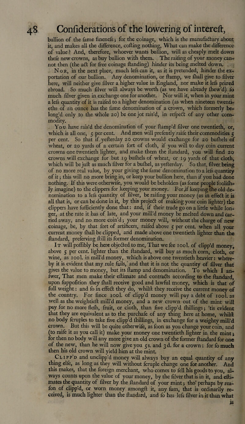 bullion of the fame finenefs; for the coinage, which is the manufadlury about it, and makes all the difference, cofling nothing, What can make the difference of value ? And, therefore, whoever wants bullion, will as cheaply melt down thefe new crowns, as buy bullion with them. The raifing of your money can¬ not then (the adl for free coinage Handing) hinder its being melted down. Nor, in the next place, much lefs can it, as it is pretended, hinder the ex¬ portation of our bullion. Any denomination, or {lamp, we fhall give to filver here, will neither give filver a higher value in England, nor make it lefs prized abroad. So much filver will always be worth (as we have already fhew’d) fo much filver given in exchange one for another. Nor will it, when in your mint a lefs quantity of it is raifed to a higher denomination (as when nineteen twenti¬ eths of an ounce has the fame denomination of a crown, which formerly be¬ long’d only to the whole 20) be one jot rais’d, in refpedt of any other com¬ modity. You have rais’d the denomination of your flamp’d filver one twentieth, or, which is all one, 5 per cent. And men will prefently raile their commodities 5 per cent. So that if. yeflerday 20 crowns would exchange for 20 bufhels of wheat, or 20 yards of a certain fort of cloth, if you will to day coin current crowns one twentieth lighter, and make them the flandard, you will find 20 crowns will exchange for but 19 bufhels of wheat, or 19 yards of that cloth, which will be juft as much filver for a bufhel, as yeflerday. So that, filver.being of no more real value, by your giving the fame denomination to a lefs quantity of it; this will no more bring in, or keep your bullion here, than if you had done nothing. If this were otherwife, you would be beholden (as fome people foalifh- ly imagine) to the clippers for keeping your money. For,if keeping the old de¬ nomination to a lefs quantity of filver, be raifing your money (as in effedt it is all that is, or can be done in it, by this project of making your coin lighter) the clippers have fufficiently done that: and, if their trade go on a little while lon¬ ger, at the rate it has of late, and your mill’d money be melted down and car¬ ried away, and no more coin’d; your money will, without the charge of new coinage, be, by that fort of artificers, raifed above 5 per cent, when all your current money (hall be clipped, and made above one twentieth lighter than the flandard, preferving flill its former denomination. It will poflibly be here objedted to me. That we fee iool. of clipp’d money, above 5 per cent, lighter than the flandard, will buy as much corn, cloth, or wine, as iool. in mill’d money, which is above one twentieth heavier: where¬ by it is evident that my rule fails,' and that it is not the quantity of filver that gives the value to money, but its ftamp and denomination. To which I an- fwer. That men make their eflimate and contradls according to the flandard, upon fuppofition they fhall receive good and lawful money, which is that of full weight: and fo in effedl they do, whilfl they receive the current money of the country. For fince iool. of clipp’d money will pay a debt of iool. as well as the weightiefl mill’d money, and a new crown out of the mint will pay for no more flefh, fruit, or cloth, than five clipp’d {hillings; ’tis evident that they are equivalent as to the purchafe of any thing here at home, whilfl no body fcruples to take five clipp’d {hillings, in exchange for a weighty mill’d crown. But this will be quite otherwife, as foon as you change your coin, and (to raife it as you call it) make your money one twentieth lighter in the mint; for then no body will any more give an old crown of the former flandard for one of the new, than he will now give you 5s. and 3d. for a crown; for fo much then his old crown will yield him at the mint. Clipp’d and unclipp’d money will always buy an equal quantity of any thing elfe, as long as they will without fcruple change one for another. And this makes, that the foreign merchant, who comes to fell his goods to you, al¬ ways counts upon the value of your money, by the filver that is in it, and efli- mates the quantity of filver by the flandard of your mint; tho’ perhaps by rea- fon of clipp’d, or worn money amongft it, any fum, that is ordinarily re¬ ceived, is much lighter than the flandard, and fo has lefs filver in it than what is