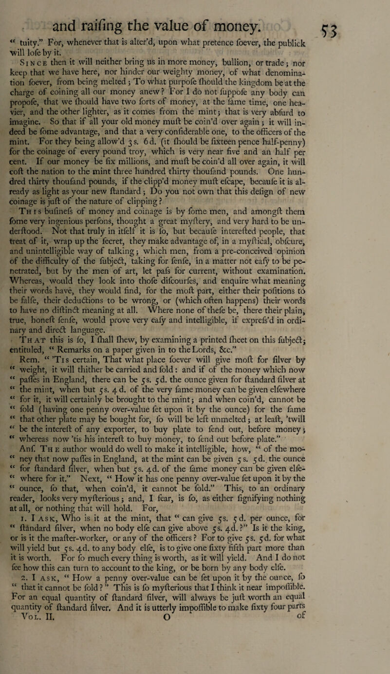 <e tuity.” For, whenever that is alter’d, upon what pretence foever, the publick will lofe by it. Since then it will neither bring us in more money, bullion, or trade; nor keep that we have here, nor hinder our weighty money, of what denomina¬ tion foever, from being melted; To what purpofe lhould the kingdom be at the charge of coining all our money anew ? For I do not fuppofe any body can propole, that we lhould have two forts of money, at the lame time, one hea¬ vier, and the other lighter, as it comes from the mint; that is very abfurd to imagine. So that if all your old money mull be coin’d over again ; it will in¬ deed be fome advantage, and that a very conliderable one, to the officers of the mint. For they being allow’d 3 s. 6d. (it lhould be lixteen pence half-penny) for the coinage of every pound troy, which is very near five and an half per cent. If our money be fix millions, and mull be coin’d all over again, it will coll the nation to the mint three hundred thirty thoufand pounds. One hun¬ dred thirty thoufand pounds, if the clipp’d money mull efcape, becaule it is al¬ ready as light as your new ftandard ; Do you not own that this defign of new coinage is juft of the nature of clipping ? This bufinefs of money and coinage is by fome men, and amongll them fome very ingenious perfons, thought a great myllery, and very hard to be un- derllood. Not that truly in itfelf it is lo, but becaule interelled people, that treat of it, wrap up the fecret, they make advantage of, in a myliical, obfcure, and unintelligible way of talking; which men, from a pre-conceived opinion of the difficulty of the fubjebl, taking for fenfe, in a matter not eafy to be pe¬ netrated, but by the men of art, let pafs for current, without examination. Whereas, would they look into thofe difcourfes, and enquire what meaning their words have, they would find, for the moll part, either their pofitions to be falfe, their dedudlions to be wrong, or (which often happens) their words to have no diftindt meaning at all. Where none of thefe be, there their plain, true, honell fenfe, would prove very eafy and intelligible, if exprefs’d in ordi¬ nary and diredl language. That this is fo, I lhall fhew, by examining a printed Iheet on this fubjebl; entituled, “ Remarks on a paper given in to the Lords, &c.” Rem. “’Tis certain, That what place foever will give moll for filver by “ weight, it will thither be carried and fold: and if of the money which now “ pafles in England, there can be 5 s. 5d. the ounce given for llandard filver at “ the mint, when but 5 s. 4 d. of the very fame money can be given elfewhere “ for it, it will certainly be brought to the mint; and when coin’d, cannot be “ fold (having one penny over-value fet upon it by the ounce) for the fame “ that other plate may be bought for, fo will be left unmelted; at leaft, ’twill “ be the interell of any exporter, to buy plate to fend out, before money; “ whereas now ’tis his interell to buy money, to fend out before plate.” Anfi The author would do well to make it intelligible, how, “ of the mo- “ ney that now pafles in England, at the mint can be given 5 s. 5d.. the ounce <c for llandard filver, when but 5s. 4d. of the fame money can be given elfe- “ where for it.” Next, “ How it has one penny over-value fet upon it by the “ ounce, fo that, when coin’d, it cannot be fold.” This, to an ordinary reader, looks very myllerious; and, I fear, is fo, as either fignifying nothing at all, or nothing that will hold. For, 1. I ask, Who is it at the mint, that “ can give 5s. 5 d. per ounce, for “ llandard filver, when no body elfe can give above 5s. 4d. ?” Is it the king, or is it the mailer-worker, or any of the officers ? For to give 5 s. 5d. for what will yield but 5 s. 4d. to any body elfe, is to give one fixty fifth part more than it is worth. For fo much every thing is worth, as it will yield. And I do not fee how this can turn to account to the king, or be born by any body elfe. 2. I ask, “ How a penny over-value can be fet upon it by the ounce, fo that it cannot be fold ? ” This is fo myllerious that I think it near impofiible. For an equal quantity of llandard filver, will always be juil worth an equal quantity of llandard filver. And it is utterly impofiible to make fixty four parts