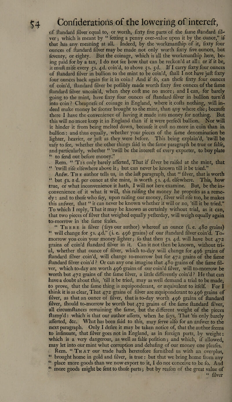 of ftandard filver equal to, or worth, fixty five parts of the fame ftandard fil- ver; which is meant by “ fetting a penny over-value upon it by the ounce,” if that has any meaning at all. Indeed, by the workmanfhip of it, fixty four ounces of ftandard filver may be made not only worth fixty five ounces, but feventy, or eighty. But the coinage, which is all the workmanfhip here, be¬ ing paid for by a tax, I do not fee how that can be reckon’d at all: or if it be, it muff raife every 5s. 4d. coin’d, to above 5 s. If I carry fixty four ounces of flandard filver in bullion to the mint to be coin’d, fhall I not have juft fixty four ounces back again for it in coin ? And if fo, can thefe fixty four ounces of coin’d, flandard filver be poflibly made worth fixty five ounces of the fame flandard filver uncoin’d, when they coft me no more; and I can, for barely going to the mint, have fixty four ounces of flandard filver in bullion turn’d into coin ? Cheapnefs of coinage in England, where it cofts nothing, will in¬ deed make money be fooner brought to the mint, than a.ny where elfe; becaufe there I have the convenience of having it made into money for nothing. But this will no more keep it in England than if it were perfect bullion. Nor will it hinder it from being melted down, becaufe it coft no more in coin than in bullion: and thus equally, whether your pieces of the fame denomination be lighter, heavier, or juft as they were before. This being explain’d, ’twill be eafy to fee, whether the other things faid in the fame paragraph be true or falfe, and particularly, whether “ ’twill be the intereft of every exporter, to buy plate “ to fend out before money.” Rem. “ ’Tis only barely aflerted, That if filver be raifed at the mint, that “ ’twill rife elfewhere above it; but can never be known till it be tried.” Anfw. The author tells us, in the laft paragraph, that “ filver, that is worth “ but 5s. 2 d. per ounce at the mint, is worth 5 s. 4d. elfewhere. This, how true, or what inconvenience it hath, I will not here examine. But, be the in¬ convenience of it what it will, this railing the money he propofes as a reme¬ dy : and to thofe who fay, upon railing our money, filver will rife too, he makes this anfwer, that “ it can never be known whether it will or no, ’till it be tried.” To which I reply, That it may be known as certainly without trial, as it can, that two pieces of filver that weighed equally yefterday, will weigh equally again to-morrow in the fame fcales. “ There is filver (fays our author) whereof an ounce (i. e. 480 grains) “ will change for 5s. 4d.” (i. e. 496 grains) of our ftandard filver coin’d. To¬ morrow you coin your money lighter; fo that then 5s. 4d. will have but 472 grains of coin’d ftandard filver in it. Can it not then be known, without tri¬ al, whether that ounce of filver, which to-day will change for 496 grains of ftandard filver coin’d, will change to-morrow but for 472 grains of the fame ftandard filver coin’d ? Or can any one imagine that 480 grains of the fame fil¬ ver, which to-day are worth 496 grains of our coin’d filver, will to-morrow be worth but 472 grains of the fame filver, a little differently coin’d ? He that can have a doubt about this, ’till it be tried, may as well demand a trial to be made, to prove, that the fame thing is asquiponderant, or aequivalent to itfelf. For I think it is as clear. That 472 grains of filver are a2quiponderant to 496 grains of filver, as that an ounce of filver, that is to-day worth 496 grains of ftandard filver, fhould to-morrow be worth but 472 grains of the fame ftandard filver, all circumftances remaining the fame, but the different weight of the pieces ftamp’d: which is that our author afferts, when he fays, That ’tis only barely aflerted, &c. What has been faid to this, may ferve alfo for an anfwer to the next paragraph. Only I defire it may be taken notice of, that the author feems to infinuate, that filver goes not in England, as in foreign parts, by weight: which is a very dangerous, as well as falfe pofition; and which, if allowed, may let into our mint what corruption and debafing of our money one pleafes. Rem. “That our trade hath heretofore furnifhed us with an overplus, “ brought home in gold and filver, is true : but that we bring home from any “ place more goods than we now export to it, I do not conceive to be fo. And “ more goods might be fent to thofe parts; but by reafon of the great value of “ filver