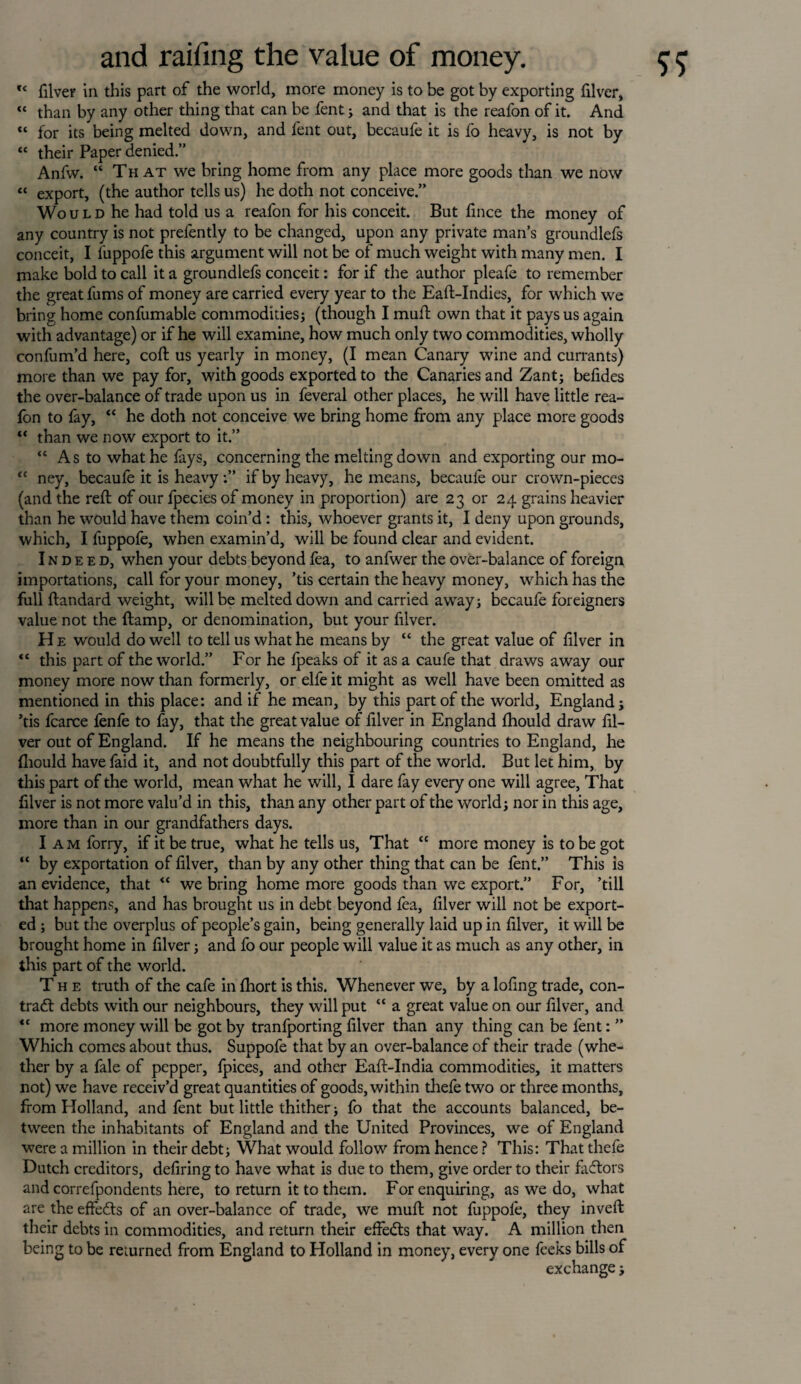 c< filver in this part of the world, more money is to be got by exporting filver, “ than by any other thing that can be fent; and that is the reafon of it. And “ for its being melted down, and fent out, becaufe it is fo heavy, is not by “ their Paper denied.” Anfw. “ That we bring home from any place more goods than we now “ export, (the author tells us) he doth not conceive.” Wo u l d he had told us a reafon for his conceit. But fince the money of any country is not prelently to be changed, upon any private man’s groundlefs conceit, I fuppofe this argument will not be of much weight with many men. I make bold to call it a groundlefs conceit: for if the author pleafe to remember the great fums of money are carried every year to the Eaft-Indies, for which we bring home confumable commodities; (though I mult own that it pays us again with advantage) or if he will examine, how much only two commodities, wholly confum’d here, coft us yearly in money, (I mean Canary wine and currants) more than we pay for, with goods exported to the Canaries and Zant; befides the over-balance of trade upon us in feveral other places, he will have little rea- lon to fay, “ he doth not conceive we bring home from any place more goods “ than we now export to it.” “ As to what he fays, concerning the melting down and exporting our mo- “ ney, becaufe it is heavy if by heavy, he means, becaufe our crown-pieces (and the reft of our fpecies of money in proportion) are 23 or 24 grains heavier than he would have them coin’d : this, whoever grants it, I deny upon grounds, which, I fuppofe, when examin’d, will be found clear and evident. Indeed, when your debts beyond fea, to anfwer the over-balance of foreign importations, call for your money, ’tis certain the heavy money, which has the full ftandard weight, will be melted down and carried away; becaufe foreigners value not the ftamp, or denomination, but your filver. H e would do well to tell us what he means by “ the great value of filver in “ this part of the world.” For he {peaks of it as a caufe that draws away our money more now than formerly, or elfe it might as well have been omitted as mentioned in this place: and if he mean, by this part of the world, England; ’tis fcarce fenfe to fay, that the great value of filver in England Ihould draw fil¬ ver out of England. If he means the neighbouring countries to England, he fliould have faid it, and not doubtfully this part of the world. But let him, by this part of the world, mean what he will, I dare fay every one will agree, That filver is not more valu’d in this, than any other part of the world; nor in this age, more than in our grandfathers days. I am forry, if it be true, what he tells us, That “ more money is to be got “ by exportation of filver, than by any other thing that can be lent.” This is an evidence, that <£ we bring home more goods than we export.” For, ’till that happens, and has brought us in debt beyond fea, filver will not be export¬ ed ; but the overplus of people’s gain, being generally laid up in filver, it will be brought home in filver; and fo our people will value it as much as any other, in this part of the world. The truth of the cafe in Ihort is this. Whenever we, by a lofing trade, con¬ tract debts with our neighbours, they will put “ a great value on our filver, and *c more money will be got by tranfporting filver than any thing can be fent: ” Which comes about thus. Suppofe that by an over-balance of their trade (whe¬ ther by a fale of pepper, fpices, and other Eaft-India commodities, it matters not) we have receiv’d great quantities of goods, within thefe two or three months, from Holland, and fent but little thither; fo that the accounts balanced, be¬ tween the inhabitants of England and the United Provinces, we of England were a million in their debt; What would follow from hence ? This: That thefe Dutch creditors, defiring to have what is due to them, give order to their factors and correfpondents here, to return it to them. For enquiring, as we do, what are the effedts of an over-balance of trade, we muft not fuppofe, they inveft their debts in commodities, and return their effects that way. A million then being to be returned from England to Holland in money, every one feeks bills of exchange;
