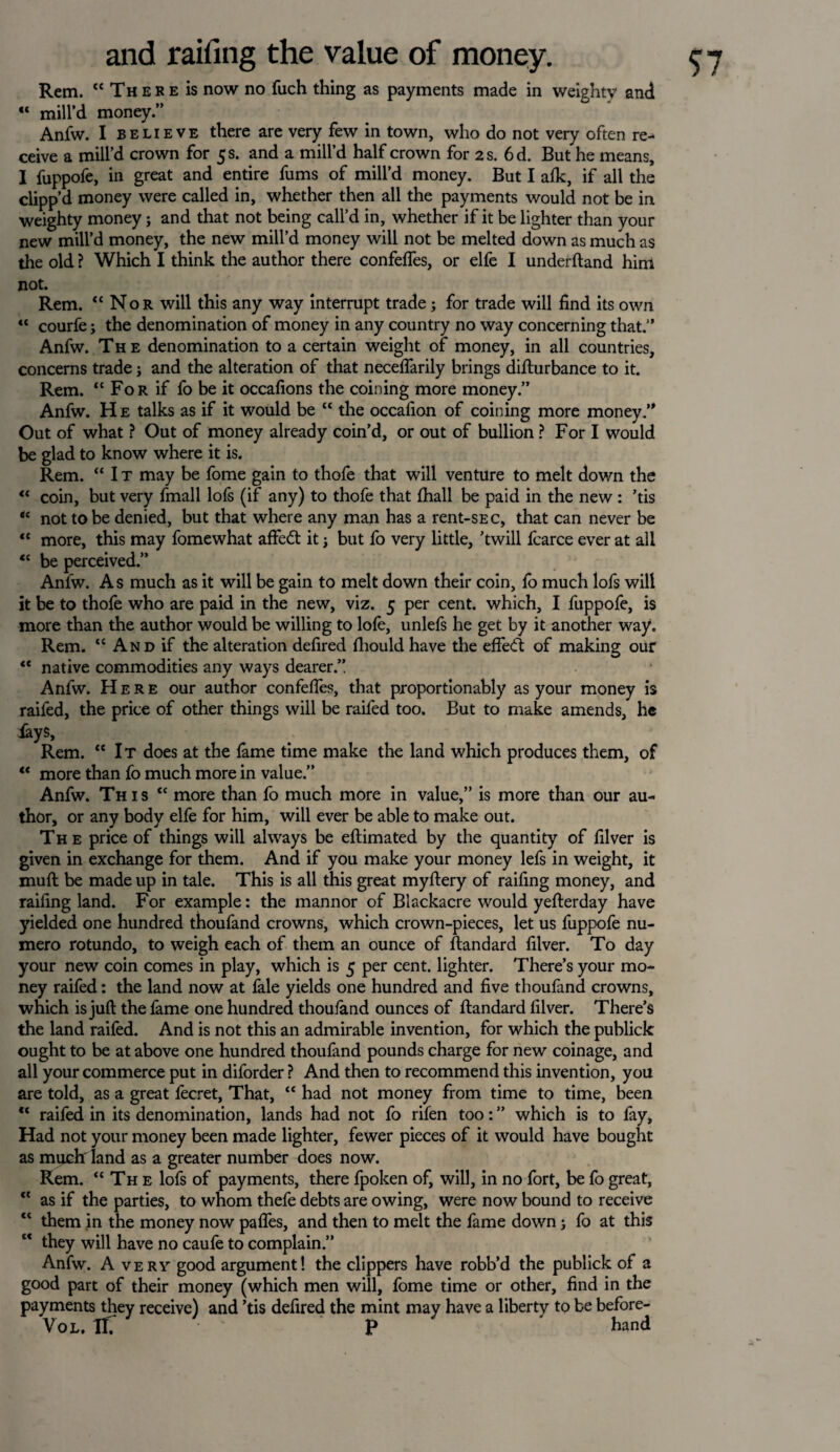 Rem. “ These is now no fuch thing as payments made in weighty and “ mill’d money.” Anfw. I believe there are very few in town, who do not very often re¬ ceive a mill’d crown for 5 s. and a mill’d half crown for 2 s. 6 d. But he means, I fuppofe, in great and entire fums of mill’d money. But I alk, if all the clipp’d money were called in, whether then all the payments would not be in weighty money; and that not being call’d in, whether if it be lighter than your new mill’d money, the new mill’d money will not be melted down as much as the old ? Which I think the author there confefies, or elfe I underftand him not. Rem. “Nor will this any way interrupt trade ; for trade will find its own “ courfe; the denomination of money in any country no way concerning that.” Anfw. The denomination to a certain weight of money, in all countries, concerns trade j and the alteration of that neceflarily brings difturbance to it. Rem. “ For if fo be it occafions the coining more money.” Anfw. He talks as if it would be “ the occafion of coining more money.” Out of what ? Out of money already coin’d, or out of bullion ? For I would be glad to know where it is. Rem. “It may be fome gain to thofe that will venture to melt down the “ coin, but very fmall lofs (if any) to thofe that {hall be paid in the new : ’tis “ not to be denied, but that where any man has a rent-SEC, that can never be “ more, this may fomewhat affect it j but fo very little, ’twill fcarce ever at all “ be perceived.” Anfw. As much as it will be gain to melt down their coin, lb much lofs will it be to thofe who are paid in the new, viz. 5 per cent, which, I fuppofe, is more than the author would be willing to lofe, unlefs he get by it another way. Rem. “ And if the alteration defired fhould have the effe<ft of making our “ native commodities any ways dearer.”. Anfw. Here our author confefies, that proportionably as your money is raifed, the price of other things will be raifed too. But to make amends, he lays, Rem. “It does at the lame time make the land which produces them, of “ more than fo much more in value.” Anfw. This “ more than fo much more in value,” is more than our au¬ thor, or any body elfe for him, will ever be able to make out. The price of things will always be eftimated by the quantity of filver is given in exchange for them. And if you make your money lefs in weight, it muft be made up in tale. This is all this great myftery of raifing money, and raifing land. For example: the mannor of Blackacre would yefterday have yielded one hundred thoufand crowns, which crown-pieces, let us fuppofe nu- mero rotundo, to weigh each of them an ounce of ftandard filver. To day your new coin comes in play, which is 5 per cent, lighter. There’s your mo¬ ney raifed: the land now at fale yields one hundred and five thoufand crowns, which is juft the fame one hundred thou/and ounces of ftandard filver. There’s the land raifed. And is not this an admirable invention, for which the publick ought to be at above one hundred thoufand pounds charge for new coinage, and all your commerce put in diforder ? And then to recommend this invention, you are told, as a great fecret, That, “ had not money from time to time, been “ raifed in its denomination, lands had not fo rifen too: ” which is to fay. Had not your money been made lighter, fewer pieces of it would have bought as much' land as a greater number does now. Rem. “The lofs of payments, there fpoken of, will, in no fort, be fo great, “ as if the parties, to whom thefe debts are owing, were now bound to receive “ them in the money now pafles, and then to melt the fame down; fo at this they will have no caufe to complain.” Anfw. A very good argument! the clippers have robb’d the publick of a good part of their money (which men will, fome time or other, find in the payments they receive) and ’tis defired the mint may have a liberty to be before- Vo L. AT ' P hand