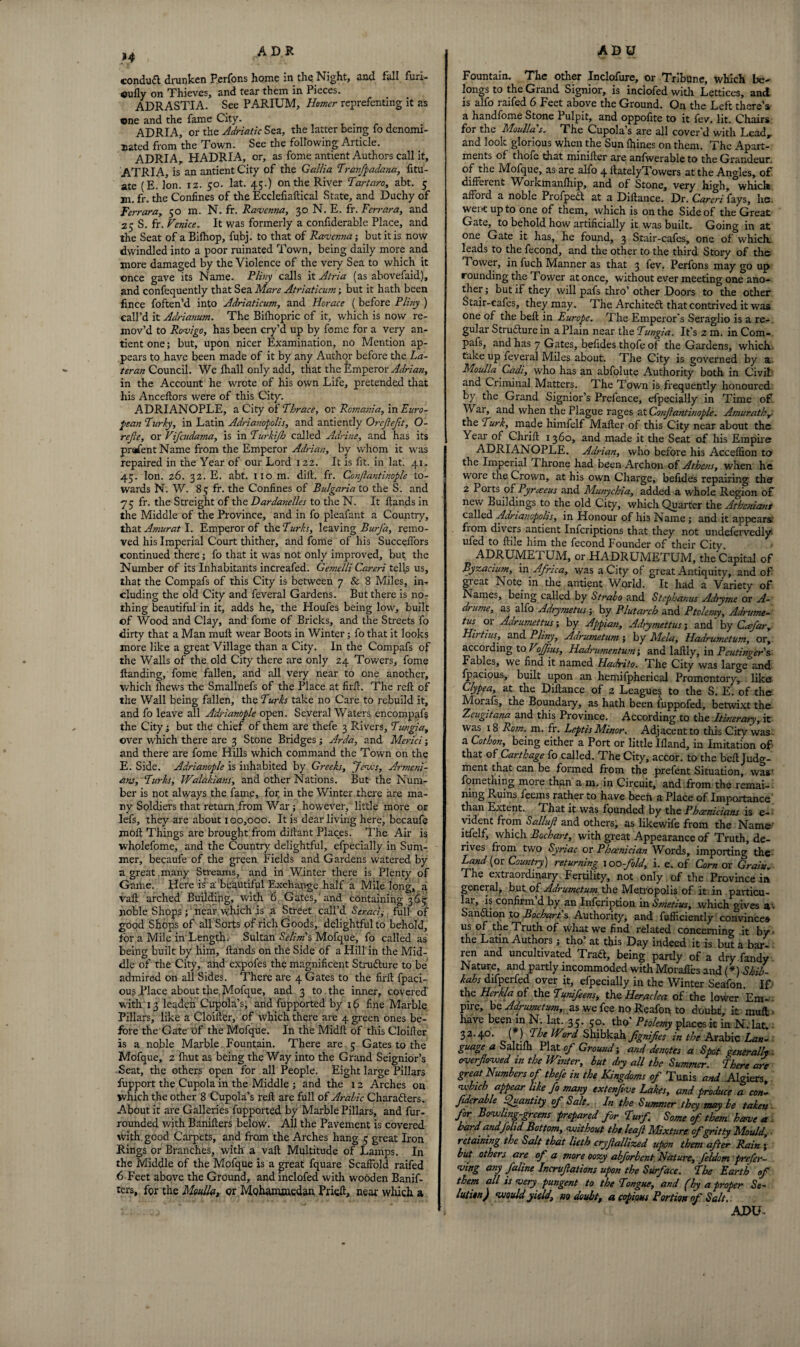 }4 conduct, drunken Perfons home in the Night, and fall furi- oufly on Thieves, and tear them in Pieces. ADR ASTI A. See PARIUM, Homer reprefenting it as ©ne and the fame City. ADRIA, or the Adriatic Sea, the latter being fo denomi¬ nated from the Town. See the following Article. ADRIA, HADRIA, or, as fome antient Authors call it, ATRIA, is an antient City of the Gallia \Tranfpadana, fitu- ate (E. Ion. 12. 50. lat. 45.) on the River Tartaro, abt. 3 m. fr. the Confines of the Ecclefiaftical State, and Duchy of Ferrara, 50 m. N. fr. Ravenna, 30 N. E. fr. Ferrara, and 25 S. fr. Venice* It was formerly a confiderable Place, and the Seat of a Bifhop, fubj. to that of Ravenna; but it is now dwindled into a poor ruinated Town, being daily more and more damaged by the Violence of the very Sea to which it once gave its Name. Pliny calls it Atria (as abovefaid), and confequently that Sea Mare Atriaticum; but it hath been fince foften’d into Adriaticum, and Horace ( before Pliny ) call’d it Adrianum. The Bifhopric of it, which is now re¬ mov’d to Rovigo, has been cry’d up by fome for a very an¬ tient one; but, upon nicer Examination, no Mention ap¬ pears to have been made of it by any Author before the La- ter an Council. We fhall only add, that the Emperor Adrian, in the Account he wrote of his own Life, pretended that his Anceflors were of this City. ADRIANOPLE, a City of Thrace, or Romania, in Euro¬ pean Turky, in Latin Adrianopolis, and antiently Orefefit, O- rejle, or Vifcudama, is in Turkijh called Adrine, and. has its prafentName from the Emperor Adrian, by whom it was repaired in the Year of our Lord 122. It is fit. in lat. 41. 45. Ion. 26. 32. E. abt. no m. dill. fr. Confantinople to¬ wards N. W. 85 fr. the Confines of Bulgaria to the S. and 75 fr. the Streight of the Dardanelles to the N. It flands in the Middle of the Province, and in fo pleafant a Country, that Amur at I. Emperor of the Turks, leaving BurJ'a, remo¬ ved his Imperial Court thither, and fome of his Succeffors continued there; fo that it was not only improved, but the Number of its Inhabitants increafed. Gemelli Careri tells us, that the Compafs of this City is between 7 & 8 Miles, in¬ cluding the old City and feveral Gardens. But there is no¬ thing beautiful in it, adds he, the Houfes being low, built of Wood and Clay, and fome of Bricks, and the Streets fo dirty that a Man muft wear Boots in Winter; fo that it looks more like a great Village than a City. In the Compafs of the Walls of the old City there are only 24 Towers, fome Handing, fome fallen, and all very near to one another, which lhews the Smallnefs of the Place at firil. The reft of the Wall being fallen, the Turks take no Care to rebuild it, and fo leave all Adrianople open. Several Waters encompafs the City; but the chief of them are thefe 3 Rivers, Tungia, over which there are 3 Stone Bridges; Arda, and Merici ; and there are fome Hills which command the Town on the E. Side. Adrianople is inhabited by Greeks, Jews, Armeni¬ ans, Turks, Walakians, and other Nations. But the Num¬ ber is not always the fame, for, in the Winter there are ma¬ ny Soldiers that return from War; however, little more or lefs, they are about x00,000. It is dearliving here, becaufe molt Things are brought from diftant Places. The Air is wholefome, and the Country delightful, efpecially in Sum¬ mer, becaufe of the green Fields and Gardens watered by a great many Streams, and in Winter there is Plenty of Game. Here is a beautiful Exchange half a Mile long, a vaft arched Building, with 6 Gates,' and containing 365 noble Shops; near which is a Street call’d Senact, full of good Shops of all Sorts of rich Goods, delightful to behold, for a Mile in Length. Sultan Selim s Mofque, fo called as being built by him. Hands on the Side of a Hill in the Mid¬ dle of the City, and expofes the magnificent Strufture to be admired on all Sides. There are 4 Gates to the firft fpaci- ous .Place about the, Mofque, and 3 to the inner, covered with 13 leq.den Cupola’s, and fupported by x 6 fine Marble Pillars, like a Cloifter, of which there are 4 green ones be¬ fore the Gate bf the Mofque. In the Midft of this Cloifter is a noble Marble Fountain. There are 5 Gates to the Mofque, 2 Ihut as being the Way into the Grand Seignior’s Seat, the others open for all People. Eight large Pillars fupport the Cupola in the Middle ; and the 12 Arches on which the other 8 Cupola’s reft are full of Arabic Characters. About it are Galleries fupported by Marble Pillars, and fur- rounded with Banifters below. All the Pavement is covered with, good Carpets, and from the Arches hang 5 great Iron Rings or Branches, with a vaft Multitude of Lamps. In the Middle of the Mofque is a great fquare Scaffold raifed 6 Feet above the Ground, and inclofed with wooden Banif¬ ters, fgr the Mouth, or Mohammedan Prieft, near which a Fountain. The other Inclofure, or Tribune, which be¬ longs to the Grand Signior, is inclofed with Lettices, and is alfo raifed 6 Feet above the Ground. On the Left there’s a handfome Stone Pulpit, and oppofite to it fev. lit. Chairs for the Manila's.- The Cupola’s are all cover'd with Lead, and look glorious when the Sun fftines on them. The Apart¬ ments of thofe that minifter are anfwerable to the Grandeur, of the Mofque, as are alfo 4 ftatelyTowers at the Angles, of different Workmanfhip, and of Stone, very high, which afford a noble ProfpeCI at a Diftance, Dr. Careri fays, lie. went up to one of them, which is on the Side of the Great Gate, to behold how artificially it was built. Going in at one Gate it has, he found, 3 Stair-cafes, one of which, leads to the fecond, and the other to the third Story of the Tower, in fuch Manner as that 3 fev. Perfons may go up rounding the Tower at once, without ever meeting one ano¬ ther ; but if they will pafs thro’ other Doors to the other Stair-cafes, they may. The Architect that contrived it was one of the beft in Europe. The Emperor's Seraglio is a re¬ gular StruClure in a Plain near the Tungia. It’s 2 m. in Com¬ pafs, and has 7 Gates, befides thofe of the Gardens, which take up feveral Miles about. The City is governed by a Moulla Cadi, who has an abfolute Authority both in Civil and Criminal Matters. The Town is frequently honoured by the Grand Signior’s Prefence, efpecially in Time of War, and when the Plague rages at Conjlantinople. Amurathr- the Turk, made himfelf Mafter of this City near about the Year of Chrift 1360, and made it the Seat of his Empire ADRIANOPLE. Adrian, who before his Acceflion to the Imperial Throne had been Archon of Athens, when he wore the Crown, at his own Charge, befides repairing the 2 Ports of Pyrceeus and Munychia, added a whole Region of new Buildings to the old City, which Quarter the Athcniant called Adrianopolis, in Honour of his Name; and it appears fiom divers antient Infcriptions that they not undefervedly ufed to ftile him the fecond Founder of their City. ADRUMn. I UM, or HADRUMETUM, the Capital of Byzacium, in Africa, was a City of great Antiquity, and of great Note in the antient World. It had a Variety of Names, being called by Strabo and Stephanas Adryme or A- drume, as alfo Adrymetus by Plutarch and Ptolemy, Adrume- tus 01 Adrumettus; by Appian, Adrymettus; and by Cafar, Hirtms, and Pliny, Adrumetum ; by Mela, Hadrumctum, or, according to Vojfius, Hadrumentum; and laftly, in Peutinger's Fables, we find it named Hadrito. The City was large and fpacious, built upon an hemifpherical Promontory, like Clypea, at the Diftance of 2 Leagues to the S. E. of the. Morafs, the Boundary, as hath been fuppofed, betwixt the Zeugitana and this Province. According to the Itinerary, it was 18 Rom. m. fr. Leptis Minor. Adjacent to this City was a Cothon, being either a Port or little Ifland, in Imitation of that of Carthage fo called. The City, accor. to the beft Judg¬ ment that can be formed from the prefent Situation, was7 fomething more than a 111. in Circuit, and from the remai¬ ning Ruins feems rather to have been a Place of Importance than Extent. That it was founded by the Phoenicians is e- vident from Salluft and others, as likewife from the Name ltfelf, which Bochart, with great Appearance of Truth, de¬ rives from two Syriac or Phoenician Words, importing the Land (or Country) returning 100-fold, i. e. of Corn or Grain. The extraordinary Fertility, not only of the Province in general, but of Adrumetum Peso Metropolis of it in particu¬ lar is confirm d by an Infcription in Smetius, which gives a • Sanftion to Bochart's Authority, and fufficiently convinces us of the Truth of what we find related concerning it by the Latin Authors j tho’ at this Day indeed it is but a bar¬ ren and uncultivated Traft, being partly of a dry fandy Nature, and partly incommoded with Morafi’es and (*) Shib- kahs difperfed over it, efpecially in the Winter Seafon. If the Herkla of the Tunifeens, the Heraclea of the lower Em¬ pire, be Adrumetum, as we fee no Real'on to doubt, it muft have been in N. lat. 33. 30. tho' Ptolemy places it in N. lat, 32.40. {*) The Word Shibkah fgnifes in the Arabic Lan¬ guage a Saltifh Plat of Ground-, and denotes a Spot generally ■ overflowed in the Winter, but dry all the Summer. There are great Numbers of thefe in the Kingdoms of Tunis and Algiers, which appear like fo many extenflve Lakes, and produce a con¬ fiderable Quantity of Salt. In the Summer they may be taken for Bowling-greens prepared for Turf Some of them home a bard andjolid Bottom, without the leaf Mixture of gritty Mould, retaining the Salt that lieth cryflallized upon them after Rain } but others are of a more oozy abforbent. Nature, feldom prefer¬ ring any faline Incrufations upon the Surface. The Earth of them all is very pungent to the Tongue, and (by a proper So¬ lution) would yield, no doubt, a copious Portion of Salt. ADU