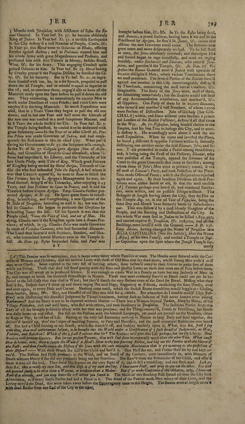 5 Months took Jerufalem, with A Alliance of Soft us the Ro nan General. In Year bef. Xt. 37. he became abfolutely King of Judma. In Year bef. Xt. 31. a terrible Earthquake in this City deftroy’d a vaft Number of People, Cattle, Ac. In Year 30. this Herod went to Odlawus at Rhodes, offering Service againft Anthony ; and at Ptolemais treated him and his whole Army with great Magnificence and Prefents; and prefented him with 800 Talents in Money, befides Bread, Wine, (Ac. for his Army. This engaging Conduct quite gained Oflavius to him. In Year bef. Xt. 23. Herod having by Cruelty procur’d the Peoples Diflike, he fortified the Ci¬ ty, (Ac. for his Security. But in Yr. bef. Xt. 21. to ingra¬ tiate himfelf with ’em, he, in a fet Speech, propofed to pull down the 2d Temple, and to rebuild it equal or fuperior to the 1 ft; and, to convince them, engag’d alfo to have all the Materials ready upon the Spot before he pull'd down the old one. They confenting, he immediately fet 10,000 Men to work under Direction of 1000 Priefts; and 1000 Carts were employ’d in fetching Materials. So much Expedition was ufed, that in 2 Years Time they began to pull the old one down; and in but one Year and half more the Carcafe of the new one was erefted in a moft fumptuous Maimer, and in 8 Years the whole finifh’d for Ufe. In Year bef. Xt. 7. the Temple being finifhed, he caufed it to be dedicated with great Solemnity.——In the Year of or after Chrift 26, Pon¬ tius Pilate was made Governor of Jud.ra, and had confe- quently his Refidence in this its chief City. What pafs’d during his Government to An 37. the Scripture tells enough. In the Yr. of Xt. 37. Caligula gave Agrippa (Son of Arijlo* bulus, and Grandfon of Herod the Great aforefaid), whom Ti¬ berius had imprifon’d, his Liberty, and the Tetrarchy of his late Uncle Philip, with Title of King. Which good Fortune of Kingfhip being envied by Herod Antipas, Tetrarch of Ga¬ lilee (he who had beheaded John the Baptijl, 8c bef. whom it was that Christ appear’d), he went to Rome to folicit the like Favour; but by K. Agrippa's Management he was, in- ftead thereof, ftripp’d of his Tetrarchy, after enjoying it 43 Years, and fent Prifoner to Lyons in France, and it and his Treafure bellow’d upon Agrippa. Emp. Claudius further pro¬ moted Agrippa, A. D. 49. He fpent great Sums in rebuil¬ ding, beautifying, and llrengthening, a new Quarter of the N. Side of JcruJalem, intending to wall it in; but was for¬ bid by Claudius. He began to perfecute the Chrijlians by beheading James the lefs. Of his Speech it was that the People cried, 'Twas the Voice of God, and not of Man. He dying, Claudius turn’d the Kingdom again into a Roman Pro¬ vince; of which, in 53, Claudius Felix was made Governor in room of Ventidius Cumanus, who had fucceeded Alexander. The Land then fwarm’d with Robbers, Banditti, and Sica- rii, who committed horrid Murders even in the Temple it- felf. An. Dorn. 59. Fejlus fucceeded Felix, and Paul was 8 Y J & ft ysp brought before him, (Ac. (At. In Yr. 60. tefi us being de.tdj and Ananias, a proud Sadducee, having been £ iva .ccd to tile Priellhood by Agrippa, he Hon’d St. James, Ac. Delore that Albinus the new Governor could come. The Robbers now grew more and more defperately wicked. To be full fhort at once, the Jews abfolutely revolted; and thereupon Fins and Sword began to rage dreadfully, and went On raging horribly, under Zacharies! and Eleazar, who enter’d Jeru¬ falem, and garrifon’d the Temple, Ac. An. Vein. 67. Ve* fpafian the Roman General enter’d Judaea with Upwards of 60,000 difeiplin’d Men ; vvhofe various Tranfaftiohs there we mull pretermit. The feveral Parties of the Zealots form’d againft one another in this City interchangeably deftroy’d by Thoufands, committing the moft horrid Cruelties, Ac. imaginable. The Body of the Jews were, moft of them, for fubmitting immediately; but the Zealots would not hear of any Accommodation whatfoever, and murther’d, Ac. all Oppofers. One Party of them let in 20,000 Idumeans, who tortur’d and murther’d vaft Numbers, of whom 12000 were Perfons of Diftinftion. John of Gifchala [See GIS- CHALA] within, and. Simon without (now become 2 princi¬ pal Leaders of the Zealot Faftions), deftroy’d all that came in the Way. An. 70. Vefpafian, being himfelf chofen to the Empire, fent his Son Titus to befiege this City, and to utter¬ ly deftroy it. He accordingly went about it with the ut- moft Expedition. When he came and invefted the Place, he found 3 different 8c oppofite Factions within it, furioufly deftroying one another under the faid Eleazar, John, and Si¬ mon. Tr.efe pretended to make a Peace among themfelves » and, it being being the Feaft of the PalTover, Eleazar, who was poffeffed of the Temple, opened the Avenues of his Court to the great Concourfe that came to factifice; among whom fome of Johns Men went in privately armed, 8c cus off moft of Eleazar s Party, and took Poffeflion of the Place. Titus made Offers of Peace ; which the Defpei adoes rtjefted again and again. By their Inteftine Divifioiis ill their Pro- vifions were either burnt or eat, fo that the moft terrible [^] Famine perhaps ever heard of, and Continual Butche¬ ries, were within, and no poflible Efcape without. The Befiegers at length having taken the City, they fet Fire to the Temple Aug. 10. in the 2d Year of Vefpafian, being the fame Day and Month ’twas formerly burnt by Nebuchadnez¬ zar. This was follow’d by a moft bloody Slaughter of the People, and the Burning and Deftruftion of the City. In this whole War were faid in Judeta to be killed 1,854,490, and carried captive fr .Jerufalem, Ac. 108,000, and all the Buildings, were levell’d with the Ground.-A. D. 136. Emp. Adrian, having changed the Name of Jerufalem into TELIA CAPITOLINA [See the Article], after the Name [ASlius] of his own Family, and erected a Temple to Jupi¬ ter Capitolinus upon the Spot where the JewiJh Temple for¬ merly [A] This Famine was fo outragious, that it fwept away many whole Families at once. The Houfes were ftrewed with the Car- caffes of Women and Children, and the narrow Lanes with thofe of Old Men that lay dead there, whilft Young Men walk’d as if they were Ghofts. Some expired in the very Aft of burying others; lome haften’d away to their Grave? to make fure of them while yet living. Thofe that died laft flood gazing with dry Eyes and ghaftly Looks on thofe that were out of Pain before them. The City was all wrapt up in profound Silence. It was enough to create War in a Family to have but any Jealoufy of Meat in, it, and enough to break the tendered Friendfhips in Nature. Thofe that were evidently ftarv’d to Death could not yet be be¬ lieved at the laft Gafp that they died in Want; but they’d fearch the very Bofoms even of the Dead for Bread. Miffing what they look’d for, Defpair hurry’d them up and down raging l^ke mad Dogs, daggering as if drunk, ranfacking the fame Houfes, over and over again,* at every Hole and Corner. Nothing came amifs, which the fouleft Brutes themfelves would boggle at: Girdles, Shoe-leather, Skins, &V. Nay, one Handful of old Hay was fold for 4 Atticks. Eut wherefore do I trouble myfelf ((ays Jofe- phus) with illuftrating this dreadful Judgment by Things inanimate, having fuch an Inftance of Faft never known even among Barbarians ? And the Story is not to be reported without Horror. — There was a Woman beyond Jordan, Alary by Name, of the Village VeteZobra, rich and well born, who fled with others, and took Sanftuary in Jerufalem. The Seditious Parties ftript this Lady of all fhe brought publickly along with her that was precious; and for Things conceal’d. Goods or Provifions, her Houfc was daily broke up and rifled. She fell on the Faftion with the bittereft Language, yet could not prevail on the Monfters, cither in Rage or Pity, to rid her of Life. Having at the very laft Extremity nothing in Nature to keep Body and Soul together, fhe deliver’d herfelf up, thro’ the Gripes of madding Famine, to Fury and Neceffity, and the moft unnatural Refolution ever heard of. She had a Child fucking at her Ereaft, which fhe fnatch’d off, and looking tenderly upon it, IVhat, fays fhe, fall I fay unto thee, thou mofl unfortunate Infant, to be brought into the Id’or Id under a Complication of 3 fuch dreadful Judgments, as War, Famine, and Rebellion! Which of the 3 fall I referve thee for? The Romans will give thee Life perhaps,but not thy Liberty. Now Famine will prevent Slavery. But for our prefent Tyrants, thou wilt fnd them incomparably wovfe than the other Two. What canft thou do better, now, than to fupply the Want of a Meal's Meat to thy poor ftarving Mother, and hag out the Parties with the Horror of the FaB; and then finally crown the Hifiory of the Jews with the only execrable Abomination that is yet wanting to the perfecting of their Mifery?-With thefe Words fhe kill’d her Child and boil’d it. One Half fhe eat, and t’other Half fet by and kept co¬ ver’d. The Faftion had Flefh prefently in the Wind, and on Smell of the Cookery, came immediately in, with Menaces of Death without Mercy if fhe did not prefently bring out her Provifion. She fhew’d them the Remainder of her Child, and allur’d them it was all fhe had. They flood like Statues on the very Sight of it, and fo fell a trembling, and ran ftark mad. Look ye, .fays {he, this is really my own Son, and this Dip is of my own dreffing. I have eaten Half and pray do you eat the other. You will not pretend furely to be nicer than a Woman, or tenderer than a Mother. But if ye make Confcience of the Oblation, why, I have eat Part of it already, and you may leave the ref where you found it. The Noife of this {hocking Faft fpread all over the City fuch Abhorrence, as if every finple Perfon had had a Hand in it. The dread of the Famine made Men weary of their Lives, and the Living envy’d the Dead, that were taken away before the Extravagance came to this Height. The Streets were at length cover’d .with dead Bodies from one E^d of the City to the other* %