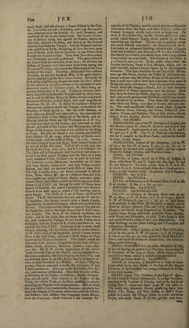 tnerly flood, and alfo planted a Roman Colony In the City, the Jews broke out into a Rebellion, under one Barcoquebas, who pretended to be the Mefliah, ZAc. took JeruJalem, and maflacred all the Romans fettled there. But Severus (Gover¬ nor of Britain) being fent againft the Rebels* retook tne faid City* reduced it to Allies, and plow’d up the Ground whereon had flood the Temple : And the Emperor and Se¬ nate publifh’d an Edith, forbidding all Jews for ever, upon pain of Death, to fet Foot in Jerufalem, or any Place where it might be fo much as feen. Even thofe “Jews that embra¬ ced Chriflianity were alfo prohibited. This quite deliver d the Church from the Servitude of the Law; for till then the Bilhops of Jerufalem had often been chofe from among the CircumcifedChrifians, who joined the Obfervance of the Law to that of the Gofpel. However, Adrian next Year ordered JeruJalem, by the faid Name of JElia, to be again rebuilt} and he peopled it partly by a Roman Colony, and partly by fuch of the neighbouring People that were not Jews. Here¬ by the Church at JeruJalem became to be compofed of only converted Gentiles or Chrijiia7is proper, St. Mark being ap¬ pointed Bifliop here A. D. I 38. Confiantine the Great after¬ wards demolifh’d the Heathen Temples built by Adrian here, and he and his Mother Helena (by Birth a Britijh Lady) built fumptuous Churches in their Stead, and other magnificent Structures, ZAc. ZAc. ZAc. In Julian the Apoftate’s Reign an Attempt was made to rebuild the Temple, to invalidate the Prophecy of Chrift againft it. But this wild Attempt, as even Ammianus himfelf and others tell us, was miraculoufly defeated by Balls of Fire ifluing out of the Earth, and de- ftx-oying both the Work and the Workmen, r— A. D. 614. the City was taken by the Perfians, and continued in their Hands, and thofe of the Saracens and Mohammedans, till the Reign of Charlemagne, to whom it was yielded by the King of Perftai But after his Death it was retaken and held by thofe Infidels till An. 1099, when Godfrey of Bouillon took it from them, and was made its King. An. 1187, Saladin, the fam’d King of Syria and Egypt, made himfelf Mafter of it, and of all the Holy Land. Laft of all, it fell into the Hands of the Turks. Anno 1517, and fo it yet continues. — The Turks call it Cudfembarick, and Coudfcherif, and have re¬ duced it by their oppref. Tyranny into the State of a poor thinly inhabited Town, of about 3 m. at raoft in Circumf. ’Tis fltuate on a rocky Mountain, furrounded on all Sides with fteep Afcents, except toN. and deep Valleys at their Bottom, and thefe are environ’d with Hills at fome Dili:. The Soil is moftly ftonyj yet where cultivated it affords Corn, Wine, Olives, ZAc. But at a Diftance from the City fcarce grows any thing but Grafs, Heath, and-other fpon- taneous Herbs and Shrubs, which are left to run up to Seed. Mount CALVARY, &c. having by order of Hele?ia been clear’d of Rubbifh, Ihe caus’d a magnificent very fpacious Church to be built upon it, which is ftill handing, and in good Repair. The Walls of it are of Stone, the Roof of Cedar. TheE. End includes Calvary, and the W. the ho¬ ly Sepulchre; the former cover'd with a ftately Cupola, fupported by 16 maflive Columns, which were crufted with Marble. The Centre of this Dome is open at Top juft ov. the Sepulchre; and ov. the high Altar at the E. End is ano¬ ther Cupola. The Nave of the Church conftitutes the Choir; and in the infide Hies are (hewn the Places where the moft remarkable Paflages of our Lord’s Paflion were tranfadled, with the Tombs of K. Godfrey and Baldwin. See more in Art. CALVARY. Adjoining to this is anoth. fmall Chapel, fronting, like the former, the Body of the Church. At W. End is that of the Sepulchre, which is hewn in that Form in the folid Rock, and hath a fmall Dome on Top, fupported by Pillars of Porphyry. The Cloifter round the Sepulchre is div. into fev. Chapels for the fev. Softs ofChri- ftians, Greeks, Armenians, Maronites, Jacobites, Copts, Abyf- Jines, Sec. On N. W. are the Apartments of the Latins. Thefe have the Care of the Church, and are obliged to re- fide there conftantly, the Turks keeping the Keys of it, and not fuffering them to go out; fo that they’re obliged to re¬ ceive in their Provifions at a Wicket. At Eafler, Pilgrims paying a Fee are admitted in to fee the Ceremony of that Feitival performed. Many go in the Eve before Good-Fri- day, and continue till Monday. Here they fee a fort of Re- prefentation of the Paflion, Crucifixion, Death, Refurrec- tion, aSlually afted. This Church is the Support of the Town, the whole Trade of the Place confifting in accom¬ modating the Pilgrims with Conveniencies. And the Fees they pay yields a very confiderable Revenue; on which Ac¬ count the Sangiac of Jerufalem.refides here with his Officers and Soldiers; and, befides, they frequently extort Money from the Francifcans, whofe Convent is the common Re- ceptacle of all Pilgrims, and for which they’ve confiderable Allowances from the Pope, and other Princes, befides the Prefents Strangers ufually make them at Departure. On the S. E. Part of the City, on Mt. Moriah, an Edifice com¬ monly called Solomon's Temple, ftands indeed in the Place where that ant. did ftand. ’Tis not eafy to guefs by whom this mock Fabrick was rear’d. Its Entrance is at the E. End under an o&agonal Building, adorn’d with a Cupola Roof and Lanthorn; and forward to W. is a fair dirett Hie, like that of the Church, the whole furro. with a large fquare Court walled on every Side. The Extent of this Place is 570 Paces lo. and 370 br. In the midft, where flood the Sanftum SanBorum, ftands a Turk. Mofque, which, tho’ in itfelf inconfid. makes a ftately Figure by its advantageous Situation. This fpac. Inclofure lies on Top of Mt. Moriah, over agt. Nit. Olivet, having the Valley of Jehofsaphat be¬ tween ; and one may ftill difeern Marks of the immenfe La¬ bour it mull have coft to level fuch a fpacious Area upon fo ftrong and rocky a Mountain. Near this pretended Solomon s Temple ftands the Sangiac’s Houfe, faid to have formerly been that of P. Pilate, and before that the Antonia. Here they fhew the Stairs by which, they fay, our Saviour afeen- ded ; and yet the genuine very faid Stairs (call’d ScalaSanfta) are afferted to be at Rome. They fhew alfo innumerable other fuch very Things, very Spots of Ground, and very Hou- fes. The moft remarkable Places, round about Jerufalem are Mounts Olivet, Calvary, and Gihon; Valleys of Jeho- Jhaphat, Hinnom, and Rephaim; Nebo or Nob, Gibeon, Gibeaht Gilgal, Bethel, Bethany, Jericho: All which have Articles. JESI. See OSIMO. JESSELMERE, one of the W. Provinces of Indoftan, has the Hendows Coun. N. Tatta W. Bando E. and Soret Sc Part of GuzuratteS. Sanfon extends it abt. 310 m. N. E. and S.' W. and 250 E. Sc W. The N. E. Parts are mountainous, but the S. water’d by the River Padder, and moftly fruitful in Corn, Cattle, Sheep. JESSELMERE, Capital of the foregoing, 350 m. W. of Agra, the like N. of Surat, E. Ion. 73. 20. lat. 27. is pleafantly fit. fortified with a good Caftle, and has a good Trade for Indigo, Cotton, and Woollen Cloths. JESSO. See YETSO. JESUAL, or Jefuat, one of the E. Prov. of Indoflan, is boun. with Patna W. and N. TJdeJfa and Afem Kgd. N. and E, and Melvat S. ’Tis reck. 300 m. from N. E. to S. W. Sc 180 fr. N. to S. It lies on both Sides the r. Gundrunk or r. Gudet, as dift. Authors write. Its princip. City is Rajapore. JETFIOW. See SARK. JETUR. See ITUREA. JEVER, in Wefphalia, in E. Friejland, Germ, is 16 m. N«j E. of Embden. E. Ion. 7. 5. lat. 53. 50. JEWERIES Illes. See SOUSA. JEZREEL. See ESDRAELON. IGLAW, or Ghilawa, in Moravia, Germ, near 50 m.’ W. fr. Brin, 52 N. of Krems, 76 S. E. of Prague, and 68 S. W. of Olmutz, E. Ion. 15. 7. lat. 49. 16. had Name moft probably fr. the River Jgle on which it ftands, on the Bord. of Bohemia between Polna and Telfch, in the Road to Hungary, and theref. much frequented by Travellers. ’Tis a pretty large, ftrong, well-built, populous Town, encomp. with Woods and Mountains, its princ. Trade being in Beer and coarfe Woollen Cloth of their own Manufacture. The chief Buildings are the Jefuits College and a Francifcan and a Dominican Monaftery. IGLESIAS. Villa d' Iglcfas, on the S. End of Sardinia, a City fit. abt. 40 m. N. W. of Cagliari, 24 S. of Orifagni, E. Ion. 8. 52. lat. 39. 20. over againft the fmall Hland of S. Pietro, rofe out of the Ruins of antient Sulci; but it has no¬ thing worth obferving. JIBBEL HAD-DEFFA is an entire Mountain of Salt, in the old Cartheg. or prefent7««A Territory, fituate near the E. Extremity of the Lake of Marks, which Salt is as hard and folid as Stone, and of a reddilh or purple Colour. IHOR (as Salmon fpells it). See JOHORE. JIGAT, in Guzuratte, a Sea-port on a Point of Low- Land called by its own Name, is the Seat of the MoguTs Governor of the Province; but, being a Place of no Trade, is very little known. JIGERI, Gigeri, Jijel, Province, in the Kgd. of Algiers, fo call’d from its Capital (fubfequent), is a large Territory, reaching to the Frontiers of Numidia, and on the Sea Coaft having Bona E. Conquo and Algiers proper W. and Labez S. ’Tis moftly dry, mountain, barren, producing but a little Barley, Flax, Hemp, and Nuts, having no wall'd Town 1 befides its Capital, the Villages inhab. by a rude and fierce j People, who make Slaves of all they get into their Out- j ehes.