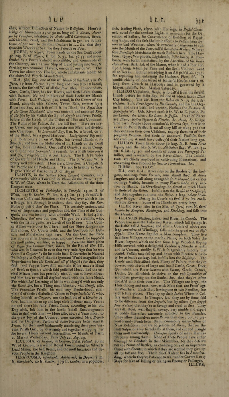 ches, without Diftinclioti of Nation Or Religion, Here’s & Ridge of Mountains 25 or 30 m. long call’d Auraz, Aura- fia by Procopius, inhabited by Arabs call'd Cabeltezen, fierce, mifchievous, cruel, and the Inhabitants in gen. are fo like fome of our own fo chriftian Coallers in_&c. that they fpare-no Wrecks at Sea, be they Friends or Foes. JIGERI, or Gigeri, Town Hands on the Sea Coaft about 40 leag. E. of Algiers, E. Ion. 6. 35. lat. 36.55. and is de¬ fended by a Fortrefs almoft inacceffible, and commands all the Country, on a narrow Ship of Land jutting into Sea, & forming two commod. Havens, one oh E. one on W. The Town has about 200 Houfes, whofe Inhabitants fubfift oil the abovefaid Wreck-Manufacture. ILA, IJla, Hay, one of the IV. Iflands of Scotland, 1 m. fr. 'Jura, 15 from Kintyre, 24 m. long and from 8 to 1 8 broad, is reck, the fartheft W. of all the Brit. Hies, It abounds w. Corn, Cattle, Deer, has lev. Rivers, and frelh Lakes aboun. with Salmon, &c. and in divers of thofe Lochs are Iflands with Forts. Locb-Finlagen, 3 m. round, in the Centre of the Hland, abounds with Salmon, Trout, Eels, empties by a River into Sea, and is fo call’d fr. its Ifland, the Royal Seat of the Great Macdonald, who was crown’d and anointed King of the Ifes by his Vaffals the Bp. of Argyle and feven Priefts, before all the Heads of the Tribes of Ifles and Continent. The Ruins of his Palace, &e. are Hill feen. Here are ma¬ ny Caves, one big enough to contain 200 Men, and divided into Chambers. In Lochnadal-Bay, 8 m. lo. 2 broad, on S. of the Ifland, has a good Harbour. Lochgruynord-Bay near 5 m. lo. & near 3 br on W. Side, has feveral Iflands at its Mouth ; and here are Multitudes of lit. Iflands on the Coaft of this, fome inhabited. One, call’d Overfa, 1 m. in Comp, on S. Side near Lochnadal, is remark, for a Frith between it and If a, navigable only at cert. Hours. The E. & N. Sides of 7/7aare full of Heaths and Hills. The S. W. and W. is pretty well cultivated. Here are 4 Churches, 2 Chapels, Sc the People are all Protcftants. ’Tis not fo healthy as Jura. It gave Title of Earl to the D. of Argyle. ILANTZ, in the Grijons (Grey League) Country, is a Community with a Town of its Name on the Rhine, 1 5 m. S. W. of Char, where in Turn the Afl'emblies of the three Leagues meet. ILCHESTER or tvelchefer, in Sotnerfet, 14 m. S. of Wells, 1 25 fr. London, W. Ion. 2. 45. lat. 51. 5. fo call’d fr. its once Caille and Situation on the r.Ivel, over which it has a Bridge, is a Borough fo antient, that, they fay, the Rom. Fofsway pafs’d thro’ the Place. ’Tis certainly antient, and was of Importance and populous abt. the Time of the Con- queft, and was incomp, with a double Wall. It had 4 Par. Churches, tho’ now but one. ’Tis gov. by 2 Bailiffs, who, with the 12 Burgeffes, are Lords of the Manor. The Coun¬ ty Aflizes were once fix’d here ; and the Shire-Knights are Hill chofen, Co. Courts held, and the Goal both for Deb¬ tors and Malefactors kept here. On this Goal the Place has now its chief.Dependance, and can’t theref. be fuppos’d the moff polite, wealthy, or happy. Twas the Birth-place of Roger (the famous Frier) Bacon, in the Rn. of Hen. III. who was fo Learned in even that very rude Age that he was deem’d a Conjurer! ; for he made fuch Difcoveries in Natural Philofophy at Oxford, that the ignorant World magnified his Experiments into the Devil-and-all of Magick; for that, they faid, (and Puppet-lhews ftill maintain it) he made a Head of Brafs to fpeak ; which faid pofl'effed Head, had the cri¬ tical Minute been but precifely nick’d, was to have inftruc- ted him how to wall all England round with the fame Metal. For which had Learning of his he was charg’d with not only the Black Art, but a Thing much blacker, viz. Herefy, alfo. The Franci/can Priefts, his own very Brotherhood, com¬ plain’d of thefe 2 diabplical Crimes to Pope Nicholas V. who, being himielf no Conjurer, nor the leaft bit of a Heretick be¬ fore, had him taken up and kept clofe Prifoner many Years; *— and there his falfe Friend Satan, according to his old Dog-trick, left him in the lurch: Small Encouragement that to deal with him ! — Here alfo, abt. 12 Years fince, to the great Joy of the Country, were executed Mrs. Branch and her Daughter, Perfons of fome Fortune betw. Bath Sc Frame, for their moft barbarouffy murdering their poor Ser¬ vant Parifh Girl, by alternately and together whipping her for feveral Hours without Intermiflion. — Memb. of Park. 2. Market Wednefday. Fairs July 22. Aug. 29. ILCUSSIA, or Ilcufick, in Cracow, Pal at. Poland, 20 m. W. of Cracow, is a wall’d Royal Town, noted for Silver & Lead Mines, the belt Bread, and the moft luxurious and de¬ vout People in the Kingdom. ILFARCOMB, llfordcomh, Alfrincomb, in Devon, 8 m. fr. Barnfiable, 40 fr. Exeter, x 79 fr. London, is a populous, rich, trading Place, efpec. With Herrings, in Brifiol Chan- nel, noted for the conllant Lights it maintains for the Di¬ rection of Sailors, for Convenience of Building or Repai¬ ring Ships, and the fafe Shelter it affords to Veffels from Ire¬ land in bad Weather, when ’tis extremely dangerous to rurt into the Mouth of the Taw, call’d Barnfaple-Water. Where¬ fore Barnfaple Merchants do much Bufinefs here. The Har¬ bour, Quay, Warphoufe, Lighthoufe, Pilot boats, & Tow¬ boats, were form, maintaihed by the Anceftors of Sir Hour- chier Wray, Bart. Ld, of the Manor, when it had a Pier abt. 850 f. long, which by Time and the Sea’s Violence went all to Decay, But for remedying it an Aft pafs’d An. 1731. for repairing and enlarging the Harbour, Piers, &c. It confifts chiefly of brie Street Of fcatter’d Houfes near 1 m. long from Church tb Harbour; and is governed by a Mayor, Bailiffs, fa Market Saturday. ILHEOS Captaihric, Brafl, is fo call’d from the feverai Iflands before its main Bay, 6n one Of which Hands llheos City fdbfecp ’Tis div. from the Bahia oh N. by the L Se- rinbaittii S, fr. Porto Seguro by Rid Grande, and has the Oce¬ an E, and the 2 barb, and UncOiiq. NatiOn§ the VayYnd'res Sc Quirigujes W. Oth. Rivers crofs it fr. W, tb E, pattie, Rid das Contas, dos llheos, De Luna, & JuJfia, Its chief PlaCdfs are llheos, Nofra Signora da Vitoria, St-. Anita, St. CeuYgis The barb. People above mention’d, Herrera fays, hUritMeil as we do Wild Beafts, & eat all they kill or take • yea that they eat even their own Children, nay rip them out of their pregnant Women: But thefe fo Unnatural PraCtifes feem not credible, & mull have deftroy’d their Nation long ago. ILHEOS Town Hands about- 30 leag. N. E. from Pcrto Seguroi and the like S. W. fr. All-Saints Bay, W. loii. 34. z8. S. lat. i5. 40. and confifts of about 200 Portuguefe Fa¬ milies, and is water’d by the River llheos. The Inhabi¬ tants ate chiefly imployed in cultivating Plantations, and conveying their ProduCt by Sea to Pernambuco, &c, ILIUM, See TROY. ILL, once ELL, River rifes on the Borders of the Sunt- gaw, one leag. from Ferrette, runs almoft thro’ all Aljace lengthw. and is all along navagable fr. Schletftad, but carries no large Veffels, becaule in many Places made very nar¬ row by Iflands. Its Overflowings do almoft as much Harm as thofe of the Rhine. It falls into the Brufch at Strdfburgh, and they together run into the Rhine, 1 leag. below Stras- hurgh Bridge. During its Courfe ’tis fwell'd by fev. confi- derable Rivers. Some of its Iflands are pretty large. ILLER River rifes in the Mts. of Fyrol, runs N. thro’ Suabia by Kempt en, Memimgen, and Kirch berg, and falls into the Danube. ILLINOIS Nation, Lake, and River, in Canada. The People live near the Lake and River, which laft fprings fr. the Lake call’d Dauphin, and after a Courfe of above 200 leag. exclufive of Windings, falls into the great one of Mif- fifippL The Name fignifies a Man compleat. They live indiftant Villages on the marfliy Plains, on both Sides the River, beyond which are feen fome large Woods & doping | Hills covered with a delightful Verdure 9 Months at leaft; 5 and its Current, moftly S. W. is fo agreeably fmooth* that confid. Veffels may fail up and down with Pleafure & Safe¬ ty for at leaft 1 20 leag. bef. it falls into the Mijffeppi, The Lands each Side afford fuch Plenty of Pafture that they’re covered with Herds of large and fmall Cattle, Goats, Deer, &c. whilft the River fwarms with Swans, Geefe, Cranes, Ducks, Cifr. all which fo thrive on the vaft Quantities of wild Oats growing on the Banks, &c. that they’re often choak’d with their own Fat. The Villages are large, the Huts oblong and neat, cov. with Mats that are Proof agt. all Weathers. Each Hut, ferving one or two Families, has 5 or 6 Fire-places. They lay up their Indian Wheat in Cel¬ lars under them. In Temper, Sec. they are by fome faid to be different from the Iroquois, but by others [we fuppefe fome of them] that they’re as favage and cruel as they, They are tall, ftout, well-lhap’d, tawny, very nimble and expert at bodily Exercifes, extremely addicted to the Females. They allow themfelves more Wives than one ; but, to pre¬ vent Family Feuds betw. them, commonly marry Sifters or Near Relations; but are fo jealous of them, that on the leaft Sufpicion they fiercely fly at them, and cut and mangle them moft barbarouffy, Hennepin fpeaks of many Herma¬ phrodites among them. None of thefe People have either Courage or Conduct in their Skirmilhes, for they deferve not the Name of Battles, as confiding only of an impetuous Onfet with Shouts, in which if they are worfted they give up all for loft and flee. Their chief Talent lies in Ambufca- ding, wherein they’ve Patience to wait under Covert 8 or 9 Days for fake of killing or taking an Enemy or Palienger. ILLURfi,