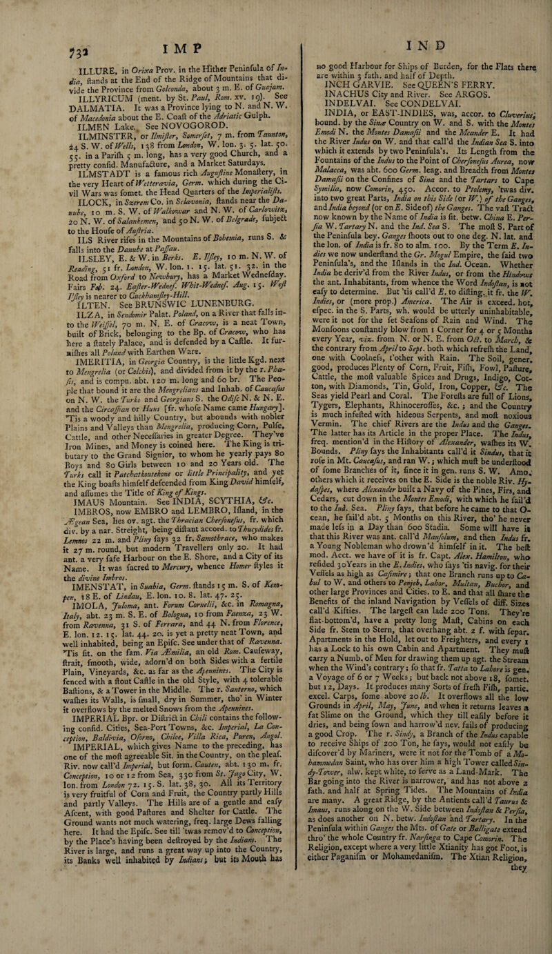 I M P ILLURE, in Orix a Prov. in the Hither Peninfula of In¬ dia, hands at the End of the Ridge of Mountains that di¬ vide the Province from Golconda, about 3 m. E. of Guajatn. ILLYRICUM (ment. by St. Paul, Rom. xv. 19). See DALMATIA. It was a Province lying to N. and N. W. of Macedonia about the E. Co aft: of the Adriatic Gulph. ILMEN Lake. See NOVOGOROD. ILMINSTER, or Ilmijier, Somerfet, 7 m. from Taunton, 24 S. W. of Wells, 1 38 from London, W. Ion. 3. 5. lat. 50. 55. in a Parilh 5 m. long, has a very good Church, and a pretty confid. Manufadure, and a Market Saturdays. ILMSTADT is a famous rich Augufiine Monaftery, in the very Heart of Wetter avia, Germ, which during the Ci¬ vil Wars was fomet. the Head Quarters of the Imperialijis. ILOCK, in Szerem Co. in Sclavonia, hands near the Da¬ nube, 10 m. S. W. of Walkovoar and N. W. of Carlovsitz, 40 N. W. of Salanhemen, and 50 N. W. of Belgrade, fubjed to the Houfe of Aujlria. ILS River rifes in the Mountains of Bohemia, runs b. & falls into the Danube at Paffau. ' ILSLEY, E. & W. in Berks. E. Iljley, lom.N. W. of Reading, 51 fr. London, W. Ion. I. 15. lat. 51. 32. in the Road from Oxford to Nevsbury, has a Market Wednesday. Fairs Fob- 24. Eafer-Wednef. Whit-Wednef. Aug. 15. Wef J!/ley is nearer to Cuckhatnfey-Hill. ILTEN. See BRUNSWIC LUNENBURG. ILZA, in Sendomir Palat. Poland, on a River that falls in¬ to the Weifel, 70 m. N. E. of Cracovo, is a neat Town, built of Brick, belonging to the Bp. of Cracow, who has here a ftately Palace, and is defended by a Caltle. It fui- nilhes all Poland with Earthen Ware. IMERITIA, in Georgia Country, is the little Kgd. next to Mengrelia (or Colchis), and divided from it by the r. Pha¬ fts, and is compu. abt. 120 m. long and 60 br. The Peo¬ ple that bound it are the Mengrelians and Inhab. of Caucafus on N. W. the Turks and Georgians S. the Odifc N. Sc N. E. and the Circa(Jlan or Huns [fr. whofe Name came Hungary]. ’Tis a woody and hilly Country, but abounds with nobler Plains and Valleys than Mengrelia, producing Corn, Pulfe, Cattle, and other Neceffaries in greater Degree. They’ve Iron Mines, and Money is coined here. The Ring is tri¬ butary to the Grand Signior, to whom he yearly pays 80 Boys and 80 Girls between 10 and 20 Years old. The ‘Turks call it Patchatkoutekone or little Principality, and yet the King boafts himfelf defcended from King David himfelf, and all'umes the Title of King of Kings. IMAUS Mountain. See INDIA, SCYTHIA, &c. IMBROS, now EMBRO and LEMBRO, Ifland, in the JEgean Sea, lies ov. agt. the Thracian Cherfonefus, fr. which civ. by a nar. Streight, being diftant accord, to Thucydides fr. Lemnos 22 m. and Pliny fays 32 fr. Samothrace, who makes it 27 m. round, but modern Fraveller3 only 20. . It had ant. a very fafe Harbour on the E. Shore, and a City of its Name. It was facred to Mercury, whence Homer ftyles it the divine Imbros. IMENSTAT, in Suable, Germ, Hands 15 m. S. of Kem¬ per., 18 E. of Lindau, E. Ion. 10. 8. lat. 47. 25. IMOLA, Juloma, ant. Forum Cornelii, Sec. in Romagna, Italy, abt. 23 m. S. E. of Bologna, 10 from Faenza, 23 W. from Ravenna, 31 S. of Ferrara, and 44 Florence, E. Ion. 12. 15. lat. 44. 20. is yet a pretty neat Town, and well inhabited, being an Epifc. See under that of Ravenna. ’Tis fit. on the fam. Via Emilia, an old Rom. Caufeway, ftrait, fmooth, wide, adorn’d on both Sides with a fertile Plain, Vineyards, &c. as far as the Apennines.. The City is fenced with a flout Caflle in the old Style, with 4 tolerable Baflions, & a Tower in the Middle. The r. Santerno, which waflies its Walls, is fmall, dry in Summer, tho in Winter it overflows by the melted Snows from the Apennines. IMPERIAL Bpr. or Difir id in Chili contains the follow¬ ing confid. Cities, Sea-Port Towns, Sec. Imperial, La Con¬ ception, Baldivia, Oforno, Chiloe, Villa Rica, Puren, Angol. IMPERIAL, which gives Name to the preceding, has one of the moll agreeable Sit. in the Country, on the pleaf. Riv. now call’d Imperial, but form. Cauten, abt. 1 30 m. fr. Conception, 10 or 12 from Sea, 330 from St. fago City, W. Ion. from London 72. 15. S. lat. 38, 30. All its Territory is very fruitful of Corn and Fruit, the Country partly Hills and partly Valleys. The Hills are of a gentle and eafy Afcent, with good Failures and Shelter for Cattle. The Ground wants not much watering, freq. large Dews falling here. It had the Epifc. See till 'twas remov’d to Conception, by the Place’s having been deflroyed by the Indians. The River is large, and runs a great way up into the Country, its Banks well inhabited by Indians but its Mouth has no good Harbour for Ships of Burden, for the Flats there are within 3 fath. and half of Depth. INCFI GARVIE. See QUEEN’S FERRY. I INACHUS City and River. See ARGOS. INDELVAI. See CONDELVAI. | INDIA, or EAST-INDIES, was, accor. to Cluverius', bound, by the Sina Country on W. and S. with the Montes Emodi N. the Montes Damafii and the Meander E. It had the River Indus on W. and that call’d the Indian Sea S. into which it extends by two Peninfula’s. Its Length from the : Fountains of the Indus to the Point of Cherfonefus Aurea, now Malacca, was abt. 600 Germ. leag. and Breadth from Montes j Damafii on the Confines of Sina and the Tartars to Cape ; Symilla, now Comorin, 450. Accor, to Ptolemy, ’twas div. into two great Parts, India on this Side for W.) of the Ganges, and India beyond (or on E. Side of) the Ganges. The vail Tradt now known by the Name of India is fit. betw. China E. Per- fa W. Tart ary N. and the Ind. Sea S. The moll S. Part of the Peninfula bey. Ganges fhoots out to one deg. N. lat. and the Ion. of India is fr. 80 to aim. too. By the Term E. In- 1 dies we now underlland the Gr. Mogul Empire, the faid two Peninfula’s, and the Illands in the Ind. Ocean. Whether India be deriv’d from the River Indus, or from the Hindovos | the ant. Inhabitants, from whence the Word Indofan, is not j eafy to determine. But ’tis call’d E. to dilling. it fr. the TV. Indies, or (more prop.) America. The Air is exceed, hot, efpec. in the S. Parts, wh. would be utterly uninhabitable, were it not for the fet Seafons of Rain and Wind. The Monfoons conltantly blow from 1 Corner for 4 or 5 Months every Year, viz. from N. or N. E. from 0£l. to March, Sc the contrary from April to Sept, both which refrelh the Land, one with Coolnefs, t’other with Rain. The Soil, gener. good, produces Plenty of Corn, Fruit, Filh, Fowl, Pailure, Cattle, the moll valuable Spices and Drugs, Indigo, Cot¬ ton, with Diamonds, Tin, Gold, Iron, Copper, Ac. The Seas yield Pearl and Coral. The Forelts are full of Lions, Tygers, Elephants, RhinocerolTes, &c. ; and the Country is much infelled with hideous Serpents, and moll noxious Vermin. The chief Rivers are the Indus and the Ganges. The latter has its Article in the proper Place. The Indus, freq. mention’d in the Hiltory of Alexander, walhes its w! Bounds. Pliny fays the Inhabitants call’d it Sindus, that it rofe in Mt. Caucafus, and ran W.; which mull be underftood of fome Branches of it, lince it in gen. runs S. W. Amo. others which it receives on the E. Side is the noble Riv. Hy- dafpes, where Alexander built a Navy of the Pines, Firs, and Cedars, cut down in the Montes Emodi, with which he fail’d to the Ini. Sea. Pliny fays, that before he came to that O- cean, he fail’d abt. 5 Months on this River, tho’ he never made lefs in a Day than 600 Stadia. Some will have it that this River was ant. call'd Maufolum, and then Indus fr. a Young Nobleman who drown'd himfelf in it. The belt mod. Acct. we have of it is fr. Capt. Alex. Hamilton, who refided 3oYears in the E. Indies, who fays ’tis navig. for their Veffels as high as Cafimire; that one Branch runs up to Gz« lul to W. and Others to Penjeb, Labor, Multan, Buchor, and other large Provinces and Cities, to E. and that all lhare the Benefits of the inland Navigation by Veflels of diff. Sizes call’d Kifties. The largell can lade 200 Tons. They’re flat-bottom’d, have a pretty long Mall, Cabins on each Side fr. Stem to Stern, that overhang abt. 2 f. with fepar. Apartments in the Hold, let out to Freighters, and every t has a Lock to his own Cabin and Apartment. They mull carry a Numb, of Men for drawing them up agt. the Stream when the Wind’s contrary; fo that fr. Tatta to Lahore is gen. a Voyage of 6 or 7 Weeks; but back not above 18, fomet. but 12, Days. It produces many Sorts of frelh Filh, partic. excel. Carps, fome above 20 lb. It overflows all the low Grounds in April, May, June, and when it returns leaves a fat Slime on the Ground, which they till eafily before it dries, and being fown and harrow’d nev. fails of producing a good Crop. The r. Sindy, a Branch of the Indus capable to receive Ships of 200 Ton, he fays, would not eafily be difeover'd by Mariners, were it not for the Tomb of a Mo¬ hammedan Saint, who has over him a high Tower called 67«- dy-Tozver, alw. kept white, to ferve as a Land-Mark. The Bar going into the River is narrower, and has not above 2 fath. and half at Spring Tides. The Mountains of India are many, A great Ridge, by the Antients call’d Taurus Sc Imaus, runs along on the W. Side between Indofan Sc Perfa, as does another on N. betw. Indofan and Tartary. In the Peninfula within Ganges the Mts. of Gate or Balligate extend thro’ the whole Country fr. Narfnga to Cape Comorin. The Religion, except where a very little Xtianity has got Foot, is either Paganifm or Mohamedanifm. The Xtian Religion, they