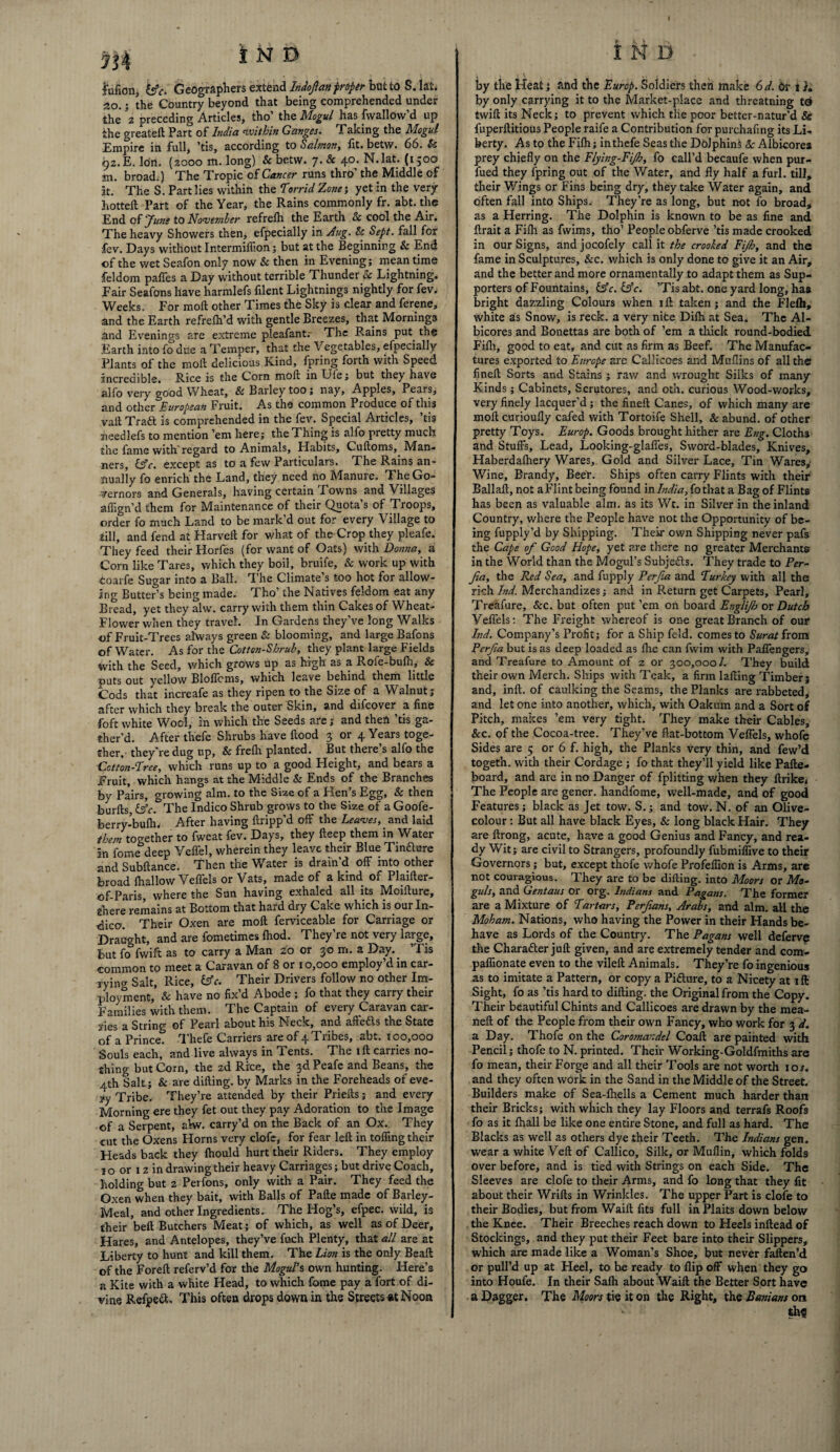 lufion, &c. Geographers extend hdofanproper but fco S. lal. 2o.; the Country beyond that being comprehended under the ’2 preceding Articles, tho’ the Mogul has fwallow’d up the greateft Part of India within Ganges. Taking the Mogul Empire in full, ’tis, according to Salmon, fit. betw. 66. & 92. E. Ion. (2000 m. long) & betw. 7. & 40. N.lat. (1500 an. broad.) The Tropic of Cancer runs thro’ the Middle of at. The S. Part lies within the Torrid Zone; yet in the very hotted Part of the Year, the Rains commonly fr. abt. the End of 'June to November refrefh the Earth & cool the Air. The heavy Showers then, efpecially in Aug. & Sept, fall for fev. Days without Intermiflion; but at the Beginning & End of the wet Seafon only now & then in Evening; meantime feldom paffes a Day without terrible Thunder & Lightning. Fair Seafons have harmlefs filent Lightnings nightly for fev. Weeks. For mod other Times the Sky is clear and ferene, and the Earth refreih’d with gentle Breezes, that Mornings and Evenings are extreme pleafant. The Rains put the Earth into fo due a Temper, that the Vegetables, efpecially Plants of the mod delicious Kind, fpring forth with Speed incredible. Rice is the Corn mod in Uie; but they have alfo very good Wheat, & Barley too; nay, Apples, Pears, and other European Fruit. As the common Produce of this vad Traft is comprehended in the fev. Special Articles, ’tis needlefs to mention ’em here; the Thing is alfo pretty much the fame with regard to Animals, Habits, Cudoms, Man¬ ners, &c. except as to a few Particulars. The Rains an¬ nually fo enrich the Land, they need no Manure. The Go¬ vernors and Generals, having certain Towns and Villages affign’d them for Maintenance of their Quota’s of Troops, order fo much Land to be mark’d out for every Village to till, and fend at Harved for what of the Crop they pleafe. They feed their Horfes (for want of Oats) with Donna, a Corn like Tares, which they boil, bruife, & work up with coarfe Sugar into a Ball. The Climate’s too hot for allow¬ ing Butter’s being made. Tho’ the Natives feldom eat any Bread, yet they alvv. carry with them thin Cakes of Wheat- Flower when they travel. In Gardens they’ve long Walks of Fruit-Trees always green & blooming, and large Bafons of Water. As for the Cotton-Shrub, they plant large Fields with the Seed, which grows up as high as a Ro.ie-bufh, & puts out yellow Bloflcms, which leave behind them little Cods that increafe as they ripen to the Size of a Walnut; after which they break the outer Skin, and difcover a fine foft white Wool, in which the Seeds are; and then ’tis ga¬ ther’d. After thefe Shrubs have dood 3 or 4 Years toge¬ ther,- they're dug up, & frelh planted. But there s alfo the Cotton-Tree, which runs up to a good Height, and bears a Fruit, which hangs at the Middle & Ends of the Branches by Pairs, growing aim. to the Size of a Hen’s Egg, & then burds &c. The Indico Shrub grows to the Size of a Goofe- berry-bufh. After having dripp’d off the Leaves, and laid them together to fweat fev. Days, they deep them in Water in fome deep Veffel, wherein they leave their Blue Tincture and Subdance. Then the Water is drain’d off into other broad diallow Veffels or Vats, made of a kind of Plaider- ©f-Paris, where the Sun having exhaled all its Mcidure, ghere remains at Bottom that hard dry Cake which is our In¬ dices Their Oxen are mod ferviceable for Carriage or Draught, and are fometimes (hod. They’re not very large, but fo fwift as to carry a Man 20 or 30 m. a Day.. ’Tis common to meet a Caravan of 8 or 10,000 employ’d in car¬ rying Salt, Rice, fcfc. Their Drivers follow no other Im- ployment, & have no fix’d Abode ; fo that they carry their Families with them. The Captain of every Caravan car¬ ries a String of Pearl about his Neck, and affeas the State of a Prince. Thefe Carriers are of 4 Tribes, abt. 100,000 Souls each, and live always in Tents. The id carries no¬ shing but Corn, the zd Rice, the 3d Peafe and Beans, the 4th Salt; & are diding. by Marks in the Foreheads of eve- yy Tribe. They’re attended by their Prieds; and every Morning ere they fet out they pay Adoration to the Image of a Serpent, abv. carry’d on the Back of an Ox. They cut the Oxens Horns very clofe, for fear led in tolling their Heads back they Ihould hurt their Riders. They employ 10 or 12 in drawing their heavy Carriages; but drive Coach, holding but 2 Perfons, only with a Pair. They feed the Oxen when they bait, with Balls of Pade made of Barley- Meal, and other Ingredients. The Hog’s, efpec. wild, is their bed Butchers Meat; of which, as well as of Deer, Hares, and Antelopes, they’ve fuch Plenty, that all are at Liberty to hunt and kill them. The Lion is the only Bead of the Fored referv’d for the Mogul's own hunting. Here’s a Kite with a white Head, to which fome pay a fort of di¬ vine Refpeft. This often drops down in the Streets at Noon IMd • by the Heat} and the Europ. Soldiers then make 6 d. dr i}» by only carrying it to the Market-place and threatning to twid its Neck; to prevent which the poor better-natur’d & fuperftitious People raife a Contribution for purchafing its Li¬ berty. As to the Filh; in thefe Seas the Dolphins Sc Albicores prey chiefly on the Flying-Fijh, fo call’d becaufe when pur- fued they fpring out of the Water, and fly half a furl, till, their Wings or Fins being dry, they take Water again, and often fall into Ships; They’re as long, but not fo broad, as a Herring. The Dolphin is known to be as fine and ftrait a Filh as fwims, tho’ People obferve ’tis made crooked in our Signs, and jocofely call it the crooked Fijh, and the fame in Sculptures, &c. which is only done to give it an Air, and the better and more ornamentally to adapt them as Sup¬ porters of Fountains, l£c. &c. ’Tis abt. one yard long, has bright dazzling Colours when iff taken; and the Flelh, white 3s Snow, is reck, a very nice Dilh at Sea. The Al¬ bicores and Bonettas are both of ’em a thick round-bodied Filh, good to eat, and cut as firm as Beef. The Manufac¬ tures exported to Europe are Callicoes and Mullins of all the fined; Sorts and Stains ; raw and wrought Silks of many Kinds; Cabinets, Scrutores, and oth. curious Wood-works, very finely lacquer’d; the fineft Canes, of which many are moll curioufly cafed with Tortoife Shell, &abund. of other pretty Toys. Europ. Goods brought hither are Eng. Cloths and Stuffs, Lead, Looking-glaffes. Sword-blades, Knives, Haberdalhery Wares, Gold and Silver Lace, Tin Wares,' Wine, Brandy, Beer. Ships often carry Flints with their Ballaft, not aFlint being found in India, fothat a Bag of Flints has been as valuable aim. as its Wt. in Silver in the inland Country, where the People have not the Opportunity of be¬ ing fupply’d by Shipping. Their own Shipping never pafs the Cape of Good Hope, yet are there no greater Merchants in the World than the Mogul’s Subjedls. They trade to Per- fa, the Red Sea, and fupply Per fa and Turkey with all the rich Ind. Merchandizes; and in Return get Carpets, Pearl, Treafure, &c. but often put ’em on board Englijh or Dutch Veffels; The Freight whereof is one great Branch of our Ind. Company’s Profit; for a Ship feld. comes to Surat from Perfa but is as deep loaded as fire can fwim with Paffengers, and Treafure to Amount of z or 300,000/. They build their own Merch. Ships with Teak, a firm lading Timber; and, inft. of caulking the Seams, the Planks are rabbeted, and let one into another, which, with Oakum and a Sort of Pitch, makes ’em very tight. They make their Cables, &c. of the Cocoa-tree. They’ve fiat-bottom Veffels, whofe Sides are 5 or 6 f. high, the Planks very thin, and few’d togeth. with their Cordage ; fo that they’ll yield like Pafte- board, and arc in no Danger of fplitting when they ftrike. The People are gener. handfome, well-made, and of good Features; black as Jet tow. S.; and tow. N. of an Olive- colour : But all have black Eyes, & long black Hair. They are ftrong, acute, have a good Genius and Fancy, and rea¬ dy Wit; are civil to Strangers, profoundly fubmiffive to their Governors; but, except thofe whofe Profeffion is Arms, are not couragious. They are to be difting. into Moors or Mo¬ guls, and Gentaus or org. Indians and Pagans. The former are a Mixture of Tartars, Perfans, Arabs, and aim. all the Moham. Nations, who having the Power in their Hands be¬ have as Lords of the Country. The Pagans well deferve the Character juft given, and are extremely tender and com- paflionate even to the vileft Animals. They’re fo ingenious as to imitate a Pattern, or copy a Pifture, to a Nicety at ift: Sight, fo as ’tis hard to difting. the Original from the Copy. Their beautiful Chints and Callicoes are drawn by the mea- neft of the People from their own Fancy, who work for 3 d. a Day. Thofe on the Coromandel Coaft are painted with Pencil; thofe to N. printed. Their Working-Goldfmiths are fo mean, their Forge and all their Tools are not worth ioj. and they often work in the Sand in the Middle of the Street. Builders make of Sea-fhells a Cement much harder than their Bricks; with which they lay Floors and terrafs Roofs fo as it fhall be like one entire Stone, and full as hard. The Blacks as well as others dye their Teeth. The Indians gen. wear a white Veil of Callico, Silk, or Muflin, which folds over before, and is tied with Strings on each Side. The Sleeves are clofe to their Arms, and fo long that they fit about their Wrifts in Wrinkles. The upper Part is clofe to their Bodies, but from Waift fits full in Plaits down below the Knee. Their Breeches reach down to Heels inftead of Stockings, and they put their Feet bare into their Slippers, which are made like a Woman’s Shoe, but never faften’d or pull’d up at Heel, to be ready to flip off when they go into Houfe. In their Salh about Waift the Better Sort have a Dagger. The Moors tie it on the Right, the Banians on th$