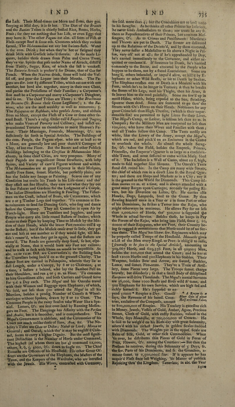 Hie Left. Their Meal-times arc Morn and Even, they gen. fleeping at Mid-day, it is fo hot. The Diet of the Bramin and the Banian Tribes is chiefly boiled Rice, B.oots, Herbs, Fruit; for they eat nothing that has Life, or even Eggs that may have it. The other Pagans eat aim. all Sorts of Fifh or Flefh except Beef & fome oth. Creatures which they reckon facred. The Mohammedans eat any but Swines-flefh. Water is the com. Drink ; but when they’re hot or fatigued they drink Milk with Garlick infus’d therein. As for made Li¬ quors, befldes thofe drawn from Palm and Cocoa Trees, they’ve var. Spirits that pafs under Name of Arrack, diftill’d from Toddy, Sugar, Rice, of which the lafb is weakeft. The Batavia Arrack is preferr’d for Drams, that of Goa for Punch. When the Natives drink, fome will hold the Vef- fel off, and pour the Liquor into their Mouths. The Pa¬ gans arediv. into 85 different Tribes, which eat not with one another, but herd alw. together, marry in their own Clans, and purfue the Profeflions of their Families; a Carpenter’s Son muft be a Carpenter and marry a Carpenter’s Daughter, and fo on. The chief Tribes are Three; 1. the Brachmans or Bramins (fr. Brama their Great Legiflator) ; 2. the Ba¬ nians, who are the moft wealthy as well as numerous; 3. The Rajaputees or Rajbboots, who profefs Arms, and abftain from no Meat, except the Flefh of a Cow or fome other fa¬ cred Beaft. There’s a relig. Order call’d Faquirs and Jougies3 who make Vows of Poverty and Celibacy, and inflidt un¬ precedented Tortures on themfelves to merit Heaven’s Fa¬ vour. Their Marriages, Funerals, Mournings, &c. are fufticiently fet forth in Special Articles. The Buildings of the com. People, the Pagans efpec. who are at leaft 20 to 1 Moor, are generally low and poor thatch’d Cottages of Clay, of but one Floor. But the Bazars and other Publick Buildings belonging to the Chrijiian Sc Mohammedan Mer¬ chants, in fome chief Cities, are very pompous. Many of their Pagods are magnificent Stone Stru&ures, with lofty Spires, and Variety of carv’d Figures without and within. The Mohammedans are at great Expence in their Mofques, moflly Free ftone, fomet. Marble, but perfe&ly plain; nor has the Inflde any Image or Painting. Scarce one of any Condition but erefts his Tomb in his Life-time; and tho’ they affeft not fine Houfes, they care not what they lay out in fine Palaces and Gardens for the Lodgment of a Corpfe. The Indian Diverfions are Hunting & Fowling. The Fifher- men on the Coaft, inftead of Boats, ufe Catamarans, which are 2 or 3 Timber Logs tied together. ’Tis common at En¬ tertainments to fend for Dancing Girls, who flng and dance before the Company. They adt Comedies in open Air by Torch-light. Here are Tumblers and Jugglers, and poor People who carry abt. little round Bafkets of Snakes, which dance to their Pipes by keeping Time to Mufick by the Mo¬ tion of their Heads, while the lower Part remains coil’d up in the Bafket; but if the Mufick ceafe ever fo little, they get out and hifs at one another as if they would fight, till Mu- fick’s renew’d, when they get in again, and the Bafkets are cover’d. The Roads are generally deep Sand, fo hot, efpe- cially at Noon, that it would burn any Feet not callous; and to walk in fuch with Shoes on would be impoffible. At abt. 10 or 1 z m. Dili, are Caravanfera’s; the Building fuch for Travellers being look’d on as the greateft Charity. The Better Sort are carried in Palanquins, wherein they lie at full Length, under a Canopy, by 8 or 10 Chairmen, 4 at a time, 2 before 2 behind, who lay the Bamboo Poll on their Shoulders, and run 4 or 5 m. an Hour. ’Tis common to hire Guardfmen alfo; and both Carriers and Guard ferve for 3 d. a Day each. The Mogul and his Omrahs travel with their Women and Baggage upon Elephants; of which, ’tis faid, not lefs than 500 attend the Mogul in all his Marches, bcfides a prodig. Number of Camels & Wheel- carriages without Spokes, drawn by 8 or 10 Oxen. The Common People in the rainy Seafon take Water like a Spa¬ niel. Letters, &c. are fent over-land by Running Meflen- gers on Foot. The Language has Affinity with the Perjian and Arabic, but it is fmoother, and is comprehenfive. The Mogul's Government is abfolute, and the Ceremonies of his Court not much unlike thofe of Siam, Ava, See. The No¬ bility’s Titles are Chan or Duke; Nabob or Lord; Mirza or General; and Omrah, which tho’ it may be englifh’d Colo¬ nel, feems to carry a higher Dignity. But the moft fignifi- cant Diftin&ion is the Number of Horfe under Command. The higheft (of whom there are but 4) command 12,000, others, 8, 6, 5, 4000, &c. down to Angle 20. The Chief Eunuchs are Officers of his Houfhold. His other Great Of¬ ficers are the G overnors of the Elephants, the Matters of the Tents, and the Keepers of the Wardrobe, who are intrufted \vith the Jewels. His Wives, contracted with Ceremony, &re feld. more than 4; but the Concubines are at leaf: 1000 in his Seraglio. As he thinks all other Princes his Inferiors, he never fends Ambafl'adors to them; nor treats he any fr. them as Reprefentatives of their Princes, but common Mef- fengers, &c. As to Crimes and Punifhments: Murderers and Thieves are put to Death. The former are delivered up to the Relations of the Deceas’d, and by them executed. They never fuffer a Malefadtor to lie above a Night in Pri- fon, very oft’ not at all; for if he’s apprehended by Day, he’s carried immediately to the Governor, and either ac¬ quitted or condemn’d. If Sentence be Death, he’s hurried commonly to the Bazar, and executed by the People who happen to be there, not by a ftated Executioner. Some are hang’d, others beheaded, or impal’d alive, or kill’d by E- lephants or other Wild Beafts, or bit to Death by Snakes. The Elephant crufhes one to Death in a Moment with his Foot, unlefs he’s to be longer in Torture; & then he breaks the Bones of his Legs, next his Thighs, then his Arms, & fo leaves him to die moft painfully. Some are few’d up in moift Hides, which, being expofed to the Sun, fhrinking, fqueeze them dead. Some are fentenced to go thro’ the Streets with Ox’s Florns on their Heads. Noblemen for any great Crime lefs than High-Treafon, (which is their unpar¬ donable Sin) are permitted to fight Lions for their Lives. The Mogul's Camp, or Lefcar, is feldom lefs than zo m. in Compafs ; for the Military Men are computed no lefs than 100,000, who have their Wives and Families with them; and all Trades follow this Camp. The Tents moftly are white, like the Livery of the Army, except the Mogul's, which are red, and pitch’d on an Eminence in the Centre to overlook the whole. As almoft the whole Serag¬ lio, &c. takes the Field, befldes the Emprefs, Princes, Princefles, the Emperor’s Quarter is as large as a confidera- able Town, and none fuffered to come within Mufq. Shot of it. The Inclofure is a Wall of Canes, about 10 f. high, made to fold together like Skreens. The Omrah’s Tents Hand dift. round his. In the Camp are many wide Streets, the chief of which run in a diredt Line fr. the Royal Quar¬ ter; and there are Shops and Markets as in a City; nay it is the greateft in the World for Diamonds. This Camp fel¬ dom moves 10 m. at a time, and is always attended with a great many Barges upon Carriages, not only for pafling Ri¬ vers, but his Diversion on Lakes, &c. He carries alfo Hawks, Dogs, Leopards, bred to the Game; By thus fhewing himfelf once in a Year or 2 in fome Part or other of his Dominions, he ftrikes a Terror into the Rajas, who might otherways be mutinous. He allows Pay for no lefs than 1,000,000 of Horfe, tho’ 300,000 is fuppofed tjie Whole in adlual Service. Befldes thefe, he keeps in Pay the Forces of the Rajas, who bring into Field, fome 5, 10, 20000 of their Rajaputes, who are Foot, their Country be¬ ing fo rugged & mountainous that Horfe could be of no Ser¬ vice there. The Mogul has likew. fev. Regiments which may be properly called Troops of the Houlhold. Manouchi gives a Lift of the Men every Kingd. orProv. is oblig’d to raife, Qfever ally to be feen in the Special Articles^, amounting to 309,667 Horfe, and 619,336 Foot, in all 929003 Men, befldes the 200,000 that attend the Court; and he has at leaft 12000 Horfes and 500Elephants in his Stables. Their Weapons, befldes Bow and Arrow, are Sword, Buckler, Lance, and fomet. Fire-arms. They’ve a Train of Artil¬ lery, fome Pieces very large. The Troops fomet. charge bravely, but diforderly ; fo that a fmall Body of difeiplined Europeans will driveThoufands. TheMcgW’s menial Servants are 36,000, fome 1000 Beafts and Birds wild & tame, and 300 Elephants for his own Service, which are high fed and richly harnefs’d. He’s fuppofed to ex¬ pend 50000 * Roupies a-Day. Gemelli * A. Roupee is a fays, the Revenue of his hered. Coun- c°l °f tries, excluflve of the Conquefts, amount 4 J * rown a liti to 800,000,000 of Roupies. His Treafury is exceflive rich in Money, Jewels, Veflels of Gold, Amber, Agate, Precious Stones, Cloth of Gold, with coftly Rarities, valued in the Whole, fays Mandeljloe, at 700,000,000 of Crowns. He is faid to be weigh’d on his Birth-day with great Solemnity, adorn’d with his richeft Jewels, in golden Scales ftudded with Diamonds. The Weights put in the Oppof. Scale are Bales of Silk, Gold, or other rich Commodities. When ’tis over, he diftributes thin Pieces of Gold in Form of Fruit, Flowers, (Ac. among the Courtiers But then the Prefents he receives, during this Solemnity of 5 Days, fr. the fev. Parts of his Dominions, and fr. the Grandees, a- mount fomet. to 1,500,000/. Ster. If it appears he has acquir’d Flefh fince laft Weighing, ’tis Matter of publick Rejoicing thro’ the Kingdom. ‘Tamerlane, in abt. the Year : •  140*