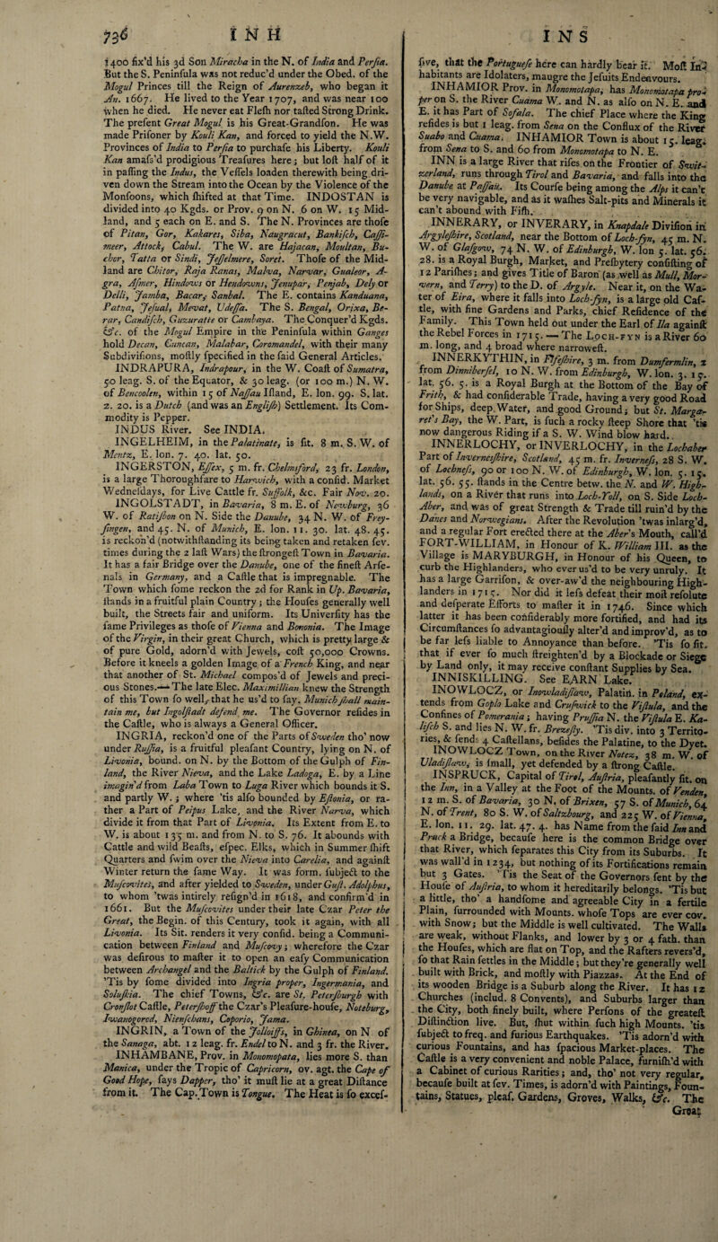 i 400 fix’d his 3d Son Miracha in the N. of India and Perfia. But the S. Peninfula was not reduc’d under the Obed. of the Mogul Princes till the Reign of Aurenzeb, who began it An. 1667. He lived to the Year 1707, and was near 100 when he died. He never eat Flefh nor tailed Strong Drink. The prefent Great Mogul is his Great-Grandfon. He was made Prifoner by Kouli Kan, and forced to yield the N.W. Provinces of India to Perfia to purchafe his Liberty. Kouli Kan amafs’d prodigious Treafures here; but loft half of it in palling the Indus, the VelTels loaden therewith being dri¬ ven down the Stream into the Ocean by the Violence of the Monfoons, which Ihifted at that Time. INDOSTAN is divided into 40 Kgds. or Prov. 9 on N. 6 on W. 15 Mid¬ land, and 5 each on E. and S. The N. Provinces are thofe of Pitan, Gor, Kakares, Siba, Naugracut, Bankifcb, CaJJi- meer, Attack^ Cabul. The W. are Hajacan, Moult an, Bu¬ cher, Tatta or Sindi, Jefelmere, Soret. Thofe of the Mid¬ land are Chitor, Raja Ranas, Malva, Narvar, Gualeor, A- gra, Afmer, Hindows or Hendowns, Jenupar, Penjab, Defy or Delli, Jamba, Bacar,• Sanbal. The E. contains Kanduana, Patna, Jefuafy Mevat, Udeffa. The S. Bengal, Orixa, Be- rar, Candifch, Guzuratte or Cambaya. The Conquer’d Kgds. &c. of the Mogul Empire in the Peninfula within Ganges hold Decan, Guncan, Malabar, Coromandel, with their many Subdivifions, moftly fpecified in thefaid General Articles. INDRAPURA, Indrapour, in the W. Coaft of Sumatra, 5,0 leag. S. of the Equator, & 3oleag. (or 100 m.) N. W. of Bencoolen, within 1 5 of Naffau Illand, E. Ion. 99. S. lat. z. 20. is a Dutch (and was an Englijh) Settlement. Its Com¬ modity is Pepper. INDUS River. See INDIA. INGELHEIM, in the Palatinate, is fit. 8 m. S. W. of Mentz, E. Ion. 7. 40. lat. 50. INGERSTON, Effex, 5 m. fr. Chelmsford, 23 fr. London, is a large Thoroughfare to Harwich, with a confid. Market Wedneidays, for Live Cattle fr. Suffolk, &c. Fair Nov. 20. INGOLST. ADT, in Bavaria, 8 m. E. of Newburg, 36 W. of Ratijbon on N. Side the Danube, 34 N. W. of Frey- Jingeti, and 45. N. of Munich, E. Ion. 11. 30. lat. 48.45. is reckon’d (notwithftanding its being taken and retaken fev. times during the 2 laft Wars) the ftrongeft Town in Bavaria. It has a fair Bridge over the Danube, one of the fineft Arfe- nals in Germany, and a Caftle that is impregnable. The Town which fome reckon the 2d for Rank in Up. Bavaria, Hands in a fruitful plain Country; the Floufes generally well built, the Streets fair and uniform. Its Univerfity has the fame Privileges as thofe of Vienna and Bononia. The Image of the Virgin, in their great Church, which is pretty large & of pure Gold, adorn’d with Jewels, coll 50,000 Crowns. Before it kneels a golden Image of a French King, and near that another of St. Michael compos'd of Jewels and preci¬ ous Stones.—The late Elec. Maximillian knew the Strength of this Town fo well,- that he us’d to fay. Munich fall main¬ tain me, but Ingolf adt defend me. The Governor refides in the Caftle, who is always a General Officer. INGRIA, reckon’d one of the Parts of Sweden tho’ now under Ruffta, is a fruitful pleafant Country, lying on N. of Livonia, bound, on N. by the Bottom of theGulph of Fin¬ land, the River Nieva, and the Lake Ladoga, E. by a Line imagin'd from Laba Town to Luga River which bounds it S. and partly W. ; where ’tis alfo bounded by Eflonia, or ra¬ ther a Part of Peipus Lake, and the River Narva, which divide it from that Part of Livonia. Its Extent from E. to W. is about 1 35 m. and from N. to S. 76. It abounds with Cattle and wiid Beafts, efpec. Elks, which in Summer lhift Quarters and fwim over the Nieva into Carelia, and againft Winter return the fame Way. It was form, lubjedl to the Mufcovites, and after yielded to Sweden, under Gif. Adolphus, to whom ’twas intirely refign’d in 1618, and confirm’d in 1661. But the Mufcovites under their late Czar Peter the Great, the Begin, of this Century, took it again, with all Livonia. Its Sit. renders it very confid. being a Communi¬ cation between Finland and Mufcovy; wherefore the Czar was defirous to mailer it to open an eafy Communication between Archangel and the Baltick by the Gulph of Finland. ’Tis by fome divided into Ingria proper, Ingermania, and Solufkia. The chief Towns, &c. are St. Peterfburgh with Cronfot Caftle, Peterfoff the Czar’s Pleafure-houfe, Noteburg, Iwauogorcd, Nienfchans, Coporio, Jama. INGRIN, a Town of the Jolioiffs, in Ghinea, on N of the Sanaga, abt. 12 leag. fr. Endel to N. and 3 fr. the River. INHAMBANE, Prov. in Monomopata, lies more S. than Manica, under the Tropic of Capricorn, ov. agt. the Cape of Good Hope, fays Dapper, tho’ it muft lie at a great Diftance from it. The Cap. Town is Tongue, The Heat is fo excel* five, that the Portuguefe here can hardly bear it. Mol! In* habitants are Idolaters, maugre the Jefuits Endenvours. INHAMIOR Prov. in Monomotapa, has Mononiotapa prok per on S. the River Cuama W. and N. as alfo on N. E. and E. it has Part of Sofala. The chief Place where the King refides is but 1 leag. from Sena on the Conflux of the River Suabo and Cuama; INHAMIOR Town is about 15. leag; from Sena to S. and 60 from Monomotapa to N. E. INN is a large River that rifes on the Frontier of Swit- zcrland, runs through Tirol and Bavaria, and falls into the Danube at P'affau.. Its Courfe being among the Alps it can’t be very navigable, and as it walhes Salt-pits and Minerals it can’t abound with Fifh. INNERARY, or INVERARY, in Knapda/e Divifion in Argylejhire, Scotland, near the Bottom of Loch-fyn, 45 m. N. W. of Glafgow, 74 N. W. of Edinburgh, W. Ion 5. lat. c6i 28. is a Royal Burgh, Market, and Prelbytery confifting oi 12 Pariffies; and gives Title of Baron (as well as Mull, Mor- vern, and Terry) to the D. of Argyle. Near it, on the Wa¬ ter of Eira, where it falls into Loch-fyn, is a large old Caf¬ tle, with fine Gardens and Parks, chief Refidence of the Family. This Town held out under the Earl of Ila againft the Rebel forces in 1715. —- The Loch-fyn is aRiver 60 m. long, and 4 broad where narroweft. ii.\ LK.lv Y 1 MIN, in Fifefhire, 3 m. from Dumfermlin, % from Dinniberfel, 10 N. W. from Edinburgh, W. Ion. 3. 15-.. lat. 56. 5. is a Royal Burgh at the Bottom of the Bay of Frith, & had confiderable Trade, having a very good Road for Ships, deep. Water, and .good Ground; but St. Marga¬ ret s Bay, the W. Part, is fuch a rockv fteep Shore that ’tis now dangerous Riding if a S. W. Wind blow hard. INNERLOCHY, or INVERLOCHY, in the Lochaber Part of Invernesfhire, Scotland, 45 m. fr. Invernefs, 28 S. W. of Lochnefs, 90 or 100 N. W. ot Edinburgh, W. Ion. 5. 15. lat. 56. 55. Hands in the Centre betw. the. N. and W. High¬ lands, on a River that runs into Loch-Toll, on S. Side Loch- Aber, and was of great Strength & Trade till ruin’d by the Danes and Norwegians. After the Revolution ’twas inlarg’d, and a regular Fort ere&ed there at the Abers Mouth, call’d FORT-WILLIAM, in Honour of K. William III. as the Village is MARYBURGH, in Honour of his Queen, to curb the Highlanders, who ever us’d to be very unruly. It has a large Garrifon, & over-aw’d the neighbouring High¬ landers in 1715. Nor did it lefs defeat their moll refolute and aefperate Efforts to mailer it in 1746. Since which latter it has been cofiftderably more fortified, and had its Circumftances fo advantagioufly alter’d and improv’d, as to be far lefs liable to Annoyance than before. ’Tis fo fit. that if ever fo much ftreighten’d by a Blockade or Siege by Land only, it may receive conftant Supplies by Sea. INNISK1LLING. See EARN Lake. INOWLOCZ, or Inowla difaw, Palatiri. in Poland, ex¬ tends from Goplo Lake and Crufwick to the Vifiula, and the Confines of Pomerania; having Pruffia N. the Vifula E. Ka- lifch S. and lies N. W. fr. Brezefy. ’Tis div. into 3 Territo- nerkft/en<^ 4 Caftellans, befides the Palatine, to the Dyet. INOWLOCZ Town, on the River Notez, 38 m. W. of UladifuWj is Imall, yet defended by a ftrong Caftle. INSPRUCK, Capital of Tirol, Aufria, pleafantly fit. on the Inn, in a Valley at the Foot of the Mounts, of Venden, 12 m. S. of Bavaria, 30 N. of Brixen, 57 S. of Munich, 64 N. of Trent, 80 S. W. of Saltzbourg, and 225 W. of Vienna, E. Ion. 11. 29. lat. 47. 4. has Name from the faid 7*«and Ptuck a Bridge, becaufe here is the common Bridge over that River, which feparates this City from its Suburbs. It was wall d in 1234, but nothing of its Fortifications remain but 3 Gates. Tis the Seat of the Governors fent by the Houfe of yiufria, to whom it hereditarily belongs. ’Tis but a little, tho’ a handfome and agreeable City in a fertile Plain, furrounded with IVIounts. whofe Tops are ever cov. with Snow; but the Middle is well cultivated. The Walls are weak, without Flanks, and lower by 3 or 4 fath. than the Houfes, which are flat on Top, and the Rafters revers’d, fo that Rain fettles in the Middle; but they’re generally well built with Brick, and moftly with Piazzas. At the End of its wooden Bridge is a Suburb along the River. It has 12 Churches (includ. 8 Convents), and Suburbs larger than the City, both finely built, where Perfons of the greateft Diftin&ion live. But, Ihut within fuch high Mounts, ’tis fubjedl to freq. and furious Earthquakes. ’Tis adorn’d with curious Fountains, and has fpacious Market-places. The Caftle is a very convenient and noble Palace, furnilh’d with a Cabinet of curious Rarities; and, tho’ not very regular, becaufe built at fev. Times, is adorn’d with Paintings, Foun¬ tains, Statues, plcaf. Gardens, Groves, Walks, iFc. The * ' Great