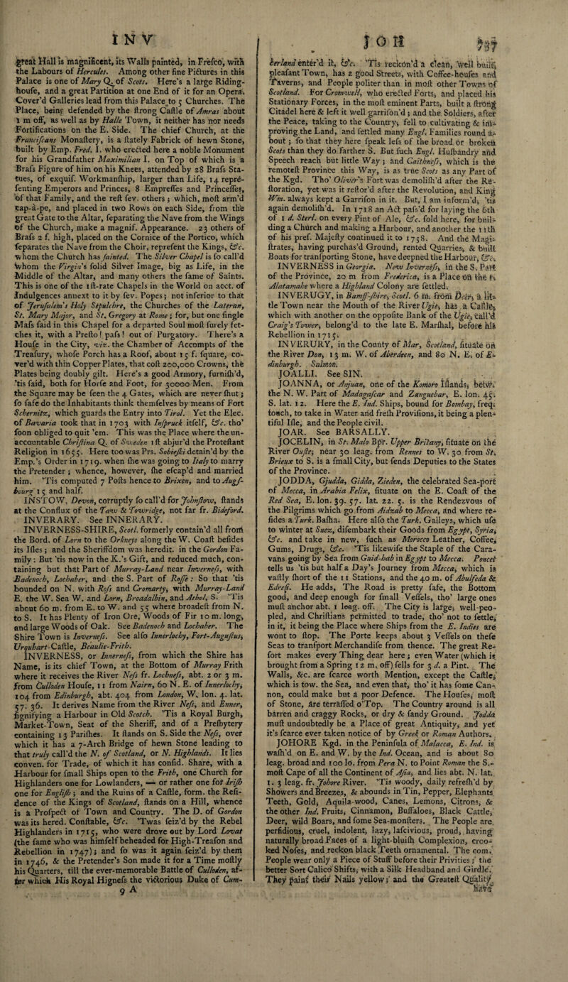 great Hall is magnificent, its Walls painted, in Fr'efco, with the Labours of Hercules. Among other fine Pi&ures in this Palace is one of Mary Q^of Scots. Here’s a large Riding- houfe, and a great Partition at one End of it for an Opera, Cover’d Galleries lead from this Palace to 5 Churches. The Place, beinr defended by the flrong Caftle of Amras about 1 m off, as well as by Halle Town, it neither has nor needs Fortifications on the E. Side. The chief Church, at the Francifcans Monaftery, is a ilately Fabrick of hewn Stone, built by Emp. Fred. I. who ereded here a noble Monument for his Grandfather Maximilian I. on Top of which is a Brafs Figure of him on his Knees, attended by 28 Brafs Sta¬ tues, of exquif. Workmanlhip, larger than Life, iqrepre- fenting Emperors and Princes, 8 Empreftes and Princeffes, of that Family, and the reft fev. others j which, moft arm’d eap-a-pe, and placed in two Rows on each Side, from thfe great Gate to the Altar, feparating the Nave from the Wings of the Church, make a magnif. Appearance. 23 others of Brafs 2 f. high, placed on the Cornice of the Portico, which feparates the Nave from the Choir, reprefent the Kings, &c. whom the Church has fainted. The Silver Chapel is fo call’d Whom the Virgins folid Silver Image, big as Life, in the Middle of the Altar, and many others the fame of Saints. This is one of the ift-rate Chapels in the World on acct. of Indulgences annext to it by fev. Popes; not inferior to that of Jerufalem's Holy Sepulchre, the Churches of the Lateran, St. Mary Major, and St. Gregory at Rome; for, but one fingle Mafs faid in this Chapel for a departed Soul moft fui ely fet¬ ches it, with a Prefto! pafs! out of Purgatory. There’s a Houfe in the City, viz. the Chamber of Accompts of the Treafury, whofe Porch has a Roof, about 15 f. fquare, co¬ ver’d with thin Copper Plates, that coft 200,000 Crowns, the Plates being doubly gilt. Here’s a good Armory, furnifti’d, ’tis faid, both for Horfe and Foot, for 30000 Men. From the Square may be feen the 4 Gates, which are never fhut; fo fafe do the Inhabitants think themfelves by means of Fort Schernitz, which guards the Entry into Tirol. Yet the Elec, of Bavaria took that in 1703 with Infpruck itfelf, Ufc. tho’ foon obliged to quit ’em. This was the Place where the un¬ accountable Chrijiina Q. of Sv.eden 1 ft abjur’d the Proteftant Religion in 1653. Here too was Prs. Sobiejki detain’d by the Emp.’s Order in 1719. when ftie was going to Italy to marry the Pretender ; whence, however, file efcap’d and married him. ’Tis computed 7 Polls hence to Brixen, and to Augf- hourg 1 5 and half. INSTOW, Devon, corruptly fo call’d for fohnjlow, ftands at the Conflux of the Taw Sc Towridge, not far fr. Bideford. INVERARY. See INNERARY. INVERNESS-SHIRE, Scot! formerly contain’d all front the Bord. of Lorn to the Orkneys along the W. Coaft befides its Ifles; and the Sheriffdom was heredit. in the Gordon Fa¬ mily : But 'tis now in the K.’s Gift, and reduced much, con¬ taining but that Part of Murray-Land near Invernefs, with Badenoch, Lochaber, and the S. Part of Rnjfe : So that ’tis bounded on N. with Rofs and Cromarty, with Murray-Land E. the W. Sea W. and Lorn, Broadalbin, and Athol. S. ’Tis about 60 m. from E. to W. and 55 where broadeft from N. to S. It has Plenty of Iron Ore, Woods of Fir 10 m. long, and large Woods of Oak. See Badenoch and Lochaber. The Shire Town is Invernefs. See alfo Innerlochy, Fort-AuguftuSi Urquhart-CaftXo, Beaulie-Frith. INVERNESS, or Innernefs, from which the Shire has Name, is its chief Town, at the Bottom of Murray Frith where it receives the River Nefs fr. Lochnefs, abt. 2 or 3 m. from Culloden Houfe, 11 from Nairn, 60 N. E. of Innerlochy, 104 from Edinburgh, abt. 4°4 from London, W. Ion. 4. lat. 57. 36. It derives Name from the River Nefs, and Enner, fignifying a Harbour in Old Scotch. ’Tis a Royal Burgh, Market-Town, Seat of the Sheriff, and of a Prefbytery containing 1 3 Parifhes. It ftands on S. Side the Nefs, over which it has a 7-Arch Bridge of hewn Stone leading to that truly call’d the N. of Scotland, or N. Highlands. It lies conven. for Trade, of which it has confid. Share, with a Harbour for fmall Ships open to the Frith, one Church for Highlanders one for LowlandeTs, —- or rather one for lrifh one for Englifis ; and the Ruins of a Caftle, form, the Refi- dence of the Kings of Scotland, ftands on a Hill, whence is a Profpett of Town and Country. The D. of Gordon was its hered. Conftable, (Ac. ’Twas feiz’d by the Rebel Highlanders in 1715, who were drove ©ut by Lord Lovat (the fame who was himfelf beheaded for High-Treafon and Rebellion in 1747); and fo was it again feiz’d by them in 1746, & the Pretender’s Son made it for a Time moftly his Quarters, till the ever-memorable Battle of Culloden, af¬ ter which His Royal Hignefs the vi&orious Duke of Cum- • . I O H H? herland enter’d it, ifc. 'Tis reckon’d a clean, well builfj, pleafantTown, has 2 good Streets, with Coffee-houfes and Taverns, and People politer than in moft other Towns of Scotland. For Cromwell, who eredlcd Forts, and placed his Stationary Forces, in the moft eminent Parts, built a ftrohg Citadel here & left it well garrifon'd; and the Soldiers, after the Peace, taking to the Country, fell to cultivating & ini- I proving the Land, and fettled many Engl’« Families round a- bout; fo that they here fpeak lefs of the broad or broken Scots than they do farther S. But filth Engl. Hufbandry and j Speech reach but little Way ; and Caithnefs, which is the remoteft Province this Way, is as true Scots as any Part of the Kgd. Tho’ Oliver's Fort was demolifh’d after the Rg- ftoration, yet was it reftor’d after the Revolution, and King EVm. always kept a Garrifon in it. But, I am inform’d, ’tis again demolifh’d. In 1718 an Adi pafs’d for laying the 6th of 1 d. Sterl. on every Pint of Ale, &c. fold here, for buil¬ ding a Church and making a Harbour, and another the 11 th of his pref. Majefty continued it to 1758. And the Magi- ftrates, having purchas’d Ground, rented Quarries, & built Boats for tranfporting Stone, have deepned the Harbour, INVERNESS in Georgia. New Invernefs, in the S-. PaV't of the Province, 20 m from Frederica, is a Place oU the f i Alatamahe where a Highland Colony are fettled; INVERUGY, in Bamff-Jhire, Scotl. 6 re. front Deify, a IjL tie Town near the Mouth of the River Ugie-, has ,'z Caftle, which with another on the oppofite Bank of the Ugie$ Call’d Craig's Tower, belong’d to the late E. Marfhal, before hia Rebellion in 1715; IN VERURY, in the County of Mar, Scotland, fit a ale on the River Don, 13 m. W. of Aberdeen, and 80 N. Ei of E- dinhurgh. Salmoni JOALLI. See SIN. _ JOANNA, or Anjuan, one of the Komofo Ilianas, behv. the N. W. Part of Madagafcar and Zanguebar, E. Ion. 4^ S. lat. 1 2. Here the E. Ind. Ships, bound for Bombay, freq. toHch, to take in Water arid frefh Provifions, it being a plen¬ tiful Ifle, and the People civil. JOAR. See BARSALLY. JOCELIN, in St. Mala Bpr. Upper Briiany, fituate oil the River Ouflei near 30 leag. from Rennes to W. 30 from St, Brieux to S. is a fmall City, but fends Deputies to the States of the Province. JODDA, Gjudda, Gidda, Zieden, the celebrated Sea-por£ of Mecca, in Arabia Felix, fituate on the E. Coaft of the Red Sea, E. Ion. 39. 57. lat. 22. 5. is the Rendezvous of the Pilgrims which go from Aidzab to Mecca, and where re- fides a Turk. Bafha; Here alfo the Turk. Galleys, which ufe to winter at Suez, difembark their Goods from Egypt, Syria, &c. and take in new, fuch as Morocco Leather, Coffee, Gums, Drugs, (Ac. ’Tis likewife the Staple of the Cara¬ vans going by Sea from Guid-hab in Egypt to Mecca, Poncet tells us ’tis but half a Day’s Journey from Mecca, which is vaftly fhort of the 11 Stations, and the 40 m. of A’oulfeda & Edre/t. He adds. The Road is pretty fafe, the Bottom good, and deep enough for fmall Veffels, tho’ large ones muff; anchor abt. 1 leag. off; The City is large, well-peo¬ pled, and Chriftians permitted to trade, tho’ not to fettle, in it, it being the Place where Ships from the E. Indies are wont to flop. The Porte keeps about 3 Veffels on thefe Seas to tranfport Merchandife from thence. The great Re¬ fort makes every Thing dear here; even Water (which is brought from a Spring 12 m, off) fells for 3 d. a Pint. The Walls, &c. are fcarce worth Mention, except the Caftle, which is tow. the Sea, and even that, tho’ it has fome Can¬ non, could make but a poor Defence. The Houfes, moft of Stone, Are terraffed o’Top, The Country around is all barren and craggy Rocks, or dry & Tandy Ground. Jodda muft undoubtedly be a Place of great Antiquity, and yet it’s fcarce ever taken notice of by Greek or Roman Authors. JOHORE Kgd. in the Peninfula of Malacca, E. Ind. is waffl’d on E. and W. by the Ind. Ocean, and is about 80 leag. broad and 100 lo. from Pera N. to Point Roman the S.~ moft Cape of all the Continent of Afta, and lies abt. N. lat I. 3 leag. fr. Johore River. ’Tis woody, daily refreffi’d by Showers and Breezes, & abounds in Tin, Pepper, Elephants Teeth, Gold, Aquila-wood, Canes, Lemons, Citrons, & the other Ind. Fruits, Cinnamon, Buffaloes, Black Cattle, Deer, wild Boars, and fome Sea-monfters. The People are perfidious, cruel, indolent, lazy, lafeivious, proud, having naturally broad Faces of a light-bluifh Complexion, croo¬ ked Nofes, and reckon black Teeth ornamental. The com. People wear only a Piece of Stuff before their Privitiesthe better Sort Calico Shifts, with a Silk Headband and Girdle'. Theyjiaini their Nails yellow;'and the Greateft Quality, hriVf