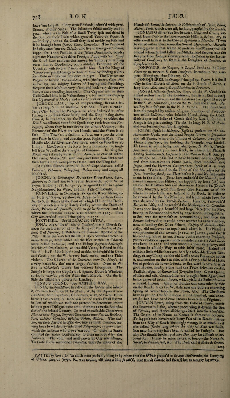 have ’em longeft. They wear Poniards, adorn’d with prec. Stones, at their Sides. The Inlanders fubfilt moftly on Sa- govv, which is the Pith of a fmall Twig fplit and dried in the Sun, on their Fruits which grow all Year, on Roots, & on Poultry ; but on the Coaft they feed moftly on Fifh and Rice brought from ‘Java, Siam, Cambodia. The People of Induftry amo. ’em are Chinefe, who live in their great Towns, fuppo. abt. 1000 Families in the Johore Dominions, befides a greater Number who drive Foreign Trade with ’em. Tho’ the K. of Siam numbers this among his Titles, yet its King owes him no Obedience, but is abfolute Proprietor of the Country, with feveral Princes under him. Yet the Kings of Jahore ever paid Homage to thofe of Siam by fending a Gol¬ den Rofe in a Golden Box once in 3 yrs. The Natives are Pagans or heretic. Mohammedans, who (the latter), Capt. Ha- milton fays, are mighty Lovers of Praying and Preaching, frequent their Mofques very often, and look very devout • but yet are exceeding immoral. The Captain tells us their Gold Coin Made is in Value about 3 s. 6 d. and their Coupang is a Quarter of a Made; and a Pecul is valued at 40 s. JOHORE-LAMI, Cap. of the preceding, lies on a Ri¬ ver 21 leag. S. E. of Malacca, 6 fr. Sea. ’Twas a confid. large City before the Portugueje in 1603 deftroy’d it, after feizing 1500 Brafs Guns in it; and the King, being drove from it, built another up the River in 1609, to which the Dutch contributed out of the Spoils they took from the Por¬ tugueje, whom they in turn drove out of this Country. At Entrance of the River are two Iflands, and the Water is 10 fath. The Town’s divided into 2 Parts, one 1300 the other 500 Paces in Comp, and contains 4000 Fighting Men. The Houfes alo. the River are Free-ftone, rais’d on Piles 8 or 10 f. high. Hamilton fays the River has 2 Entrances, the fmal- left from W. called the Streights of Cincapure. In 1613 this Town was taken by an Army fr. Achin, who carried all the Ordnance, Slaves, £5c. with ’em ; and fome Dutch who had then here a Ship were put to Death, and the King fled. JAHORE Iflands lie to N. E. of Cape Romano, call’d Pulotingi, Pulo-aure, Pulo-pifang, Pulo-timoun, and Linga, all inhabited. JOIGNI, in Champagne, Fr. on the River Tonne, betw. Auxerre to N. and Sens to S. zi m. from each, 30 S. W. of Troyes, E. Ion. 3. 28. lat. 47. 55. is agreeably fit. in a good Neighbourhood for Wine, and has Title of County, JOINVILLE, in Champagne, Fr. on the River Marne, 30 m. N. E. of Troyes, 18 above St. Dizier to S. 42 from Chaa- lons to S. E. ftands at the Foot of a high Hill on the Decli¬ vity of which is a large ftately Caftle, where the Dukes of GuiJ'e, Princes of Joinville, us’d to go in Summer, and in which the infamous League was renew’d in 1587. This City was erefted into a Principality in 1552. JOKTHEEL. See HORAC and PETRA. JONA, one of the W. IJles of Scotland, has a Church fa¬ mous for the Burial of 48 of the Kings of Scotland, 4 of Ire¬ land, 8 of Norway, Sc Refidence of Columbus Apoltle of the Pids. After the Scots left the Ifle, a Bp.’s See was eredled in Sodor Village, from which all the Ifles within its Diocefe were called Sodorenjes, and the Bilhop Epifcepus Sodorenjis. Marble of fev. Colours, & beautiful Veins, is found in this Ifland. Its E. Side is plain and arable, and fruitful in Corn and Grafs ; but the W. is very bad, rocky, and the Tides violent. The Church of St. Columbus, now St. Marys, is a very beautiful, tho’ not a large, Fabrick. Near its W. End is Columbus's Tomb, but without Infcription. The Steeple is large, the Cupola 21 f. fquare, Doors & Windows curioufly carv’d, and the Altar fineft Marble. On the E. Side the Ifland are 9 Ports for Landing. JONAS’S SOUND. See SMITH’S BAY. IONIA, inAjia Minor, fo call’d fr. the lonians who inhab. it, iAc. was bound, on N. by JEolis, W. by the AEgean & Ica- rian Seas, on S. by Caria, E. by Lydia, Sc Pt. of Caria. It lies betw. 37 & 40 deg. N. lat.& was but of a very fmall Extent in Ion. of which we muft not pretend to determine, there being a great Difagreement amo. Authors as to the Bounda¬ ries of the inland Country. Its moft remarkable Cities were Phocma now Foggia, Smyrna, Clazomence now Vourla, Er it hr or. Teas, Lebedus, Colophon, Ephefus, Priene, Miletus. The Ioni- ans, on their Arrival in Ajia, div. into 12 fmall Cantons, ha¬ ving been fo while they inhabited Peloponnefus, as were after¬ wards the Achceans who drove ’em out. Of thefe 12 States conflfted the Ionian Confederacy fo often mention’d by the Antients. The chief and moft powerful City was Miletus. To thofe above mentioned Thucydides adds the Cities of the Iflands of Lemnos Sc Imbros ; Sc Velleius thofe of Delos, Paros, Andros, Tencs, which were all, he fays, peopled by the lonians. IONIAN Gulf or Sea lies between Sicily and Greece, ex¬ tend. from Crete to the Acroceraunian Hills in Epirus; or, as others will have it, to the City of Apollonia in Mncedon. ’Twas fo called either from Ionius the Son of Dyrrhachius, Hercules having given it that Name to preferve the Memory of his Friend whom he had killed by Miftake, and thrown into thte Sea j or from Ionia, a Country accor. to Solinus in the Extre¬ mity cf Calabria j or from lo the Daughter of Inachus, as Lycophrcn has it. JONPOURE, or Jonpore, in Bengal, ftands on the River* Gouel 25 m. more to S. than Somelpore. It trades in rich Car¬ pets, Hangings, fine Linnens, iifc. JONQUIERES, in Orange Principality, France, is a fmall City in the Diocefe of Arles, on the S. Brook of Berre, 5 leag. from Aix, and 5 from Marfeilles in Provence. JONS ALAN, or Juncalan, Siam, on the W. Coaft is a* Ifland within 1 m. of the Continent, but its S. End about^ leag. from it. Betw. it and the Continent is a good Harbour in the S. W. Monfoons, and on the W. Side the Ifland. Pu- ton Bay is a fafe one in the N. E. Winds. The Sea-Coaft is thinly peopled by reafon of great Numbers of Freeboo¬ ters call’d Salleiters, who inhabit Iflands along the Coaft. Both Buyer and Seller of Goods deal by Retail; fo that a Cargo is long in vending. ’Tis abt. 80 leag. N. E. of Achin, and was formerly call’d a Kingdom. JOPPA, Jap ho in Hebrew), Jaffa at prefent, on the Me¬ diterranean Coaft, was the Head Seaport Town to Jerufalem and all Judcea, where the Timber of Lebanon, brought in Floats from Tyre, for building the Temple, was landed, II. Chron. ii. 16. it being near abt. 30 m. N. W. fr. Jerufa¬ lem, very pleafantly fit. on a Rock, in a beautiful Plain, & having JathrUa on S. Ccefarea N. and Ramah E. ; E. Ion. 35. 3. lat. 30. 20. ’Tis faid to have been firft built by Japhet, and from him taken its Name Japho, fince moulded into Joppa; and the Heathen Geographers fpeak of it as very antient. ’Twas fam’d in the Time of the Maccabees for the Jews burning the Syrian Fleet before it; and it’s frequently ment. in the Bible. Jonas here embark’d for Nineveh; and from his marvellous Hiftory, ’tis fuppos'd by fome ] was fram’d the Heathen Story of Andromeda. Here in St. Jerom% Time, however, were ftill Jhewn fome Remains as of the Chain by which fhe was faften?d to the Rock, in order to be devour’d by the Sea Monfter, and from whofe Jaws ihe was deliver’d by the heroic Perfeus. Here St. Peter rais'd Dorcas to Life, and he receiv’d the Meflengers of Cornelius. It was once furely a beautiful and large Place (tho’ its Port, having its Entrance obftru&ed by huge Rocks jutting, out in¬ to Sea, was far from fafe or commodious); and fince the Romans deftroy’d it, it could never recover its antient Glory, notwithftanding fev. Xtian Princes, Godfrey of Bouillon efpe- cially, did endeavour to repair and adorn it. It’s Name is now pronounced and written Jaffa, or Jap ha ; and tho’ It has nothing left of its ant. Beauty but its charming Profpett, yet its Condition appears much amended fince Sir Paul Lucas was here, in 1707, and who made it appear very forry; and it feems in a likely Way to raife itfelf more. Indeed till within a little while there was hardly a tolerable Houfe Han¬ ding, or any Thing but the old Caftle on an Eminence above it, and another on the Sea-fide, with a few pitiful Mud Huts. But at prefent the lower Ground to Sea-ward is cover’d with good Houfes, moftly Stone; and the Town drives on confid. Traffick, efpec. of Ramah and Jerufalem Soap. Great Quant, of Rice and oth. Commodities are brought from Egypt, and hence exported to oth. Places, which yield the Bafha of Gaza a confid. Income. Ships of Burden can conveniently ride on the Road; & on the W. Side near the Shore a charming Spring of Water fupplies the Town, bY. The Chriftians have as yet no Church but one almoft ruinated, and unco¬ ver’d ; but have handfome Houfes to entertain Pilgrims. JORDAN River, rifing from the Lake of Phiala, enters the Samachonite Lake, whence proceeding it divides the Sea of Tiberias, and thence difeharges itfelf into the Dead Sea. The Origin of its Name or Names is fomewhat obfeure. To fuppofe it to have receiv’d any Part of its Denomination from the City of Dan is feemingly wrong, in as much as it was called Jorden long before the City of Dan was built. You may fay it may have been fo called byProlepfis. But why Den fhould be changed into Dan may be difficult to ac¬ count for. It may be more natural to borrow the Name fr. Jar ad, to defend, fall. Sec. The Arabs call it Arden Sc Or don- non\ IA1 I fay by fome; for *tis much more probably thought by others that the Whale prepar’d to devour Andromeda, the Daughter of Cepheus King of jfoppe, dec. was noting elfe than a Ship fo call'd, into which Phoenix ha4 fecur’4 l}$r to convey h^£ away.