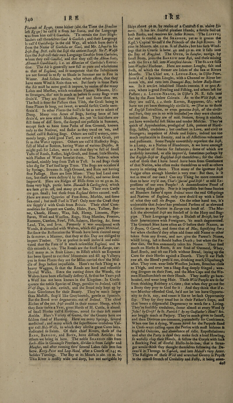 f40 I ft E Pharaoh of Egypt, came hither (abt. the Time the Ifraelites left Egypt) he call’d it from her Scotia, and the Language was from him call’d Gaothcla. ’Tis certain the Scots High¬ landers call themfelves Gael Sc Gaelicks ; and their Language Is call’d Gaoidheilge in the old Way, all which feem deriv’d from the Name of Gathelus or Gael, and Mr. Llhuyd in his | Irijh-Eng. Ditt. calls the Irijh the antient Sir P. Wzljh fays the Irijh call their own Language Gaodhlee from Gathelus, whom they call Gaodhcl, and that they call the Albion Scots, Albanach Gaodhlcach; i.e. an Albanian of Gathelus's Extrac¬ tion. The Air is generally now full as pure and wholefome as that of England, and lo temperate that the Inhabitants are not forced fo to fly to Shade in Summer nor to Fire in Winter. And Salmon denies, what others affirm, that they have more Wind Sc Rain than we. But furely in fome Parts the Air mull be more grofs Sc impure, by reafon of the many Lakes and Marflies, which occafions Fluxes, Rheums, life. | to Strangers, tho’ not fo much as before fo many Bogs were j drain’d. They are freer from Froft and Snow than we. The Soil is fitter for Failure than Tilth, the Grafs being in fome Places fo long, yet fweet, as would furfeit Cattle unre- Erain’d. In other Places the Soil’s fo fat as not to admit of Bung, Many ioo Acres of Bogs, having been of late j drain’d, are now excel. Meadow, &c. yet ’tis faid there are ! iiill fome of diff. Sorts, the deepeft not paffable in Summer, except fuch as have fome Paths of firm Ground, known only to the Natives, and fhake as they tread on ’em, and iheref. call’d fhaking Bogs. Others are call’d watery, com¬ monly large, yield good Turf, are cover’d with Grafs, yet fo as the Water appears. Others are call’d Haffocky Bogs, full of Mud at Bottom, having Water of various Depths, & might pafs for Lakes, were it not that they’re full of fmall Tufts of Reeds, Rufhes, high Grafs, and fomet. little Shrubs, with Plalhes of Water betwixt them. The Natives when purfued, nimbly leap from Tuft to Tuft. In red Bogs thofe j who dig for Turf find large Trees. The Bogs are occafion d j by Springs, Streams fr. high Ground, and Rain not having free Paffage. Here are Iron Mines: They had Lead ones j too, but thefe were deftroy’d by the Rebels, and never fince \ improv’d. Here are Ridges of Hills from io to 50 m. lo. j fome very high, partic. betw. Dundalk Sc Carlingford, which are feen 40 m. off, and many 50 at Sea. Their own Cattle j are gen. fmall; but thofe from England thrive exceed, well. Here are many Quarries of Free-ftone, Marble, and fome Sea-coal; but moll Fuel is Turf: Only near the Coaft they are fupply’d with Coals from Britain. Their chief Com- ; modifies for Export are Cattle, Hides, Furs, Tallow, But¬ ter, Cheefe, Honey, Wax, Salt, Hemp, Linnens, Pipe- Haves, Wool and Woollen, Rugs, Shag Mantles, Freezes, Ratteens, Camlets, Fowl, Fifti, Salmon, Herring, &c. fome Lead, Tin, and Iron. Formerly it was overfpread with ' Woods, & abounded with Wolves, which did great Mifchief. But fince the Relloration the Woods have been cleared away in fo extrav. a Manner, that they at this Day are obliged to import Timber. ’Tis at prefent fo well inclos’d and culti- j vated that the Face of it much refembles England, and in j this exceeds it, <vi%. The Roads are the fineft in Europe, car- i ried many m. in ftrait Lines; to Effect which no Expence has been fpared to cut thro’ Mountains and fill up Valleys; j yea in fome Places they are for Miles carried thro’ the Mid- I die of Bogs before impaffable. Here’s no fuch Thing as a heavy Waggon, fo that the Roads are hard and refemble Gravel Walks. Since the cutting down the Woods, the j Wolves have been effectually deffroy’d, fo that for Years pall j a Wolf has not been known in the Kingdom: In Confe- quence the noble Species of Dogs, peculiar to Ireland, call’d \ Wolf-Dogs, is aim. extinfl, and the Breed only kept up by fome Gentlemen for their Beauty. They’re much larger than MaftifFs, fhap’d like Greyhounds, gentle as Spaniels. But the Breed ever degenerates out of Ireland. The chief Riches of the ant. Irijh confift in their nuraer. Sheep, which they fhear twice a Year, great Herds of Bl. Cattle, & abund. of fmall Horfes call’d Hobbies, noted for their foft round Amble. Here’s Variety of Game, tho’ the Gentry here are feldom fond of Hunting. Here are many Springs, feveral medicinal ; and many which the fuperftitious credulous Vul¬ gar call Holy-Wells, to which they aferibe great Cures beca. dedicated to Saints. Of their chief Rivers, thofe of the Bann, Barrow, and Boyn, have diftintt Articles; the others we bring in here. The noble Shannon rifes from Loch-Allen in Connaught Province, divides it from Leinfer and Munfer, and after running thro1 feveral Lakes falls into Sea betw. Kerry-Point and Loop-Head, after a Courfe of 145 nv. befides Turnings. The Bay at its Mouth is abt. 10 m. br. This River is moftly wide and deep, but not navigable by I & E Ships abovA 50 m. by reafdn of a Catafafl 6 m. aboite £/* meric. It has fev. fruitful pleafant Iflands, a fertile Soil oil both Banks, and receives fev. lefler Rivers. The Lifffy* tho’not fo confid. as the Shannon, yet as it graces thi Kgd.’s Capital ’tis call’d the Princefs of the Irijh Rivers. It riles in Mounts, abt. 10 m. S. of Dublin; but has fuch Wind¬ ings that its Courfe is betw. 40 and 50 m. ere it falls into the Bay of Ringfend. The Ouze, in Leinfer, naviga. by fmall Boats, joins the Barrow near Rojs, and thefe mixing with the Sure fall into H aterford-hamen. The Slane falls into Wexford Harbour. Here are numer. Loughs, fait and frelh, of which the former are Inlets of the Sea at Rivers Mouths. The Chief are, i.Lough-Ern, inLtyfcrProVi form’d of 2 fpacious Loughs* with a Channel or River be-* tween ’em, and runs into Donnegal-Bay, below Bally-Shan¬ non. In it are fev. inhabited Iflands contain. 8 or 900 A- cres, where is good Fowling and Filhing, and others left for Pafture; 2. Lough-Neagh, in Ulfer s N. E. falls into Sea by the Bann below Colerain. As to the Wild Irijh, aS they are call’d, i. e. thofe Kernes, Rapparees, &c. who* have not yet been thoroughly civiliz’d, «— [For as to thofe of Englijh Extraction, or even genuine Irijh, of the civili¬ zed Sort, they are in no wife included]— they were charac¬ terized thus. They are of mid. Stature, ftrong & nimble* yet have wonderful foft Skins and tender Mufcles. They’re quick of Apprehenfion, prodigal of Life, patient of Hard¬ ship, lullful, credulous ; but conflant in Love, and civil to Strangers; impatient of Abufe and Injury, indeed too too much implacable in Enmity, and in all Affeftions vehement and paflionate. Some People unworthily reprefent the Irijh, in a Lump, as a Nation of Blunderers, Sc we have amongft us a Number of Stories for Inllances; fome of which are probobly invented, or elfe improv’d, fometimes perhaps by the Englijh-Irijh or Englijhed-Irijh themfelves; for the choi- cell of thofe that I have heard have been from Gentlemeil of that Nation, who often make themfelves as well as others merry in relating them. That many of the ignorant Irijh Vulgar often enough blunder is very true : But then, is it not as true of our own ? Can any Thing be more commoit than to hear cry’d out. That's fpecial good Irijh ! at odd Ex- prelfions of our own People ? A demonftrative Proof of our being alike guilty. Nor is it impoflible but fome Stories of Blunders father’d upon Ireland were the real Offsprings and Natives of England, only new drefs’d up with a little of what they call the Brogue. On the other hand too, it’s undeniable that Ireland has produced Perfons of as elevated a Genius as any Nation in Europe can boaft of. The Mu- fick the abovefaid Irijh are fondeft of is the Harp and Bag* pipe. Their Language is orig. a Dialed of Britijh, but by their Intermixture with Foreigners, ’tis much degenerated. The Greateft Men have often an O before their Names, as O Bry an, O Carrol, and fome that of Mac, fignifying Son ; but when chrillen’d they often add fome odd Name or other taken from any Event, and nev. give the Parent's Name, whiltl living, left it Ihould haften Death ; but when the Fa¬ ther dies, the Son commonly takes his Name. They feed much on Herbs Sc Roots, Sc are fond of Oatmeal, Whey, Beef-Broth, and oft eat Flefh without Bread, laying up the Corn for their Horfes againft a Dearth. They’ll eat Flefh raw aft. the Blood’s prefs’d out, drinking much.Ufquebaugh after. They com. wear little Woollen Jackets, Breeches clofe to Thigh, and over ’em a Shag-Rug deeply fringed ; wea¬ ring Brogues on their Feet, and the Men Caps and the Wo¬ men Handkerchiefs on their Heads. They moftly go bare¬ headed, and wear long Hair. Thefe Wild People are fo far from thinking Robbery a Crime ; that when they go out for a Booty they pray to God for it : And they think that if e- ven Murther offended God, he’d not let ’em have Opportu¬ nity to do it, nay, and count it Sin to let fucli Opportunity flip. They fay they tread but in their Father’s Steps, and that ’twere a difgraceful Degeneracy to work for a Living. They’re foolifhly credulous, fwear almoft at every Word by Jefus! by Chrifi! by St. Patrick l by my Godfather s Head! Sec, nor boggle much at Perjury. They’re much given to lnceff, and then Divorces are common, pretendedly for Confidence. When one lies a dying, Women hired for the Purpofe Hand in Crofs-ways calling upon the Perfon with moft hideous & frightful Outcries, and abundance of ridic. Expostulations; and after the Party is dead they make fuch a loud Howling, fo wofully clap their Hands, & follow the Corpfe with fuch a fhocking Peal of direful Hallo-lo-lo-loes, that a Stran¬ ger would think they thought themfelves following the De¬ ceas’d in Throngs to Topheth, and into Moloch'% very Arms. The Religion of thefe Wild and wretched Gentry is Popilh to the utmoft Stretch of Credulity, and Folly, it being atten¬ ded-
