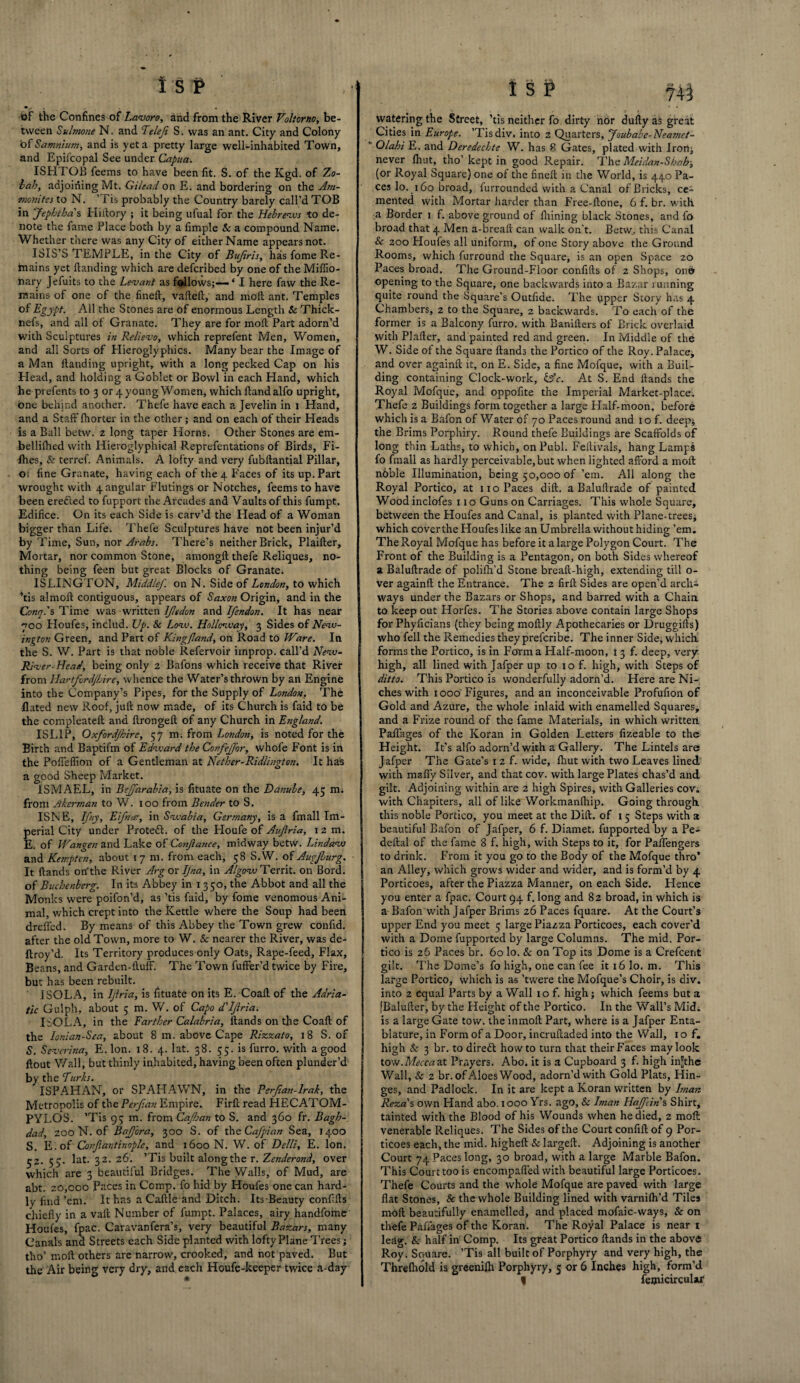 of the Confines of Lavoro, and from the River Voliorno, be¬ tween Sulmone N. and Telefi S. was an ant. City and Colony bf Samtiium, and is yet a pretty large well-inhabited Town, and Epii'copal See under Capua. ISHTOB feems to have been fit. S. of the Kgd. of Zo- lah, adjoining Mt. Gilead on E. and bordering on the Am¬ monites to N. ’Tis probably the Country barely call’d TOB in Jepbtha s Hiftory ; it being ufual for the Hebrews “to de¬ note the fame Place both by a fimple & a compound Name. Whether there was any City of either Name appears not. ISIS’S TEMPLE, in the City of Bujiris, has fome Re¬ mains yet Handing which are defcribed by one of the Miflio- hary Jefuits to the Levant as fallows;— ‘ I here faw the Re¬ mains of one of the fineft, vafteft, and moll ant. Temples of Egypt. All the Stones are of enormous Length & Thick- nefs, and all of Granate. They are for moft Part adorn’d with Sculptures in Relievo, which reprefent Men, Women, and all Sorts of Hieroglyphics. Many bear the Image of a Man Handing upright, with a long pecked Cap on his Head, and holding a Goblet or Bowl in each Hand, which he prefents to 3 or 4 young Women, which Handalfo upright, one behind another. Thefe have each a Jevelin in 1 Hand, and a Staff fhorter in the other; and on each of their Heads is a Ball betw. z long taper Horns. Other Stones are em- bellilhed with Hieroglyphical Reprefentations of Birds, Fi¬ fties, Sc terref. Animals. A lofty and very fubftantial Pillar, 01 fine Granate, having each of the 4 Faces of its up. Part wrought with 4 angular Flutings or Notches, feems to have been erefted to fupport the Arcades and Vaults of this fumpt. Edifice. On its each Side is carv’d the Flead of a Woman bigger than Life. Thefe Sculptures have not been injur’d by Time, Sun, nor Arabs. There’s neither Brick, PlaiHer, Mortar, nor common Stone, amongft thefe Reliques, no¬ thing being feen but great Blocks of Granate. ISLINGTON, Middlef. on N. Side of London, to which ’tis almoft contiguous, appears of Saxon Origin, and in the Conn.'s Time was written ljltdon and Ifendon. It has near 700 Floufes, includ. Up. Sc Low. Hollonvay, 3 Sides of New¬ ington Green, and Part of Kingfland, on Road to Ware. In the S. W. Part is that noble Refervoir irnprop. call’d New- River-Head, being only 2 Bafons which receive that River from Hartford/Lire, whence the Water’s thrown by an Engine into the Company’s Pipes, for the Supply of London, The Bated new Roof, juft now made, of its Church is faid to be the compleateft and ftrongeft of any Church in England. ISL1P, Oxfordjhirc, 57 m. from London, is noted for the Birth and Baptifm of Edward the Confejpor, whole Font is in the Poffeflion of a Gentleman at Nether-Ridlington, It has a good Sheep Market. ISMAEL, in Bejfarabia, is fituate on the Danube, 45 mi from Merman to W. 100 from Bender to S. ISNE, Ifny, Eifnac, in Swabia, Germany, is a fmall Im¬ perial City under Protect, of the Houfe of Auflria, 12 m. E. of Wan gen and Lake of Conjiance, midway betw. Lindaw and Kempten, about 17 m. from each, 58 S.W. of Augjburg. It Hands on'the River Mg ox Ijna, in Algow Territ. on Bord. of Buchenberg. In its Abbey in 1350, the Abbot and all the Monks were poifon’d, as ’tis faid, by fome venomous Ani¬ mal, which crept into the Kettle where the Soup had been drefled. By means of this Abbey the Town grew conftd. after the old Town, more to W. Sc nearer the River, was de- ftroy’d. Its Territory produces only Oats, Rape-feed, Flax, Beans, and Garden-Huff. The Town fuffer’d twice by Fire, but has been rebuilt. ISOLA, in Ijlria, is fituate on its E. Coaft of the Adria¬ tic Gulph, about 5 m. W. of Capo d'ljlria. ISOLA, in the Farther Calabria, Hands on the Coaft of the lonian-Sea, about 8 m. above Cape Rizzato, 18 S. of S. Severina, E. Ion. 18. 4. lat. 38. 55. is furro. with a good ftout Wall, but thinly inhabited, having been often plunder’d by the Turks. ISPAHAN, or SPAHAWN, in the Perjian-lrak, the Metropolis of the Perf.an Empire, Firft read HECATOM- PYLOS. ’Tis 95 m. from Cajhan to S. and 360 fr. Bagh¬ dad, 200 N. of BaJJ'ora, 300 S. of the Cafpian Sea, 1400 S. E.of Conjiantinoplc, and 1600N. W. of De/li, E. Ion. 52.55. lat. 32. 26. ’Tis built along the r. Zenderond, over which are 3 beautiful Bridges. The Walls, of Mud, are abt. 20,000 Paces in Comp, fo hid by Houfes one can hard¬ ly find ’em. It has a Caftle and Ditch. ItsBeauty conf.fts chiefly in a vaft Number of fumpt. Palaces, airy handfome Houfes, fpac. Caravanfera’s, very beautiful Bazars, many Canals ana Streets each Side planted with lofty Plane Trees j tho’ moft others are narrow, crooked, and not paved. But the Air being very dry, and each Houfe-keeper twice a-day ISP 744 watering the Street, ’tis neither fo dirty nor dufty as great Cities in Europe. ’Tisdiv. into 2 Quarters, Joubabc-Neamct- ' Olahi E. and Deredecbte W. has 8 Gates, plated with Iron; never fhut, tho’ kept in good Repair. The Meidan-Shah; (or Royal Square) one of the fineft in the World, is 440 Pa¬ ces lo. 160 broad, furrounded with a Canal of Bricks, ce» mented with Mortar harder than Free-ftone, 6 f. br. with a Border 1 f. above ground of ftiining black Stones, and fo broad that 4 Men a-breaft can walk on't. Betw, this Canal & 200 Houfes all uniform, of one Story above the Ground Rooms, which furround the Square, is an open Space 20 Paces broad. The Ground-Floor confifts of 2 Shops, on© opening to the Square, one backwards into a Bazar 1 unning quite round the Square’s Outfide. The upper Story has 4 Chambers, 2 to the Square, 2 backwards. To each of the former is a Balcony furro. with Banifters of Brick overlaid with PI after, and painted red and green. In Middle of the W. Side of the Square Hands the Portico of the Roy. Palace, and over againft it, on E. Side, a fine Mofque, with a Buil¬ ding containing Clock-work, &c. At S. End Hands the Royal Mofque, and oppofite the Imperial Market-place. Thefe 2 Buildings form together a large Half-moon, before which is a Bafon of Water of 70 Paces round and 1 o f. deep; the Brims Porphiry. Round thefe Buildings are Scaffolds of long thin Laths, to which, on Publ. Feitivals, hang Lamps fo fmall as hardly perceivable, but when lighted afford a moft noble Illumination, being 50,000 of’em. All along the Royal Portico, at 110 Paces dift. a Baluftrade of painted Wood inclofes 110 Guns on Carriages. This whole Square, between the Houfes and Canal, is planted with Plane-trees, which coverthe Houfes like an Umbrella without hiding ’em. The Royal Mofque has before it a large Polygon Court. The Front of the Building is a Pentagon, on both Sides whereof a Baluftrade of polifti’d Stone breaft-high, extending till o- ver againft the Entrance. The 2 firft Sides are open’d arch¬ ways under the Bazars or Shops, and barred with a Chain to keep out Horfes. The Stories above contain large Shops for Phyficians (they being moftly Apothecaries or Druggifts) who fell the Remedies they preferibe. The inner Side, which forms the Portico, is in Form a Half-moon, i 3 f. deep, very high, all lined with Jafper up to 10 f. high, with Steps of ditto. This Portico is wonderfully adorn’d. Here are Ni¬ ches with 1000'Figures, and an inconceivable Profufion of Gold and Azure, the whole inlaid with enamelled Squares; and a Frize round of the fame Materials, in which written Paffages of the Koran in Golden Letters fizeable to the Height. It’s alfo adorn’d with a Gallery. The Lintels are Jafper The Gate’s 1 2 f. wide, fhut with two Leaves lined with mafly Silver, and that cov. with large Plates chas’d and gilt. Adjoining within are 2 high Spires, with Galleries cov. with Chapiters, all of like Workmanfhip. Going through this noble Portico, you meet at the Dift. of 15 Steps with a beautiful Bafon of Jafper, 6 f. Diamet. fupported by a Pe- deftal of the fame 8 f. high, with Steps to it, for Paifengers to drink. From it you go to the Body of the Mofque thro’ an Alley, which grows wider and wider, and is form’d by 4 Porticoes, after the Piazza Manner, on each Side. Hence you enter a fpac. Court 94 f. long and 82 broad, in which is a Bafon with Jafper Brims 26 Paces fquare. At the Court’s upper End you meet 5 large Piazza Porticoes, each cover’d with a Dome fupported by large Columns. The mid. Por¬ tico is 26 Paces br. 60 lo. & on Top its Dome is a Crefcent gilt. The Dome’s fo high, one can fee it 16 lo. m. This large Portico, which is as ’twere the Mofque’s Choir, is div. into 2 equal Parts by a Wall 10 f. high; which feems but a [Balufter, by the Height of the Portico. I11 the Wall’s Mid. is a large Gate tow. the inmoft Part, where is a Jafper Enta¬ blature, in Form of a Door, incruftaded into the Wall, 10 f. high Sc 3 br. to dirett howto turn that their Faces may look tow.Mecca at Prayers. Abo. it is a Cupboard 3 f. high in'the Wall, & 2 br. of Aloes Wood, adorn’d with Gold Plats, Hin¬ ges, and Padlock. In it are kept a Koran written by Iman Reza's own Hand abo. 1000 Yrs. ago. Sc Iman HaJJlins Shirt, tainted with the Blood of his Wounds when he died, 2 moft venerable Reliques. The Sides of the Court confift of 9 Por¬ ticoes each, the mid. higheft Sc largeft. Adjoining is another Court 74 Paces long, 30 broad, with a large Marble Bafon. This Court too is encompaffed with beautiful large Porticoes. Thefe Courts and the whole Mofque are paved with large flat Stones, & the whole Building lined with varnilh’d Tiles moft beautifully enamelled, and placed mofaic-ways, Sc on thefe Paffages of the Koran. The Royal Palace is near i leag. & half in Comp. Its great Portico Hands in the above Roy. Souare. ’Tis all built of Porphyry and very high, the Threlhold is greenilh Porphyry, 5 or 6 Inches high, form’d I femicirculw