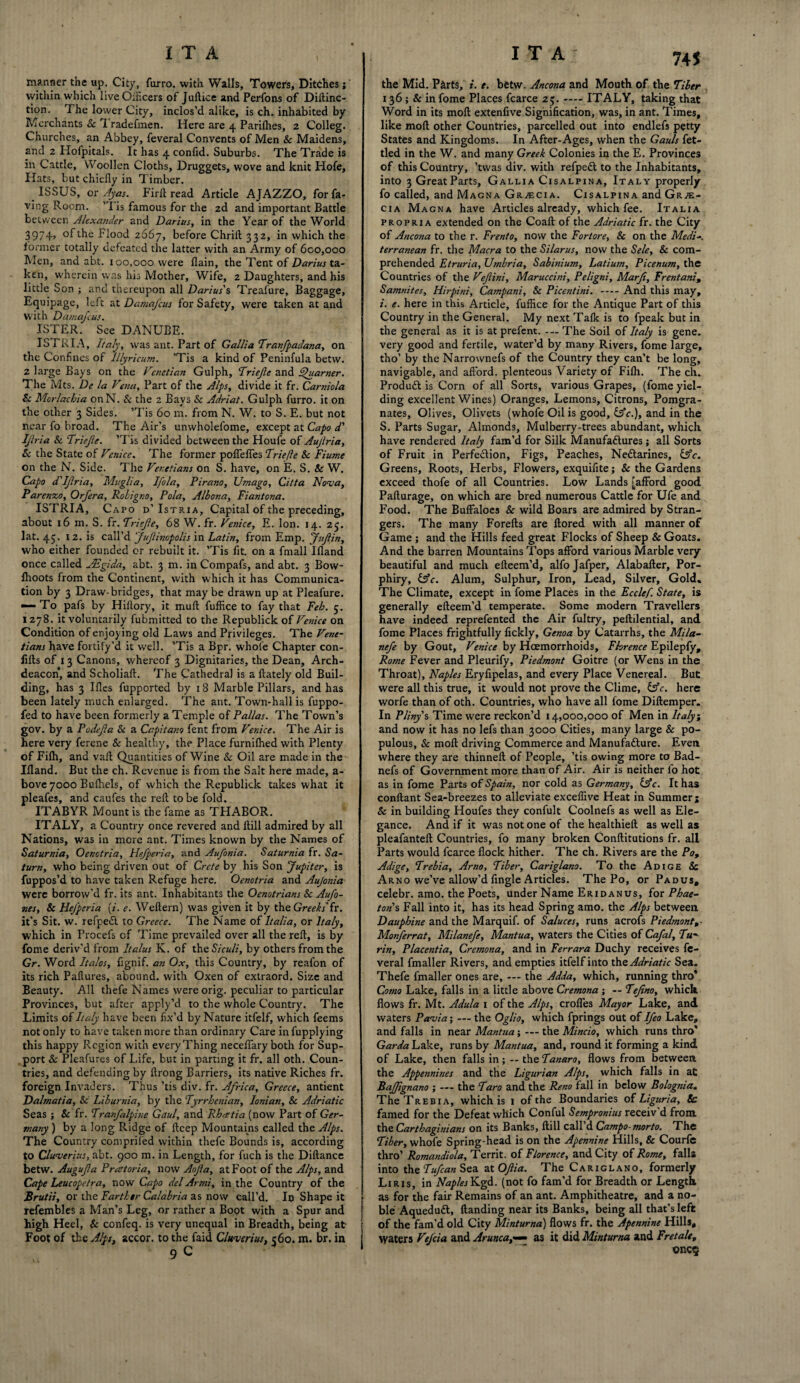 manner the up. City, furro. with Walls, Towers, Ditches; within which live Oificers of Juftice and Perfons of Diftinc- tion. The lower City, inclos’d alike, is ch. inhabited by Merchants Sc 1 radefmen. Here are 4 Parilhes, 2 Colleg. Churches, an Abbey, feveral Convents of Men Sc Maidens, and 2 Hofpitals. It has 4 confid. Suburbs. The Trade is in Cattle, Woollen Cloths, Druggets, wove and knit Hofe, Hats, but chiefly in Timber. ISSUS, or Ayas. Firft read Article AJAZZO, forfa- ving Room. ’'I is famous for the 2d and important Battle between Alexander and Darius, in the Year of the World 3974> °fthe Flood 2667, before Chrifl; 332, in which the former totally defeated the latter with an Army of 600,000 Men, and abt. 100,000 were flain, the Tent of Darius ta¬ ken, wherein was his Mother, Wife, 2 Daughters, and his little Son ; and thereupon all Darius's Treafure, Baggage, Equipage, left at Damafcus for Safety, were taken at and with Damafcus. ISTER. See DANUBE. I8TRIA, Italy, was ant. Part of Gallia Tranfpadana, on the Confines of Illyrtcum. ’Tis a kind of Peninfula betvv. 2 large Bays on the Venetian Gulph, Triefe and SJuarner. The Mts. De la Vesta, Part of the Alps, divide it fr. Carniola Sc Mcrlacbia on N. Sc the 2 Bays & Adriat. Gulph furro. it on the other 3 Sides. ’Tis 60 m. from N. W. to S. E. but not near fo broad. The Air’s unwholefome, except at Capo d' Ijlria Sc Triefe. ’Tis divided between the Houfe of Aujlria, Sc the State of Venice. The former poflefies Triefte Sc Fiume on the N. Side. The Venetians on S. have, on E. S. Sc W. Capo d'Ijlria, Mu glia, Ifola, Pirano, Umago, Citta Nova, Parenzo, Orfera, Roligr.o, Pola, Albona, Fiantona. ISTRIA, Capo d’Istria, Capital of the preceding, about 16 m. S. fr.Triefe, 68 W. fr. Venice, E. Ion. 14. 25. lat. 45. 12. is call’d JuJlinopolis in Latin, from Emp. Jufin, who either founded or rebuilt it. ’Tis fit. on a fmall Ifland once called JEgida, abt. 3 m. in Compafs, and abt. 3 Bow- fhoots from the Continent, with which it has Communica¬ tion by 3 Draw-bridges, that may be drawn up at Pleafure. •— To pafs by Hiftory, it muft fuffice to fay that Feb. 5. | 1278. it voluntarily fubmitted to the Republick of Venice on Condition of enjoying old Laws and Privileges. The Vene¬ tians have fortify’d it well. ’Tis a Bpr. whole Chapter con- iifts of 13 Canons, whereof 3 Dignitaries, the Dean, Arch¬ deacon, and Scholiaft. The Cathedral is a ftately old Buil¬ ding, has 3 Ifles fupported by 18 Marble Pillars, and has been lately much enlarged. The ant. Town-hall is fuppo- fed to have been formerly a Temple of Pallas. The Town’s gov. by a Fade fa Sc a Capitano fent from Venice. The Air is here very ferene & healthy, the Place furnifhed with Plenty of Fifh, and vaft Quantities of Wine Sc Oil are made in the Ifland. But the ch. Revenue is from the Salt here made, a- bove 7000 Bufhels, of which the Republick takes what it pleafes, and caufes the refi to be fold. ITABYR Mount is the fame as THABOR. ITALY, a Country once revered and ftill admired by all Nations, was in more ant. Times known by the Names of Saturnia, Oenotria, Hefperia, and Aufonia. Saturnia fr. Sa¬ turn, who being driven out of Crete by his Son Jupiter, is fuppos’d to have taken Refuge here. Oenotria and Aujonia were borrow’d fr. its ant. Inhabitants the Oenotrians Sc Aufo- nes, Sc Hefperia [i. e. Weflern) was given it by the Greeks’??. it’s Sit. w. refpeCl to Greece. The Name of Italia, or Italy, which in Procefs of Time prevailed over all the reft, is by fome deriv’d from Italus K. of theSiculi, by others from the Gr. Word halos, fignif. an Ox, this Country, by reafon of its rich Paftures, abound, with Oxen of extraord. Size and Beauty. All thefe Names were orig. peculiar to particular Provinces, but after apply’d to the whole Country. The Limits of Italy have been fix’d by Nature itfelf, which feems not only to have taken mere than ordinary Care infupplying this happy Region with every Thing neceflfary both for Sup¬ port Sc Pleafures of Life, but in parting it fr. all oth. Coun¬ tries, and defending by ilrong Barriers, its native Riches fr. foreign Invaders. Thus ’tis div. fr. Africa, Greece, antient Dalmatia, Sc Liburnia, by the Tyrrhenian, Ionian, Sc Adriatic Seas ; Sc fr. Tranfalphie Gaul, and Rhmtia (now Part of Ger¬ many ) by a long Ridge of ftcep Mountains called the Alps. The Country compriled within thefe Bounds is, according to Cluverius, abt. 900 m. in Length, for fuch is the Diftance betw. Augufa Pretoria, now Aofa, at Foot of the Alps, and Cape Leucopetra, now Capo del Armi, in the Country of the Brutii, or the Farther Calabria as now call’d. In Shape it refembles a Man’s Leg, or rather a Boot with a Spur and j high Heel, Sc confeq. is very unequal in Breadth, being at Foot of the Alps, accor. to the faid Cluverius, c6o. m. br. in 9 C 745 the Mid. Parts, i. e. betw. Ancona and Mouth of the Tiber 136; & in fome Places fcarce 25.-ITALY, taking that Word in its moft extenfive Signification, was, in ant. Times, like moft other Countries, parcelled out into endlefs petty States and Kingdoms. In After-Ages, when the Gauls fet¬ tled in the W. and many Greek Colonies in the E. Provinces of this Country, ’twas div. with refpeCl to the Inhabitants, into 3 Great Parts, Gallia Cisalpina, Italy properly fo called, and Magna Gracia. Cisalpina and Gra¬ cia Magna have Articles already, which fee. Italia propria extended on the Coaft of the Adriatic fr. the City of Ancona to the r. Frento, now the Fortore, Sc on the Medi-. terranean fr. the Macra to the Silarus, now the Sele, Sc com¬ prehended Etruria, Umbria, Sabinium, Latium, Picenum, the Countries of the Vefiini, Maruccini, Peligni, Marfi, Frentani, Samnites, Hirpini, Campani, Sc Picentini. -And this may, i. e. here in this Article, fuffice for the Antique Part of this Country in the General. My next Tafk is to fpeak but in the general as it is at prefent. — The Soil of Italy is gene, very good and fertile, water’d by many Rivers, fome large, tho’ by the Narrownefs of the Country they can’t be long, navigable, and afford, plenteous Variety of Fifh. The ch. Product is Corn of all Sorts, various Grapes, (fome yiel¬ ding excellent Wines) Oranges, Lemons, Citrons, Pomgra- nates, Olives, Olivets (whofe Oil is good, &c.), and in the S. Parts Sugar, Almonds, Mulberry-trees abundant, which have rendered Italy fam’d for Silk Manufactures; all Sorts of Fruit in Perfection, Figs, Peaches, NeCtarines, &c. Greens, Roots, Herbs, Flowers, exquifite; Sc the Gardens exceed thofe of all Countries. Low Lands [afford good Pafturage, on which are bred numerous Cattle for Ufe and Food. The Buffaloes Sc wild Boars are admired by Stran¬ gers. The many Forefts are ftored with all manner of Game ; and the Hills feed great Flocks of Sheep & Goats. And the barren Mountains Tops afford various Marble very beautiful and much efteem’d, alfo Jafper, Alabafter, Por- phiry, CSV. Alum, Sulphur, Iron, Lead, Silver, Gold. The Climate, except in fome Places in the Ecclef. State, is generally efteem’d temperate. Some modern Travellers have indeed reprefented the Air fultry, peftilential, and fome Places frightfully fickly, Genoa by Catarrhs, the Mila- nefe by Gout, Venice by Haemorrhoids, Florence Epilepfy, Rome Fever and Pleurify, Piedmont Goitre (or Wens in the Throat), Naples Eryfipelas, and every Place Venereal. But were all this true, it would not prove the Clime, CSV. here worfe than of oth. Countries, who have all fome Diftemper. In Pliny s Time were reckon’d 14,000,000 of Men in Italy; and now it has no lefs than 3000 Cities, many large & po¬ pulous, & moft driving Commerce and Manufacture. Even where they are thinneft of People, ’tis owing more to Bad- nefs of Government more than of Air. Air is neither fo hot as in fome Parts of Spain, nor cold as Germany, CSc. It has conftant Sea-breezes to alleviate exceflive Heat in Summer; Sc in building Houfes they confult Coolnefs as well as Ele¬ gance. And if it was not one of the healthieft as well as plcafanteft Countries, fo many broken Conftitutions fr. all Parts would fcarce flock hither. The ch. Rivers are the Po, Adige, Trebia, Arno, Tiber, Cariglano. To the Adige Sc Arno we’ve allow’d Angle Articles. The Po, or Padus, celebr. amo. the Poets, under Name Eridanus, for Phae¬ tons Fall into it, has its head Spring amo. the Alps between Dauphine and the Marquif. of Saluces, runs acrofs Piedmont,- Monferrat, Milanefe, Mantua, waters the Cities of Cafal, Tu¬ rin, Placentia, Cremona, and in Ferrara Duchy receives fe¬ veral fmaller Rivers, and empties itfelf into the Adriatic Sea. Thefe fmaller ones are, — the Adda, which, running thro* Como Lake, falls in a little above Cremona ; -- Tefno, which flows fr. Mt. Adula 1 of the Alps, crofies Mayor Lake, and waters Pavia; — the Oglio, which fprings out of Ifeo Lake, and falls in near Mantua; — the Mincio, which runs thro* Garda Lake, runs by Mantua, and, round it forming a kind of Lake, then falls in; — the Tanaro, flows from between the Appennines and the Ligurian Alps, which falls in at Bafjignano ; — the Taro and the Reno fall in below Bolognia. The Trebia, which is 1 of the Boundaries of Liguria, & famed for the Defeat which Conful Sempronius receiv'd from, the Carthaginians on its Banks, ftill call’d Campo-morto. The Tiber, whofe Spring-head is on the Apennine Hills, & Courfe thro’ Romandiola, Territ. of Florence, and City of Rome, falls into the Tufcan Sea 2\Ofiia. The Cariglano, formerly Liris, in Naples Kgd. (not fo fam’d for Breadth or Length as for the fair Remains of an ant. Amphitheatre, and a no¬ ble AqueduCl, ftanding near its Banks, being all that’s left of the fam’d old City Minturna) flows fr. the Apennine Hills, waters Vefcia and Arunca,— as it did Minturna and Fret ale, «nc$