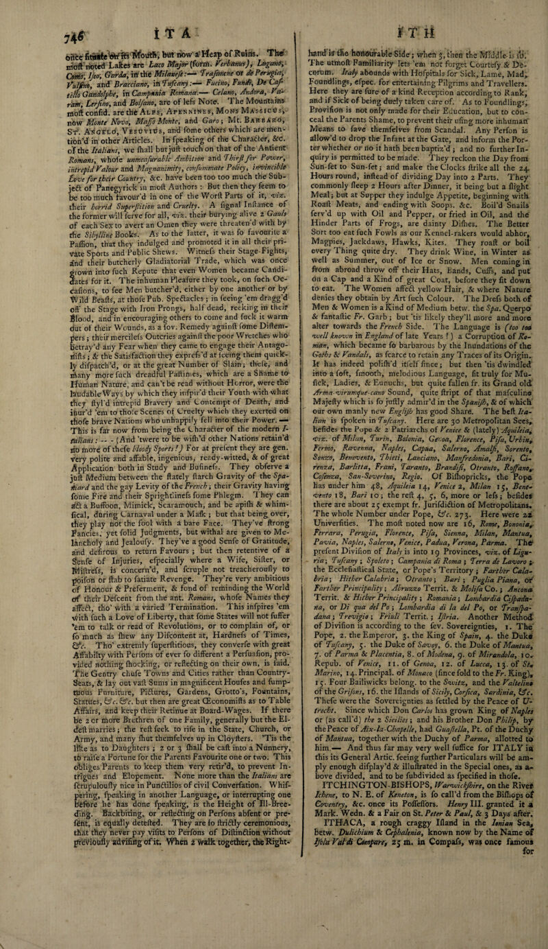 74$ i t A: ©8’ce fiwiiebut now’ a' Heap of Reins. The irtoft noted Lakes are Laco Major (form. Verb antes), Lugani, Cmo, 1/eo-, Garda, iff the Milanefe:— Trafimcne or de Perygiaj Vulfino, and Bracciarto, in Tuft any:— Fucino, Fundi, De Caf- tello Gandolphe, in Campania Romana.— Celano, Andora, Va- ram, terfino, and Bol/ano, are of lefs Note. The Mountains moftconfid. are the Alps, Apennines, Mons MAssrcUs, nOw Monte Novo, Majfo Monte, and Garo; Mt. Bar e Alto, ST. ASGETLd, Vesuvius, and fome others which are men¬ tion’d in other Articles. In fpeaking of the Charadler, &C. of the Italians, we (hall but juft touch on that of the Antient Romans, whole unmeafurablc Ambition and Thirjl for Power, intrepid Valour and Magnanimity, covfummate Policy, invincible Love for their Country, Sec. have been too too much the Sub¬ ject of Panegyrick in molt Authors : But then they feem to be too much favour'd in one of the Worft Parts ot it, viz. their horrid Superfiition and Cruelty. A fignal Inftance of the former will ferve for all, viz. their burying alive 2 Gauls of each Sexto avert an Omen they were threaten d with by the Sibylline Books. As to the latter, it was fo favourite a Paffion, that they indulged and promoted it in all their pri¬ vate Sports and Public Shews. Witnefs their Stage-Fights, and their butcherly Gladiatorial Trade, which was once grown into fuch Repute that even Women became Candi¬ dates for it. The inhuman Pleafure they took, on fuch Oc- cafions, to fee Men butcher’d, either by one another or by tVild Beads, at thofePub. Speftacles; in feeing ’em dragg'd oft' the Stage with Iron Prongs, half dead, reeking in their Blood, and in encouraging others to come and fuck it warm dut of their Wounds, as a fov. Remedy againft fome Diftem- pers; their mercilefs Outcries againft the poor Wretches who Betray’d any Fear when they came to engage their Antago- rtifts; Sc the Satisfaction they exprefs’d at feeing them quick¬ ly difpatch’d, or at the great Number of Slain; thele, and iftany more fuch dreadful Paftimes, which are a Shame to Human Nature, and can’t be read without Horror, were the lartrdable Ways by which they imfpir’d their Youth with what they ltyl’d intrepid Bravery and Contempt of Death, and ifaur’d ’em to thole Scenes of Cruelty which they exerted on thofe brave Nations who unhappily fell into their Power. — This is far now from being the Character of the modern /- falians: — - (And ’twere to be wilh’d other Nations retain’d lio more of thefe bloody Sports!) For at prefent they are gen. very polite and affable, ingenious, ready-witted, & of great Application both in Study and Bufmefs. They obferve a juft Medium between the ftately ftarch Gravity of the Spa¬ niard and the gay Levity of the French; their Gravity having fome Fire and their Sprightlinefs fome Phlegm. They can 3&l a Buffoon, Mimick, Scaramouch, and be apifh & whim- fical, daring Carnaval under a Mafk ; but that being over, they play not the fool with a bare Face. They’ve ftrong Fancies, yet folid Judgments, but withal are given to Me¬ lancholy and Jealoufy. T hey’ve a good Senfe of Gratitude, and defirous to return Favours ; but then retentive of a Ssenfe of Injuries, efpecially where a Wife, Sifter, or Miftrefs, is concern’d, and fcruple not treacheroufly to pfoifon or ftab to fatiate Revenge. They’re very ambitious of Honour & Preferment, & fond of reminding the World eff their Delcent from the ant. Romans, whofe Names they affeft, tho’with a varied Termination. This infpires’em With fuch a Love of Liberty, that fome States will not fuller 'em to talk or read of Revolutions, or to complain of, or fo much as Ihevv any Difcontent at, Hardnefs of Times, &c. Tho’ extremly fuperftitious, they converfe with great Aftabilty with Perlons of ever fo different a Perfuafion, pro¬ vided nothing (hocking, or reflefting on their own, is faid. The Gentry chufe Towns and Cities rather than Country- Seats, & lay out vail Sums in magnificent Houfes and fump- tuous Furniture, Pictures, Gardens, Grotto’s, Fountains, Statues, &c. &‘c. but then are great CEconomifts as to Table Affairs, and keep their Retinue at Board-Wages. If there be 2 or more Brethren of one Family, generally but the El- deft marries; the reftfeek to rife in the State, Church, or Army, and many fhut themfelves up in Cloyfters. ’Tis the like as to Daughters ; z or 3 fhall be caft into a Nunnery, to raife a Fortune for the Parents Favourite one or two. This obliges Parents to keep them very retir’d, to prevent In¬ trigues and Elopement. None more than the Italians are frrupuloufly nice in Punctilios of civil Converfation. Whif- pering, fpeaking in another Language, or interrupting one before he has done fpeaking, is the Height of Ill-Bree¬ ding. Backbiting, or reflecting on Perfons abfent or pre* font, is equally detefted. They are fo ftridtly ceremonious, that they never pay vifits to Perfons of DiftinCtion without jjfeviottfly advifutg of it. When 2 walk together, the Right- i T H Landis the honourable Side; when 3, then the Middle-is lli; The utmoft Familiarity lets ’em nor forget Courtefy Sc De¬ corum. Italy abounds with Hofpitals for Sick, Lame, Mad, Foundlings, efpec. for entertaining Pilgrims and Travellers. Here they are fure of a kind Reception according to Rank, and if Sick of being duely taken care of. As to Foundlings, Provifion is not only made for their Education, but to con¬ ceal the Parents Shame, to prevent their ufmg more inhuman Means to fave themfelves from Scandal. Any Perfon is allow’d to drop the Infant at the Gate, and inform the Por¬ ter whether or no it hath been baptiz’d ; and no further In¬ quiry is permitted to be made. They reckon the Day from Sun-fet to Sun-fet; and make the Clocks firike all the 24. Hours round, inftead of dividing Day into 2 Parts. They commonly fleep 2 Hours after Dinner, it being but a flight Meal; but at Supper they indulge Appetite, beginning with Roaft Meats, and ending with Soops. &c. Boil’d Snails ferv’d up with Oil and Pepper, or fried in Oil, and the Hinder Parts of Frogs, are dainty Difhes. The Better Sort too eat fuch Fowls as our Kennel-rakers would abhor. Magpies, Jackdaws, Hawks, Kites. They roaft or boil every 1 hing quite dry. They drink Wine, in Winter as well as Summer, out of Ice or Snow. Men coming in from abroad throw off their Hats, Bands, Cuffs, and put on a Cap and a Kind of great Coat, before they fit down to eat. The Women affeCt yellow Flair, & where Nature denies they obtain by Art fuch Colour. The Drefs both of Men & Women is a Kind of Medium betw. the Spa. Querpo & fantaftic Fr. Garb ; but ’tis likely they'll more and more alter towards the French Side. The Language is (too toa 1 well known in England of late Years ! ) a Corruption of Ro¬ man, which became fb barbarous by the Inundations of the Goths Sc Vandals, as fcarce to retain any Traces of its Origin. It has indeed polifti'd itfelffince; but then’tis dwindled: into a loft, fmooth, melodious Language, fit truly for Mu- fick, Ladies, & Eunuchs, but quite fallen fr. its Grand old Arma-virumpue-ccmo Sound, quite ftript of that mafeulina Majefty which is fo juftly admir’d in the Spanijh, & of which our own manly new Englijh has good Share. The belt Ita¬ lian is fpoken in Tufcany. Here are 30 Metropolitan Sees, befides the Pape Sc 2 Patriarchs of Venice & (lately) Aquileia, Viz. of Milan, Turin, Bolonia, Genoa, Florence, Pifa, Urbina Fcrmo, Ravenna, Naples, Capua, Salerno, Amalfi, Sorento, Sonzo, Benevento, Tbieti, Lanciano, Manfiredonia, Bari, Ci- renza, Barlitta, Frani, Taranto, Brandifi, Otranto, Rojfano,. Cofenza, San-Severino, Regio. Of Bifhopricks, the Pope has under him 48, Aquileia 14, Venice 2, Milan 15, Bene¬ vento 18, Bari 10; the reft 4, 3, 6, more or lefs; befides there are about 25 exempt fr. JurifdiCtion of Metropolitans, The whole Number under Pope, &c. 273. Here were 22 Univerftties. The moft noted now are 16, Rome, Bononia, Ferrara, Perugia, Florence, Pifa, Sienna, Milan, Mantua, Pavia, Naples, Salerno, Venice, Padua, Verona, Parma. Thff prefent Divifion of Italy is into 19 Provinces, viz. of Ligu¬ ria; Tufcany ; Spoleto ; Campania di Roma ; Terra de Lavoro ;• the Ecclefiaftical State, or Pope’s Territory ; Farther Cala¬ bria ; Hither Calabria; Otranto; Bari ; Puglia Ptana, ot' Farther Principality ; Abruzzo Territ. & Molifia Co. ; Ancona Territ. & Hither Principality ; Romania', Lombardia Cifpada- na, or Di qua del Po ; Lombardia di la del Po, or Tranjpa- dana; Trevigio ; Friuli Territ.; Ifiria. Another Method- of Divifion is according to the fev. Sovereignties, 1. The Pope, 2. the Emperor, 3. the King of Spain, 4. the Duke of Tufcany, 5. the Duke of Savoy, 6. the Duke of Mantua, 7. of Parma Sc Placentia, 8. of Modena, 9. of Mirandola, 1 Or Repub. of Venice, 11, of Genoa, 12. of Lucca, 13. of St* Marino, 14. Principal, of Monaco (ftnee fold to the Fr. King), 15. Four Bailiwicks belong, to the Svuitz, and the Valtelino of the Grifons, 16. the Iflands of Sicily, Corfica, Sardinia, &c, Thefe were the Sovereignties as fettled by the Peace of U- frecht. Since which Don Carlos has grown King of Naples or (as call'd) the 2 Sicilies', and his Brother Don Philip, by* thePeace of Aix-la-Chapelle, had Guafiella, Pt. of the Duchy of Mantua, together with the Duchy of Par?na, allotted to him,-— And thus far may very well fuffice for ITALY in this its General Artie, feeing further Particulars will be am¬ ply enough difplay’d & illuftrated in the Special ones, as a- bove divided, and to be fubdivided as fpecified in thofe. ITCHINGTON-BISHOPS, IVarwickJhire, on the Rive* Ichene, to N. E. of Keneton, is fo call’d from the Billiops ot Coventry, Sec. once its Poffeffors. Henry III. granted it -a Mark. Wedn. & a Fair on St. Peter & Paul, Sc 3 Days after. ITHACA, a rough craggy Ifland in the Ionian Sea, Betw. Dali chi um Sc Cephalenia, known now by the Name of Ijbla Valdi Compare, 25 m. in Compafs, was once famous for