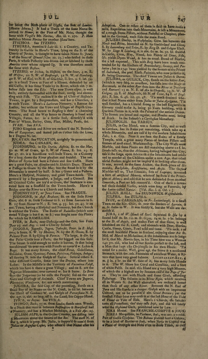 j U L A, f v ,« it : • , > ^ » ft# being the Birth-place of Ulyffes, the Soft of Laertes. [Hence //£<*««.] It had a Town of the fame Name fiti accord, to Homer, at the Foot of Mt. thought the Fame with Virgil's Mt. Neritus, iEn. iii. v. 270. P. Mela ffciftakes Mount Neritus for another IJland here. ITSCHOA. See ITZEHO. ITRUREA, mention’d Luke iii. i. a Country, and Te- frarchy in Galilee in Herod's Time, lying on the E. of the Courfe of Jordan, is thought to have taken Name fr. Jetur, i of the Sons of Ijhmael (Gen. xx. 25.) who fettled in thefe Parts, & whofe Pofterity was driven out or fubdued by thofe Amorites over whom reigned Og. It was therefore much the fame with Bajkan. ITZEHO, or Itfchoa, in Holjlein, on the Stosr, 4 m. E. <5f Wilfer, 20. S. W. of Renjlurgh, 32 N. W. of Hamburg, 40 S. W. of Kiel, 10N.E. of Gluchftat, E. Ion. 9. 8. lat. 54. 40. is a fmall Town at Foot of a Mount, defended by an old Caille, & has fome Trade by its River, which abt. 7 m. below falls into the Elbe. The new Town efpec. is well built, entirely furrounded with the Stoer, navig. and aboun¬ ding with Fi(h. ’Tis reckon’d in the 3d Clals of Holjlein s Towns, is gov. by 2 Burgomafters, and has 2 Churches, 1 in each Town. Here’s a Lutheran Nunnery, a Retreat for Ladies, but without the Vows and Ufages of Popilh Con¬ sents. The Road hence to Renjberg is thro’ a charming Country, and all the Way hence to Hamburg is lined with Villages, Farms, &c. in a fertile Soil, diverfify’d with Plats of Wheat, Barley, Oats, Flax, Millet, Peafe, &c. 1VAH. See AVA. JUBO Kingdom and River are reckon’d the N. Bounda¬ ries of Zanquebar, and feated juft on t’other Side the Line, in 1 Degree N. lat. JUCATAN, See YUCATAN, as rightly ’tis pronounced. JUDEA. See CANAAN, See. JUDENBURG, in up. Styria, Aujlria, fit. on the Mur, 50 m. W. of Gratz, 90 S. W. of Vienna, E. Ion. 15. 8. lat. 47. 20. is a hand-fonts well-built Town, in a Country for 2 leag. down the River pleafant and fruitful. The ant. Dukes of Styria had here a Palace and fine Caftle. Here are 2 great Fairs, on Afcenfion and Sr. Urfulas Days. There’s a Paffage to Gratz by the Mur, but the Road to it by the Mountains is neareft by half. It has 5 Gates and a Poftern. Here’s a Hofpital, Nunnery, and good Town-houfe. ’Tis govern’d by a Burgomafter, a Judge, and a Council. But all Criminal Cafes are try’d at Gratz, tho’ Sentence is exe¬ cuted here on a Scaffold in the Town-houfe. Here’s a Bridge over the River to a Church and Suburb. JUDENSTADT, or Jews Town. See PRAGUE. JUDOIGNE, in Aujl. Brabant, fit. on the little River Geete, abt. 6 m. from Tirlemont to S. 11 from Louvain to S. E. 15 from Namur toN. j E. Ion. 4. 55. lat. 50.45. is an ant.Town, having a Hofpital and Nunnery, but the Church is without the Town. The Battle of Ramillies (which now noted Village is but 6 m. to S.) was fought near this Place; for which fee RAMILLIES. IVER, in Bucks, near Uxbridge and the Coin, has Fairs June 29. and Ang. 1. and a Charity School. JUGORA, Jugorfi, Jugra, Juhorf/ii, Prov. in E. Muf- covy, is boun. S. W. by Mezzen, N. by the N. Ocean, E. by Petzora Prov. S. by Ujling & Permia. ’Tis large, & div. by the Polar Circle into i Parts, the far biggeft on this Side. The Situat. is cold enough to make it barren, fo that being uncultivated ’tis over-run with Forefts or cover’d w. Lakes & Bogs. It has many Rivers, the chief Fitza, Goloebmtza, Golobeica, Ottna, Oymitza, Peitza, Peizitza, Voloinga, Indega ; all flowing N. into the Gulph of Teefca. Several others S. take different Courfes, fome into the Dwina, others into Lakes. In the Middle is the Territory of Vaconitza Volojl, which has here & there a great Village ; and on S. are the Jugorian Mountains, ever covered w. Ice & Snow. Le Brun fays the Jaegorians (as he calls the People) fed on the raw Guts and Garbage of Animals. Chief Towns are Jugoria, Plovouica, Waafgorta, Sec. not worth mentioning. JUGORA, the faid Cap. of the preceding, ftands on a {mail Bay of its Name on the N. Coaft, in 68 lat. between the I flan d of Condenois W. and Gulph of Petzerjkaia N. E. ©v. agt. it, abt. 20 leag, off fr. the Land, lies Colgoya Ifland. IVFCA, or Ivifas. SeeYVICA. FVIMGO, Bucks, 55 m. from London, ftands amo. Woods, in a Nook that runs in between Bedford/hire &c Hartford/, had a Nunnery, and has a Market Mondays, & a Fair Apr. 25. JULIAN ALPS, in the Grifons Country, are difting. into 3 Mountains about the Source of the Inn. The moft N. of the 3, which is prop. Mt. Julius, is fuppos’d fo nam’d from Julius or Augujlus Co.far, who aflum’d that Name after his Adoption. One or other of them is faid to have made * milit. Expedition ipto thefe Mountains, & left a Monument of 2 rough Stone Pillars, without Pedeftal or Chapiter; plan* ted in the Ground, each Side the main Road. _ JULIERS Duchy, in Wefphalia. Germ, lies between tho Maefe and Rhine, bounded on N. by Guelderland and Cleve S. by Luxemburg and Trier, E. by Berg D. and Cologne Eleft. W. by Liege Sc Limburg, & is abt. 60 m. lo. 30. br. fruitful in Catt.e, Corn, Hay, Wood, has Plenty of Deer, Fifti (Ac. yields Dyers Woad, & has an excel. Breed of Horfes, the 2 laft exported. This with Berg have been much con¬ tended for by the Electors of Brandenburg, Saxony, and Pa¬ latine ; but in 1741 ’twas yielded by the former tathe Prince of Sultzback, the pref. Eleft. Palatine, who now pofieffes it, Fr. being Guarantee. The chief Towns are Juliers Sc Duren, r I^HERS’ °r GULICK, City, ftands on the hither Roer, (which is very fubj. to overflow, but falls into the MatJ* at Roermoude, as the other Roer does into the Rhine at Duisburg and Roeroort) 13 m. N. E. of Aix la Chapelle, 19 N. W of Cologne, 39 E. of Maefricht, 66 N. of Trier, 84 E. of Bruf- fels •, E. Ion. 6. 46. lat. 50. 48. ’Tis much doubted whe¬ ther it had Name either from Julius or Julia Agrippina., ’Tis well fortified, has a Citadel ftrong as the beft Engineers iii Germany could make it, being 30 Years building, with a fpacious Piazza in it, with the Palace of the antient Dukes. The Streets are broad and regular, and Houfes neat; being of Brick. In the Suburb’s a Carthufian Monaftery JULIOPOLIS. See TARSUS. JULIS, in Ceos Ifland, was a famous City, and as well as Carthaa, has its Ruins yet remaining, which take up a whole Mountain, and are call’d by the modern Inhabitants Polis, i. e. City. Near it are feen the Ruins of a {lately Temple, with a great many Pieces of broken Pillars anti Statues of moft excel. Workmanfhip. The City Walls wer© Marble, and fome Pieces are ftill remaining above 12 f. lo. Strabo tells us, that the Athenians, having befieged this City, rais’d the Siege, upon Advice that the Inhabitants had refol- ved to murder all the Children under a cert. Age. that othef ufeful Perfons might not be imploy’d in looking after them. It was, accord, to the fame Author, the Birth-place of Si¬ monides, Bachylides, Erafiftratus, and Arijlo. The Oxford Maibles tell us. That Simonides, Son of Lcoprepis, invented a Sort of artificial Memory, whereof he fhew’d the Princi¬ ples at Athens; and add that he was defeended from another Simonides, a Poet no lefs renovvn’d. One of thefe 2 inven¬ ted thofe doleful Verfes, which were fung at Funerals, by the Latins called Nania. [Vid. Hor. 1. ii. Od. 1.] JULIUS HALL. See BRUNSWICK Wolfetnbuttk. JULPHA. See ZULPHA. IVOY, or CARIGNAN, in Fr. Luxemburg!, is a fmall Town on the Riv. Cbier, fit. near the Borders of Lorrain, 6 m. fr. Sedan to W. It was fortify’d, but the Walls are de- molifh'd. JURA, 1 of VV.IJlands of Scot!, feparated Ix.IJla by a Sound half m. br. 12. m. fr. Gigay, 24 m. lo. 7 br. belongs to the D. of Argyle, and makes Part of that Shire, is well inhabited on the E. Coaft, and abounds with Deer, Horfesj Cattle, Sheep, Goats, Fowl wild and tame. ’Tis reck. 1 of the moft healthful Places in Scotland, enjoying clear Air fr. Mid. of March to Michaelmas, Sc the Inhabitants are fo long- liv’d, that Mr. Martin fays, in his Time here was a Womari 140 yrs. old, who had all her Senfes perfeft to the laft, and a Man that kept 1 80 Chrfisnaffes in his own Houle. ’Tis noted for a medic. Well, good agt. the Stone & a naufeated Stomach, with lev. oth. Fountains of excellent Water, & Ri¬ vers that have very good Salmon. Lochtarbat-Bay, 4 m. f lo. 2 br. on the W. Side of it, has many little Iflands in it. The W. Shore has Coral and Coralline, and a Sore of white Pulfe. In mid. this Ifland are 4 very high Mounts, of which the 2 higheft are by Seamen call’d the Paps of Ju¬ ra. They’re cov. with Heath and fome Grafs, affording Paftufage. The Salmon in its River Nijfa, which receives all its Waters fr. the Well abovefaid, are reckon’d better than thofe of any other River. Between the N. End of Jura and Scarba is a danger. Gulph with an impetuous Current, not to be parallel’d abt. Great Britain ; yet the fmalleft Fifher-boat may crofs it at the laft Hour of the Tide of Flood or Tide of Ebb. Here's 1 Church, the Inhabi¬ tants all Proteftant, tho’ they talk Irijh, and did ’till lately wear the Highland Garb, prohibited now by Law. JURA Mount. See FRANCHE-COMPTE & JOUX> JURE A Marqulfate, in Piedmont, Italy, was artt. a confid. Part of Gallia Cijalpina. The Romans planted here a Colony, to be a kind of Barrier to Italy, when Jurea its Capital Was a Place of Strength’ and Note even in thofe Times, as well