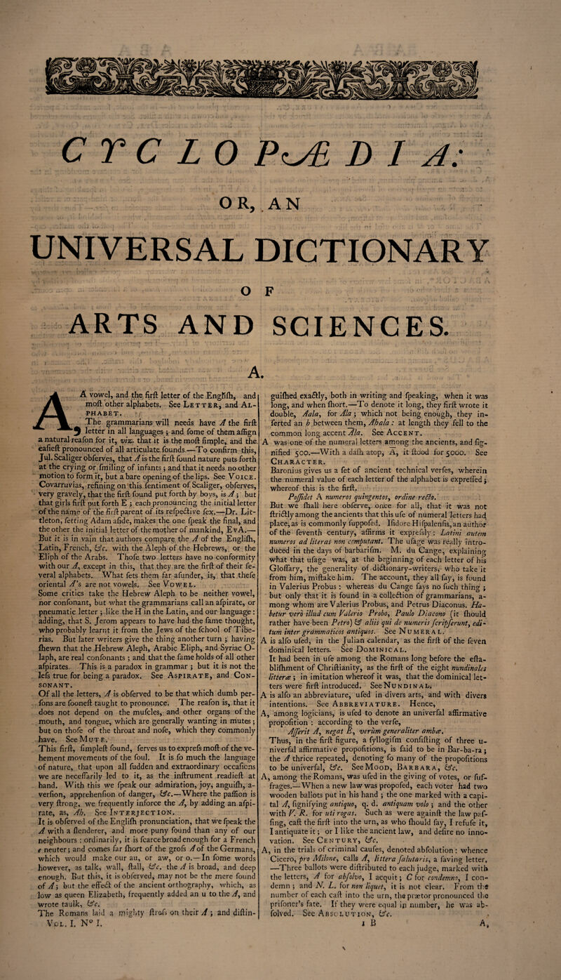 O R, A N UNIVERSAL DICTIONARY l ■■ - f». < , /. j- • /» i O F ARTS AND SCIENCES. ; < \ i- . ■ • f *- r »^ • 1 * . - *'*' j * »'. i ‘ ‘ 1 ' ^ ‘ .  ’ . ; >_/<.* . I * ' . > 1 I i J * • cA )' c.:* =j*i■: !• >*-!).Kjii v • ’ ' • .caL:— . ;rr A. A vowel, and the firft letter of the Engfifh, and moil other alphabets. See Letter, and Al¬ phabet. n The grammarians will needs have A the firft 3 letter in all languages ; and fome of them affign a natural reafon for it, viz. that it is the moft fimple, and the eafieft pronounced of all articulate founds—To confirm this, Jul. Scaliger obferves, that A is the firft found nature puts forth at the crying or finding of infants ; and that it needs no other motion to form it, but a bare opening cf the lips. See Voice. Covarruvias, refining on this fentiment of Scaliger, obferves, very gravely, that the firft found put forth by boys, is A; but that girls firft put forth E ; each pronouncing the initial letter of the name of the firft; parent of its refpedlive fex.—Dr. Lit¬ tleton, fetting Adam afide, makes the one fpeak the final, and the other the initial letter of the mother of mankind, EvA.— But it is in vain that authors compare the A of the Englifh, Latin, French, &c. with the Aleph of the Hebrews, or the Eliph of the Arabs. Thofe two letters have no conformity with our A% except in this, that they are the firft of their fe- veral alphabets. What fets them far afunder, is, that thefe oriental A’s are not vowels. See Vowel. Some critics take the Hebrew Aleph to be neither vowel, nor confonant, but what the grammarians call an afpirate, or pneumatic letter ; like the H in the Latin, and our language : adding, that S. Jerom appears to have had the fame thought, who probably learnt it from the Jews of the fchool of Tibe¬ rias. But later writers give the thing another turn ; having fhewn that, the Hebrew Aleph, Arabic Eliph, and Syriac O- Iaph, are real confonants ; and that the fame holds of all other afpirates. This is a paradox in grammar ; but it is not the lefs true for being a paradox. See Aspirate, and Con¬ sonant. Of all the letters, A is obferved to be that which dumb per- fons are fooneft taught to pronounce. The reafon is, that it does not depend op the mufcles, and other organs of the mouth, and tongue, which are generally wanting in mutes; but on thofe of the throat and nofe, which they commonly have. See Mute. This firft, fimpleft found, ferves us to exprefs moft of the ve¬ hement movements of the foul. It is fo much the language of nature, that upon all fudden and extraordinary occaficns we are neceftarily led to it, as the inftrument readieft at hand. With this we fpeak our admiration, joy, anguifh, a- verfion, apprebenfion of danger, &c.—Where the paflion is very ftrong, we frequently inforce the A, by adding an afpi¬ rate, as. Ah. See Interjection. It is obferved of the Englifh pronunciation, that we fpeak the A with a fienderer, and more puny found than any of our neighbours : ordinarily, it is fcarcebroad enough for a French e neuter; and comes far fhort of the grofs A of the Germans, which would make our au, or aw, or o. —In fome words however, as talk, wall, ftall, idc. the A is broad, and deep enough. But this, it is obferved, may not be the mere found ofy/; but the effect of the ancient orthography, which, as low as queen Elizabeth, frequently added an u to the A, and wrote taulk, £sY. The Romans laid a mighty fitefs on their A ; and diftin- Vol. I. N° I. guifhed exa&ly, both in writing and fpeaking, when it was long, and when fhort.—To denote it long, they firft wrote it double, Aala, for Ala ; which not being enough, they in- ferted an h between them, Ahala: at length they fell to the common long accent Ala. See Accent. A was one of the numeral letters among the ancients, and fig- nified 500.—With a dafh atop, A, it flood for 5000. See Character. Baronius gives us a fet of ancient technical verfes, wherein the numeral value of each letter of the alphabet is expreifed j whereof this is the firft. PoJJidet A numeros quingentos, or dine redlo.' But we fhall here obferve, once for all, that it was not ftri&ly among the ancients that thisufe of numeral letters had place,as is commonly fuppofed. Ifidore Hifpalenfis,an author of the feventh century, affirms it exprefsly: Latini autern numeros ad liter as non compliant. The ufage was really intro¬ duced in the days of barbarifm. M. du Cange, explaining what that ufage was, at the beginning of each letter of his Gloflary, the generality of dictionary-writers,- who take it from him, miftakehim. The account, they all fay, is found in Valerius Probus : whereas du Cange fays no fuch thing ; but only that it is found in a collection of grammarians, a- mong whom are Valerius Probus, and Petrus Diaconus. Ha~ betur verb illud cum Valerio Probo, Paulo Diacono (it fhould rather have been Petro) & aliis qui de numeris fcripferunt, cdi~ turn inter grammaticos antiquos. See Numeral. A is alfo ufed, in the Julian calendar, as the firft of the feven dominical letters. See Dominical. It had been in ufe among the Romans long before the efta- blifhment of Chriftianity, as the firft of the eight nundinales Uttera ; in imitation whereof it was, that the dominical let¬ ters were firft introduced. SeeNuNDiNal-. A is alfo an abbreviature, ufed in divers arts, and with divers intentions. See Abbreviature. Hence, A, among logicians, is ufed to denote an univerfal affirmative propofition : according to the verfe, Ajjerit A, negat E, verum generaliter ambes. Thus, in the firft figure, a fyllogifm confifting of three u- niverfal affirmative propofitions, is faid to be in Bar-ba-ra j the A thrice repeated, denoting fo many of the propofitions to be univerfal, &c. See Mood, Barbara, &c. A, among the Romans, was ufed in the giving of votes, or fuf- frages.—When a new law was propofed, each voter had two wooden ballots put in his hand ; the one marked with a capi¬ tal /f, fignifying antiquo, q. d. antiquam volo ; and the other with V. R. for uti rogas. Such as were againft the law paf- fing, caft the firft into the urn, as who fhould fay, I refufe it, I antiquate it; or I like the ancient law, and defire no inno¬ vation. See Century, &c. A, in the trials of criminal caufes, denoted abfolution; whence Cicero, pro Milone, calls A, littera falutaris, a faving letter, —Three ballots were diftributed to each judge, marked with the letters, A for abfolvo, I acquit; C for condemns, I con¬ demn ; and N. L. for non liquet, it is not clear. From thd number of each caft into the urn, the praetor pronounced the prifoner’s fate. It they were equal ip number, he was ab- folved. Sec Absolution, b’c. l B A, \