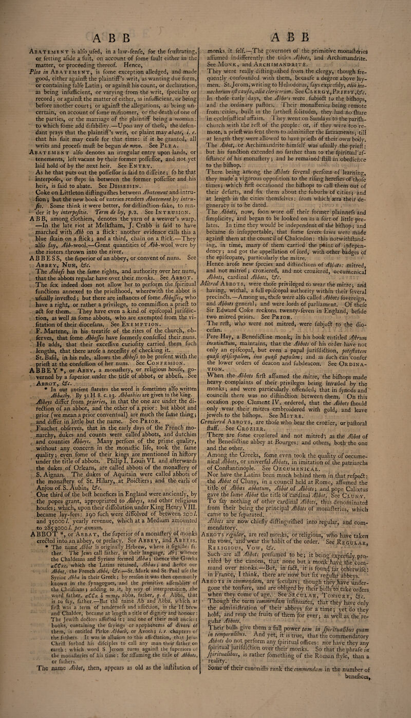 ABB ABB Abatement isalfo^ufed, in a law-fenfe, for the fruftrating, or fetting afide a fuit, on account of fome fault either in the matter, or proceeding thereof. Hence, Plea in Abatement, is fome exception alledged, and made good, either againft the plaintiff’s writ, as wanting due form, or containing falfe Latin; or againft his count, or declaration, as being inefficient, or varying'from the writ, fpecialt.y or record; or againft the matter of either, as infufficient, or being before another court; or againft the allegations, as being un¬ certain, on account of fome mifnomer, or the death of one of the parties, or the marriage of the plaintiff being a woman: to which fome add difability.—Upon any of thefe, the defen¬ dant prays that the plaintiff’s writ, or plaint may abate, i. e. that his fuit may ceafe for that time: if it be granted, all writs and procefs muft be begun de novo. See Plea. Abat ement alfo denotes an irregular entry upon lands, or tenements, left vacant by their former poffeffor, and not yet laid hold of by the next heir. See Entry. As he that puts out the poffeffor is laid to diffeize; fo he that • interpofes, or fteps in between the former poffeffor and his heir, is faid to abate. See Disseisin. Coke on Littleton diftinguifhes between Abatement and intru- fion; but the new book of entries renders Abatement by intru- fio. Some think it were better, for diftin&ion-fake, to ren- • der it by interpofitio. Term de ley, p.2. See Intrusion. ABB, among clothiers, denotes the yarn of a weaver’s warp. —In the late riot at Melkfham, J. Crabb is faid to have marched with Abb on a ftick: another evidence calls this a blue lkain on a ftick; and a third, chain on a ftick.—They alfo fay. Abb-wool.—Great quantities of Abb-wool were by the rioters thrown into the river. ABBESS, the fuperior of an abbey, or convent of nuns. See Abbey, Nun, &c. The Abbefs has the fame rights, and authority over her nuns, that the abbots regular have over their monks. See Abbot. . The fex indeed does not allow her to perform the fpiritual functions annexed to the priefthood, wherewith the abbot is ufually invefted; but there are inftances of fome AbbeJJes, who have a right, or rather a privilege, to commiffion a prieft to adl for them. They have even a kind of epifcopal jurifdic- tion, as well as fome abbots, who are exempted from the vi- fitation of their diocefans. See Exemption. F. Martens, in his treatife of the rites of the church, ob- ferves, that fome Abbejfes have formerly confeffed their nuns. . He adds, that their exceffive curiofity carried them fuch - lengths, that there arofe a neceffity of checking it. St. Bafil, in his rule, allows the Abbefs to be prefent with the prieft at the confeffion of her nuns. See Confession. ABBEY *, or Abby, a monaftery, or religious houfe, go¬ verned by a fuperior under the title of abbot, or abbefs. See . Abbot, &c. . - , * In our ancient ftatutes the word is fometimes alfo written Abbathy. By 31 H 8. c. 13. Abbathies are given to the king. Abbeys differ from priories, in that the one are under the di¬ rection of an abbot, and the other of a prior: but abbot and prior (we mean a prior conventual) are much the fame thing; , and differ in little but the name. See Prior. Fauchet obferves, that in the early days of the French mo¬ narchy, dukes and counts were called abbots, and dutchies and counties Abbeys. Many perfons of the prime quality, without any concern in the monaftic life, took the fame quality; even fome of their kings are mentioned in hiftory under the title of abbots. Philip I. Louis VI. and afterwards the dukes of Orleans, are called abbots of the monaftery of S. Aignan. The dukes of Aquitain were called abbots of the monaftery of St. Hilary, at PoiCliers; and the earls of Anjou of S. Aubin, &c. One third of the beft benefices in England were anciently, by the popes grant, appropriated to Abbeys, and other religious houfes; which, upon their diffolutton under King Henry VIII. became lay-fees: 190 fuch were diffolved of between 200/. and 35000/. yearly revenue, which at a Medium amounted to 2853000 /. per annum. ABBOT *, or Abb at, the fuperior of a monaftery of monks ereCted into an abbey, or prelacy. See Abbey, and Abbess. * The name Abbot is originally Hebrew, where it fignifies fa¬ ther. The Jews call father, in their language, Ab‘, whence the Chaldeans and Syrians formed Abba', thence the Greeks ctCCzs, which the Latins retained, Abbas; and hence our Abbot, the French Abbe, lAc.—St. Mark and St. Paul ufe the Syriac Abba in their Greek; by reafon it was then commonly known in the fynagogues, and the primitive aflemblies of the Chrillians; adding to it, by way of interpretation, .the word father, aCCct 0 m-ntg, abba, father, q. d. Abba,' that is to fay, father.—But the name Ab and Abba, which at frit was a term of tendernefs and affeftion, in the IF brew and Chaldee, became at length a title of dignity and honour: The Jcwifh do&ors affefted it; and one of their moil ancient books, containing the fayings or apophthems of divers of them, is entitled Pirke Abboth, or Avothj i.e. chapters of the fathers. It was in allufion to this affettation, that Jelus Chriit forbad his difciples to call any man their father on earth : which word S Jerom turns againft the fuperiors ut the monafteries of his time : for affuming the title of Abbots, or fathers. - , . The name Abbot, then, appears as old as the inftitution of monks it felf.—The governors of the primitive monafteries affirmed indifferently the titles Abbots, and Archimandrite. See Monk, and Archimandrite. They were really diftinguifhed from the clergy, though fre¬ quently confounded with them, becaufe a degree above lay¬ men. St. Jerom, writing to Heliodorus, fays exprefsly, alia mo- nachorum cjl caufa, alia clericorum. See Clergy,.Priest,OV. In thofe early days, the Abbots were fubjedt to the bifhops, and the ordinary paftors. Their monafteries being remote from cities, built in the fartheft folitudes, they had no fhare in ecclefiaftical affairs. They went on Sundays to the parifh- church with the reft of the people: or, if they were too re¬ mote, a prieft was fent them to adminifter the facraments; till at length they were allowed to have priefts of their own body. The Abbot,, or Archimandrite himlelf was ufually the prieft: but his function extended no farther than to the fpiritaal af- fiftance of his monaftery; and he remained ftill in obedience to the bifhop. There being among the Abbots feveral perfons of learning, they made a vigorous oppofition to the riling herefies of thofe times; which firft occafioned the bilhops to call them Out of their defarts, and fix them about the fuburbs of cities; and at length in the cities themfelves: from which aera their de¬ generacy is to be dated. The Abbots, now, foon wore off their former plainnefs and frmplicity, and began to be looked on as a fort of little pre¬ lates. In time they would be independent of the bifhop; and became fo infupportable, that fome fevere laws were made againft them at the council of Chalcedon: this notwithftand- ing, in time, many of them carried the pdint of indepen¬ dency ; and got the appellation of lord, with other badges of the epifeopate, particularly the mitre. Hence arofe new fpecies and diftindtions of Abbots: mitred, and not mitred; croziered, and not croziered, oecumenical Abbots, cardinal Abbots, &c. ■ - Mitred Abbots, were thofe privileged to wear the mitre; and having, withal, a full epifcopal authority within their feveral precindts.—Among us, thefe were alfo called Abbots fovereign, and Abbots general; and were lords of parliament. Of thefe Sir Edward Coke reckons twenty-feven in England, befide two mitred priors. See Prior. The reft, who were not mitred, were fubjedt to the dio- cefan. Pere Hay, a Benedi&ine monk, in his book entitled Ajlrum inextinftum, maintains, that the Abbots of his order have not only an epifcopal, but even a papal jurifdidfion, potejlatem quafi epifcopalem, imo quafi papalem; and as fuch can confer the lower orders of deacon and fubdeacon. See Ordina¬ tion. When the-Abbots firft affirmed the mitre, the bifhops made heavy complaints of their privileges being invaded by the monks; and were particularly offended, that in fynods and councils there was no diftindtion between them. On this occafion pope Clement IV. ordered, that the Abbots fhould only wear their mitres embroidered with gold, and leave jewels to the bifhops. See Mitre. Croziered Abbots, are thofe who bear the crozier, or paftoral ftaff. See Crozier. There are fome croziered and not mitred; as the Abbot of the Benedidline abbey at Bourges: and others* both the one and the other. Among the Greeks, fome even took the quality of oecume¬ nical Abbots, or univerfal Abbots, in imitation of the patriarchs of Conftantinople. See Oecumenical. Nor have the Latins been much behind them in that refpedf: the Abbot of Cluny, in a council held at Rome, affumed the title- of Abbas abbatum, Abbot of Abbots', and pope Calixtus gave the fame Abbot the title of cardinal Abbot. See Cluny. To fay nothing of other cardinal Abbots, thus denominated from their being the principal Abbots of monafteries, which came to be feparated. Abbots are now chiefly diftinguifhed into regular, and com¬ mendatory. Abbots regular, are real monks, or religious, Who have taken the vows, and wear the habit of the order. See Regular Religious, Vow, &£. Such are all Abbots prefumed to be; it being exprefsly pro¬ vided by the canons, that none but a monk have, the com¬ mand over monks.—But, in fadt, it is founcj far btherwife: in France, I think, there are now but fix regular abbeys. Abbots in commendam, are fecularS; though they.have under¬ gone the tonfure, and are obliged by their bulls to take orders when they come of age. See Secular, Tonsure (3 c. Though the term commendam mftfiuates, that they have only the adminiftration of their abbeys for a time; yet. do they hold, and reap the fruits of them for ever; as well as the're- gular Abbots. Theii bulls give them a full power tarn in fpiritualibus quam in tempornlibus. And yet, it is true, that the commendatory Abbots do not perform any fpiritual offices: nor have they any fpiiitual jurifditftion over their monks. So that the phrafe in fpiritualibus, is rather fomething of the Roman ftyle, than a reality. Some of their canonifts rank the commendam in the number of benefices*