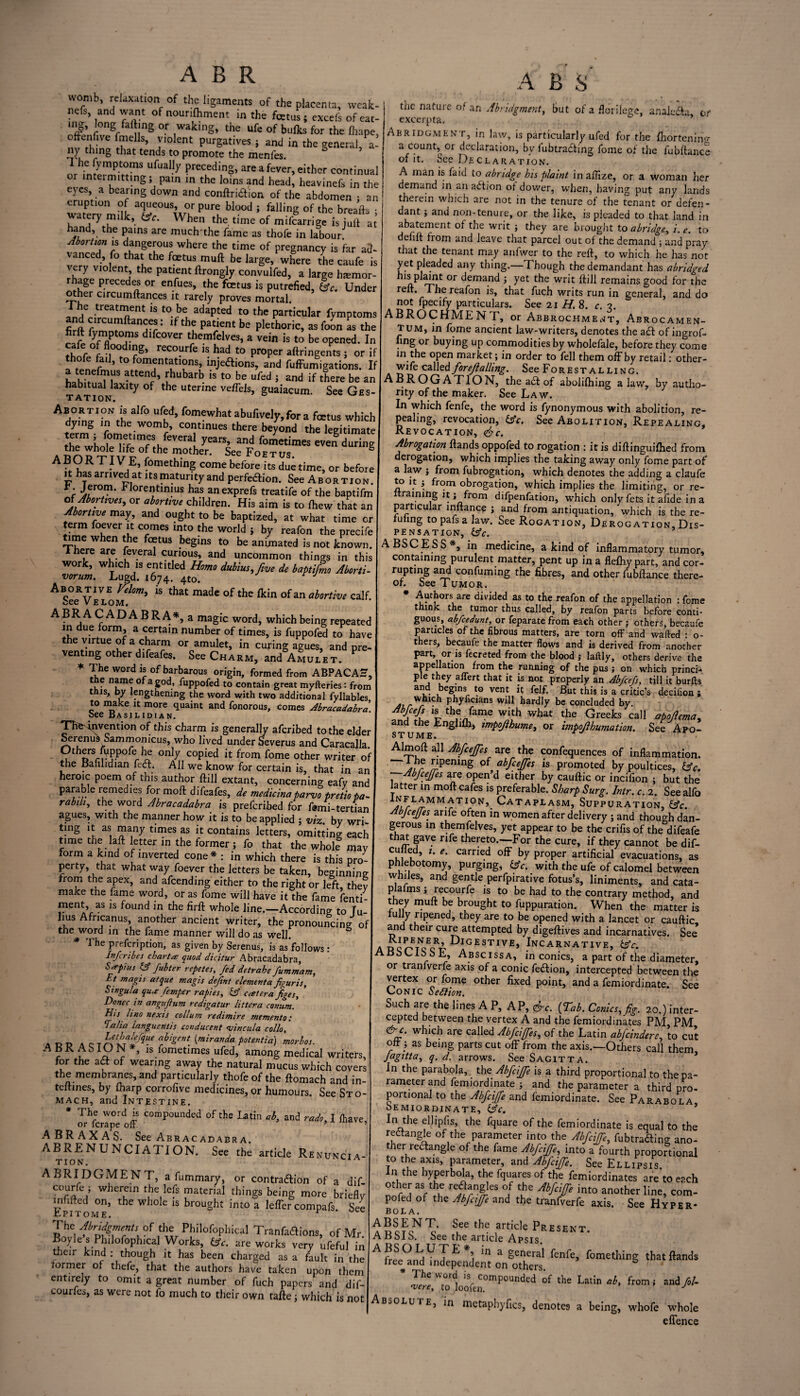 womb, relaxation of the ligaments of the placenta, weak- nefs, and want of nounffment in the fcetus 5 excefs of eat- nfflni?grf nng °r ,Waklng’ the ufe of bulks for the fliape, oltenfwe fmells, violent purgatives ; and in the general, a- ny thing that tends to promote the menfes. I he fymptoms ufually preceding, are a fever, either continual or intermitting; pain in the loins and head, heavinefs in the eyes, a bearing down and conftri&ion of the abdomen • an eruption of aqueous, or pure blood; falling of the breafts • watery milk, (Ac. When the time of mifcarrige is juft at hand, the pains are much'the fame as thofe in labour Abortion is dangerous where the time of pregnancy is far a2- vanced, fo that the foetus muft be large, where the caufe is very violent the patient ftrongly convulfed, a large hemor¬ rhage precedes or enfues, the fetus is putrefied, (Ac. Under other circumftances it rarely proves mortal. I he treatment is to be adapted to the particular fymptoms firft fvmntam ' lf b° Plethoric> as ^on as the 5? %TT dlfcover themfielves, a vein is to be opened. In %„r°r floodl«g» recourfe is had to proper aftringents ; or if thofe fail, to fomentations, injetfions, and fuffumigations. If fTlUS attend» fhubarb ls to be ufed ; and if there be an habitual laxity of the uterine vefTels, guaiacum See Ges¬ tation. Abortion is alfo ufed, fomewhat abufiveIy,for a fetus which dying in the womb, continues there beyond the legitimate yearS’ and betimes even during A Sn?t T VI r thC f°ther' See Foetus* A B U K. TIV E, fomething come before its due time, or before it has arrived at its maturity and perfection. See Abortion. h. Jerom. hlorentmius has anexprefs treatife of the baptifm of Aborttves, or abortive children. His aim is to ffew that an Abortive may, and ought to be baptized, at what time or term foever it comes into the world ; by reafon the precife time when the fetus begins to be animated is not known. I here are feveral curious, and uncommon things in this work, which is entitled Homo dubius,fve de baptifmo Aborti- Abortive Velom, is that made of the fkin of an abortive calf. uCC V E LOM, ABRACADABRA*, a magic word, which being repeated in due form, a certain number of times, is fuppofed to have the virtue of a charm or amulet, in curing agues, and pre¬ venting other difeafes. See Charm, and Amulet. * The word is of barbarous origin, formed from ABPACAH, e name of a god, fuppofed to contain great myfteries: from this, by lengthening the word with two additional fyllables to make it more quaint and fonorous, comes Abracadabra bee Basil id 1 an. The-invention of this charm is generally afcribed to the elder Serenus Sam m on ic us, who lived under Severus and Caracalla. 2thnrrJ-pofr ^ onj7 coPied it from fome other writer of the Bafilidian feet. All we know for certain is, that in an heroic poem of this author ftill extant, concerning eafv and parable remedies formoft difeafes, de medicinaparvopretio pa- rabm, the word Abracadabra is preferred for farni-tertian agues, with the manner how it is to be applied ; viz by wri ting it as many times as it contains letters, omitting each time the laft letter in the former ; fo that the whole may form a kind of inverted cone* : in which there is this pro¬ perty, that what way foever the letters be taken, beginning from the apex, and afeendmg either to the right or left, they make the fame word, or as fome will have it the fame fenti- ment, as is found in the firft whole line.—According to Tu- lius Africanus, another ancient writer, the pronouncing of the word in the fame manner will do as well. * The prefeription, as given by Serenus, is as’follows: Inferibes chart# quod dicitur Abracadabra, S#pius & fubter repetes, fed detrahe fummam, Et magis atque magis defint elementafigures, Singula qua- femper rafies, (A c#tera figes, ’ Donee in angujium redigatur litter a canum. his lino nexis collum redimire memento: lalia languentis conducent vincula collo, add a CT^ nrbigent ^miranda ptentia) morbos. ABKASbON*, is fometimes ufed, among medical writers, for the act of wearing away the natural mucus which covers the membranes, and particularly thofe of the ftomach and in- teftines, by {harp corrofive medicines, or humours. See Sto¬ mach, and Intestine. * The word is compounded of the Latin ab, and rado% I /have or ferape off. 5 ’ ABRAXAS. See Abracadabra. ABRENUNCIATI ON. See the article Renuncia¬ tion. ABRIDGMENT, a fummary, or contraftion of a dif- courfe ; wherein the lefs material things being more briefly mfifted on, the whole is brought into a lefTer compafs. See Epitome. The Abridgments of the Philofophical Tranfaftions, of Mr. Boyle s Philofophical Works, (Ac. are works very ufeful in their kind : though it has been charged as a fault in the former of thefe, that the authors have taken upon them entirely to omit a great number of fuch papers and dif- courfes, as were not fo much to their own tafte; which is not A B S the nature of an Abridgment, but of a florilegc, analecta, or excerpta. Abridgment, in law, is particularly ufed for the fhortening a count, or declaration, by fubtracling fome of the fubftance of it. See Declaration. A man is fa id to abridge bis plaint, in affize, or a woman her demand in an action ot dower, when, having put any lands therein which are not in the tenure of the tenant or defen¬ dant ; and non-tenure, or the like, is pleaded to that land in abatement of the writ ; they are brought to abridge, i. e. to defift from and leave that parcel out of the demand ; and pray that the tenant may anfwer to the reft, to which he has not yet pleaded any thing.—Though the demandant has abridged his plaint or demand ; yet the writ ftill remains good for the reft. The reafon is, that fuch writs run in general, and do not fpecify particulars. See 21 H. 8. c. 2. ABROCHMENT, or Abbrochment, Abrocamen- tum, in fome ancient law-writers, denotes the act of ingrof- ling or buying up commodities by wholefale, before they come m the open market; in order to fell them off by retail: other- wi fe called for eft ailing. See Forestalling. ABROGATION, the act of abolifhing a law, by autho¬ rity of the maker. See Law. In which fenfe, the word is fynonymous with abolition, re- pealing, revocation, (Ac. See Abolition, Repealing, Revocation, <&c. Abrogation {bands oppofed to rogation : it is diftinguifhed from derogation, which implies the taking away only fome part of a law ; from fubrogation, which denotes the adding a claufe £> It ; from obrogation, which implies the limiting, or re¬ training it; from difpenfation, which only fets it afide in a particular inftance ; and from antiquation, which is the re¬ eling to pafs a law. See Rogation, Derogation Dis¬ pensation, (Ac. ABSCESS*, in medicine, a kind of inflammatory tumor, containing purulent matter, pent up in a fleftiy part, and cor- rupting and confirming the fibres, and other fubftance there¬ of. See Tumor. * Authors are divided as to the reafon of the appellation : fome think the tumor thus called, by reafon parts before conti¬ guous, abfeedunt, or feparate from each other ; others, becaufe particles of the fibrous matters, are torn off and wafted : o- thers, becaufe the matter flows and is derived from another part, or is fecreted from the blood ; laftly, others derive the appellation from the running of the pus ; on which princi¬ ple they affert that it is not properly an Abfcefs, till it burits and begins to vent it felf. But this is a critic’s decifion; which phyficians will hardly be concluded by. Abfcefs is the fame with what the Greeks call apbjema, and the Engl iff, impojihume, or impojlhumation. See Apo- stume. rj Ahnoft all Abfeeffes _ are the confidences of inflammation. I he ripening of abfeeffes is promoted by poultices, (Ac. Abfeeffes are open d either by cauftic or incifion ; but the latter in moft cafes is preferable. Sharp Surg. Intr. c. 2. See alfo TI.0N>. Cataplasm, Suppuration, (Ac. Abjceffes anfe often in women after delivery ; and though dan¬ gerous in themfelves, yet appear to be the crifis of the^difeafe that gave rife thereto.—For the cure, if they cannot be dif- eu led, 1. e. carried off by proper artificial evacuations, as phlebotomy, purging, (Ac. with the ufe of calomel between whiles, and gentle perfpirative fotus’s, liniments, and cata- plaims; recourfe is to be had to the contrary method, and they muft be brought to figuration. When the matter is rully ripened, they are to be opened with a lancet or cauftic and their cure attempted by digeftives and incarnatives. See* a Rcric^r Digestive, Incarnative, (Ac. ABSCISS E, Abscissa, in conics, a part of the diameter, or tranlverfe axis of a conic fection, intercepted between the vertex or fome other fixed point, and a femiordinate. See Conic SeSiion, Such are the lines A P, AP, &c. (Tab. Conics, fig. 20.) inter¬ cepted between the vertex A and the femiordinates PM, PM &c. which are called Abfcifes, of the Latin abfeindere, to cut oft ; as being parts cut off from the axis.—Others call them Jagitta, q. d. arrows. See Sagitta. In the parabola, the AbfciJJe is a third proportional to the pa¬ rameter and femiordinate ; and the parameter a third pro¬ portional to the Abfciffe and femiordinate. See Parabola, oemiordinate, (Ac. In the elhpfis, the fquare of the femiordinate is equal to the redtangle of the parameter into the Abfciffe,, fubtrading ano¬ ther Wangle of the fame Abfciffe, into a fourth proportional to the axis, parameter, and Abfciffe. See Ellipsis. In the hyperbola, the fquares of the femiordinates are to each nofeflr Ttb °I ?C AbWe int0 another line, com- pofed of the Abfciffe and the tranfverfe axis. See Hyper¬ bola. ABSENT. See the article Present ABSIS. See the article Apsis. Afree°„LdVnX^ertoVo£! f°m£tl'inS thatfands ‘ X«,7odloafenC°mPOUded °f ,he Latin al' from< Absolute, in metaphyfics, denotes a being, whofe whole effence