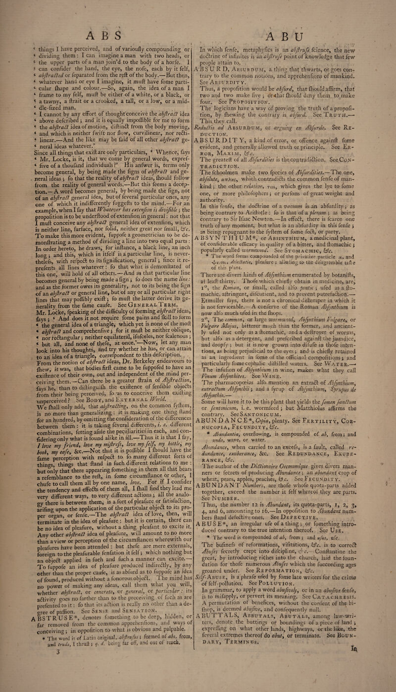 V A B S 4 things I have perceived, and of varioufly compounding or 4 dividing them: I can imagine a man with two heads, or 4 the upper parts of a man join’d to the body of a horfe. 1 ‘ can confider the hand, the eye, the nofe, each by it felf, 4 tibjlrafied or feparated from the reft of the body.—But then, 4 whatever hand or eye I imagine, it muft have fome parti- 4 cular fhape and colour.—So, again, the idea of a man I 4 frame to my felf, muft be either of a white, or a black, or 4 a tawny, a. ftrait or a crooked, a tall, or a low, or a mid- 4 dle-fized man. 4 I cannot by any effort of thought'conceive the abfradl idea 4 above deferibed ; and it is equally impoffible for me to form 4 the abflradl idea of motion, diftin£t from the body moving, 4 and which is neither fwift nor flow, curvilinear, nor refiti- 4 linear.—And the like may be faid of all other abjlradi ge- 4 neral ideas whatever.’ Since all things that exift are only particulars, 4 Whence, fays 4 Mr. Locke, is it, that we come by general words, expref- 4 five of a thoufand individuals?’ His anfwer is, terms only become general, by being made the figns of abjlraft and ge¬ neral ideas ; fo that the reality ofabjiratt ideas, fhould follow from the reality of general words.—But this feems a decep¬ tion.—A word becomes general, by being made the fign, not of an abJiraSi general idea, but of feveral particular ones, any one of which it indifferently fuggefts to the mind.—For an example, when I fay that Whatever has extenfion is divifible j the propofftion is to be underftood of extenfion in general: not that I muft conceive any abjlradl general idea of extenfion, which is neither line, furface, nor folid, neither great nor fmall, (Ac. To make this more evident, fuppofe a geometrician to be de- monftrating a method of dividing a line into two equal parts : In order hereto, he draws, for inftance, a black line, an inch lono-; and this, which in itfelf is a particular line, is never- theiels, with refpedl to its fignificatiori, general ; fince it re- prefents all lines whatever: fo that what is demonftated of this onej will hold of all others.—And as that particular line becomes general by being made a fign ; fo does the name line: and as the former owes its generality, not to its being the fign of an abjlradt or general line, but of any or all particular right lines that maypoflibly exift; fo muft the latter derive its ge¬ nerality from the fame caufe. See General I erm. Mr. Locke, fpeaking of the difficulty of forming abjlratt ideas, fays ; 4 And does it not require fome pains and fkill to form 4 the o-eneral idea of a triangle, which yet is none of the molt 4 abjlratt and comiprehenfive; for it muft be neither oblique, 4 nor re&angular; neither equilateral, ifofceles, nor fealenous; 4 but all, and none of thefe, at once.’—Now, let any man look into his thoughts, «ind try whether he has, or can attain to an idea of a triangle, correfp'ondent to this defeription. . From the notion of abftratt ideas, Dr. Berkeley endeavours to fhew, it was, that bodies firft came to be fuppofed to have an exiftence of their own, out and independent of the mind per¬ ceiving them.—Can there be a greater ftrain of Abjlrafiion, fays he, than to diftinguifh the exiftence of fenfible objedts from their being perceived, fo -as to conceive them exilling nnperceived? bee Body, and External World. We (hall only add, that abjlratting, on the common fyftem, is no more than generalizing : it is making one thing ftand for an hundred, by omitting the confideration of the differences between them : it is taking feveral different, i. e. different combinations, fetting alide the peculiarities in each, and con¬ sidering only what is found alike in all. Thus it is that I fay, J love °my friend, love my mijlrefs, love my felf,\ my bottle, my b0ok, my eafe, &c.—Not that it is poffible I fhould have the fame perception with refped to fo many different forts of things, things that ftand in fuch different relations to me : but only that there appearing fomething in them all that bears a refemblance to the reft, in fome circumftance or other, I chufe to call them all by one name, love. For if I confider the tendency and effeas of them all, I {hall find they lead me very different ways, to very different actions ; all the analo¬ gy there is between them, is a fort of pleafure or fatisfadlion, arifing upon the application of the particular objea to its pro¬ per organ, or fenfe.—TThe abfradt idea of love, then, will terminate in the idea of pleafure i but it is certain, there can be no idea of pleafure, without a thing pleafant to excite it. Any other abftratt idea of pleafure, will amount to no more than a view or perception of the circumftances wherewith our pleafures have been attended : but thefe are mere externals, foreign to the pleafurable fenfation it felf; which nothing but an objea: applied in fuch and fuch a manner can excite.— To fuppofe an idea of pleafure produced indirectly, by any other than the proper caufe, is asabfurd as to fuppofe an idea of found, produced without a fonorous objea. 1 he mind has no power of making any ideas, call them what you will, whether abjlratt, or concrete, or general, or particular: its aaivity goes no farther than to the preceiving of fuch as are prefentedfio it: fo that its aaion is really no other than a de¬ cree of paflion. See Sense and Sensation. ABSTRUSE*, denotes fomething to be deep, hidden, or far removed from the common apprehenfions, and ways of conceiving ; in oppofition to what is obvious and palpable. * The word is of Latin briginal, abftrufus; formed ot abs, from, and trudoy I thruft ; q. d. being far oft, and out ot reach. 3 ABU < I.-*-.? , v In which fenfe, metaphyfics is an abflrufe fcience, the new dodfrinc of infinites is an abjlrufe point of knowledge that few people attain to. A'B SURD, Absurdum, a tiling that thwarts, or goes con¬ trary to the common notions, and apprehenfions of mankind. See Absurdity. Thus, a propofition would be abfurdy that fhould affirm, that two and two make five ; or«that fhould deny them to make four. See Proposition. The logicians have a way of proving the truth of a propofi¬ tion, by fhewing the contrary is abfurd. See Truth.— This.they call. Redudiio ad Absurdum, or arguing ex Abjurdo. See Re¬ duction. ABSURDITY, a kind of error, or offence againft fome evident, and generally allowed truth or principle. See Er¬ ror, Maxim, (Ac. The greateft of all Abfur dities is the con tradition. See Con¬ tradiction. The fchoolmen make two fpecies of Abfur dities. — The one, abfolute, «7rAs?, which contradicts the common fenfe of man¬ kind ; the other relative, tivi, which gives the lye to fome one, or more philofophers; or perfons of great weight and authority. In th is fenfe, the doctrine of a vacuum is an abfurdity; as being contrary to Ariftotle : fo is that of a plenum ; as being contrary to Sir Ifaac Newton.—In effetft, there is fcarce one truth of any moment, but what is an abfurdity in this fenfe ; as being repugnant to the fyftem of fome fedt, or party. ABSYNTHIUM*, or Absinthium, a medicinal plant, of confiderable efficacy in quality of a bitter, and ftomachic ; popularly called wormwood. See Stomachic, (Ac. * The word feems compounded of the privative particle «, and d/i.roi, deleBatio, pleafure; alluding to the difagreeable tafte of this p’ant. There are divers kinds of Abfynthium enumerated by botaniffs, at leaft thirty. Thofe which chiefly obtain in medicine, are, l°, the Romany or fmall, called alfo pontic ; ufed as a fto¬ machic, aftringent, difeutient, and to prevent putrefaction.— Etmuller fays, there is not a chronical diftemper in which it is not ferviceable. — A conferve of the Roman Abfynthium is now alfo much ufed in the (hops. 2°, The common, or large wormwood, Abfynihiurn Vulgare, or Vidgare Majusy bitterer much than the former, and ancient¬ ly ufed not only as a ftomachic, and a deftroyer of worms, but alfo as a detergent, and prefcribed againft the jaundice, and dropfy ; but it is now grown into difufe in thofe inten¬ tions, as being prejudicial to the eyes; and is chiefly retained as an ingredient in fome of the officinal compofitions ; and particularly fome cephalic diftilled waters. See Water.—* The infufion of Abfynthium in wine, makes what they call Vinum Abfynthites. See Wine. The pharmacopoeias alfo mention an extract of Abfynthium y extrahum Abfyntbii ; and a fyrup of Abfynthiwny Syrupus de Abfynthio.— , , , Some will have it to be this plant that yields the femen fanttum or fantonicumy i. e. wormfeed ; but Matthiolus affirms the contrary. See S antonicum. ABUN DAN CE*, Copia, plenty. See Fertility, Cor¬ nucopia, Fecundity, (Ac, * Abundantia, overflowing, is compounded of ab, from; and undo., wave, or water. Abundance, when carried to an excefs, is a fault, called re- dundancey exuberance, &c. See Redundance, Exube¬ rance, (Ac. The author of the Didlionaire Oeconomique gives divers man¬ ners or fecrets of producing Abundance ; an abundant crop of wheat, pears, apples, peaches, (3 c. See Fecundity. ABUNDANT Numbers, are thofe whofe quota-parts added together, exceed the number it felf whereof they are parts. See Number. Thus, the number 12 is Ahundanty its quota-parts, I, 2, 3, 4, and 6, amounting to 16.—In oppofition to Abundant num¬ bers ftand defedtive ones. See Defective. ABUSE*, an irregular ufe of a thing ; or fomething intro¬ duced contrary to the true intention thereof. See Use. * The word is compounded of ab, from ; and ufus, ufe. The bufinefs of reformations, vifitations, (Ac. is to corredl Abufes fecretly crept into difcipline, A c. Conftantine the great, by introducing riches into the church, laid the foun¬ dation for thofe numerous Abufes which the fucceeding ages groaned under. See Reformation, (Ac. Self- Abuse, is a phrafe ufed by fome late writers for the crime of fclf-pollution. See Pollution. In grammar, to apply a word abufwelyy or in an abufive fenfe, is to mifapply, or pervert its meaning. See Cat achresis. A permutation ot benefices, without the confent of the b'i- fhop, is deemed abufivey and confequently null. ABUTTALS, Abbutals, Abutals, among law-wri¬ ters, denote the buttings or boundings of a piece of land ; expreffing on what other lands, highways, or the like, the feveral extremes thereof do abut, of terminate. See Boun¬ dary, Terminus, in