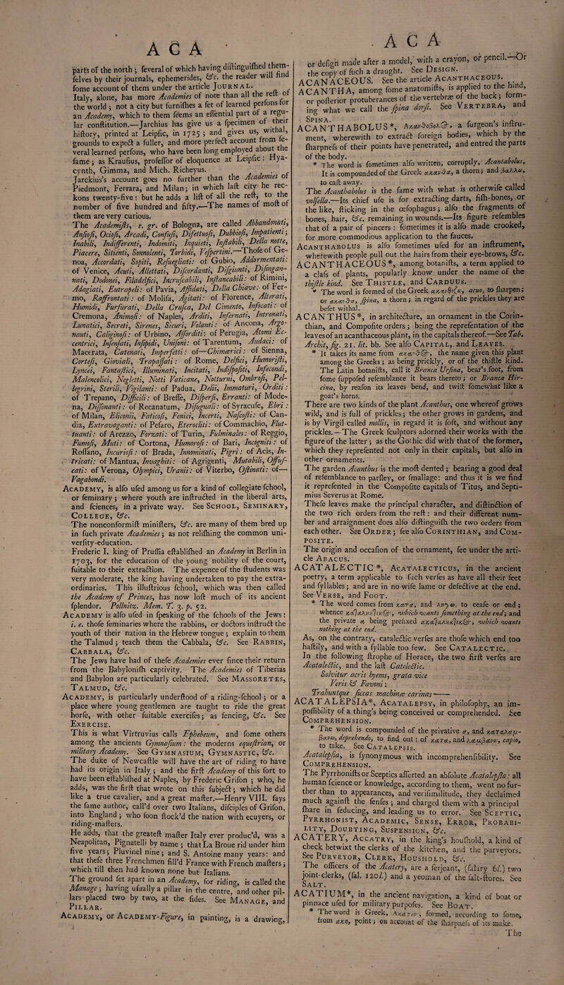 AG A ' parts of the north 3 feveral of which having diftinguilhed them- felves by their journals, ephemerides, &c. the reader will n fome account of them under the article Journal. Italy, alone, has more Academies of note than all the rei o the world ; not a city but furnilhes a fet of learned perlons or an Academy, which to them feems an eflential part of a regu¬ lar conftitution.—Jarchius has give us a fpecimen o t eir hiftory, printed at Leipfic, in 17 25 > an<^ g'ves us, witia, grounds to expe* a fuller, and more perfe* account horn veral learned perfons, who have been long employed about t e fame ; as Kraufius, profefTor of eloquence at Leipfic . ) a- cynth, Gimma, and Mich. Richeyus. . Jarckius’s account goes no further than the Acadetmes o Piedmont, Ferrara, and Milan 3 in which laft city he rec¬ kons twenty-five: but he adds a lift of all the reft, to the number of five hundred and fifty.—The names of moft of them are very curious. The Academifs, e. gn of Bologna, are called AbbandonaUr, Anfiofi, Ociof, Arcadi, Conftf, Difettuof, Dubbiof, Impatient 13 Inabili, Indifferenti, Indomiti, Inquieti, Infabili, Della notte, Placere, Sitienti, Sonnolenti, Torbidi, Vefpcrtini. Thofe of Ge¬ noa, Accordati, Sopiti, Refuegliati: of Gubio, Addormentati. of Venice, Acuti, Allettati, Difcordanti, Dijgiunti, Difngan- nati, Dodonei, Filadefici, Incrufcabili, Infancabili: of Rimini, Adagiati, Eutrapeli: of Pavia, Ajfdati, Della Chiave: ofber- mo, Rajfrontati: of Molifa, Agitati: of Florence, Alterati, Hutnidi, Furfur ati, Della Crufca, Del Cimento, Infocati: of Cremona* Anbnoji: of Naples, Arditi, Infer nati, Intronati, Lunaticf Secreti, Sirenes, Sicuri, Volanti: of Ancona, Argo- nauti, Caliginof: ofUrbino, Ajforditi: of Perugia, Atomi Ec¬ centric}, Infenjati, Infpidi, Unifoni: otTarentum, Audaci: of Macerata, Catenati, Imperfetti: of—Chimeerici: of Sienna, Cortefi, Gioviali, Trapafati: of Rome, Delfici, Humorifti, Lyncei, Fantafici, Illuminati, Incitati, Indifpofiti, Infecondi, Malencolici, Negletti., Nat/i Vaticane, Notturni, Ombrofi, Pa/- legrini, Sterili, Vigilanti: of Padua, Delii, Immature, Orditi: of Trepano, Dlficili: of Brefie, Difperf, Err anti: of Mode¬ na, Dijfonanti: ofRecanatum, Dijuguali: ofSyracufe, Ebri : of Milan, Eliconii, Faticofi, Fenici, Incerti, Nafcofi: of Can- dia, Extravagant}: of Pefaro, Eterocliti: of Commachio, Flut- tuanti: of Arezzo, Forzati: of Turin, Fulminales: of Reggio, Fumofi, Muti: of Cortona, Humor of: of Bari, Incogniti: of Roflano, Incuriofi: of Brada, Innominati, Pigri: of Acis, /«- tricati: of Mantua, Invaghiti: of Agrigenti, Mutabili, Offuf- cati: of Verona, Olympici, ZJranii: of Viterbo, Of inati: of—• Vagabond}. Academy, is alfo ufed among us for a kind of collegiate fchool, or feminary; where youth are inftrufted in the liberal arts, and fciences, in a private way. See School, Seminary, College, &V. The nonconformift minifters, Gsr. are many of them bred up in fuch private Academies j as not relifning the common uni- verfity -education. Frederic I. king of Pruflia eftablifhed an Academy in Berlin in 1703, for the education of the young nobility of the court, fuitable to their extraction. The expence of the ftudents was very moderate, the king having undertaken to pay the extra¬ ordinaries. This illuftrious fchool, which was then called Academy of Princes, has now loft much of its ancient fplendor. Pollnitz. Mem. T. 3. p. 52. Academy is alfo ufed in fpeaking of the fchools of the Jews: i. thofe feminaries where the rabbins, or doCtors inftrudt the youth of their nation in the Hebrew tongue 5 explain to them the Talmud 3 teach them the Cabbala, tsrV. See Rabbin, Cabbala, &V. The Jews have had of thtft Academies ever fince their return from the Babylonifh captivity. The Academies of Tiberias and Babylon are particularly celebrated. See Massoretes, Talmud, tfrV. Academy, is particularly underftood of a riding-fehool 3 or a place where young gentlemen are taught to ride the great horfe, with other fuitable exercifes* as fencing, £sV. See Exercise. This is what Virtruvius calls Fpbebeum, and fome others among the ancients Gymnafium: the moderns equefrian, or military Academy. See Gymnasium, Gymnastic, fsV. The duke of Newcaftle will have the art of riding to have had its origin in Italyr ; and the firft Academy of this fort to have been eftablifhed at Naples, by Frederic Grifon 3 who, he adds, was the firft that wrote on this fubjed: 5 which he did like a true cavalier, and a great mafter.—Henry VIII. fays the fame author, call’d over two Italians, difciples of Grifon, into England 3 who foon flock’d the nation with ecuyers, or riding-mailers. He adds, that the greateft mafter Italy ever produc’d, was a Neapolitan, Pignatelli by name 3 that La Broue rid under him five }ears 3 Pluvinel nine 5 and S. Antoine many years: and that thefe three Frenchmen fill’d France with French mailers 3 which till then held Icnown none but Xt<ili3ns I he ground fet apart in an Academy, for riding, is called the Manage ; having ufuallya pillar in the centre, and other pil¬ lars-placed two by two, at the fides. See Manage, and Pillar. Academy, or Academy-P-V«^, in painting, is a drawing. A C A or defign made after a model, with a crayon, or pencil.-rOr the copy of fuch a draught. See Design. ACANACEOUS. See the article Acanthaceous. ACANTHA, among fome anatomifts, is applied to tie 1 , or pofterior protuberances of the vertebrae of the bacK , orm ing whit we call the fpina dorf. See Vertebra, and Spin a Af ANTH ABOLUS*, Akclv$o!}o\'3'> a furgeons inftru- ment, wheVewith to extra* foreign bodies, which by the fharpnefs of their points have penetrated, and entred the parts * The word is fometimes alfo written, corruptly, Acantabolus, It is compounded of the Greek a.Ka.v^a, a thorn; and u. to call away. . .. „ . The Acanthabolus is the fame with what is other wife called volfella— Its chief ufe is for extrafting darts, fifh-bones, or the like, flicking in the cefophagus 3 alfo the fragments of bones, hair, &c. remaining in wounds.—Its figurfe refembles that of a pair of pincers: fometimes it is alfo made crooked, for more commodious application to the fauces. Acanthabolus is alfo fometimes ufed for an inftrument, wherewith people pull out the hairs from their eye-brows, GsV. ACANTHACEOUS*, among botanifts, a term applied to a clafs of plants, popularly know under the name of the thiftle kind. See Thistle, and Carduus. * The word is formed of the Greek cucAvQtf', acuo, to ftiarpen; or tLKttvSct, fpina, a thorn; in regard of the prickles they are befet withal. ACANTHUS*, in architecture, an ornament in the Corin¬ thian, and Compofite orders 3 being the reprefentation of the leaves of an acanthaceous plant, in the capitals thereof.—See Tab. Archit, fig. 21. lit. bb. See alfo Capital, and Leaves. * It takes its name from ata'A®-, the name given this plant among the Greeks; as being prickly, or of the thiftle kind. The Latin botanifts, call it Branca XJrfina, bear’s foot, from fome fuppofed refemblance it bears thereto; or Branca Hir- cina, by reafon its leaves bend, and twill fomewhat like a goat’s horns. There are two kinds of the plant Acanthus, one whereof grows wild, and is full of prickles; the other grows in gardens, and is by Virgil called mollis, in regard it is foft, and without any prickles.—The Greek fculptors adorned their works with the figure of the latter 3 as the Gothic did with that of the former, which they reprefented not only in their capitals, but alfo in other ornaments. The garden Acanthus is the moft dented; bearing a good deal of refemblance to parfley, or fmallage: and thus it is we find it reprefented in the Compofite capitals of Titus, and Septi- mius Severus at Rome. Thefe leaves make the principal character, and diftin*ion of the two rich orders from the reft: and their different num¬ ber and arraignment does alfo diftinguifh the two orders from each other. See Order 5 fee alfo Corinthian, and Com¬ posite. The origin and occafion of the ornament, fee under the arti¬ cle Abacus. AC AT ALE CTIC *, Acatalecticus, in the ancient poetry, a term applicable to fuch verfes as have all their feet and fyllables; and are in no wife lame or defe£tive at the end. See Verse, and Foot. * The word comes from /.ata, and aht«. to ceafe or end ; whence zAaMvA, which wants fomething at the end; and the private a being prefixed a.k.aI\aK\)k\ik®-y which wants nothing at the end. As, on the contrary, catale£lic verfes are thofe which end too haftily, and with a fyllable too few. See Catalectic. In the following ftrophe of Horace, the two firft verfes are Acat ale Flic, and the laft Catdeftic. Solvitur acris hyetns, grata vice Veris & Favoni: Trahuntque ficcas machince car'mas — ACATALEPSIA% Acatalepsy, in philofophy, an im- poftibility of a thing’s being conceived or comprehended. See Comprehension. * ^ word is compounded of the privative a, and kata\a/sl- fto.vu,deprehendo, to find out: of y.ATA, and hAUpAvc-:, capio, to take. See Catalepsis. Acatalepfa, is fynonymous with incomprehenfibility. See Comprehension. d he Pyrrhoniftsor Sceptics afferted an abfolute Acatalepfa: all human fcience or knowledge, according to them, went no fur¬ ther than to appearances, and verifimilitude, they declaimed much againft the fenfes 3 and charged them with a principal fhare in feducing, and leading us to error. See Sceptic, Pyrrhonist, Academic, Sense, Error, Probabi¬ lity, Doubting, Suspension, fAc. ACATERY, Accatry, in the king’s houfhold, a kind of check betwixt the clerks of the kitchen, and the purveyors. See Purveyor, Clerk, Houshold, &c. The officers of the Acatery, are a ferjeant, (falary 61.) two joint-clerks, (fal. 120/.) and a yeoman of the falt-ftores. See Salt. A C ATIUM*, in the ancient navigation, a kind of boat or pinnace ufed for military purpofes. See Boat. The word is Greek, Akatio-, formed, according to fome, fiom AKtu point; on account of the fharpnefs of its make.