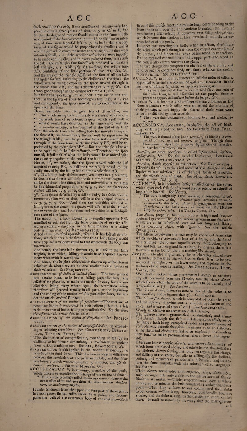 Such would be the cafe, if the acceffionsof velocity only hap¬ pened in certain given points of time, e. g. in C, in E, (Ac. So that the degree of motion fhould continue the fame till the next period of Acceleration come up.-If the divifionsor inter¬ vals of time were fuppofed lefs, e. g. by half; then the den¬ tures of the figure would be proportionably fmaller ; and it would approach fo much the nearer to a triangle.—If they were infinitely fmall, i. c. if the acceffions of velocity were fuppofed to be made continually, and in every point of time, as is really the cafe ; the reXangles thus fucceffively produced will make a juft triangle, e. g. ABE* (fig. 63.)—Here, the whole time AB, confifting of the little portions of time Ai, A2, (Ac. and the area of the triangle ABE, of the fum of all the little triangular furfaces anfwering to the divifions of the time : the whole area or triangle exprefles the fpace moved through in the whole time AB; and the little triangles A 1 f, (Ac. the fpaces gone through in the divifions of time ci 1, (Ac. But thefe triangles being fimilar, their areas are to one ano¬ ther, as the fquares of their homologous fides AB, A 1, (Ac. and confequently, the fpaces moved, are to each other as the fquares of the times. Hence we eafily infer the great law of Acceleration, viz. “ That a defcending body uniformly accelerated, defcribes, in “ the whole time of its defcent, a fpacd which is juft half of “ what it would have defcribed in the fame time, with the “ accelerated velocity, it has acquired at the end of its fall.” For, the whole fpace the falling body has moved through in the time AB, we have already {hewn, will be reprefented by the triangle ABE; and the fpace the fame body would move through in the fame time, with the velocity BE, will be re¬ prefented by the rectangle ABEF.—But the triangle is known to be equal to juft half the reXangle. —Therefore, the fpace moved, is juft half of what the body would have moved with the velocity acquired at the end of the fall. Hence, i°, we gather, that the fpace moved with the laft acquired velocity BE, in half the time AB, is equal to that really moved by the falling body in the whole time AB. 2°, If a falling body defcribe any given length in a given time, in double that time it will defcribe four times that length ; in thrice the time, nine times, (Ac. and univerfally, if the times be in arithmetical proportion, 1, 2, 3, 4, (Ac. the fpaces de¬ fcribed will be, 1, 4, 9, 16, (Ac. 30, The fpaces defcribed by a falling body, in a feries of equal moments or intervals of time, will be as the unequal numbers I, 3> 5> 7j 9-> (Ac.—'And fince the velocities acquired in falling are as the times ; the fpaces will alfo be as the fquares of the velocities; and both times and velocities in a fubdupli- cate ratio of the fpaces. The motion cf a body afcending, or impelled upwards, is di- minifhed or retarded from the fame principle of gravity add¬ ing in a contrary direXion, in the fame manner as a falling body is accelerated. See Retardation. A body thus projected upwards, rifes till it has loft all its mo¬ tion ; which it does in the fame time that a body falling would have acquired a velocity equal to that wherewith the body was thrown up. And hence, the fame body thrown up, will rife to the fame heighth, from which, falling, it would have acquired the ve¬ locity wherewith it was thrown up. And hence, the heighth which bodies thrown up with different velocities do afcend to, are to one another as the fquares of thofe velocities. See Projectile. Acceleration of bodies on inclined planes.—The fame’general law obtains here, as in bodies falling perpendicularly: the effeX of the plane is, to make the motion flower ; but the in¬ clination being every where equal, the retardation rifing therefrom will proceed equally in all parts, at the beginning and the ending of the motion.—The particular laws, fee un¬ der the article Inclined Plane. Accelerations/'/^ motion of pendulums.—The motion of pendulous bodies is accelerated in their defcent; but in a lefs ratio than that of bodies falling perpendicularly. Seethe laws thereof under the article Pendulum. Acceleration of the motion of Projectiles. See Projec¬ tile. Accelerations/' the motion of compreffed bodies, in expand¬ ing or reftoring themfelves. See Compression, Dilata¬ tion, Tension, Fibre, (Ac. That the motion of comprefled air, expanding it felf by its elafticity to its former dimenfions, is accelerated, is evident from various confiderations. See Air, Elasticity, (Ac. Acceleration is alfo applied in the ancient aftronomy, in refpeX of the fixed ftars.—This Acceleration was the difference between the revolution of the primum mobile, and the folar revolution; which was computed at 3 minutes, and 56 fe- conds. See Star, Primum Mobile, (Ac. ACCELERATOR *, in anatomy, a mufcle of the penis, whofe office is to expedite the difcharge of the urine,and femeri. This is more peculiarly called Accelerator urtn<e: fome make two muicles of it, and give them the denomination Accelera- tores, or acceleratory mufcles. It arifes tendinous from the upper and fore-part of the urethra, but foou grows flelhy, paffes under the os pubis, and incom- pailes the bulb of the cavernous body of the urethra —Both ACC fides of this mufcle meet in a middle line, correfponding to the feam in the skin over it; and continue lb united, the fpace cf two inches; after which, it detaches two fiefhy elongations, which become thin tendons at their terminations on the caver¬ nous bodies of the penis. _ • Its upper part covering the bulb, when in action, ftreightens the veins which pafs through it from the corpus cavernolum of the urethra, and hinders the reflux of the blood in anereXion. By the repeated contractions of this upper part, the blood in the bulb is alfo driven towards the glans. The two elongations comprefs the channel of the urethra, and fo force out the contained feed, or urine ; whence the mufcle takes its name. See Urine and Seed. ACCENSI *, in antiquity, denotes an inferior order of officers, appointed to attend the Roman Magiftrates, fomewhat in the manner of ufhers, ferjeants, or tipftaves among us. * They were thus called from accire, to fend for; one part of their office being to call alfemblies of the people, fummon parties to appear, and anfwei before the judges, (Ac. Acc^nsi *, alfo denote a kind of fupernumerary foldiers in the Roman armies; whofe office was to attend the motions of their principals, and fupply the places of thofe who yecre killed, or difabled by their wounds. * They were thus denominated from ad, to ; and cenfere, to reckon. ACCENSION*, Accensio, in phyfics, the act of kind-- ling, or fetting a body on fire. See the articles Fire, Fuel, Heat, (Ac. * The word is formed of the Latin accendere, to kindle; a com¬ pound of ad, to; and candere, to glow. Though fome Grammarians fufpeft the primitive fignification of accendere, to have been, to render famous. Accenfon, on other occafions, is called inflammation, ignition, conflagration, &c. See the articles Ignition, Inflam¬ mation, Conflagration, (Ac. Accenflon, ffands oppofed to extinction. See Extinction. Chemifts furnifh us various inftances of the Accenflon of cold liquors by bare mixtion : as of the acid fpirits of minerals, and the eflential oils of plants. See Mem. Acad. Scienc. an. 1726. p. 132. Hifl. p. og. ACCENT ♦, in its primitive fenfe, an affeXion of the voice, which gives each fyllable of a word its due pitch, in refpeX of heighth or lownefs. See Voice. * The word is originally Latin, accentus, a compound of ad, to; and earn, to fing. Accentus quafi Adcantus ; or juxta. cantum.—In this fenfe. Accent is lynonymous with the Greek tovoc, the Latin tenor, or tonor, and the Hebrew oyis* gujius, tafte. See Tone, Tune, (Ac. The Accent, properly, has only to do with high and low, or acute and grave, i hough the modern grammarians frequent¬ ly alfo ufe it in refpeX of loud and foft, long and fliort; which confounds Accent with Quantity. See the article Quantity. The difference between the two may be conceived from that which we obferve between the beat of a drum, and the found of a trumpet: the former expreffes every thing belonging to loud and foft, and long and fhort: but, fo long as there Is a VOVOToviet in the found, there is nothing like Accent. Accent isalfoufed in grammar, for a charaXer placed over a fyllable, to mark the Accent, i. e. to {hew it is to be pro¬ nounced in a higher, or in a lower tone ; and regulate the in¬ flexions of the voice in reading. See Character, Tone Voice, (Ac. ' We ufually reckon three grammatical Accents in ordinary ufe, all borrowed from the Greeks, viz. the Acute Accent which {hews when the tone of the voice is to be raifed • and isexpreffed thus ('). See Acute. The Grave Accent, when the note or tone of the voice is to be depreffed ; and is figured thus ('). See Grave. The Circumflex Accent, which is compofed of both the acute and the grave; it points out a kind of undulation of the voice, and is expreffed thus (~ orA). See Circumflex. Words which have no accent are called Atonies. The Hebrews have a grammatical, a rhetorical, and a mu- fical Accent; though the firft and laft feem, in eft'ea to be the fame; both being comprized under the general name of Ionic Accents, becaufe they give the proper tone to fvllables - as the rhetorical Accents are faid to be Euphonic ; inafmuch as they tend to make pronunciation more fweet and aore^- able. 0 There are four euphonic Accents, and twenty-five tonic- of which fome are placed above, and others below the fvllables - the Hebrew Accents ferving not only to regulate the rifings! and fallings of the voice, but alfo to diftinguifr the feXions periods, and members of periods in a difcouvfe; and to an¬ swer the fame purpofes with the points in other lam-ua^es bee Point. & a Their Accents are divided into emperors, Pings, dukes &c each beaiing a title anlwerable to the importance of tire di- ftinXion it makes. — Their emperor rules over a whole phrafe, and terminates the fenfe compleatly ; anfwering to cm? point. Their king anfwers to our colon ; and their duke to our comma.—'The king, however, oecafionajly becomes a duke, and the duke a king, as the phraft-s are more or Ids {hort. It mu ft be noted, by the way, that the management and