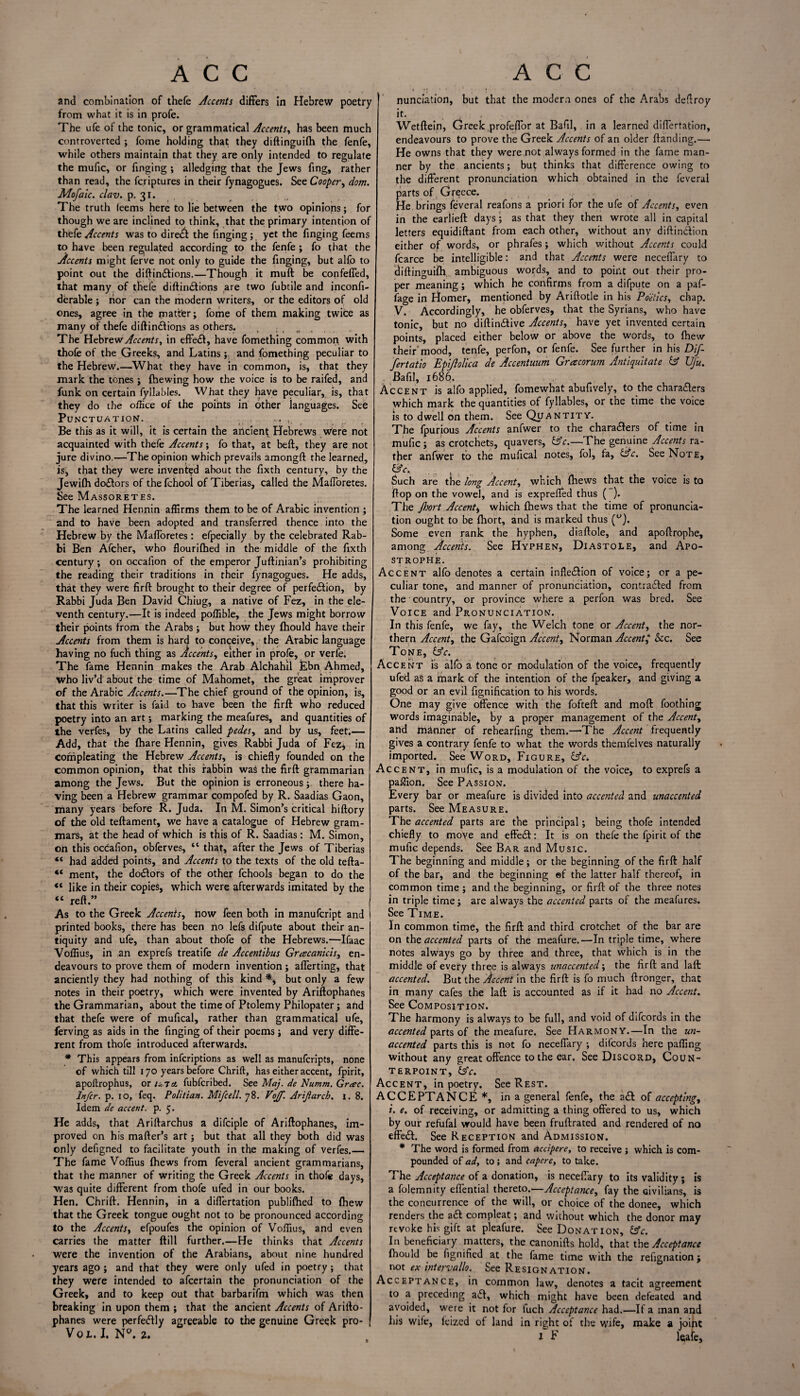 and combination of thefe Accents differs in Hebrew poetry from what it is in profe. The ufe of the tonic, or grammatical Accents, has been much controverted ; fome holding that they diftinguifh the fenfe, while others maintain that they are only intended to regulate the mufic, or Tinging ; alledging that the Jews fing., rather than read, the fcriptures in their fynagogues. See Cooper, dom. Mofaic. clav. p. 31. The truth leems here to lie between the two opinions; for though we are inclined to think, that the primary intention of thefe Accents was to direct the Tinging; yet the Tinging Teems to have been regulated according to the fenfe ; fo that the Accents might ferve not only to guide the Tinging, but alTo to point out the diftindions.—Though it muft be confeffed, that many of thefe diftindions are two fubtile and inconfi- derable ; nor can the modern writers, or the editors of old ones, agree in the matter; Tome of them making twice as many of thefe diftindions as others. , The Hebrew Accents, in effed, have fomething common with thofe of the Greeks, and Latins ; and fomething peculiar to the Hebrew.—What they have in common, is, that they mark the tones ; {hewing how the voice is to be raifed, and funk on certain fyllables. What they have peculiar, is, that they do the office of the points in other languages. See Punctuation. _ . ... ,, Be this as it will, it is certain the ancient Hebrews Were not acquainted with thefe Accents; fo that, at belt, they are not jure divino.—The opinion which prevails amongft the learned, is, that they were invented about the fixth century, by the Jewifti dodors of the fchool of Tiberias, called the Mafforetes. See Massoretes. The learned Hennin affirms them to be of Arabic invention ; and to have been adopted and transferred thence into the Hebrew by the Mafloretes : efpecially by the celebrated Rab¬ bi Ben Afcher, who flourilhed in the middle of the Tixth century ; on occafion of the emperor Juftinian’s prohibiting the reading their traditions in their fynagogues. He adds, that they were firft brought to their degree of perfection, by Rabbi Juda Ben David Chiug, a native of Fez, in the ele¬ venth century.—It is indeed poffible, the Jews might borrow their points from the Arabs; but how they fhould have their Accents from them is hard to conceive, the Arabic language having no fuch thing as Accents, either in profe, or verfe. The fame Hennin makes the Arab Alchahil Ebn Ahmed, who liv’d about the time of Mahomet, the great improver of the Arabic Accents.—The chief ground of the opinion, is, that this writer is faid to have been the firft who reduced poetry into an art; marking the meafures, and quantities of the verfes, by the Latins called pedes, and by us, feet.— Add, that the {hare Hennin, gives Rabbi Juda of Fez; in Conipleating the Hebrew Accents, is chiefly founded on the common opinion, that this rabbin was the firft grammarian among the Jews. But the opinion is erroneous; there ha¬ ving been a Hebrew grammar compofed by R. Saadias Gaon, many years before R. Juda. In M. Simon’s critical hiftory of the old teftament, we have a catalogue of Hebrew gram¬ mars, at the head of which is this of R. Saadias: M. Simon, on this ocdafion, obferves, “ that, after the Jews of Tiberias “ had added points, and Accents to the texts of the old tefta- “ ment, the dodors of the other fchools began to do the “ like in their copies, which were afterwards imitated by the “ reft” As to the Greek Accents, how feen both in manufcript and printed books, there has been no lefs difpute about their an¬ tiquity and ufe, than about thofe of the Hebrews.—Ifaac Voffius, in an exprefs treatife de Accentibus Gracanicis, en¬ deavours to prove them of modern invention; afferting, that anciently they had nothing of this kind % but only a few notes in their poetry, which were invented by Ariftophatles the Grammarian, about the time of Ptolemy Philopater; and that thefe were of mufical, rather than grammatical ufe, ferving as aids in the Tinging of their poems ; and very diffe¬ rent from thofe introduced afterwards. * This appears from infcriptions as well as manufcripts, none of which till 170 years before Chrift, has either accent, fpirit, apoftrophus, or uia. fubfcribed. See Maj. de Numm. Grac. Infer, p. 10, feq. Politian. Mifcell. 78. Vojf. Arif arch. 1. 8. Idem de accent, p. 5. He adds, that Ariftarchus a difciple of Ariftophanes, im¬ proved on his matter's art; but that all they both did was only defigned to facilitate youth in the making of verfes.— The fame Voffius {hews from Teveral ancient grammarians, that the manner of writing the Greek Accents in thofe days, was quite different from thofe ufed in our books. Hen. Chrift. Hennin, in a diflertation publifhed to {hew that the Greek tongue ought not to be pronounced according to the Accents, efpoufes the opinion of Voffius, and even carries the matter {till further.—He thinks that Accents were the invention of the Arabians, about nine hundred years ago ; and that they were only ufed in poetry ; that they were intended to afeertain the pronunciation of the Greek, and to keep out that barbarifm which was then breaking in upon them ; that the ancient Accents of Aritto- phanes were perfedly agreeable to the genuine Greek pro- Vojl. I. N°. 2. nunciation, but that the modern ones of the Arabs defiroy it. Wetftein, Greek profeffor at Bafil, in a learned diflertation, endeavours to prove the Greek Accents of an older {landing.—. He owns that they were not always formed in the fame man¬ ner by the ancients; but thinks that difference owing to the different pronunciation which obtained in the Teveral parts of Greece. He brings Teveral reafons a priori for the ufe of Accents, even in the earlieft days; as that they then wrote all in capital letters equidiftant from each other, without any diftindion either of words, or phrafes; which without Accents could fcarce be intelligible: and that Accents were neceffary to diftinguifh, ambiguous words, and to point out their pro¬ per meaning; which he confirms from a difpute on a paf- fage in Homer, mentioned by Ariftotle in his Poetics, chap. V. Accordingly, he obferves, that the Syrians, who have tonic, but no diftindive Accents, have yet invented certain points, placed either below or above the words, to fhew their”mood, tenfe, perfon, or fenfe. See further in his Dif- fertatio Epijlolica de Accentuum Gr a corum Antiquitate & Ujii. Bafil, 1686. Accent is alfo applied, fomewhat abufively, to the charaders which mark the quantities of fyllables, or the time the voice is to dwell on them. See Quantity. The fpurious Accents anfwer to the charaders of time in mufic ; as crotchets, quavers, &c.—The genuine Accents ra¬ ther anfwer to the mufical notes, fol, fa, &c. See Note, &c,. . Such are the long Accent, which {hews that the voice is to flop on the vowel, and is exprefled thus ( ). The Jhort Accent, which {hews that the time of pronuncia¬ tion ought to be fhort, and is marked thus (w). Some even rank the hyphen, diaftole, and apoftrophe, among Accents. See Hyphen, Diastole, and Apo¬ strophe. Accent alfo denotes a certain infledion of voice; or a pe¬ culiar tone, and manner of pronunciation, contraded from the country, or province where a perfon was bred. See Voice and Pronunciation. In this fenfe, we fay, the Welch tone or Accent, the nor¬ thern Accent, the Gafcoign Accent, Norman Accent&c. See Tone, &c. Accent is alfo a tone or modulation of the voice, frequently ufed as a mark of the intention of the fpeaker, and giving a good or an evil bonification to his words. One may give offence with the fofteft and molt Toothing words imaginable, by a proper management of the Accent, and manner of rebearfing them.—The Accent frequently gives a contrary fenfe to what the words themfelves naturally imported. See Word, Figure, &c. Accent, in mufic, is a modulation of the voice, to exprefs a paffion. See Passion. Every bar or meafure is divided into accented and unaccented parts. See Measure. The accented parts are the principal; being thofe intended chiefly to move and effed: It is on thefe the fpirit of the mufic depends. See Bar and Music. The beginning and middle; or the beginning of the firft half of the bar, and the beginning ef the latter half thereof, in common time ; and the beginning, or firft of the three notes in triple time; are always the accented parts of the meafures. See Time. In common time, the firft and third crotchet of the bar are on the accented parts of the meafure.—In triple time, where notes always go by three and three, that which is in the middle of every three is always unaccented; the firft and laft accented. But the Accent in the firft is fo much ftronger, that in many cafes the laft is accounted as if it had no Accent. See Composition. The harmony is always to be full, and void of difeords in the accented parts of the meafure. See Harmony.—In the un¬ accented parts this is not fo neceffary ; difeords here paffing without any great offence to the ear. See Discord, Coun¬ terpoint, £sV. Accent, in poetry. See Rest. ACCEPTANCE *, in a general fenfe, the ad: of accepting, i. e. of receiving, or admitting a thing offered to us, which by our refufal would have been fruftrated and rendered of no effed. See Reception and Admission. * The word is formed from dccipere, to receive ; which is com¬ pounded of ad, to ; and eapere, to take. The Acceptance of a donation, is neceffary to its validity ; is a folemnity effential thereto.—Acceptance, fay the civilians, is the concurrence of the will, or choice of the donee, which renders the ad compleat; and without which the donor may revoke his gift at pleafure. See Donation, &c. In beneficiary matters, the canonifts hold, that the Acceptance {hould be fignified at the fame time with the refignation; not ex intervallo. See Resignation. Acceptance, in common law, denotes a tacit agreement to a preceding ad, which might have been defeated and avoided, were it not for fuch Acceptance had.—If a man and his wife, leized of land in right of the wife, make a joint i F leafe.