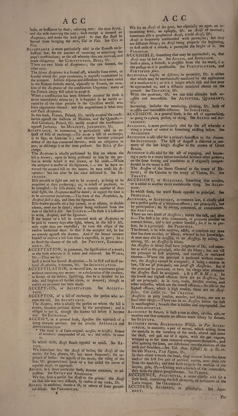 ieafe, or feoffment by deed ; referving rent: the man dying, and the wife receiving the rent ; fuch receipt is deemed an Acceptance, and make the leafe good : fo that (he fhall be barred from bringing the writ, Cui in Vita. See Cui m Vila. ' _ . Acceptance is more particularly ufed in the Romifh eccle- fiaftical law, for the manner of receiving or admitting the pope’s conftitutions; or the a£t whereby they are received, and made obligatory. See Constitution, Bull, Ac. There are two kinds of Acceptances; the one lolemn, the other tacit. The folemn Acceptance is a formal a£l, whereby fome error, or fcandal which the pope condemns, is exprefly condemned by the acceptor. Infinite difputes and diffenfions have been raifed in the Roman catholic world, efpecially in France, on occa- lion of the Acceptance of the conftitution Unigenitus: many of the French clergy {till refufe to accept it. When a conftitution has been folemnly accepted by thofe it more immediately relates to ; it is fuppofed to be tacitly ac¬ cepted by z\\ the oxhzr prelates in the Chriftian world, who have cognizance thereof: and this acquiefcence is what they call Tacit Acceptance. In this fenfe, France, Poland, Ac. tacitly accepted the confti¬ tution againft the dodtrine of Molinos, and the Quietifts. And Germany, Poland, Ac. tacitly accepted the conftitution againft Janfenius. See Molinist, Jansenist, Ac. Acceptance, in commerce, is particularly ufed in re- fpe£t of bills of exchange.—To accept a bill of exchange, is to fign, or fubfcribe it ; and thereby become principal debtor of the fum contained therein ; with an obligation to pay, or difcharge it at the time prefixed. See Bill of Ex¬ change. The Acceptance is ufually performed by him on whom the bill is drawn ; upon its being prefented to him by the per- fon in whofe behalf it was drawn, or his order.—While the acceptor is mafter of his fignature, i. e. ere he have re¬ turned the accepted bill to the bearer, he may erafe his Ac¬ ceptance : but not after he has once delivered it. See Ex¬ change. Bills payable at fight are not to be accepted; as being to be acquitted at their prefenting; or, in defeat of payment, to be prote,fted.—In bills drawn for a certain number of days after fight, the Acceptance muft be dated ; in regard the time is to be accounted thereform.—The form of this Acceptance, is. Accepted fuch a day, and then the fignature. Bills drawn payable on a day named, or at ufance, or double ufance, need not be dated; ufance being reckoned from the date of the bill it felf. See Usance.—On thefe it isfufficient to write, Accepted, and the fignature. If the bearer of a bill be contented with an Acceptance to be paid in twenty days after fight, where, in the bill it felf, only eight days are exprefled ; he runs the rifque of the twelve additional days: fo that if the acceptor fail, he has no remedy againft the drawer. And if the bearer content himfelf to receive a lefs fum than is exprefled, in part; he is to ftand the chance of the reft. See Protest, Endorse¬ ment, Ac. ACCEPTATION, in grammar, the fignification of a word ; or the fenfe wherein it is taken and received. See Word, Ac.—Thus we fay : Such a word has leveral Acceptations.—In its firft and mod na¬ tural Acceptation, it denotes, Ac. See Signification. ACCEPTIL ATION, in the civil law, an acquittance given without receiving any money : or a declaration of the creditor, in favour of the debtor, fignifying, that he is fatisfied for his debt, and forgives all further claim, or demand; though in reality no payment has been made. ACCEPTiON, or Acceptation. See Accepta¬ tion. ACCEPTOR, of a bill of exchange, the perfon who ac¬ cepts the bill. See Acceptance. The Acceptor, who is ufually the perfon on whom the bill is drawn, becomes perfonal debtor by the acceptance; and is obliged to pay it, though the drawer fail before it become due. See Exchange. ACCESS *, in a general fenfe, fignifies the approach of a thing towards another. See the articles Approach and Approximation. * The word is of Latin original, acceffus, or accejfto; formed of accedere ; compounded of ad, to ; and cedere, to come to. In which fenfe, Accefs {lands oppofed to recefs. See Re¬ cess. We fometimes fay, the Accefs of bodies, the Accefs of the moon, the fun, planets, Ac. but more frequently, the ap¬ proach of bodies: the appulfe of the moon, the rifing of the fun, 1Ac. geometricians fpeak of a line called the curve of equable accefs, or approach. Access, in a more particular fenfe, denotes entrance, or ad- miflion. See Entry and Admission. We fay, fuch a perfon has Accefs to the prince: the Accefs on that fide was very difficult, by reafon of the rocks, Ac Access, in medicine, denots a fit, or return of fome Deriodi- caldifeafe. See Periodical. P ACC We fay an Accefs of the gout, but efpecially an ague, an in¬ termitting fever, an epilepfy, Ac. zn Accefs of madnefs; fometimes alfo a prophetical Accefs, a cold Accejs, Ac. Accefs is frequently confounded with paroxyfm; but they are different things; an Accefs being properly the beginning, or firft onfet of a difeafe, a paroxyfm the height of it. See Paroxysm. ACCESSIBLE, fomething that may be approached; or, that Accefs may be had to. See Access, and Approach. Such a place, a fortrefs, is accejfible from the fea-ward, i. e. the pafiage to it is practicable. See Fortification, and Fortified place. Accessible height, or difiance, in geometry, Ac. is either that which may be mechanically meafured by the application of a meafure to it; or it is a height whofe bale and foot may be approached to, and a diftance meafured thence on the ground. See Distance, Ac. With the quadrant, Ac. we can take altitudes both ac¬ cejfible and inacceffible. See Altitude, Quadrant, Ac. Surveying, includes the meafuring, plotting, Ac. both of accejfible and inacceffible diftances. See Surveying. ACCESSION, in a general fenfe, is the a£t of approaching, or going to a place, perfon, or thing. See Access and Ac¬ cessory. Accession, is more particularly ufed for the a£fc whereby a thing is joined or united to fomething exifting before. See Accessory. Accession is alfo ufed for a prince’s fucceffion to the throne. See Succession. The firft of Auguft is obferved in me¬ mory of the late king’s Acceffion to the crown of Great Britain. Accession is alfo ufed for the a£l of engaging, and becom¬ ing a party in a treaty before concluded between other powers ; on the fame footing and conditions as if originally compre¬ hended in the treaty it felf. The Acceffion of the States General to the treaty of Ha¬ nover ; of the Czarina to the treaty of Vienna, Ac. Sec Treaty. ACCESSORY, or Accessary, fomething that accedes, or is added to another more confiderable thing. See Acces¬ sion. In which fenfe, the word Hands oppofed to principal. Sec Principal. Accessory, or Accessary, in common law, is chiefly ufed for a perfon guilty of a felonious offence ; not principally, but by participation; as, by advice, command, or concealment. See Abettor. There are two kinds of Accejfories ; before the fa£t, and after it. The firft is he who commands, or procures another to commit felony, and is not prefent himfelf; for if he be pre- fent, he is a principal. See Principal. The fecond, is he who receives, affifts, or comforts any man that has done murder, or felony, whereof he has knowledge. A man may alfo be accejfory, to an Accejfory, by aidino-, re¬ ceiving, Ac. an Accejfory in felony. An Accejfory in felony (hall have judgment of life, and mem¬ ber as well as the principal, who did the felony ; but not till the principal be firft attainted, and convift, or outlawed thereon.—Where the principal is pardoned without attain¬ der, the Accejfory cannot be arraigned ; it being a maxim in law, Ubi non eji principalis, non pot eft effe AcceJJbrius. But if the principal be pardoned, or have his clergy after attainder the Accejfory {hall be arraigned. 4 & 5 W. & M. c. 4. In the loweft and bigheft offences there are no Accejfories but all are principals: as in riots, routs, forcible entries, and other trefpaffes, which are the loweft offences.—So alfo in the higheft offence, which is high treafon, there are no Accef- fories. Cok. Littlet. 71. 'See Treason. J Accejfories in petty treafon, murder, and felony, are not to , have their clergy. There can be no Accejfory before the fa£b in manflaughter ; becaufe that is fudden and unprepenled See Manslaughter. r * 1 a une as aoets, advites, aids, c receives one that commits an offence made felony by ftatut< See Statute. Accessory nerves, Accessorius Willifti, or Par Accej sorium, in anatomy, a pair of nerves, which arifino- fro! the medulla in the vertebrae of the neck, afcend and entt the sku 1, and pafs out of it again, with the par vamin wrapped up in the fame common integument therewith - an after quitting the fame, are diftributed into the mufcles of tl neck and {houlders.—See Tab. Anat. (Ofteol. j fo. c lit r See alfo Nerve, Par Vagum, Ac. ^ 5‘ Li their afcent towards the head, they receive branches fro, each of the firft five pair of cervical nerves, near their ri from the medulla; and fend forth twigs to the muffles of tl arynx, gula, Ac.—Uniting with a branch of the intercofta they form the plexus ganglioformis. See Plexus ACCIDENCE, Accidentia, a name cWefly ufed for little book, containing the firft elements, or rudiments of tl Latin tongue. See Grammar. ^IDENS, Accident, in philofophy. See Acc Per