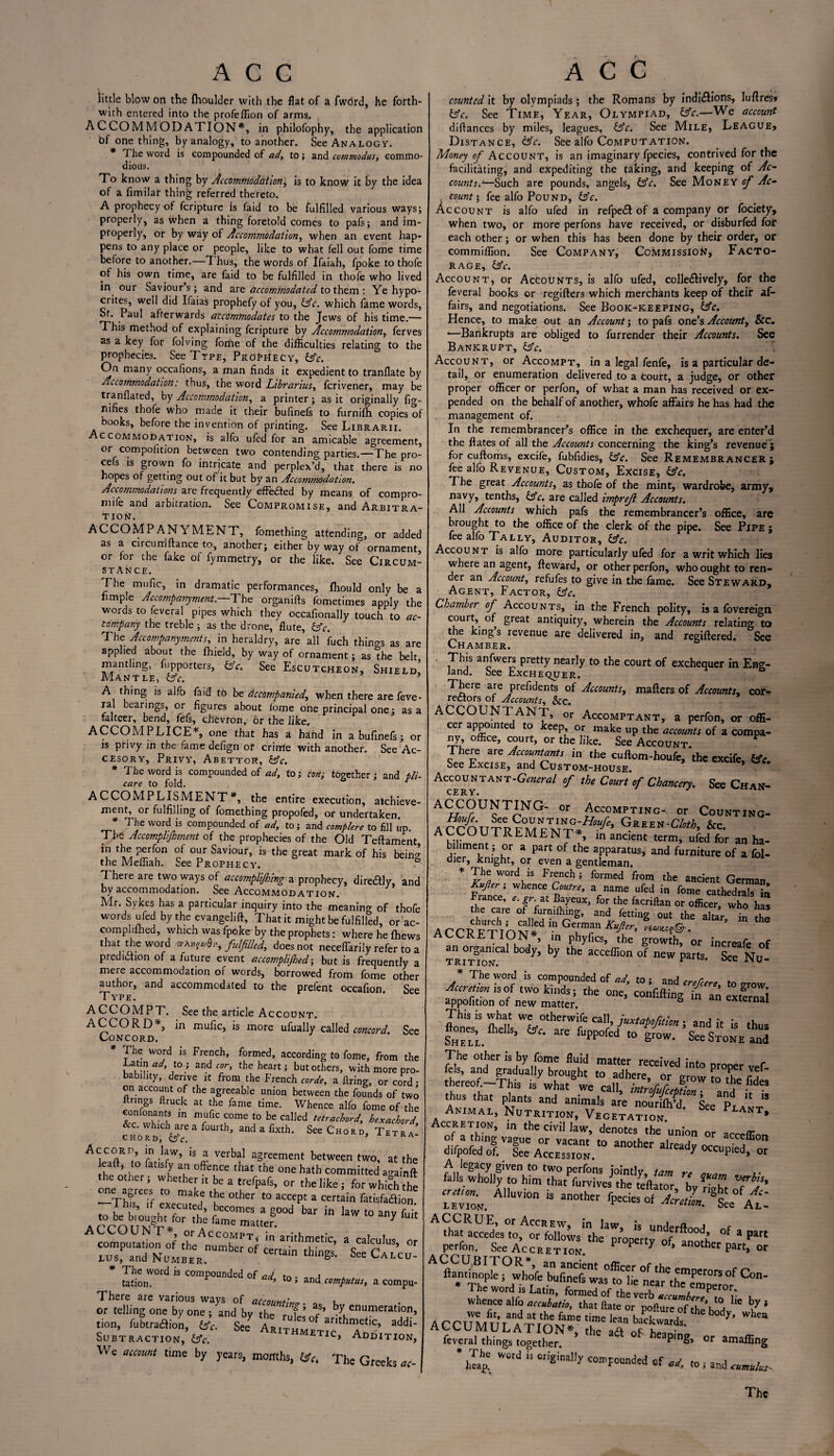 little blow on the Ihoulder with the flat of a fword, he forth¬ with entered into the profeflion of arms. . ACCOMMODATION*, in philofophy, the application bf one thing, by analogy, to another. See Analogy. * The word is compounded of ad, to; and commodus, commo¬ dious. To know a thing by Accommodation; is to know it by the idea of a fimilar thing referred thereto. A prophecy of fcrjpture is faid to be fulfilled various ways; properly, as when a thing foretold comes to pafs; and im¬ properly, or by way of Accommodation, when an event hap¬ pens to any place or people, like to what fell out fome time before to another.—7 hus, the words of Ifaiah, fpoke to thofe of his own time, are faid to be fulfilled in thofe who lived in our Saviours; and are accommodated to them : Ye hypo¬ crites, well did Ifaias prophefy of you, (Ac. which fame words, St. Paul afterwards accommodates to the Jews of his time.— This method of explaining feripture by Accommodation, ferves as a key for folving fome of the difficulties relating to the prophecies. See Type, Prophecy, (Ac. On many occafions, a man finds it expedient to tranflate by Accommodation: thus, the word Librarius, ferivener, may be tranflated, by Accommodation, a printer; as it originally fig- rifies thofe who made it their bufinels to furnifh copies of books, before the invention of printing. See Librarii. Accommodation, is alfo ufed for an amicable agreement, or competition between two contending parties.—The pro- ce s is grown fo intricate and perplex’d, that there is no hopes of getting out of it but by an Accommodation. Accommodations are frequently effected by means of compro- mife and arbitration. See Compromise, and Arbitra¬ tion. AC COMP AN YMENT, fomething attending, or added as a circurriftance to, another; either by wav of ornament or for .he fake of fymmetry,' or .he like. 7See CmS STANCE. The mufic, in dramatic performances, fhould only be a fimple Accompanyment.—’The organifts fometimes apply the words to feveral pipes which they occafionally touch to ac¬ company the treble ; as the drone, flute, (Ac. The Accompanymentr, in heraldry, are all fuch things as are applied about the fhield, by way of ornament; as the belt mantling, fupporters, (Ac. See Escutcheon, Shield Mantle, (Ac. * A thing is alfo faid to be accompanied., when there are feve¬ ral bearings, or figures about fome one principal one; as a falteer, bend, fefs, chevron, or the like. ACCOMPLICE*, one that has a hand in a bufinefs; or is privy in the fame defign of crime with another. See Ac- cesory. Privy, Abettor, (Ac. * The word is compounded of ad, to; con; together; and pli- care to fold. ACCOMPLISMENT*, the entire execution, achieve¬ ment, or fulfilling of fomething propofed, or undertaken. * The word is compounded of ad, to; and complete to fill up. The Accomplishment of the prophecies of the Old Teftament, in the perfon of our Saviour, is the great mark of his bein^ the Meffiah. See Prophecy. ° There are two ways of accomplishing a prophecy, dire&ly, and by accommodation. See Accommodation. Mr. Sykes has a particular inquiry into the meaning of thofe words ufed by the evangelift, That it might be fulfilled, or ac- complilhed, which was fpoke by the prophets: where he (hews that the word fulfilled, does not neceffarily refer to a prediction of a future event accomplished■, but is frequently a mere accommodation of words, borrowed from fome other author, and accommodated to the prefent occafion. See Type. ACCOMPT. See the article Account. ACCORD*, in mufic, is more ufually called concord. See Concord. * The word is French, formed, according to fome, from the Gating to.; and cor, the heart; but others, with more pro¬ bability, derive it from the French corde, a firing, or cord • on account of the agreeable union between the founds of two ltrings firuck at the fame time. Whence alfo fome of the comonants in mufic come to be called tetrachord, bexachord &c. which are a fourth, and a fixth. See Chord, Tetra’ Accord, in law, is a verbal agreement between two, at the ea , o a is y an offence that the one hath committed againft the other; whether it be a trefpafs, or the like ; for which the -ThTTf executed °'her ‘° aCCCpt a COTain C«isfaaion. bar ,n law to any fuit computation of £ SSJ d'”’ °' lus, and Number. thinSs' See Calc^ * The word is compounded of ad j tation. ^ d’ t0 ’ and computus, a compu- There are various wavs of arm,,*,*- or telling one by one ; and by the rl! V* 'enumeration, tion, luotraction, foV. See ApTT 30 arit^me*lc. addi- SUBTRACT.ON .lie. AR‘™METIC, ADDITI0N, We account time by years, months, ISC. The Greeks counted it by olympiads; the Romans by indi&ions, luftres* (Ac. See Time, Year, Olympiad, (Ac.—We account diftances by miles, leagues, (Ac. See Mile, League, Distance, (Ac. See alfo Computation. Money of Account, is an imaginary fpecies, contrived for the facilitating, and expediting the taking, and keeping of Ac- counter—Such are pounds, angels, (Ac. See Money of Ac- . count \ fee alfo Pound, (Ac. Account is alfo ufed in refpe£t of a company or fociety, when two, or more perfons have received, or disburfed fot each other; or when this has been done by their order, or commiffion. See Company, Commission, Facto¬ rage, (Ac. Account, or Accounts, is alfo ufed, colle&ively, for the feveral books or regifters which merchants keep of their af¬ fairs, and negotiations. See Book-keeping, (Ac. Hence, to make out an Account; to pafs one’s Account, &c. *—Bankrupts are obliged to furrender their Accounts. See Bankrupt, (Ac. Account, or Accompt, in a legal fenfe, is a particular de¬ tail, or enumeration delivered to a court, a judge, or other proper officer or perfon, of what a man has received or ex¬ pended on the behalf of another, whofe affairs he has had the management of. In the remembrancer’s office in the exchequer, are enter’d the Rates of all the Accounts concerning the king’s revenue ; for cuftoms, excife, fubfidies, (Ac. See Remembrancer; fee alfo Revenue, Custom, Excise, (Ac. The great Accounts, as thofe of the mint, wardrobe, army, navy, tenths, (Ac. are called imprejl Accounts. All Accounts which pafs the remembrancer’s office, are brought to the office of the clerk of the pipe. See Pipe ; fee alfo Tally, Auditor, (Ac. Account is alfo more particularly ufed for a writ which lies where an agent, Reward, or other perfon, who ought to ren¬ der an Account, refufes to give in the fame. See Steward- Agent, Factor, (Ac. Chamber of Accounts, in the French polity, is a fovereign court, of great antiquity, wherein the Accounts relating to the kings revenue are delivered in, and regiftered. See Chamber. ' ,Th|s an/we™ Pretfy near]y to the court of exchequer in Eng¬ land. See Exchecjuer. There are prefidents of Accounts, mailers of Accounts, cor¬ rectors of Accounts, &C. ACCOUNTANT, or Accomptant, a perfon, or offi- ^ a^0lIlte t0 eep’ or make up the accounts of a compa¬ ny, office, court, or the like. See Account. T ere are Accountants in the cuflom-houfe, the excife, (Ac. See Excise, and Custom-house, Accountant-General of the Court of Chancery. See Chan- CE RY. ACCOUNTIN'0- or Accompting- or Counting- a rrnvrrGreen'Cloth, &c. ACCOUTREMENT*, m ancient term, ufed for an ha¬ biliment ; or a part of the apparatus, and furniture of a fol- dier, knight, or even a gentleman. * W°rd,is Frnch J formed *<>m the ancient German Kufer; whence Centre, a name ufed in fome cathedrals France, e. gr at Bayeux, for the facriftan or officer, who has the care of furmlhing, and fetting out the altar in Sf ACCRETION , in phyfics, the growth, or increafe of an organtcal body, by the acceffion of new parts. £Tn£ * The word is compounded of ad to • -.nrl r the The other is by fome fluid matter received into proDer vef fels, and gradually brought to adhere, or grow to the ereo/-7Tb*s JS what we call, introfufcepfion 'lnd h i thus that plants and animals are nourifl/d See Pr a * Animal, Nutrition, Vegetation PlANT* Accretion, in the civil law, denotes the union or acceffion difpofed'ofTlee Accession ‘° a”0ther ^ « ” 7 iev™. Alluvion k another that accedes tofo^olfoL'thrp/operty^'°f * part perfon. See Accretion. P P y °f’ anoth« PW, or A °f C°n- AccuM^i^s,is,ifcc^ feveral things together Pln2> or amaffing * Tte word is origMy compounded of ^ ,0i and
