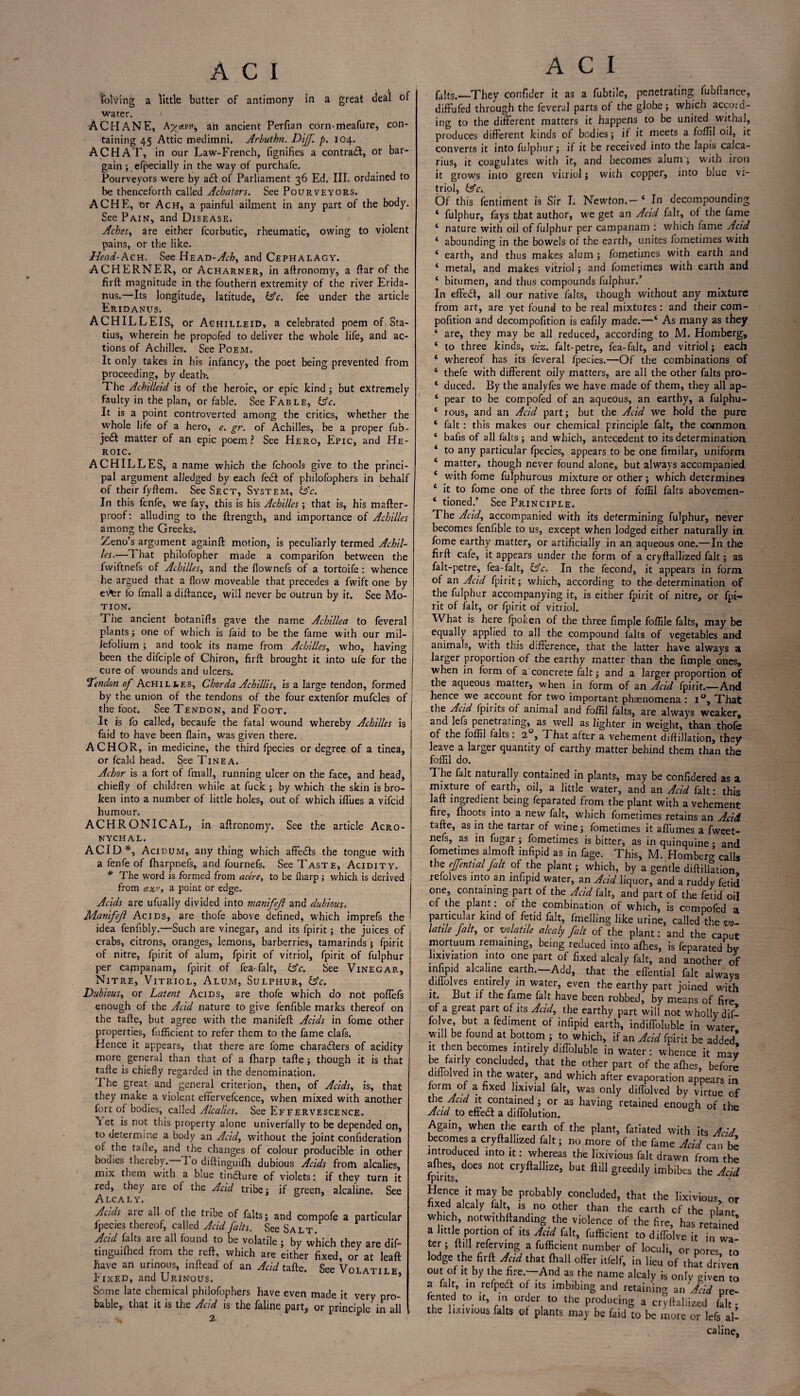 i _ Solving a little butter of antimony in a great deal of water. ACHANE, &Xef-vv) an ancient Perfian corn-meafure, con¬ taining 45 Attic medimni. Arbuthn. Diff. p. 104. ACHAT, in our Law-French, fignifies a contrail, or bar¬ gain ; efpecially in the way of purchafe. Pourveyors were by ail of Parliament 36 Ed. III. ordained to be thenceforth called Acbaiors. See Pourveyors. ACHE, or Ach, a painful ailment in any part of the body. See Pain, and Disease. Aches, are either fcorbutic, rheumatic, owing to violent pains, or the like. Head-Ach. See HeAD-y/t-Z>, and Cephalagy. ACHERNER, or Acharner, in aftronomy, a ftar of the firft magnitude in the fouthern extremity of the river Erida- nus.—Its longitude, latitude, (Ac. fee under the article Eridanus. ACHILLEIS, or Achilleid, a celebrated poem of Sta¬ tius, wherein he propofed to deliver the whole life, and ac¬ tions of Achilles. See Poem. It only takes in his infancy, the poet being prevented from proceeding, by death*. The Achiileid is of the heroic, or epic kind; but extremely faulty in the plan, or fable. See Fable, (Ac. It is a point controverted among the critics, whether the whole life of a hero, e. gr. of Achilles, be a proper fub- je£I matter of an epic poem? See Hero, Epic, and He¬ roic. ACHILLES, a name which the fchools give to the princi¬ pal argument alledged by each fei! of philofophers in behalf of their fyftem. See Sect, System, Ac. In this fenfe, we fay, this is his Achilles; that is, his mafter- proof: alluding to the ftrength, and importance of Achilles among the Greeks. Zeno’s argument again!! motion, is peculiarly termed Achil¬ les.—1 hat philofopher made a comparifon between the fwiftnefs of Achilles, and the fiownefs of a tortoife: whence he argued that a flow moveable that precedes a fwift one by ev'br fo fmall a diftar.ce, will never be outrun by it. See Mo¬ tion. The ancient botanifls gave the name Achillea to feveral plants; one of which is faid to be the fame with our mil¬ lefolium ; and took its name from Achilles, who, having been the difciple of Chiron, fir!! brought it into ufe for the cure of wounds and ulcers. ‘Tendon of Achili.es, Chorda A chillis, is a large tendon, formed by the union of the tendons of the four extenfor mufcles of the foot. See Tendon, and Foot. It is fo called, becaufe the fatal wound whereby Achilles is faid to have been flain, was given there. ACHOR, in medicine, the third fpecies or degree of a tinea, or fcald head. See Tinea. Achor is a fort of fmall, running ulcer on the face, and head, chiefly of children while at fuck ; by which the skin is bro¬ ken into a number of little holes, out of which ilfues a vifcid humour. ACHRONICAL, in aftronomy. See the article Acro- NYCHAL. ACID*, Acidum, any thing which affeits the tongue with a fenfe of fharpnefs, and fournefs. See Taste, Acidity. * The word is formed from acere, to be fliarp; which is derived from cuv', a point or edge. Acids are ufually divided into manifejl and dubious, Manifejl Acids, are thofe above defined, which imprefs the idea fenfibly.—Such are vinegar, and its fpirit; the juices of crabs, citrons, oranges, lemons, barberries, tamarinds j fpirit of nitre, fpirit of alum, fpirit of vitriol, fpirit of fulphur per campanam? fpirit of fea-falt, (Ac. See Vinegar, Nitre, Vitriol, Alum, Sulphur, (Ac. Dubious, or Latent Acids, are thofe which do not poffefs enough of the Acid nature to give fenfible marks thereof on the tafte, but agree with the manifeft Acids in fome other properties, fufficient to refer them to the fame clafs. Hence it appears, that there are fome characters of acidity more general than that of a fharp tafte; though it is that tafte is chiefly regarded in the denomination. The great and general criterion, then, of Acids, is, that they make a violent effervefcence, when mixed with another fort of bodies, called Alcalies. See Effervescence. Yet is not this property alone univerfally to be depended on, to determine a body an Acid, without the joint confideration of the tafie, and the changes of colour producible in other bodies thereby. 1 o diftinguifh dubious Acids from alcalies, mix them with a blue tiniture of violets: if they turn it red, they are of the Acid tribe j if green, alcaline. See Alcaly. Acids arc all of the tribe of falts; and compofe a particular fpecies thereof, called Acid falts. See Salt Acid falts are all found to be volatile 3 by which they are dif- tinguiftied from the reft, which are either fixed, or at leaf! have an urinous, inftead of an Acid tafte. See Volatile Fixed, and Urinous. * Some late chemical philofophers have even made it very pro¬ bable, that it is the Aud is the faline part, or principle in all 2 A C I falts.—They confider it as a fubtile, penetrating fubftance, difFufed through the feveral parts of the globe 3 which accord¬ ing to the different matters it happens to be united withal, produces different kinds of bodies; if it meets a foffil oil, it converts it into fulphur 3 if it be received into the lapis calca- with it, and becomes alum ; with iron vitriol; with copper, into blue vi- nus, it coagulates it grows into green triol, (Ac., Of this fentiment is Sir I. Newton.-* In decompounding ‘ fulphur, fays that author, we get an Acid fait, ot the fame * nature with oil of fulphur per campanam : which fame Acid ‘ abounding in the bowels ol the earth, unites fometimes with * earth, and thus makes alum ; fometimes with earth and * metal, and makes vitriol 3 and fometimes with earth and ‘ bitumen, and thus compounds fulphur.’ In effeil, all our native falts, though without any mixture from art, are yet found to be real mixtures: and their com- pofition and decompofition is eafily made.—‘ As many as they ‘ are, they may be all reduced, according to M. Homberg, ‘ to three kinds, viz. falt-petre, fea-falt, and vitriol; each ‘ whereof has its feveral fpecies.—Of the combinations of ‘ thefe with different oily matters, are all the other falts pro- ‘ duced. By the analyfes we have made of them, they all ap- ‘ pear to be compofea of an aqueous, an earthy, a fulphu- 1 rous, and an Acid part; but the Acid we hold the pure ‘ fait : this makes our chemical principle fait, the common ‘ bafis of all falts; and which, antecedent to its determination ‘ to any particular fpecies, appears to be one fimilar, uniform * matter, though never found alone, but always accompanied 4 with fome fulphurcus mixture or other; which determines * it to fome one of the three forts of foffil falts abovemen- ‘ tioned.’ See Principle. The Acid, accompanied with its determining fulphur, never becomes fenfible to us, except when lodged either naturally in fome earthy matter, or artificially in an aqueous one.—In the firft cafe, it appears under the form of a cryftallized fait; as falt-petre, fea-falt, (Ac. In the fecond, it appears in form of an Acid fpirit; which, according to the determination of the fulphur accompanying it, is either fpirit of nitre, or fpi¬ rit of fait, or fpirit of vitriol. What is here fpoken of the three fimple foffile falts, may be equally applied to all the compound falts of vegetables and animals, with this difference, that the latter have always a larger proportion of the earthy matter than the fimple ones, when in form of a concrete fait; and a larger proportion of the aqueous matter, when in form of an Acid fpirit.—And hence we account for two important phaenomena : i°. That the Acid fpirits ot animal and foffil falts, are always weaker, and lefs penetrating, as well as lighter in weight, than thofe of the foffil falts: 20, That after a vehement diftillation, they leave a larger quantity of earthy matter behind them than the foffil do. The fait naturally contained in plants, may be confidered as a mixture of earth, oil, a little water, and an Acid fait: this laft ingredient being feparated from the plant with a vehement fire, fhoots into a new fait, which fometimes retains an Acid tafte, as in the tartar of wine; fometimes it affumes a fweet- nefs, as in fugar; fometimes is bitter, as inquinquine; and fometimes almoft infipid as in fage. This, M. Homberg calls the ejfential fait of the plant; which, by a gentle diftillation refolves into an infipid water, an Acid liquor, and a ruddy fetid one, containing part of the Acid fait, and part of the fetid oil of the plant: of the combination of which, is compofed a particular kind of fetid fait, fmelling like urine, called the *»- iatde fait, or volatile alcaly fait of the plant: and the caput mortuum remaining, being reduced into afhes, is feparated by lixiviation into one part of fixed alcaly fait, and another of infipid alcaline earth.—Add, that the effential fait always diffolves entirely in water, even the earthy part joined with it. But if the fame fait have been robbed, by means of fire of a great part of its Acid, the earthy part will not wholly dif- folve but a fediment of infipid earth, indiffoluble in water will be found at bottom ; to which, if an Acid fpirit be added’ it then becomes mtirely diftoluble in water: whence it may J •C0IlC Uded* that the ?ther Part of the allies, before diffolved in the water, and which after evaporation appears in form of a fixed lixivial fait, was only diffolved by virtue of the ^ it contained; or as having retained enough of the Acid to efleit a diffolution. Again, when the earth of the plant, fatiated with its Acid becomes a cryftallized fait; no more of the fame Acid can be introduced into it: whereas the lixivious fait drawn from the fpirhs n0t CryftaIlizej but fti11 Sreedlly irnhibes the Acid Hence it may be probably concluded, that the lixivious, or fixed alcaly fa t, is no other than the earth of the plant which, notwithftanding the violence of the fire, has retained a little portion of its Acid fait, fufficient to diffolve it in wa¬ ter ; ft.ll referving a fufficient number of loculi, or cores to lodge the firft Acid that fhall offer itfelf, in lieu of that driVen out of it by the fire.-—And as the name alcaly is only eiven to a fait in refpeit of its imbibing and retaining an Acid pre- fented to it, in order to the producing a cryftaliized fait - the lixivious falts of plants may be faid to be more or lefs al¬ caline,