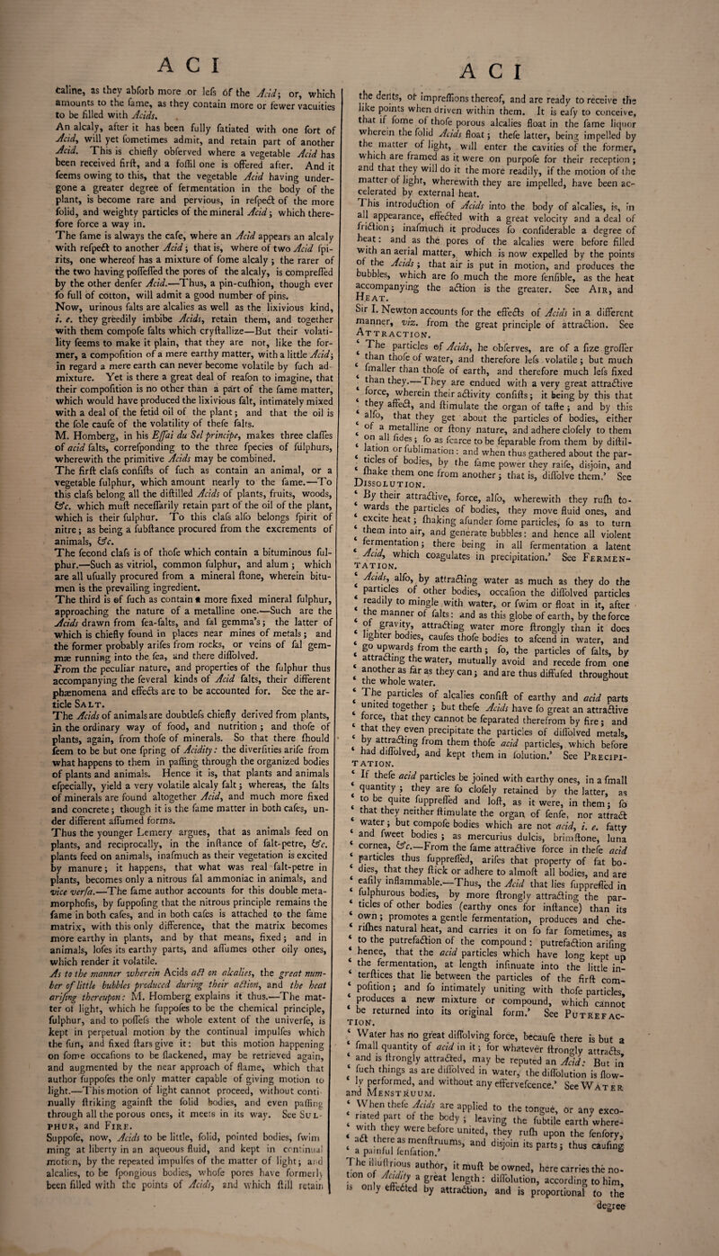 taline, as they abforb more or lefs of the Acid-, or, which amounts to the fame, as they contain more or fewer vacuities to be filled with Acids. An alcaly, after it has been fully fatiated with one fort of Acid, will yet fometimes admit, and retain part of another Acid. This is chiefly obferved where a vegetable Acid has been received firft, and a foflil one is offered after. And it fecms owing to this, that the vegetable Acid having under¬ gone a greater degree of fermentation in the body of the plant, is become rare and pervious, in refped of the more folid, and weighty particles of the mineral Acid-, which there¬ fore force a way in. The fame is always the cafe, where an Acid appears an alcaly with refped to another Acid; that is, where of two Acid fpi- rits, one whereof has a mixture of fome alcaly ; the rarer of the two having poffeffed the pores of the alcaly, is comprefled by the other denfer Acid.—Thus, a pin-cufhion, though ever fo full of cotton, will admit a good number of pins. Now, urinous falts are alcalies as well as the lixivious kind, i. e. they greedily imbibe Acids, retain them, and together with them compofe falts which cryftallize—But their volati¬ lity feems to make it plain, that they are not, like the for¬ mer, a compofition of a mere earthy matter, with a little Acid; in regard a mere earth can never become volatile by fuch ad¬ mixture. Yet is there a great deal of reafon to imagine, that their compofition is no other than a part of the fame matter, which would have produced the lixivious fait, intimately mixed with a deal of the fetid oil of the plant; and that the oil is the foie caufe of the volatility of thefe falts. M. Homberg, in his EJfai du Sel principe, makes three dalles of acid falts, correfponding to the three fpecies of fulphurs, wherewith the primitive Acids may be combined. The firft clafs confifts of fuch as contain an animal, or a vegetable fulphur, which amount nearly to the fame.—To this clafs belong all the diftilled Acids of plants, fruits, woods, &c. which muft neceflarily retain part of the oil of the plant, which is their fulphur. To this clafs alfo belongs fpirit of nitre; as being a fubftance procured from the excrements of animals, &c. The fecond clafs is of thofe which contain a bituminous ful¬ phur.—Such as vitriol, common fulphur, and alum ; which are all ufually procured from a mineral ftone, wherein bitu¬ men is the prevailing ingredient. The third is ©f fuch as contain * more fixed mineral fulphur, approaching the nature of a metalline one.—Such are the Acids drawn from fea-falts, and fal gemma’s; the latter of which is chiefly found in places near mines of metals ; and the former probably arifes from rocks, or veins of fal gem¬ mae running into the fez, and there diflolved. Prom the peculiar nature, and properties of the fulphur thus accompanying the feveral kinds of Acid falts, their different phaenomena and effeds are to be accounted for. See the ar¬ ticle Salt. The Acids of animals are doubtlefs chiefly derived from plants, in the ordinary way of food, and nutrition ; and thofe of plants, again, from thofe of minerals. So that there fhould feem to be but one fpring of Acidity: the diverfities arife from what happens to them in paffing through the organized bodies of plants and animals. Hence it is, that plants and animals efpecially, yield a very volatile alcaly fait; whereas, the falts of minerals are found altogether Acid, and much more fixed and concrete; though it is the fame matter in both cafes, un¬ der different affumed forms. Thus the younger Lemery argues, that as animals feed on plants, and reciprocally, in the infiance of falt-petre, &c. plants feed on animals, inafmuch as their vegetation is excited by manure; it happens, that what was real falt-petre in plants, becomes only a nitrous fal ammoniac in animals, and vice verfa.—The fame author accounts for this double meta- morphofis, by fuppofing that the nitrous principle remains the fame in both cafes, and in both cafes is attached to the fame matrix, with this only difference, that the matrix becomes more earthy in plants, and by that means, fixed; and in animals, lofes its earthy parts, and affumes other oily ones, which render it volatile. As to the manner wherein Acids a£i on alcalies, the great num¬ ber of little bubbles produced during their aftion, and the heat arifing thereupon: M. Homberg explains it thus.—The mat¬ ter ot light, which he fuppofes to be the chemical principle, fulphur, and to poffefs the whole extent of the univerfe, is kept in perpetual motion by the continual impulfes which the fun, and fixed ftars give it: but this motion happening on fome occafions to be flackened, may be retrieved again, and augmented by the near approach of flame, which that author fuppofes the only matter capable of giving motion to light.—This motion of light cannot proceed, without conti¬ nually ftriking againft the folid bodies, and even paffing through all the porous ones, it meet6 in its way. See Sul¬ phur, and Fire. Suppofe, now, Acids to be little, folid, pointed bodies, fwim ming at liberty in an aqueous fluid, and kept in continual motion, by the repeated impulfes of the matter of light; and alcalies, to be fpongious bodies, whofe pores have formed) been filled with the points of Acids, and which ft ill retain A C I the derits, ot impreffions thereof, and are ready to receive the like points when driven within them. It is eafy to conceive, that if fome of thofe porous alcalies float in the fame liquor wherein the folid Acids float; thefe latter, being impelled by the matter of light, will enter the cavities of the former, which are framed as it were on purpofe for their reception ; and that they will do it the more readily, if the motion of the matter of light, wherewith they are impelled, have been ac¬ celerated by external heat. This introduction of Acids into the body of alcalies, is, in all appearance, effeded with a great velocity and a deal of friClion; inafmuch it produces fo confiderable a degree of heat: and as the pores of the alcalies were before filled with an aerial matter, which is now expelled by the points of the Acids ; that air is put in motion, and produces the ubbles, which are fo much the more fenfible, as the heat accompanying the aCtion is the greater. See Air, and Heat. Sir I. Newton accounts for the effeCts of Acids in a different manner, viz. from the great principle of attraction. See Attraction. t ^he particles of Acids, he obferves, are of a fize groffer t thofe of water, and therefore lefs volatile; but much i froaller than thofe of earth, and therefore much lefs fixed t than they.— They are endued with a very great attractive t ^rcej wherein their adivity confifts; it being by this that t they affeCt, and ftimulate the organ of tafte ; and by this t a ,0> that they get about the particles of bodies,, either t a metalline or ftony nature, and adhere clofely to them t Pn.a as fcarce to be feparable from them by diftil- t atlon or ublimation: and when thus gathered about the par- < mi °U bodles’ by the fame power they raife, disjoin, and lhake them one from another; that is, diffolve them.’ See Dissolution. By their attractive, force, alfo, wherewith they rufh to- t wa. *be particles of bodies, they move fluid ones, and 4 e*c*te heat; fhaking afunder fome particles, fo as to turn t *bem into air, and generate bubbles: and hence all violent « ™™entat'onj there being in all fermentation a latent Acid, which coagulates in precipitation.’ See Fermen¬ tation. | Acids, alfo, by attrading water as much as they do the < ™ °^. otber bodies, occafion the diflolved particles t rJadlly to nnngle with water, or fwim or float in it, after t 1 e manner °f falts: and as this globe of earth, by the force t ° gravity, attracting water more ftrongly than it does t lg tcr bodies, caufes thofe bodies to afeend in water, and t go uPwards from the earth; fo, the particles of falts, by t attrl ing wa^er> mutually avoid and recede from one another as far as they can; and are thus diffufed throughout the whole water. ‘ The Partlclfs of alcalies confift of earthy and acid parts t “nited together ; but thefe Acids have fo great an attractive t rVhat tbey cannot be feparated therefrom by fire ; and c u the^even precipitate the particles of diffolved metals, by attracting from them thofe acid particles, which before had diffolved, and kept them in loludon.’ See Precipi¬ tation. ‘ If thefe acid Particles be joined with earthy ones, in a fmall quantity ; they are fo clofely retained by the latter, as to be quite fupprefled and loft, as it were, in them; fo t that they neither ftimulate the organ of fenfe, nor attrad * but comPofe bodies which are not acid, i. e. fatty and fweet bodies ; as mercurius dulcis, brim ftone, luna cornea, c5V.—From the fame attractive force in thefe acid particles thus fupprefled, arifes that property of fat bo¬ dies, that they flick or adhere to almoft all bodies, and are eafily inflammable.—Thus, the Acid that lies fupprefled in fulphurous bodies, by more ftrongly attracting the par- ‘ tides of other bodies (earthy ones for inftance) than its own; promotes a gentle fermentation, produces and che- ‘ rifhes natural heat, and carries it on fo far fometimes, as ‘ to the putrefaction of the compound : putrefadion arifing * hence, that the acid particles which have long kept up * *be fermentation, at length infinuate into the& little in¬ terfaces that lie between the particles of the firft com- ‘ P°btion; and fo intimately uniting with thofe particles produces a new mixture or compound, which cannot be returned into its original form.’ See Putrefac¬ tion. ‘ Water has no great diffolving force, becaufe there is but a fmall quantity of acid in it; for whatever ftrondy attrads ‘ and is ftrongly attraded, may be reputed an Acid • But in fuch things as are diflolved in water, the difl'olution is flow- 1Y performed, and without any effervefcence.’ See Water and Menstruum. When thefe Jads are applied to the tongue, or any exco- m ed part of the body ; leaving the fubtile earth where- < ,h y were^fore united, they rt,(h upon the fenfory, ‘ a painfurHenMom-UUmS’ “* diSj°in 'hUS The iliuftrious author, it muft be owned, here carries the no¬ tion o Acidity a great length: diffolution, according to him, is only effected by attraction, and is proportional to the degree