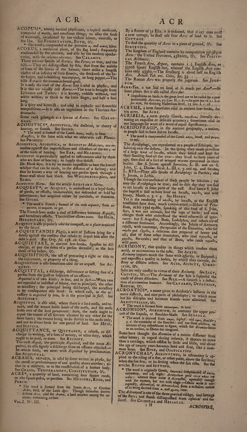 A CO PL M*, among ancient phyficians, a topical medicine, compofed of warm, and emollient things, to allay the fenfe of wearineis, occafioned by too violent labour, exercife, or the like. See Fomentation, Bath, tsfc. * The word is compounded of the privative «, and xomt, labor. A COR US, a medicinal plant, of the flag kind; frequently confounded by the ancients, and alfo by the modern apothe¬ caries, with the calamusodoratus. See Calamus. There are two fpecies of Acorus; the Verus, or true, and the falfe.—They are diftinguifhed by this, that from the middle of fome of the leaves of the former, there arifes a longifh duller of an infinity of little flowers, the thicknefs of thelit- tle finger, and refembling macropiper, or long pepper.—-The falfe Acorus is the common fword-grafs. It is only the root of the Acorus that is ufed in phyfic ; and it is this we ufually call Acorus.—The true is brought from Lithuania and Tartary: it is knotty, reddilh without, and white within; as thick as the little finger, and half a foot long. _ _ ’ . , , It is fpicy and bitterifh ; and ufed in cephalic and llomachic compofitions.—It is alfo an ingredient in the Theriaca An- dromachi. Some rank galangals as a fpecies of Acorus. See Galan- cals. ACOUSTICS*, Acoustica, the dodlrine, or theory of hearing, or founds. See Sound. * The word is formed of the Greek audio, to hear. Jcouflics, is the fame with what we otherwife call Phonics. See Phonics. Acoustics, Acoustica, or Acoustic Medicines, are re¬ medies agamft the imperfections and diforders of the ear; or of the fenfe of hearing. See Ear, and Hearing. Acoustic is particularly applied to inftruments ufed by thofe who are flow of hearing ; to fupply that defeat. Dr. Hook lays, it is by no means impoflible to hear the loweft whifper that can be made, to the diftance of a furlong ; and that he knows a way of hearing any perfon fpeak through a Hone-wall three foot thick. See Whispering-*/^, and Echo. Acoustic Nerve. See the article Auditor y Nerve. ACQUEST*, or AcquisT, is underftood in a legal fenfe, of goods, or effects, immoveable, not defcended or held by- inheritance; but acquired either by purchafe, or donation. See Goods. * The word is French ; formed of the verb acquerir, from ac¬ quirers, to acquire, or get. The French laws make a deal of difference between Acquejis, and hereditary effe£ls. Thecivillaw allows none. SeeHE ir* Hereditary, IAc. 3 AcquEST is alfo popularly ufed for conqueft, or a place acquired by the fword. ACQUIETANDIS Plegiis, a writ of Juftices lying for a furety againll the creditor that refufes to acquit him after the debt is paid. Reg. Orig.fol. 158. at. Cow. AC QUIET ARE, in ancient law-books, fignifies to dis¬ charge, or pay the debts of a perfon deceafed; as the heir thofe of his father, &c. ACQUIS IT I ON, the adl of procuring a right or title to the enjoyment, or property of a thing. AcquisiTiON is alfo fometimes ufed for an acquell. See Ac- qUEST. ACQUITT A L, a difcharge, deliverance or fetting free of a per Ion from the guilt or fufpicion of an offence. Acquittal is of two kind* ; in law, and in faff.—,When two are appealed or indicated of felony, one as principal, the other as acceffory ; the principal being difcharged, the acceffory ts by confequence alfo freed : in which cafe, as the ac- ceffory is acquitted by law, fo is the principal in faff. See Accessory. AcquiTTA l is alfo ufed, where there is a lord mefn, and te¬ nant, and the tenant holds lands of the mefn, and the mefn holds over of the lord paramount: here, the mefn ought to acquit the tenant of all fervices claimed by any other for the fame lands ; the tenant being to do fervice to the mefn only, and not to divers lords for one parcel of land. See Mesn' and Service. 5 ACQUITTANCE, or Quittance, a releafe, or dif¬ charge in writing, of a i'um of money, or other duty, which ought to be paid, or done. See Receipt. The verb Acquit, the participle Acquitted, and the noun Ac¬ quittal, do alfo fignify a difcharge from an offence objected._ In which fenfe, we meet with Acquitted by proclamation. See AcquiTTAL. A OR ASI A, akpazia, is ufed by fome writers in phyfic for the exccfs or predominancy of one quality above another * el- therm a mixture, or in the confutation of a human body. ^fe URASIS» ^ emperament, Constitution, ACRE* a quantity of land, containing four fquare roods or 160 fquare poles, or perches* See Me a sure, Rood, and Perch. 3 * * The word is formed from the Saxon Ac dr, or German . ?c*er* of.the Latin Ager. Though Salihafms derives it from Acra, uled for Ac ten a, a land meafnre among the an¬ cients, containing 10 feet. Vol.I. N°. III. A C R By a ftatute of 31 Eiiz. it is ordained, that if any man eredt a new cottage, he fliall add four Acres of land to it. Sec Cottage. To find the quantity of Acres in a piece of ground, &c. Sei Surveying. The kingdom of England contains by computation 39038500 Acres: the United Provinces, 4382000, &c. See Politi¬ cal Arithmetic. , • . - •, j The French Acre, Arpent, contains 1 T Englifh Acre, or 55206 fquare Englifh feet, whereof, the Englifh Acrt con¬ tains only 43560.—The Strafburg is about half an Engfiih Acre. Arbuth. Tab. anc. Coins, &c. 33. «- • . .. , - . The Roman Acre was properly the jugerum. See Juge- i RUM. , ... f - AcRE-7^y, a tax laid on land at fo much per Acre*.—In fome places this is alfo called Acre-Jhot. * Impofitions on lands in the great level are to be raifed by a pro1- portionable Acre-tax, 20 Car. II. c. 8.—An acre-tax of z.s, 6 d. . per acre, for draining Hadenham-level,, j 3 Geo. I. c. 18. A CREME, a term fometimes ufed in ancient law-books, for ten acres. See Acre. * : _ ACRIBEIA, a .term purely Greek, A*p»0i»*, literally de¬ noting an exquifite or delicate accuracy; fometimes ufed in our language for want of a word of equal fignificancy. . .. ACRIDOPH AG I*, in the ancient geography, a nation, or people faid to have fed on locufts. - * The word is compounded of the Greek axplocuft, and epayu, to eat. ; The Acridophagi, are reprefented as a people of Ethiopia, in- abitingnear the defarts., In the fpring they made provifion Ota large kind of Jocufts, which they falted and kept for then funding food all the year : they lived to forty years of age, then died of a fort of winged worms generated in their bodies. -See S. Jerom again ft Jovinian, L. IT. and on S. t y'vt 4- piodor. Sicul. L. III. c. 3. and 29. and Strabo, L. A V I. -Pliny alfo fpeaks of Acridophagi inParthia; and o. Jerom, in Lybia.. • Though the circumftances of thefe people be fabulous; yet may the Acridophagia be true; and to This day they are laid to eat locufts in fome parts of the eaft. And hence S. John thebaptiftis faid to have lived on locufts, a»pihf. and wild honey, Matth. c. 3. v. 4. See Honey. Yet is the rendering of by locufts, as the Englifh trartflators have done, much controverted.—Ifidore of Pelu- iium, in his 132d epiftle, fpeaking of this food of S'. John, lays, it was not animals, but the tops of herbs; and even charges thofe who underftood the word otherwife of igno- rance: but S. Auguftm, Beda, Ludolphus, and others are of a^entfimtiment. Accordingly» the Jefuits of Antwerp rejedl, with contempt the opinion of the Ebionites, who for put 'fobf, a delicious diet prepared of honey and od; that of fome other innovators, who read «X*JK, or XT*** fca'crabsi and that of Beza, who reads avj,, wild pears. ^ ’ ACRIMON Y, that quality in things which renders them acrid, or acrimonious to the tafte. See Acr id Acrimony imports much the fame with afperity, or fharnnefs * and expreffes a quality in bodies, by which they Corrode, de- ftroy or diffolve others. See Acid, Acidly, Corro¬ Saks are only cauftic in virtue of their Acriminy. See S a i t Caustic, &c.—'The Acrimony of the bile is fuppofed the caufe of divers diforders. See Bile.—A catarrh is a define! tion aUmmmus humour. See Catarrh, Defluxiov Rheum, (Ac. ACRO ATICS*, a name given to Ariftotle’s le&ures in the more difficult, and nice parts of philofophy * to which none but his difciples and intimate friends were admitted Spf Aristotelian, (Ac. * ee . „ _ ls^ormed ^rom oixpooioijLxi, to hear. ACROMION , Acromium, in anatomy the upper pro- cefs of the fcapula, or fhoulder-blade. See ScApula * The word is derived from axPo<, higheji: and w«0f Lulder- q. d. the extremity of the fhoulder: and not from abcLa on account of any rekmblance in figure, which the AcromionbeS to an anchor, as Dioms has imagined. ars Some have thought the Acromim of a nature different from ,ike 3 ACRONYCHAL*, AcronvchTL affronoh, . pl!ed *° tpc rpnS of » fty. Of other point, above tile horiion arhdef Rmn^and 'h6 ^ ^ ^ with the etymon, but ™t w h S e!>uSh ruptcdly, IhrmLl ar il u&gc.-°thers write it cor- Th being ^rived f;°m *■ a m:Ilaken notio,i luteal. See Cosmical aiS S'uACAt™ W/ and h* 1 H * iiCROSPlR^