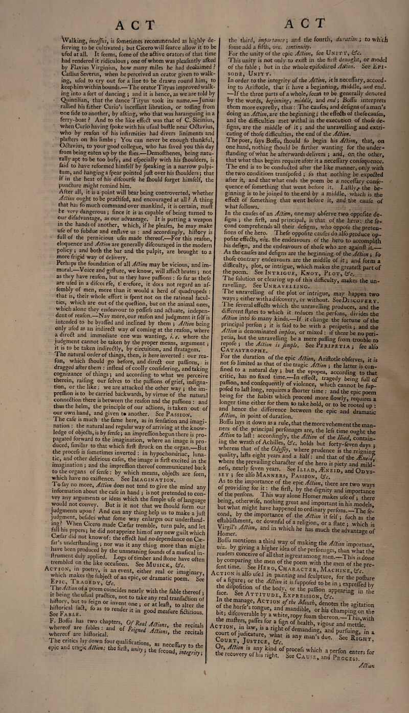 Walking, incejfm, is fometimes recommended as highly de¬ fending to be cultivated; but Cicero will faaree allow it to be ufed at all. It feems, fome of the a£five orators of that time had rendered it ridiculous ; one of whom was pleafantly alked by Flavius Virginius, how many miles he had declaimed ? Caflius Severus, when he perceived an orator given to walk¬ ing, ufed to cry out for a line to be drawn round him, to keep him within bounds.—The orator Tityus improved walk¬ ing into a fort of dancing ; and it is hence, as we are told by Quintilian, that the dance Tityus took its name.—Junius rallied his father Curio’s inceffant libration, or toiling from one fide to another, by afking, who that was haranguing in a ferry-boat ? And to the like effect was that of C. Sicinius, when Curio having fpoke with his ufual buftle near O&avius, who by reafon of his infirmities had divers liniments and plafters on his limbs; You can never be enough thankful, Odfavius, to your good collegue, who has faved you this day from being eaten up by the flies.—Demofthenes, being natu¬ rally apt to be too bufy; and efpecially with his fhoulders, is faid to have reformed himfelf by fpeaking in a narrow pulpi- tum, and hanging a fpear pointed juft over his fhoulders; that if in the heat of his difcourfe he fhould forget himfelf, the puncfture might remind him. After all, it is a point will bear being controverted, whether Adlion ought to be praftifed, and encouraged at all ? A thing that has fo much command over mankind, it is certain, muft be very dangerous ; fince it is as capable of being turned to our difadvantage, as our advantage. It is putting a weapon in the hands of another, which, if he pleafes, he may make ufe of to fubdue and enflave us : and accordingly, hiftory is - full of the pernicious ufes made thereof.'—For this reafon, eloquence and Adlion are generally difcouraged in the modern policy; and both the bar and the pulpit, are brought to a more frigid way of delivery. Perhaps the foundation of all Adlion may be vicious, and im¬ moral.—Voice and gefture, we know, will affedf brutes ; not as they have reafon, but as they have paflions : fo far as thefe are ufed in a difcoi rfe, t’ erefore, it docs not regard an af- fembly of men, more than it would a herd of quadrupeds : that is, their whole effort is fpent not on the rational facul¬ ties, which are out of thequeftion, but on the animal ones, which alone they endeavour to poffefs and actuate, indepen¬ dent of reafon.—Nav more, our reafon and judgment itfelfis intended to be byafled and inclined by them ; Action being only ufed as an indirect way of coming at the reafon, where a direct and immediate one was wanting, i. e. where the judgment cannot be taken by the proper means, argument; it is to be taken indire&ly, by circuition, and ftratagem. The natural order of things, then, is here inverted : our rea¬ fon, which fhould go before, and diredt our paflions, is dragged after them : inftead of coolly confidering, and taking cognizance of things; and according to what we perceive therein, raifing our felves to the paflions of grief, indigna¬ tion, or the like: we are attacked the other way ; the im- preffionisto be carried backwards, by virtue of the natural connexion there is between the reafon and the paflions : and thus the helm, the principle of our a&ions, is taken out o our own hand, and given t* another. See Passion. The cafe is much the fame here, as in fenfation and imagi nation : the natural and regular way of arriving at the know¬ ledge of objects, is by fenfe; an impreflionbegun there is pro¬ pagated forward to the imagination, where an imao-e is pro¬ duced, fitnilar to that which firft ftruck on the organ.—But the procefs is fometimes inverted : in hypochondriac, luna¬ tic, and other delirious cafes, the image is firft: excited in the imagination ; and the impreflion thereof communicated back to the organs of fenfe: by which means, objects are feen which have no exiflence. See Imagination. To fay no more, Adlion does not tend to give the mind any information about the cafe in hand ; is not pretended to con¬ vey any arguments or ideas which the fimple ufe oflanguao-e would not convey. But is it not that we fhould form our judgments upon ? And can any thing help us to make a juft judgment, befides what fome way enlarges our underftand- *nS• *ien Cicero made Caefar tremble, turn pale, and let tall his papers; he did not apprize himof any new guilt which as ar did not know of: the effect had nodependance on Cse- far s undemanding ; nor was it any thing more than might have been produced by the unmeaning founds of a mufical in- ftrument duly applied. Logs of timber and ftone have often trembled cn the like occafions. See Musick, IAc. Action, in poetry, is an event, either real or imaginary which makes the fubjeft of an epic, or dramatic poem. See tpic, Tragedy, &c. * 1 he Action of a poem coincides nearly with the fable thereof: it being the ufual practice, not to take any real tranfadion of hiftory, but to feign or invent one ; or alt leaft, to alter the hiltorical fad, fo as to render j ? : U1C See Fable. ender u m g°°J meafure fiditious. whereof are hiftorical. 1 nS) recitak The critics laydown fouraualifirp*-;™„ _ epic and tragic Atiim: the firft, umr, the fend the third, importance; and the fourth, duration; to which fome add a fifth, viz. continuity. For the unity of the epic Adlion, fee Unity, £sV. This unity is not only to exift in the firft draught, or model of the fable ; hut in the whole epifodized Adlion. See Epi¬ sode, Unity. In order to the integrity of the Adlion, it Is neceffary, accord¬ ing to Ariftotle, that it have a beginning, middle, and end. —If the three parts of a whole, feeirt to be generally denoted by the words, beginnings middle, and end; Boffu interprets them more exprefly, thus : The caufes, and defigns of a man’s doing an Adlion, axe the beginning; the effeds of thefecaufes, and the difficulties met withal in the execution of thofe de- figns, are the middle of it; and the unravelling and extri¬ cating of thofe difficulties, the end of the Adlion. The poet, fays Boffu, fhould fo begin his Adlion, that, on one hand, nothing fhould be farther wanting for the under-* ftanding of what he afterwards delivers ; arid, on the other, that what thus begins require after it a neceffary confequence. The end is to be conducted after the like manner, only with the two conditions tranfpofed ; fo that nothing be expected after it, and that what ends the poem be a neceffary confe¬ quence of fomething that went before it. Laftly,* the be- I ginning is to be joined to the end by a middle, which is the effect of fomething that went before it, and the caufe of what follows. • ij In the caufes of an Adlion, one may obferve two oppofite de¬ figns ; the firft, and principal, is that of the hero: the fe- cond comprehends all their defigns, who oppofe the preten- fions of the hero. Thefe oppofite caufes do alfb produce op¬ pofite effects, viz. the endeavours of the hero to accpmplifh hisdefign, and the endeavours of thofe who are agajnft it.__ As the caufes and defigns are the beginning of the Adlion; fo thofe contrary endeavours are the middle of it; and form a difficulty, plot, or intrigue, which makes the greateft part of thepoem. See Intrigue, Knot, Plot, IAc. The folution or clearing up of this difficulty, makes the un¬ ravelling. See Unravelling. The unravelling of the plot or intrigue, may happen two ways; eitherwithadifeovery, or without. SeeDiscovERy. The feveial effects which the unravelling produces, and the different ft^tes to which it reduces the perfons, divides the Adtion into fo many kinds.—If it change the fortune of the principal pei fon ; it is faid to be with a peripetia; and the Adlion is denominated implex, or mixed : if there be no peri¬ petia, but the unravelling be a mere paffing from trouble to repofe ; the Adtion is fimple. See Peripetia ; fee alfo Catastrophe. For the duration of the epic Adlion, Ariftotle obferves, it is not fo limited as that of the tragic Adlion ; the latter is con¬ ned to a natural day ; but the epopea, according to that critic, has no fixed time.—In efTe#, tragedy being full of paffion, and confequently of violence, which cannot be fup- pofed to laft long, requires a fhorter time : and the epic poem being for the habits which proceed more flowly, requires a longer time either for them to take hold, or to be rooted up * and hence the difference between the epic and dramatic Adlion, in point of duration. Boffu lays it down as a rule, that the more vehement the man- ners of the principal perfonages are, the lefs time ought the Anton to laft: accordingly, the Adlion of the Iliad, contain¬ ing the wrath of Achilles, lAc. holds but forty-feven days • whereas that of the Odyffey, where prudence is the reigning quality, lafts eight years and a half: and that of the Mni'd where the prevailing charader of the hero is piety and mild! nefs, nearly feven years. See Iliad, ^Eneid, and Odys¬ sey ; fee alio Manners, Passion, &c As to the importance of the epic Jilim, there are two wavs of providing for it: the firft by the dignity and importance of the perfons. This way alone Homer makes ufeof; there being, otherwife, nothing great and important in his models, but what might have happened to ordinary perfons.—The fe ? ’ ^ the irnP°rtance of the Adlion it felf ; fuch as the °r downfal of a religion, or a ftate ; which is Virgil Adlion, and in which he has much the advantage of Boffu mentions a third way of making the Adlion important vtz. by giving a higher idea of the perfonages, than what the readers conceive of all that is great among men.—This is done by comparing the men of the poem with the men of the pre¬ sent time. See Hero, Character, Machine Action is alfo ufed in pamting and fculpture, for the pofture of a figure; or the Adlion it is fuppofed to be in ; expreffed bv thedffpofinoH of the body, or the paffion appeaHng hi tl^ face See Attitude, Expression,^. & !n the manage, Action of the Mouth, denotes the agitation court of judicature, what is any man’s due. See Court, Justice, &c. *IGHT> Or, Adlion is any kind of procefs which aperfon enters for the recovery ofhis right. See Cause, ,W Prcc“1