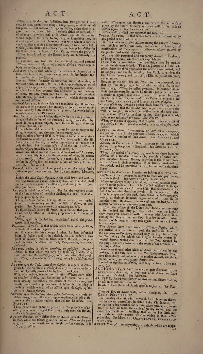 Aftions arc divided, by Juftinian, into two general kinds ; real, or thole again it the thing ; and per final, or thofe againft the perfon.—Forwhoever brings an Aftion, either does it a- gainft one obnoxious to him, in refped either of contra#, or of offence: in which cafe arife Aftions againft the perfon, vhich require the party to do, or give fomething : or, he does it againft one not obnoxious, yet with whom a contro¬ versy is rilen touching fame matter ; as, if Cains hold afield, v. hich Julius claims as his property, and brings his Aftion for the fame. See the Inf it. L. IV. Tit. 4. where the principal Aftions introduced by ' ” plained. in common law, from the two clafies of real and perfonal Aftions, arifes a third, called a mixed Aftion ; which regards both the perfon, and thing. Real Action, is that whereby the defendant claims title to lands, or tenements, rents or commons, in fee-fimple, fee- tail, or for life. See Real. But real Aftions, formerly fo numerous and confiderable, as writs of right, of entry, lAc. with their appendages, as grand cape, petit cape, receipt, view, aid-prayer, voucher, coun¬ ter-plea of voucher, counter-plea of warranty, and recovery of value, are now much out of ufe ; by reafon of the ufual admixture of perfonal matters therewith, which change them into mixed Aftions. Perfonal Action, is that which one man hath againft another on account of a contra# for money, or goods ; or of an of¬ fence done by him, or fome other perfon, for whole fad he is anfwerable. See Persona l. Mixt Action, is that laid indifferently for the thing detained or againft the perfon of the detainer ; being thus called, be- caufe it has a mixed refped, both to the thing, and to the perfon. See Mixt. Others better define it, a fuit given by law to recover the thing demanded, and damages for the wrong done. Such is, aftize of novel difiei in, which, if the diffeifor make a feoffment to another, the diffeifee fhall have againft the dif- feiRr, and the feoffee, or other ter-tenant; to recover not ✓ j - -1 vi liWt only the land, but damages alfo —And the like in Aftion of wafte, Quare impedit, Cfc. See Assize, Aftions are alfo divided into civil and penal.—Civil Action, is that which only tends to the recovery of what, by reafon of a contra#, or other like caufe, is a man’s due.—As, if a perfon by Aftion feek to recover a fum of money formerly lent, &c. See CrviL. Penal Act ion, aims at fome penalty upon the partv fued , either corporal or pecuniary. See Punishment, Mulct, IAc. Such is the Aftio Legis Aquilice, in the civil law : and with us, the next friends of a man felonioufly flain, or wounded, fhall purfue the law againft the offender, and bring him to con¬ dign punifhment. See Appeal. Action is alfo diftinguifhed, as it lies for the recovery either of the fimple value of the thing challenged ; or of the double, triple, quadruple, &<:. Thus, a Deciss tantum lies againft embracers ; and againft juors that take money for their verdi#, of either, or both parties. See Decies tantum. Embracers, To this clafs alfo belong all Aftions on a ftatute that punifhes an offence by reftitution, or fine, proportionable to the tranl- gieffion. Aftion, again, is divided into prejudicial) called alfo prepa¬ ratory, and principal. Prejudicial Action, is that which arifes from fome queftion, or doubtful point in the principal one. As, if a man fue his younger brother, for land defeended from his father; and it be obje#ed, he is a baftard : this point of baftardy muft be tried, before the caufe can pro¬ ceed: whence the Aftion is termed, Prajudicialis, quia prius judicanda. Act ion, again, is either ancejlrel, or pojfijfiry.—Ancejlrel Aftion, is that which we have by fome right defeending from our anceftor.—Pojfeffory, fometimes alfo called perfo¬ nal Aftion, is that which hath its beginning in, and from our felves. Action upon the Cafe, Aftio fuper Cafum, is a general Aftion, given for the reurefs of a wrong done any man without force, and not efpecially proviJed for by law. See Case. Tnis, of all others, is now moft in ufe.—'Where there arifes an occafion of fuit, that has neither a fit name, nor certain form already preferibed; the clerks of the chancerv, an¬ ciently, conceived a proper form of Aftion for the thincr in queftion : which was called an Aftion upon the Cafe, by the civilians Aftio in faftum. Action upon the Statute, Aftio fuper Statutum, is a writ or Aftion brought againft a man, upon an .offence againft a fta¬ tute whereby an Aftion is given that did not lie before. See Statute. Thus, where one commits perjury to the prejudice of an¬ other, he who is damaged ftiall have a writ upon the ftatute, and a caufe accordingly. Action Popular, only differs from an Aftion upon the ftatute, in that, where the ftatute gives the fuit or Aftion to the par¬ ty grieved, or otherwife to one fingle perfon certain, it is Vol. I. N° 3. ACT called Aftion upon the ftatute; and where the authority i* given by the ftatute to every one that will fo fue, it is art Aftion popular. See Accusation. Aftion is alfo divided into perpetual and temporal. Perpetual Action, is that whofe force is not determined by any period or term of time. Of this kind were all civil Aftions among the ancient Romans, vise., fuch as arofe from laws, decrees of the fenate, and conftrtutions of the emperors ; whereas Aftions granted by the pnetor died within the year. We have alfo perpetual and temporary Aftions in England j all being perpetual, which are not exprefsly limited. Divers ftatutes give Aftions, on condition they be purfued within the time preferibed.—Thus the Statute of 1 Edw. VI. gives Aftion for three years after the offences committed, and no longer; and the ftatute of 7 Hen. VIII. c. 3. does the like for four years ; and that of 31 Eliz. c. 5. for one year, and no more. But, as by the civil law no Aftions were fo perpetual, but that by time they might be preferibed againft ; fo, in our law, though Aftions be called perpetual, in comparifon of tbofe that are exprefsly limited by ftatute; yet is there a means to preferibe againft rear Aftions, after five yeais, by a fine levied, or a recovery fuffered. See Prescription ; fee alfo Fine, Recovery, and Limitation Action of a IVr it, is when a perfon pleads fome matter, where¬ by he Ihews, that the plaintiff had no juft caufe to have the writ he brought, though it be poffible he might have ano¬ ther writ or Aftion for the fame matter.—Such plea is called, a plea to the A#ion of the writ. See Writ. When by the plea it appears, that the plaintiff has no caufe of any Aftion for the thing demanded ; it is called a plea to the Action. s ' Action, in affairs of commerce, or Action of a comtany, is a part or ftiare in the company’s ftock, or capital, which confifts of a number of fuch Aftions. See Company and Capital. Aftions, in France and Holland, amount to the fame with Jhares, or fubfcriptions in England. See Subscription Bubble, 13C. * Thus, the capital of a company, which has three hundred Aftions of a thoufand livres each, confifts of three hun¬ dred thoufand livres^ Hence, a perfon is faid to have four or fix Aftions in fuch company, if he have contributed to the capital, and be interefted therein, for four or fix thoufand livres. Action alfo denotes an obligation or inftrument# which the directors of fuch companies deliver to thofe who pay money into their ftock. See Act ionary. Bank, &c. Aftions are always rifing, and falling ; according as tlie com¬ pany’s credit gains or lofes. The fmalleft whifper of an ap¬ proaching war or peace,* true or falfe, ftiall frequently occa- non a confiderable alteration therein. In the year 1710 the French company of the weft, fince called the India company, arrived at fuch. an immenfe degree of credit; that in fix months time, its Aftions rofe to eighteen hundred per Cent. a pitch no other company ever came near- In 1672, the Aftions of the Dutch Eaft-India company were at fix hundred and fifty per Cent, which was the hwheft they were ever known at.—But the war with France then coming on ; they fell 250 per Cent, in a few months. After the peace of Nimeguen, they rofe again ; and in 1718 were 000 per Cent. The French have three kinds of Aftions.—Simple, which are intitled to a ftiare in all, both the profits and Ioffes of the company.—Rentieres, entitled only to a profit of two per Cent, fure; for which the king is fecurity.—-And in- terejled Aftions, which claim the two per Cent, fecured by the king ; and are alfo to ftiare the excefs of the dividend with the fimple Aftions. There were feveral other kinds of Aftions introduced by the brokers, in the bufy days of the Rue Ajuinquempoix, which have fince dropt into oblivion ; as mother Aftions, daughter grand-mother, grand-daughter Aftions, &c. To melt or liquidate an Aftion, is to fell, or turn it into mo¬ ney, &c. ACTIONARY, or Actionist, a term frequent in our news-papers; denoting the proprietor of an Aftion, or ftiare in a^company’s ftock. See Action. A C TIVE, Activus, fomething that communicates motion, or action to another. See Action. In which fenfe the word Hands oppofed topajfive. See Pas¬ sive. Thus we fay, an aftive caufe, aftive principles, (&c See Cause, Principle, £sV. The quantity of motion in the World, Sir I. Newton fhews mint be always decreafing, m virtue of the Vis Inertia: fcv ho that there ,s a neeeffity for certain aBiv, principles, ’to re- cruit it: fuch he takes the caufe of gravity to be, and the caufe of fermentation. Adding, that we lee but little mo¬ tion in the univerfe, except what is owing to thefe allhe T^ ek. TI0N’ GUV,TAT1»», Fermenta- Active Principles, in chymiftry, are thofe which are fuppo- * * Ud