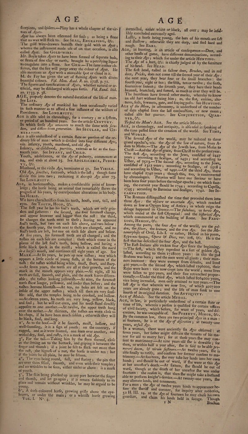 fcorpions, and fpidcrs.—Pliny has a whole chapter of the vir¬ tues of Agats. Agat has always been efteemed for feals ; as being a ftone that no wax will ftick to. See Seal, Engraving, (Ac. The gold wire-drawers burnilh their gold with an Agat ; whence the inftrument made ufe of on that occafion, is alfo called Agat. See Gold-wire. Mr. Boyle takes Agats to have been formed of feparate beds, or ftrata of fine clay or earth, brought bv a petrifying liquor to coagulate into a ftone. See Gem.—The fame author ob¬ serves, that the fire will purge away the colour of Agat. He alfo mentions an Agat with a moveable fpot or cloud in it. M. du Fay has given the art of ftaining Agats with divers beautiful colours. Vid. Mem. Acad. R. an. 1728. p. 71. The figures and ramifications of Agats, whether natural or ar¬ tificial, may be difcharged with aqua fortis. Vid. Eund. ibid an. 1733. p. 38. AGE, proporly denotes the natural duration of the life of man. See Life. The ordinary Age of mankind has been occafionally varied in fuch manner as to afford a fine inftancc of the wifdom of Providence. See Longevity. Age is alfo ufed in chronology, for a century ; or a fyftem, or period of an hundred years. See the article Century. In Which fenfe Age amounts to much the fame with fecu- lu?n> and differs from generation. See Secular, and Ge¬ neration. Age is aifo underftood of a certain ftate or portion of the or¬ dinary life of man : which is divided into four different Ages, viz. infancy, youth, manhood, and old Age. Infancy, or childhood, pueritia, extends as far as the four¬ teenth year. See Infant, and Child. Youth, adolefcence, or the Age of puberty, commences at 14, and ends at about 25. See Adolescence, Puber¬ ty, (Ac. Manhood, or the virile Age, terminates at 50. See Virile. Old Age, fencAtus, fucceeds, which is the laft ; though fome divide this into two ; reckoning it decrepit Age after 75. See Longevity. Age, in horfemanfhip, makes a confiderable point of know¬ ledge ; the horfe being an animal that remarkably fhews the progrefs of his years, by correfpondent alterations in his body. See Horse. We have characfteriftics from his teeth, hoofs, coat, tail, and eyes. See Tooth, Hoof, (Ac. T. he firft year he has his foal’s teeth, which are only grin¬ ders and gatherers : the fecond, the four foremoft change, and appear browner and bigger than the reft : the third, he changes the teeth next to thefe; leaving no apparent foal’s teeth, but two on each fide above, and two below : the fourth year, the teeth next to thefe are changed, and no foal’s teeth are left, but one on each fide above and below. At five years, his foremoft teeth are all changed ; and the tufhes on each fide are compleat : thofe which come in the places of the laft foal’s teeth, being hollow, and having a little black fpeck in the midft; which is called the mark in a horfe's mouth, and continues till eight years of age. See Mark.—At fix years, he puts up new tufhes ; near which appears a little circle of young flefh, at the bottom of the tufh : the tufhes withal being white, fmall, fhort, and fharp. —At feven years, the teeth are all at their growth, and the mark in the mouth appears very plain.—At eight, all his teeth are full, fmooth, and plain, and the mark fcarce difcern- able ; the tufhes looking yellowifh.—At nine, the foremoft teeth fhew longer, yellower, and fouler than before ; and the tufhes become bluntifh.—At ten, no holes are felt on the infide of the upper tufhes ; which till then are very fenfi- ble: add, that the temples being to be crooked, and hollow. —At eleven years, his teeth are very long, yellow, black, and foul ; but he will cut even, and his teeth ftand diredlly oppofite to one another.—At twelve, the upper teeth hang over the nether.—At thirteen, the tufhes are worn clofe to his chaps, if he have been much ridden ; otherwife they will be black, foul, and long. 7. , As to the hoof.—If it be ftnooth, moift, hollow, and well-founding, it is a fign of youth: on the contrary, if rugged, and as it were feamed, one feam over another, and withal dry, foul, and rufty, it is a mark of old Age. 30, For the tail.—Taking him by the ftern thereof, clofe at the letting on to the buttock, and griping it between the finger and thumb ; if a joint be felt to ftick out more than the reft, the bignefs of a nut, the horfe is under ten : but if the joints be all plain, he may be fifteen. 4°, The eyes being round, full, and flaring ; the pits that are over them filled, fmooth, and even with their temples ; and no wrinkles to be feen, either under or above : is a mark of youth. 5 , 1 he fkin being plucked up in any part betwixt the fino-er and thumb, and let go again ; if it return fuddenly tolls p ace and remain without wrinkles, he may be argued to be young. ° 6°, A dark-coloured horfe, growing grifly above the eye¬ brows, or under the main; or a whitifh horfe growinv Vol. I. N°. 4. b liieanelled, either white or black, all over ; may be infal¬ libly concluded extremely aged. Laftly, a horfe being young, the bars of his mouth are foft and fhallow ; otherwife they are deep, and feel hard and rough. See Bars. Age, in hunting, is aft article of confequence.—Deer, and other beafts of game, have different denominations, accord¬ ing to their Age ; which fee under the article Hunting. The Age of a hart, (Ac. is chiefly judged of by the furniture of his head. See Head. Fhe fiift head, called in fallow deer, Broches, and in red deer, Pricks, does not come till the fecond year of their Age : the next year, they bear four or fix fmall branches : the fourth year, eight or ten ; the fifth, ten or twelve ; the fixth, fourteen or fixteen ; the feventh year, they bare their heads beamed, branched; and fumed, as much as ever they will be. The huntfmen have feveral other marks, whereby to know an old hart without feeing him ; as, the flot, entries, aba- tures, foils, fewmets, gate, and fraying polls. See Hunting. Age of the Moon, in aftronomy, is underftood of the number of days elapfed fince the laft conjunction, or new moon ; called alfo her quarter. See Conjunction, Quar¬ ter,^. To find the Moon's Age. See the article Moon. Age, in chronology, and antiquity, is alfo ufed in fpeaking of the time palled fince the creation of the world. See Time, and World. The feveral Ages of the world, may be reduced to three grand epocha’s, viz. the Age of the law of nature, from A- dam to Mofes.—The Age of the Jewifh law, from Mofes to °1gracej from Chrift to the prefentyear. e firft Age, according to the Jews, confifted of 2447 years ; according to Scaliger, of 2452 ; and according to Ufher, of 2513.—The fecond Age, according to the Jews, confifted of 1312 years ; according to Scaliger, of ic08 - and according to Ufher, of 1491.—Of the third Age, there have elapfed 1740 years ; though this, too, is controverted by chronologers. Petavius will have our Saviour to have been born four years before the vulgar epocha ; on which foot¬ ing, the current year fhould be 1744 ; according to Capella 1745; according to Baronius and Scaliger, 1742. See In¬ carnation. The Romans diftinguifhed the time that preceded them into three Ages : the obfeure or uncertain Age, which reached down as low as Ogyges king of Attica ; in whofe reign the deluge happened in Greece.—The fabulous, os heroic Age which ended at the firft Olympiad : and the hijiorical Age which commenced at the building of Rome. See Fabu¬ lous, Heroic, (Ac. Among the poets, the four Ages of the world, are the gol- ^?frherrf thf b™feng and the iron Age. See the Me- tamorphofin of Ovid, Lib. 1. or rather, Hefiod in his poem, Efyu Opera (A Dies, ver. 108, (Ac. He is the firft that has deferibed the four Ages, and the beft. 'Indial!S. alfo1 reckon ^ges fince the beginning. — 1 he firft, which they reprefent as a fort of golden Age„ lafted, according to them 1728000 years : in this the cr0d .brahma was born ; and the men were all giants ; their man¬ ners innocent: they were exempt from difeafes, and lived 400 years.—In the fecond Age, which lafted 1296000, their Rajas were born : vice now crept into the world ; mens lives were fallen to 300 years, and their fize retrenched propor¬ tionally.—Under the third Age, which lafted 8064000 years vice being increafed, men only attained to 200 years._The laft Age is that wherein we now Jive, of which 4027200 years are already gone; and the life of man funk to one fourth of its original duration. See Antiquit y. Age of Medals. See the article Medal. Age, m law, is particularly underftood of a certain ftate or time of fife, wherein a perfon is qualified for certain offices of civil fociety, which before, for want of years, and dif- cretion, he was uncapable of. See Puberty, Minor (Ac By the common law, there are two principal Ages in a ian : at fourteen, he is at the Age of diferetion ; at twenty-one years, at full Age. J In a woman, there were anciently fix Ages obferved ■ at feven years, her father might diftrain the tenants of his ma¬ nor for aid to marry her; for at thofe years fhe may con¬ sent to matrimony —At nine years old fhe is dowable : for then, or within half a year after, fhe is faid to be able pro- mereri dotem, (Avirum fuflinere.—At twelve years, fhe k able finally to ratify, and confirm her former confent to ma tnmony.-At fourteen, fhe may take her lands i“own hands ; and fhould be out of ward, if fhe wpr? i-foo /J at her anceftor’s death.—At feeen, fhe IhTuTktt 1? ward though at the death of her anceftor fhe was under fourteen : the reafon is, that then fhe might takeahufband able to perform knight s-fervice.—At twenty-one years fhe may alienate lands, and tenements. 7 Y s’ ine For a man ; the Age of twelve vp-it-q kforl, ^ c fore the fheriff and coroner ^ t0 appearance be- co T4 TTT t a ± °roner> for inquiry after robberies, euardiaii ntl i * °,f fourteen he may chufe his own g ardian, and claim his lands held in focage. Though 1 N Braala