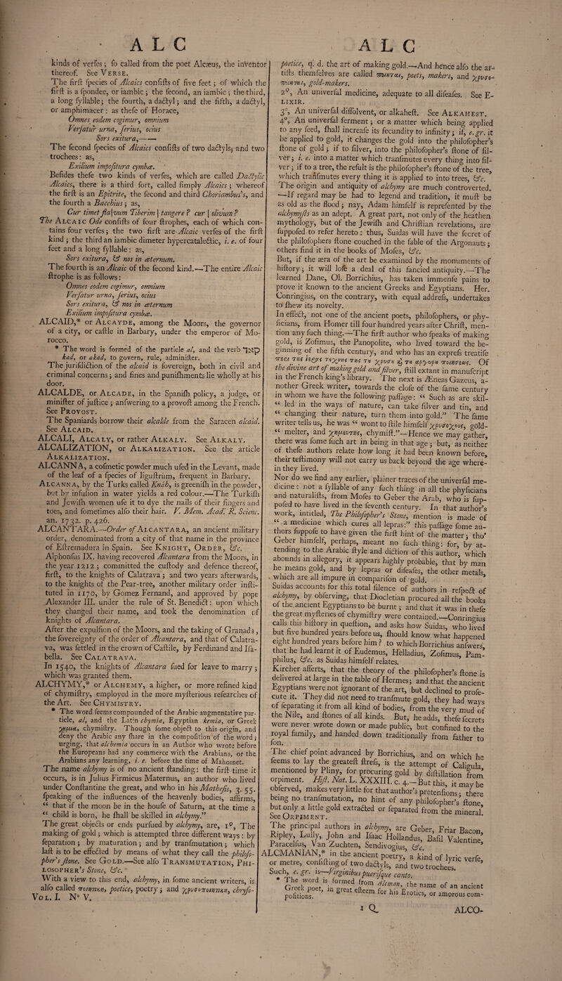 kinds of verfes; fo called from the poet Alcaeus, the inVehtor thereof. See Verse. The firft fpecies of Alcaics confifts of five feet; of which the firft is a fpondee, or iambic ; the fecond, an iambic ; the third, a long fyllable; the fourth, a daiftyl 3 and the fifth, a da&yl, or amphimacer : as thefe of Horace, Ornnes eodem cogimur, omnium Verjatur urna, ferine, ocius Sors exitura,-- The fecond fpecies of Alcaics confifts of two dacfyls, and two trochees: as, Exilium impojitura cymba. Befides thefe two kinds of verfes, which are called Da Ay lie Alcaics, there is a third fort, called fimply Alcaics; whereof the firft is an Epitrite, the fecond and third Chori ambus’s, and the fourth a Bacchius; as, Cur timet fa [ vum Tiberim 11 anger e P cur j olivum P The Alcaic Ode confifts of four ftrophes, each of which con¬ tains four verfes; the two firft are-Alcaic verfes of the firft kind 3 the third an iambic dimeter hypercataledtic, i. e. of four feet and a long fyllable: as, Sors exitura, & nos in eeternum. The fourth is an Alcaic of the fecond kind.-—The entire Alcaic ftrophe is as follows: Omnes eodem cogimur, omnium Verfatur urna, Jerius, ocius Sors exitura, & nos in ceternum Exilium impofitura cymba. ALCAID,* or Alcayde, among the Moors, the governor of a city, or caftle in Barbary, under the emperor of Mo¬ rocco. * The word is formed of the particle al, and the verb bad, or akad, to govern, rule, adminifter. The jurifditftion of the alcaid is fovereign, both in civil and criminal concerns 3 and fines and punilhments lie wholly at his door. ALCALDE, or Alcade, in the Spanilh policy, a judge, or minifter of juftice 3 anfwering to a provoft among the French. See Provost. The Spaniards borrow their alcalde from the Saracen alcaid. See Alcaid. ALCALI, Alcaly, or rather Alkaly. See Alkaly. ALCALIZATION, or Alkalization, See the article Alkalization. ALCANNA, a cofmetic powder much ufed in the Levant, made of the leaf of a fpecies of liguftriim, frequent in Barbary. Alcanna, by the Turks called Knah, is greenilh in the powder, but by infufion in water yields a red colour.—The Turkifli and Jewiftr women ufe it to dye the nails of their fingers and toes, and fometimes alfo their hair. V. Mem. Acad'. R. Scienc. an. 1732. p. 426. ALCANTARA.—Order of Alcantara, an ancient military order, denominated from a city of that name in the province of Eftremadura in Spain. See Knight, Order, &c. Alphonfus IX. having recovered Alcantara from the Moors, in the year 1212 3 committed the cuftody and defence thereof, firft, to the knights of Calatrava 3 and two years afterwards, to the knights of the Pear-tree, another military order infti- tuted in 1170, bv Gomez Fernand, and approved by pope Alexander III. under the rule of St. Benedict: upon which they changed their name, and took the denomination of knights of Alcantara. After the expulfion of the Moors, and the taking of Granad a, the fovereignty of the order of Alcantara, and that of Calatra¬ va, was fettled in the crown of Caftile, by Ferdinand and Ifa- bella. See Calatrava. In 1540, the knights of Alcantara fued for leave to marry 3 which was granted them. ALCHYMY,* or Alchemy, a higher, or more refined kind of chymiftry, employed in the more myfterious refearches of the Art. See Chymistry. * The word feems compounded of the Arabic augmentative par¬ ticle, al, and the Latin cbymia, Egyptian kemia, or Greek yyipact, chymiftry. Though fome objeft to this origin, and deny the Arabic any {hare in the compofition of the word; urg'ng> drat alchemia occurs in an Author who wrote before the Europeans had any commerce with the Arabians, or the Arabians any learning, i. e. before the time of Mahornet. The name alchymy is of no ancient Handing: the firft time it occurs, is in Julius f'irmicus Maternus, an author who lived under Conftantine the great, and who in his Mathefis, 3. 55. fpeaking of the influences of the heavenly bodies, affirms, “ that if the moon be in the houfe of Saturn, at the time a <c child is born, he Ihall be skilled in alchymy A The great objects or ends purfued by alchymy, are, 1 The making of gold 3 which is attempted three different ways : by feparation 5 by maturation 3 and by tranfmutation 3 which laft is to be efteefted by means of what they call the philofo- phersJlone. See Gold.—See alfo Transmutation, Phi¬ losopher’.? Stone, b’c. ■ With a view to this end, alchymy, in fome ancient writers, is alfo called 7rc1tnjH.11, poctice, poetry 3 and ^vacnonnjKn, chryfo- Vol. I. N° V. poetice, q. d. the art of making gold.—And hence alfo the aG tills themfelves are called mnncu, poets, makers, and ypvsc- mimxu, gold-makers. 2°, .An univerfal medicine, adequate to all difeafes. See E- LIXIR. 3°, An univerfal diffolvent, or alkaheft. See Alkahest. 40, An univerfal ferment 3 or a matter which being applied to any feed, Ihall increaie its fecundity to infinity; if, e.gr. it he applied to gold, it changes the gold into the philofophers Hone of gold 3 if to filver, into the philofopher’s ftone of fil- ver 3 i. e. into a matter which tranfmutes every thino- into fil¬ ver 3 if to a tree, the refult is the philofopher’s ftone of*the tree, which tranfmutes every thing it is applied to into trees, lAc. i he origin and antiquity of alchymy are much controverted. —If regard may be had to legend and tradition, it muft be as old as the flood j nay, Adam himfelf is reprefented by the alchymyfls as an adept. A great part, not only of the heathen mythology, but of the Jewilh and Chriftian revelations, are fuppofed to refer hereto : thus, Suidas will have the fecret of the philofophers ftone couched in the fable of the Argonauts; others find it in the books of Mofes, &c. But, if the asra of the art be examined by the monuments of hiftory 3 it will lofe a deal of this fancied antiquity.—The learned Dane, Ol. Borrichius, has taken immenfe pains to prove it known to the ancient Greeks and Egyptians. Her. Conringius, on the contrary, with equal addrefs, undertakes to' Ihew its novelty. In effedl, not one of the ancient poets, philofophers, or phy- ficians, from Homer till four hundred years after Chrift, men¬ tion any fuch thing.—The firft author who lpeaks of making gold, is Zofimus, the Panopolite, who lived toward the be¬ ginning of the fifth century, and who has an exprefs treatife orzet atio hrgs riXu„i thj t« Xpvo-u ^ tk ctpyvp>s Troiturzus. Of the divine at t of making gold andfilver, ftiil extant in manufeript in the'French king’s library. The next is iEneas Gazeus a- nother Greek writer, towards the clofe of the fame century in whom we have the following paflage: “ Such as are skil- “ led in the ways of nature, can take filver and tin, and “ changing their nature, turn them into gold.” The fame writer tells us, he was “ wont to ftile himfelf x?v<r°XO0O gold- melter, and y^tiy.zuTin, chymift.”— Hence we may gather, there was fome luch art in being in that age 3 but, as neither of thele authors relate how long it had been known before, their teftimony will not carry us back beyond the age where¬ in they lived. Nor do we find any earlier, plainer traces of the univerfal me¬ dicine; not a fyllable of any fuch thing in all the phyficians and naturalifts, from Mofes to Geber the Arab, who is fup¬ pofed to have lived in the feventh century. In that author’s work, intitled, The Philofopher’s Stone, mention is made of “ a ™edlcl“e which cures all lepras:” this paffage fome au¬ thors fuppofe to have given the firft hint of the matter 3 tho’ Geber himfelf, perhaps, meant no fuch thing: for by at tending to the Arabic ftyle and dieftion of this author, which abounds in allegory, it appears highly probable, that by man he means go d, and by lepras or difeafes, the other metals • which are all impure in comparifon of gold. Suidas accounts for this total iilence of authors in refpedf of alchymy, by obferving, that Diocletian procured all the books of the ancient Egyptians to be burnt 3 and that it was in thefe the great myftenes of chymiftry were contained.—Conringius calls this hiftory in queftion, and asks how Suidas, who lived but five hundred years before us, Ihould know what happened eight hundred years before him ? to which Borrichius anfwers that he had learnt it of Eudemus, Helladius, Zofimus, Pam- plnlus, &c. as Suidas himfelf relates. Kircher afferts, that the theory of the philofopher’s ftone is delivered at large in the table of Hermes3 and that the ancient Egyptians were not ignorant of the art, but declined to profe cute it. They did not need to tranfmute gold, they had wavs of feparating it from all kind of bodies, from the very mud of the Nile, and ftones of all kinds. But, he adds, thefe fecrets were never wrote down or made public, but confined to the royal family, and handed down traditionally from father to fon. The chief point advanced by Borrichius, and on which he feems to lay the greateft ftrefs, is the attempt of Caligu’a mentioned by Pliny, for procuring gold by diftillation from orpment. Hifi. Eat.E XXXIII. c. 4.—But this, it may be obferved, makes very little for that author’s pretenfions • there being no tranfmutation, no hint of any philofopher’s’ ftone but only a little gold extrafted or feparated from the mineral* oee Orpiment. The princpal authors in alchymy, are Geber, Friar Bacon, Ripley, Lully, John and faac Hollands, Bafil Valentine Paracelfus, Van Zuchten, Sendivoo-ius &c ALCMANIAN,* in the ancient poetry, a kind of lyric verfe, or metre, confiftmg of two daftyls, and two trochees. /■ Sr- ls Virginibus puerfque canto. a°m fman’ the name of a™™' pofiriow ’ S efteem for hls £l0tics’ amorous I Q, ; com- ALCO-