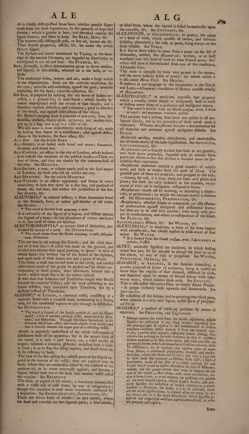 Ale is chiefly diftinguifhed from beer, another potable liquor made from the fame ingredients, by the quantity of hops ufed therein; which is greater in beer, and therefore renders the liquor bitterer, and fitter to keep. See Beer, Hops, Gfc. The brewers alfo diftinguifti pale, or fine ale, brown ale, &c. Their feveral properties, effedls, &c. fee under the article Malt -Liquor. The Zythum and Curtnl mentioned by Tacitus, as the beve¬ rage of the ancient Germans, are fuppofed by Matthiolus to correfpond to our ale and beer. See Zythum, &c. Ale, Cerevlfia, is alio a denomination given to divers medica¬ ted liquors, or diet-drinks, whereof ale is the bafis, or ve¬ hicle. The medicated wines, waters, and ales, make a large article in our difpenfatories. Such are the cerevifia oxydorica, for the eyes; cerevifia anti-arthritica, againft the gout; cerevifia cephalica, for the head ; cerevifia epileptica, Qc. Gill Ale, is prepared by infufing the dry leaves of hedera ter- reftris, i. e. ground-ivy, iri malt-liquor; which hereby be¬ comes impregnated with the virtues of that fimple; and is therefore reputed abfterfive, and vulnerary ; good in diforders of the breaft, and againft obftru&ions of the vifcera. Dr. Butler’s purging Ale is prepared of polypody, fena, far- fapirilla, anifeeds, fcurvy-grafs, agrimony, and maiden-hair, put up in a bag, and hung in a veflel of ale. We alfo meet in fome difpenfatories with fyrup of ale, made by boiling that liquor to a confiftence; ufed againft obftru- £lions in the kidneys, the fluor albus, 6fc. AtE-Beer. See the article Beer. Ale-Berry, is ale boiled with bread and mace; fWeetened, {trained, and drank hot. Ale-Conner, an officer in the city of London, whofe bufinefs is to infpedt the meafures of the publick houfes.—There are four of them, and they are chofen by the common-hall of the city. See Measure. Ale-Silver, a rent, or tribute yearly paid to the lord mayor of London, by thofe who fell ale within the city. Ale-Measure. See the article Measure. Ale-Taster, is an officer appointed, and fworn in every court-leet, to look that there be a due fize, and goodnefs of bread, ale, and beer, fold within the jurifdi&ion of the leet. See Assize, &c. ALECTORIA,* in natural hiftory, a ftone fometimes found in the ftomach, liver, or rather gall-bladder of old cocks. See Stone. * The word is derived from axsxTO?, a cock. It is ordinarily of the figure of a lupine, and feldom exceeds the bignefs of a bean.—It has abundance of virtues attributed to it, but moft of them are fabulous. ALECTOROMANTlA,* an ancient kind of divination, per¬ formed by means of a cock. See Divination. * The word comes from the Greek aAsx7<y?, a cock, aiid^e-j,- divination. This art was in ufe among the Greeks; and the ufual man¬ ner of it was this.—A circle was made on the ground, and divided into twenty-four equal portions, or fpaces : in each of which fpaces was written one of the letters of the alphabet, and upon each of thefe letters was laid a grain of wheat. This done, a cock was turned loofe in the circle, and careful obfervation made of the grains he pecked.—.The letters cor- refponding to thofe grains, were afterwards formed into a word ; which word was to be the anfwer defired. It was thus that Libanius and Jamblichus fought who fhould fucceed the emperor Valens; and the cock anfwering to the fpaces ©EOa, they concluded upon Theodore, but by a miftake inftead of Theodofius. ALEMBIC,* or Limbec, a chemical veflel, confifting of a matrafs, fitted with a roundifh head, terminating in a Hoping tube, for the condenfed vapours to pafs through in diftillation. See Distillation. * The word is formed of the Arabic particle al, and the Greek a fort of earthen culinary veflel, mentioned by Athe- naeus, and Hefychius. Though Matthaus Sylvaticus, in his Pandetta Medicine, afierts the word alembic to be Arabic, and that it literally denotes the upper part of a diftilling veflel. Alembic. is popularly underftood of the whole inftrument of diftillation with all its apparatus; but in the proper fenfe of the word, it is only a part hereof, viz. a veflel ufually of copper, whereto a concave, globular, metalline head is clofe- ly luted ; fo as to ftop the rifing vapours, and diredt them in¬ to its roftrum, or beak. The heat of the fire raifing the volatile parts of the fubjetft ex- pofed in the bottom of the veflel; they are received into its head, where they are condenfed, either by the coldnefs of the ambient air, or by water externally applied; and become a liquor, which runs out at the beak into another veflel called the recipient. See Recipient. The head, or capital of the alembic, is fometimes incompaffed with a veflel full of cold water, by way of refrigeratory ; though this intention is now more commonly anfwered by a ferpentine. See Refrigeratory, Serpentine; &c. There are divers kinds of alembics: an open ale?nbic, where the head and cucurbit are two feparate parts; a blind alembic, or blind head, where the capital is fealed hermetically upon the cucurbit, &c. See Cucurbit, Gfc. ALEXANDRIN, or Alexandrian, in poetry, the name of a kind of verfe, which confifts of twelve, and thirteen fyllables, alternately ; the reft, or paufe, being always on the fixth fyliable. See Verse. It is faid to have taken its name from a poem on the life of Alexander, intitled, the Alcxandriad; written, or at leaft tranflated into this kind of verfe by fome French poets: tho’ others will have it denominated from one of the tranflators, Alexander Paris. This verfe is thought by fome very proper in the epopea, and the more fublime kinds of poetry: for which reafon it is alfo called Heroic Verfe. See Heroic. It anfwers in our language to the hexameters in the Greek and Latin.—Chapman’s tranflation of Homer confifts wholly of Alexandrians. ALEXIPHARMIC,* in medicine, exprefles that property which a remedy, either fimple or compound, hath to refill or deftroy every thing of a poifonous and malignant nature. * The word is derived from the Greek a.K^cU, arceo, I drive or expel; and venenum, poifon. The ancients had a notion, that there was poifon in all ma¬ lignant difeafes, and in the generality of thofe whole caufe is unknown. Whence alexipharmic became a denomination for all remedies and antidotes againft malignant difeafes. See Poison. Alexiterial, cardiac, antidote, alexipharmic, and counterpoifon, are all terms nearly of the fame fignification. See Antidote, Counterpoison, (Ac. Alexipharmics are ordinarily divided into fuch as are general; an tiofe more particular, fuppofed only to combat fome particular difeafe.—-But this divifion is founded more on fpe- culation than experience. Alexipharmic medicines contain a great number of volatile parts, and fuch as render fluid the mafs of blood. The greateft part of them are aromatic, and pungent to the tafte. —Among the reft, it is true, there are fome acid plants and juices; but thefe are only reckon’d in the number, on ac¬ count of their ufe in malignant, colliquative fevers. Alexipharmics chiefly aft by exciting, or increafing’a diapho- refis, or perfpiration ; by which the noxious matter is thrown off. See Diaphoretic, Perspiration, (Ac. Alexipharmics, whether fimple or compound, are alfo efteem- ed prefervatives againft malignant and peftilential fevers: but they are to be ufed with caution; fome being only pro- P , and others in colliquations of the blood, oee Jtlague, (Ac. Alexipharmic Waters, (Ac. See Water (Ac ALEXITERIAL,* in medicine, a term of the fame import with alexipharmic; but chiefly applied to milk-water of that name. See Water. * ,he Greek .« ALFET, anciently fignified the cauldron, in which boiling water was put, for the accufed to plunge his hand in up to the elbow, by way of trial or purgation. See Water Purgation, Ordeal, (Ac-. * ALGAPvOT, or Algarel, in the Arabian chemiftry, a powder prepared of butter of antimony, being in reality no more than the regulus of that mineral, diffolved in acids and feparated again by means of feveral lotions with luke¬ warm water, which imbibes thofe acids. See Regulus. This is alfo called Mercurius Vita, or limply Emetic Powder -It purges violently both upwards and downwards. See Antimony. By colleifting all the lotions, and evaporating two third parts what remains is a very acid liquor, called Spirit of philofobhi- cal Vitriol. ‘ ALGEBRA,* a method of refolving problems by means of equations. See Problem, and Equation. * Menage derives the word from the Arabic algiabarat, which figmfies the reftitution of any thing broken; fuppofing that the principal part of algebra is the confideration of broken numbers.—Others rather borrow it from the Spanilh abe brifta, aperfonwho replaces diflocated bones; adding that algebra has nothing to do with fraction; in that it conflders broken numbers as if they were intire, and even expreffes its powers by letters, which are incapable of fraction —Some, with M. d Herbelot, are of opinion, that algebra takes its name from Geber a celebrated philofopher, chemift, and mathe¬ matician, whom the Arabs call Giaber; and who is fuppofed to have been ,he inventor. - Others, front parchment made of the skin of a camel, wheron Ah and Giafar Sadek wrote in myflic chambers the fate of Mahome- tamfm, and the grand events that were to happen till the end of the world. _ But others, with more probability, de¬ rive it from Geber, a word whence, by prefixing the panicle we have formed,/^, which is pure Arabic, and pro¬ perly■figmfies the redudhon of broken numbers to a whole “d 77e,Yhe Arabs’ h is t0 be obferved, never ufe the word\ algebra alone, to exprefs what we mean by it but always add to it the word Macabelah, which fignifies J C°Tr,>f0,n--Thus algebra-almcabelah, is what we properly call algebra. Somg