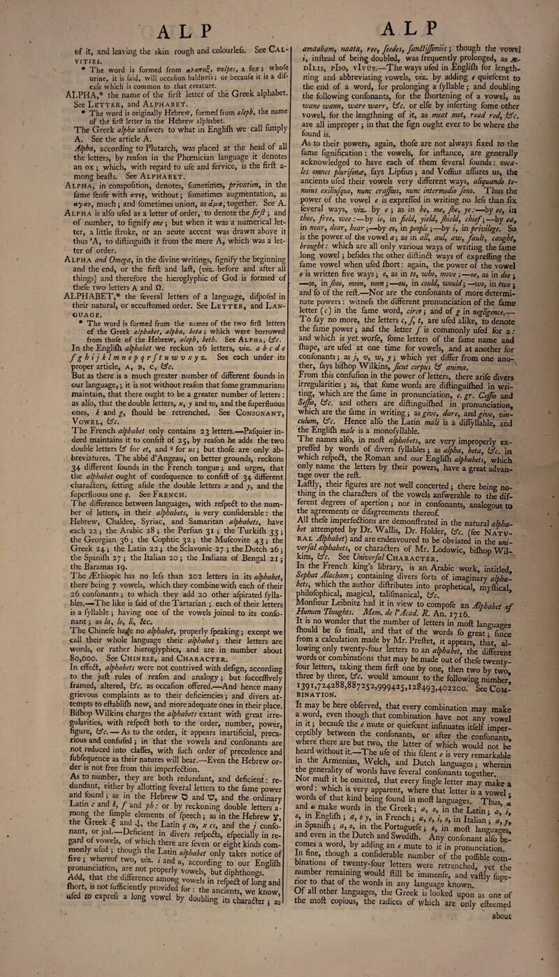 of it, and leaving the skin rough and colourlefs. See Cal- vities. * The word is formed from w£» vulpes, a fox; whofe urine, it is faid, will occafion baldnefs; or becauie it is a dif- eafe which is common to that creature. ALPHA,* the name of the firft letter of the Greek alphabet See Letter, and Alphabet. * The word is originally Hebrew, formed from aleph, the name of the firft letter in the Hebrew alphabet. The Greek alpha anfwers to what in Englifh we call ftrrtply A. See the article A. Alpha, according to Plutarch, was placed at the head of all the letters, by reafon in the Phoenician language it denotes an ox ; which, with regard to ufe and fervice, is the firft a- mong beafts. See Alphabet. Alpha, in compofition, denotes, fometimes, privation, in the fame fenfe with <m?, without; fometimes augmentation, as ayctv, much ; and fometimes union, as dfj.a, together. See A. Alpha is alfo ufed as a letter of order, to denote the firfi ; and of number, to fignify one; but when it was a numerical let¬ ter, a little ftroke, or an acute accent was drawn above it thus 'A, to diftinguifh it from the mere A, which was a let¬ ter of order. Alpha and Omega, in the divine writings, fignify the beginning and the end, or the firft and laft, (viz. before and after all things) and therefore the hieroglyphic of God is formed of thefe two letters A and ft. ALPHABET,* the feveral letters of a language, difpofed in their naturafi or accuftomed order. See Letter, and Lan¬ guage. * The word is formed from the names of the two firft letters of the Greek alphabet, alpha, beta; which were borrowed from thofe of the Hebrew, aleph, beth. See Alpha, (Ac. In the Englifh alphabet we reckon 26 letters, viz. abode fghijklmnopqrftuwvxyz. See each under its proper article, a, b, c, (Ac. But as there' is a much greater number of different founds in our language,; it is riot without reafon that fome grammarians maintain, that there ought to be a greater number of letters : as alfo, that the double letters, x, y and w, and the fuperfluous ones, k and g, fhould be retrenched. See Consonant, Vowel, (Ac. The French alphabet only contains 23 letters.-—Pafquier in¬ deed maintains it to confift of 25, by reafon he adds the two double letters (A for et, and 9 for us; but thofe are only ab breviatures. The abbe d’Angeau, on better grounds, reckons 34 different founds in the French tongue; and urges, that the alphabet ought of confequence to confift of 34 different characters, fetting afide the double letters and y, and the fuperfluous one q. See French. The difference between languages, with refpeCt to the num ber of letters, in their alphabets, is very confiderable: the Hebrew, Chaldee, Syriac, and Samaritan alphabets, have each 22; the Arabic 28 ; the Perfian 31 ; the Turkifh 33 ; the Georgian 36 ; the Cophtic 32; the Mufcovite 43; the Greek 24; the Latin 22; the Sclavonic 27 ; the Dutch 26; the Spanifh 27 ; the Italian 20; the Indians of Bengal 21; the Baramas 19. The CEthiopic has no lefs than 202 letters in its alphabet, there being 7 vowels, which they combine with each of their 26 confonants; to which they add 20 other afpirated fylla bles.—The like is faid of the Tartarian ; each of their letters is a fyllable ; having one of the vowels joined to its confo- nant; as la, le, li. See. The Chinefe ha^e no alphabet, properly fpeaking; except we call their whole language their alphabet; their letters are words, or rather hieroglyphics, and are in number about 80,000. See Chinese, and Character. In effe<ft, alphabets were not contrived with defign, according to the juft rules of reafon and analogy; but fucceflively framed, altered, (Ac. as occafion offered.—And hence many grievous complaints as to their deficiencies; and divers at- tertipts to eftablifh new, and more adequate ones in their place. Bifhop Wilkins charges the alphabets extant with great irre¬ gularities, with refpedt both to the order, number, power, figure, Ac. — As to the order, it appears inartificial, preca¬ rious and confufed ; in that the vowels and confonants are not reduced into clafles, with fuch order of precedence and fubfequence as their natures will bear.—Even the Hebrew or¬ der is not free from this imperfection. As to number, they are both redundant, and deficient: re¬ dundant, either by allotting feveral letters to the fame power and found ; as in the Hebrew O and tP, and the ordinary Latin c and k, f and ph: or by reckoning double letters a- mong the fimple elements of fpeech; as in the Hebrew y, the Greek £ and 4., the Latin q cu, x cs, and the j confo- nant, or jod.—-Deficient in divers refpe&s, efpecially in re- gar o vowels, of which there are feven or eight kinds com¬ mon y u e , t ough the Latin alphabet only takes notice of ve, w ereo two, viz. i and u, according to our Englifh pronunaation, are not properly vowels, but diphthongs. Add, that the: difference among vowels in refpeft of long and fhort, ,s not fufficiently provided for : the ancients, we know, ufed £0 exprefs a long vowel by doubling its character; a amaabam, naata, tee, feedes, fanflijfimiis; though the vowel i, inftead of being doubled, was frequently prolonged, as dIlis, pIso, vlvus.—The ways ufed in Englifh for length- riing and abbreviating vowels, viz. by adding e quiefeent to the end of a word, for prolonging a fyllable; and doubling the following confonants, for the fhortening of a vowel, as wane warn, ware warr, (Ac. or elfe by inferting fome other vowel, for the lengthning of it, as meat met, read red, (Ac. are all improper; in that the fign ought ever to be where the found is. As to their powers, again, thofe are not always fixed to the fame fignification: the vowels, for inftance, are generally acknowledged to have each of them feveral founds; voca- les otnnes plurifona, fays Lipfius; and Voflius affures us, the ancients ufed their vowels very different ways, aliquando te- nuius exiliufque, nunc crajjius, nunc intermedio fono. Thus the power of the vowel e is expreffed in writing no lefs than fix feveral ways, viz. by e ; as in he, me, /he, ye:—by ee, in thee, free, wee:—by ie, in field, yield, Jhield, chief;—by ea, in near, dear, hear;—by eo, in people ;—by i, in privilege. So is the power of the vowel a\ as in all, aul, aw, fault, caught, brought: which are all only various ways of writing the fame long vowel; befides the other diftinCt ways of exprefling the fame vowel when ufed fhort: again, the power of the vowel 0 is written five ways; 0, as in to, who, move ; —oe, as in doe ; —00, in Jhoo, moon, noon; —ou, in could, would; —wo, in two ; and fo of the reft.—Nor are the confonants of more determi¬ nate powers: witnefs the different pronunciation of the fame letter (c) in the fame word, circo; and of g in negligence._ To fay no more, the letters c,f t, are ufed alike, to denote the fame power; and the letter f is commonly ufed for z .• and which is yet worfe, fome letters of the fame name and fhape, are ufed at one time for vowels, and at another for confonants; as j, v, w, y; which yet differ from one ano¬ ther, fays bifhop Wilkins, ficut corpus (A anima. From this confofion in the power of letters, there arife divers irregularities; as, that fome words are diftinguifhed in wri¬ ting, which are the fame in pronunciation, e. gr. Cefiio and Se/Jio, Ac. and others are diftinguifhed in pronunciation, which are the fame in writing; as give, dare, and give, vin¬ culum, (Ac. Hence alfo the Latin male is a diffyllable, and the Englifh male is a monofyllable. The names alfo, in moft alphabets, are very improperly ex¬ preffed by words of divers fyllables; as alpha, beta, (Ac. in which refpeCt, the Roman and our Englifh alphabets, which only name the letters by their powers, have a great advan¬ tage over the reft. Laftly, their figures are not well concerted; there being no¬ thing in the characters of the vowels anfwerable to the dif¬ ferent degrees of apertion; nor in confonants, analogous to the agreements or difagreements thereof. AH thefe imperfeCHons are demonftrated in the natural alpha¬ bet attempted by Dr. Wallis, Dr. Holder, (Ac. (fee Natu¬ ral Alphabet) and are endeavoured to be obviated in the uni- verfal alphabets, or characters of Mr. Lodowic, bifhop Wil¬ kins, (Ac. See IJniverfal Character. In the French king’s library, is an Arabic work, intltled Sephat Alacham; containing divers forts of imaginary alpha¬ bets, which the author diftributes into prophetical mvftiral philofophical, magical, talifmanical, * 7 ’ Monfieur Leibnitz had it in view to compofe an Alphabet of Human Thoughts. Mem. de I'Acad. R. An. 1716. * It is no wonder that the number of letters in moft languages fhould be fo fmall, and that of the words fo great, fince from a calculation made by Mr. Preftet, it appears, that al¬ lowing only twenty-four letters to an alphabet, the different words or combinations that may be made out of thefe twenty- four letters, taking them firft one by one, then two by two three by three, (Ac. would amount to the following number 1391,724288,887252,999425,128493,402200. See Com¬ bination. It may be here obferved, that every combination may make a word, even though that combination have not any vowel m it; becaufe the * mute or quiefeent infinuates itfelf imper¬ ceptibly between the confonants, or after the confonants where there are but two, the latter of which would not be heard without it.-The ufe of this filent , is very remarkable in the Armenian, Welch, and Dutch languages; wherein the generality of words have feveral confonants together. Nor muft it be omitted, that every Angle letter may make a word; which is very apparent, where that letter is a vowel - words of that kind being found in moft languages Thus 1 and 0 make words in the Greek; *, 0, in the Latin; a\ L f> “ EnSllftl 5 f * in French; *, ,, /, in Italian; ’ ’ in Spanifh ; in the Portuguefe; 0, in moft languages, and even in the Dutch and Swedifh. Any confonant alfo be¬ comes a word by adding an * mute to it in pronunciation. In hne, though a confiderable number of the poflible com¬ binations of twenty-four letters were retrenched, yet the number remaining would ftill be immenfe, and vaftly fupe- nor to that of the words in any language known. Of all other languages, the Greek is looked upon as one of the moft copious, the radices of which are only efteemed about