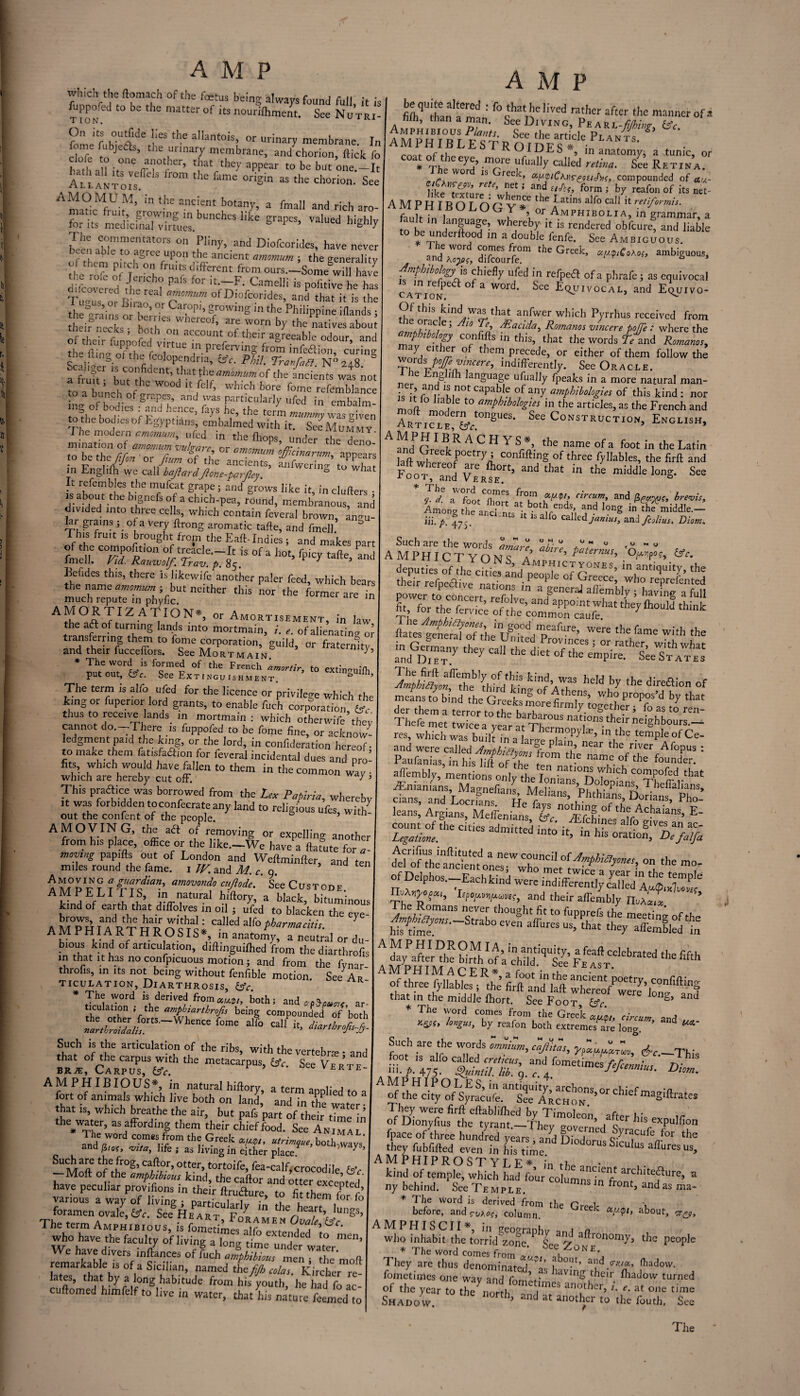 which the ftomach of the fetus being always found full, ,'t is fjppo.cd to be the matter of its nourifhment. See Nutri- On its outf.de lies the allantois, or urinary membrane In cfee' tobjone’ ‘ ’'.r13? mTbrane> Chorion, flick fo hath all it. ffw’ *!’“ tbc>' appear to be but one.—It Allantois* * °rigin as the chorion- See AmfrMfD'?t’ the ancient botan>'’ a fmal1 and rich aro- ”ri^cSSb“nCheSlike ^ ^ biS% 1 he commentators on Pliny, and Diofcorides, have never ecu a e to agree upon the ancient amomurn ; the generality It; l't ° frU>? d,fecnt kern ours.-ISomewiU have the role of Jericho pals for it.—F. Camelli is nofitive he has B mr' Tm,m ofD!ofcorid“> »S thatlt is tfe the “4’ins o he’ Carc P'’ Srowing in the Philippine iflands j flieir nreks hmh W *K °™ bY the natives about Of their tonofed o r1 accountrof <>’> agreeable odour, and the hi no- oirl-ip r / UC in. P1 curving from infedlion, curing the hngofthe fc°lopendria? Phil. Tran fa ft. N() 248. a frrnt • th.;lt JllL; amomum of the ancients was not to a bunch of W° I*’ WhiGh b°re fome refemblance ing in tmbalm- to the bodies of Egyptians, embalmed with it. See Mummy thc den°: to be the ftfon ' or fiurn ofthe andents m Englifh we call baftardJlone-parjley.' to what It refembles the mufcat grape; and grows like it, in clufters • is about theb.gnefso a^ich-pea, round, membranous, and divided into three cells, which contain feveral brown, angu- lar grains ; of a very ftrong aromatic tafte, and fmell This fruit is brought from the Eaft-Indies ; and makes part of the compofition of treacle.—Tr ie nf „ un* r_- P \ A M P fiflithaififmah' b°cbat,,C bved ratbcr af*tcr the manner of a filh, than a man. See Diving, Pe arl-Mwp- &c AMPp H T°R r Pv^v r> Sce the article Plants. ^ of li ra rROIDES*, in anatomy, a tunic, or * Tf - ,, more ufually called retina. See Retina. or ls reck, au'liCl.neeiH.Jyi. compounded of au- iit’S’dh ’ r* formi br. tosfonof itsnet- AMPHIROT ri f Pf tbe Eatius alfo call it retiformit. AMPHIBOLOGY* or Amphibolia, in grammar a fault in language whereby it is rendered obfeure, and liable to be underftood in a double fenfe. See Ambiguous. theGreek’ a“bi^. n.pbibohgyj, chiefly ufed in relpedl ofa phrafe; as equivocal catVon*6 ° a W°r<^' ^ee Equivocal, and Equivo- Of this kind was that anfwer which Pyrrhus received from „ Arff5 dEacida, Romanos vincere poffe : where the yhMogy confifts in this, that the words Teind Romanos, eiihm °f them. Precede? or either of them follow the wordji poJTevmcere, indifferently. See Oracle. n C np.1 anguage ufually fpeaks in a more natural man- is it m V Vin0t CapaVei °/anf ampbibologies of this kind : nor moP ' V6 amPhlbohm m the articles, as the French and ARTicLlr^°nSUeS' See Construction, English, A m«T Or1 BJR ACHY S *> the name ofa foot in the Latin laft whV kf° COnflftinS of three Syllables, the firft and Foot and andthat in the ”iddle IonS- S- 'hh hthT- fr°!n ,inum’ a”d brevis. Among tt au^ntsa'ebiMi;rendSh P ^ “Sfmiddled iii. p. C all° zdllz&jantus, and fcolius. Diom. fmelT C°^d°^Ra°n ^kot, fpicyVafte8, and A m'pH I CTYONS^A ^ CsPr- tmcii. Rtd. Kauwo/f.Trav. p. 8<. , • r 1 Amphictyones. in aminnihr t Befides this, there is likewifa deputies of the cities and neoole of . fmell. Rauwo/p. Prav. p. 85. Beiides this, there is likewise another paler feed, which bears the name amomum-, but neither this nor the former are in much repute in phyfic. 1 AMOBTIg ATION., or Amort,sement, i„ la„ the aft of turning lands into mortmain, i. e. of alienating or transferring them to fome corporation, guild, or fraternltv and their fucceffors. See Mortmain y’ * The word is formed of the French amortir, to extin-nilh put out, fttr. See Extinguishment. =“ilh, The term is alfo ufed for the licence or privilege which the king or fupenor lord grants, to enable fuch corporation' thus to receive lands m mortmain: which othetwife’tfev cannot do.-There is fuppofed to be fome fine, or acknow¬ ledgment paid the king, or the lord, in confutation hereof- to make them fatisfadion for feveral incidental dues and pro- fits, which would have ftllen to them in the common wav • which are hereby cut off.' / 5 This praffice was borrowed from the Lea Papina, whereby ,t was forbidden toconfecrate any land to religious ufes, with! out the confent of the people. AMOVING, the aft of removing or expelling another from h.s place, office or the l,ke.-We have a ftatute for a■ moving papifts out of London and Weftminfter, and ten miles round the fame. 1 W. and M. c 9 AMPR? aJhrrpa’ am,mmd° ‘“pie. ■ See Custode AM PE LI ns, in natural hiftory, a black, bituminous kind of earth that d.ffolves in oil j ufed to blacken the eve' AMPHIARTHROSlIi Calledalf°i,W—'''A A A YH1AKT H R O SIS , in anatomy, a neutral or du¬ bious kind of articulation, diftinguifhed from the diarthrofis in that It has no confnirnnnc r , „ b The word is derived fromawJ/} both; and cp5pucn< ar- ticulation J the ampbiarihrofis being compounded of’both Such is the articulation of the ribs, with the vertebra - and that of the carpus with the metacarpus, fpY. See Vertf brje. Carpus, &c. verte- AMPHIBIOUS*, in natural hiftory, a term annlied tn fort of animals which live both on land, and in the water that is, which breathe the air, but pafs part of their time in thewater, as affording them their chief food. See Animal The word comM: from the Greek w/> utrimque, both-ways' and p,e(r wta, i,fe . as ]lving in either place * 'ways> — Maft tfVfr°g’ Ca/^°r’ °tter’ tort°ifo, foa-calf, crocodile feV Moft of the amphibious kind, the caftor and otter excepted have peculiar provifions in their ftru&ure to fit them 7 r various a way of living ; particularly 7n he heart 1 7 foramen ovale, &c. See He art F JL . “V / gS 'heterm AMPwrprnn, iVVi^’F°R.AME N Ovale, &c. ftates generf/oTthe'^j§°°d ,nieafore» were the fame with the der them a terror totfe hsT. ™ y-togetber S fo as to ren- aflembly, mentions only the fV natl°^ Y1ICh comPofed that ^nianL Ma S5 tsof tbfrAchaias eI count of the c ties admfeed fe ' .A.fch'n<;s Mo an ac- Legatione. ln hls ^“on, Oefalfa Acrifius inftituted a new council nf 1 del of the ancient ones . °n the mo' ^Upho,^achkind^:SflS;S^,rt nuAhpopvvpuves, and their aftembly HvXoux ’ M P HI MAC E R *, a foot in the ancient poetry confi of three fyllables ; the firft and laft whereof were W thatm the middle fhort. See Foot, &c. S> The word comes from the Greet by reafon both extremeTare long’ Md 5 Such are the words £ _T Vie offh I hey were firft eftablifhed bv Timolenn . of Dionyfius the tyrant.—They governed S™15/?11^ fpace of three hundred years and f)mdnr Qb^racufe Jor t they fubfifted even in Kme ^SlCUlus affures^ AMP HI PROSTYLE* in th* • kind of temple, which had four columns^'front b1^'^ ny behind. SccTemple. n fo°nt, and as m * The word is derived from the Pr^t before, and column k about> amphiscii* The term Amphibious, is AMPHISCII», i„ geography an! ft We°havVeed,be ^ °f U,“g a,on8 undertZ™’ ^ ^bU tbe »ne. See Z o n e™0”7’ 'he ^ rentableTs'of asSIS,'' namedThet/™^- moft TheI ™Zs denomJS«^ »«>.«*. «*W. The