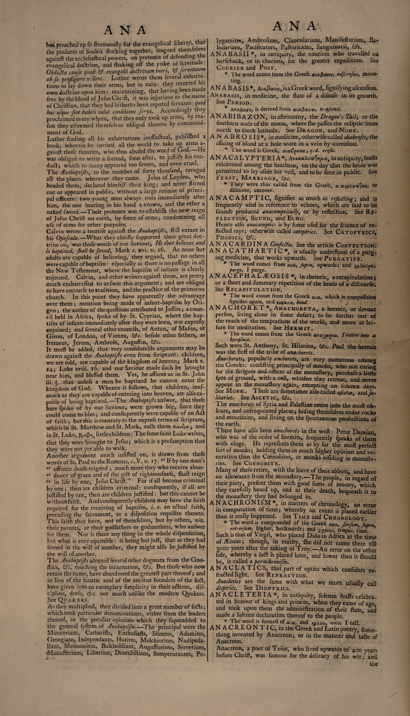 hat preached up fo ftrenuoufly for the evangelical liberty, that the peafants of Suabia flocking together, leagued themfelves againft the ecclefiaftical powers, on pretence of defending the evangelical doftrine, and (halting off the yoke offervitude: ObduEla caufa quaft bf evangelii dotlrinam tueri, bf Jervitutem ab fe profligate vcllent. Luther wrote them feveral exhorta- tions to lay down their arms, but in vain: they retorted his own dodtrine upon him : maintaining, that having been made free by the blood of Jefus Chrift, it was injurious to the name ©f Chriftian, that they had hitherto been reputed fervants: quod hue ufque fint habiti velut conditione fervi. Accordingly they proclaimed every where, that they only took up arms, y iea- fon they efreemed themfelves obliged thereto by command¬ ment of God. , ,.n , Luther finding all his exhortations ineffectual, publilhed a book, wherein he invited all the world to take up arms a- gainft thofe fanatics, who thus abufed the word of God. He was obliged to write a fecond, foon after, to juftify his con¬ duct; which to many appeared too fevere, and even cruel. The Anabaptijls, to the number of forty thoufand, ravaged all the places wherever they came. John of Leyden, who headed them, declared himfelf their king; and never furred out or appeared in public, without a large retinue of princi¬ pal officers: two young men always rode immediately after him, the one bearing in his hand a crown, and the other a naked fword.—Their pretence was to eftablifh the new reign of Jefus Chrift on earth, by force of arms; condemning all ufe of arms for other purpofes. Calvin wrote a treatife againft the Anabaptijls, ftill extant in his Opufcula.—What they chiefly fupported their great doc¬ trine on, was thofe words of our Saviour, He that believes and is baptized, jhall be faved, Mark c. xvi. v. 16. As none but adults are capable of believing, they argued, that no others were capable of baptifm: efpecially as there is nopaffage in all the New Teftament, where the baptifm of infants is clearly enjoined. Calvin, and other writers againft them, are pretty much embarraffed to anfwer this argument; and are obliged to have recourfe to tradition, and the practice of the primitive church. In this point they have apparently the advantage over them ; mention being made of infant-baptifm by Ori- gen ; the author of the queftions attributed to Juftin; a coun¬ cil held in Africa, fpoke of by St. Cyprian, where the bap¬ tifm of infants immediately after they were born, was exprefly enjoined; and feveral other councils, of Autun, of Mafon, of Giron, of London, of Vienna, bfc. befide other fathers, as Irenzeus, Jerom, Ambrofe, Auguftin, bfc. It muft be added, that very confiderable arguments may be drawn againft the Anabaptijls even from feripture: children, we are told, are capable of the kingdom of heaven; Mark x. 14; Luke xviii. r6. and our Saviour made fuch be brought near him, and bleffed them. Yet, he affures us in St. John iii. 5. that unlefs a man be baptized he cannot enter the kingdom of God. Whence it follows, that children, inaf- much as they are capable of entering into heaven, are alfo ca¬ pable of being baptized.—The Anabaptijls anfwer, that thofe here fpoke of by our Saviour, were grown big, fince they could come to him; and confequently were capable of an Act of faith; but this is contrary to the exprefs terms of feripture, which in St. IVIatthew and St. Mark, calls them TrotiHiot, and inSt, Luke, Bpf(pv),httlechildren: The fame faint Luke writes, that they were brought to Jefus; which is a prefumption that they were not yet able to walk. Another argument much infifted on, is drawn from thefe words of St. Paul to the Romans, c.V.v. 17. “ If by one man’s “ offence death reigned ; much more they who receive abun- “ dance of grace and of the gift of righteoufnefs, (hall reign “ in life by one, Jefus Chrift.” For if all become criminal by one; then are children criminal: confequently, if all are juftified by one, then are children juftified : but this cannot be withoutfaith. And confequently children may have the faith required for the receiving of baptifm, i. e. an adfual faith, preceding the facrament, as a difpofition requifite thereto. This faith they have, not of themfelves, but by others, viz. their parents, or their godfathers or godmothers, who anfwer for them. Nor is there any thing in the whole difpenfation, but what is very equitable: it being but juft, that as they had finned in the will of another, they might alfo be juftified by the will of another. The Anabaptijls Adopted, feveral other dogmata from the Gno- ftics, bfc. touching the incarnation, bfc. But thofe who now retain the name, have abandoned the greateft part thereof; and in lieu of the fanatic zeal of the ancient founders of the fe£t, have given into an exemplary fimplicity in their actions, dif- cipline, drefs, <&c. not much unlike the modern Quakers. See Quakers. As they multiplied, they divided into a great number of fe<fts; which took particular denominations, either from the leaders thereof, or the peculiar opinions which they fuperadded to the general fyftem of Anabaptifm.—The principal were the Muncerians, Catharifts, Enthufiafts, Silentes, Adamites, Georgians, Independants, Hutites, Melchiorites, Nudipeda- lians, Mennonites, Bulcholdians, Auguftinians, Servetians, Monafterians, Liber tins, Deorelidtians, Semperorantes, Po- ANA lygamites, Ambrofians, Clancularians, Manifeftarians, Ba* bularians, Pacificators, Paftoricides, Sanguinarii, bfc. ANABASII*, in antiquity, the couriers who travelled oa horfeback, or in chariots, for the greater expedition. See Courier and Post. * The word comes from the Greek ttvotfixotf, adfeenfus, moun- ting. ANABASIS*, Av«j3«<rif, is a Greek word, fignifying afeenfion. Anabasis, in medicine, the ftate of a difeafe in its growth. See Period. * Amj3acr/f is derived from avafioepu, to afeend. ANABIBAZON, inaftronomy, the Dragon’s Tail; or the fouthern node of the moon, where (he paffes the ecliptic from north to fouth latitude. See Dragon, and Node. AN ABROSIS*, in medicine, otherwise called diabrofts, the iffuing of blood at a hole wore in a vein by corrofton. * The word is Greek, oevctC pueif, q. d. erojio. ANACALYPTERIA*, A vxxot\uzJlrptoty in antiquity, feafts celebrated among the heathens, on the day that the bride was permitted to lay afide her veil, and to be feen in public. See Feast, Marriage, be. * 1 hey were thus called from the Greek, oe. oo'g.hvAleiv, to difeover, uncover. ANACAMPTIC, fignifies as much as rejle Sling; and is frequently ufed in reference to echoes, which are faid to be founds produced anacamptically, or by reflection. See Re¬ flection, Sound, and Echo. Hence alfo anacamptics is by fome ufed for the fcience of re¬ flected rays; other wife called catoptrics. See Catoptrics, Phonics, bfc. ANACARDINA ConfeSlio. See the article Confection. ANACATHARTIC*, is ufually underftood of a purg¬ ing medicine, that works upwards. See Purgative. * The word comes from oevot, fupra, upwards; and r3.ba.t0ut pur go, I purge. » ■ >- ANACEPHALffOSIS*, in rhetoric, a recapitulation; or a fhort and fummary repetition of the heads of a difeourfe. See Recapitulation. * The word comes from the Greek which in compofition fignifies again, and yaqxkw, bead. ANACHORET*, Anachoreta, a hermit, or devout perfon, living alone in fome defart j to be farther out of the reach of the temptations of the world, and more at lei- fure for meditation. See Hermit. * The word comes from the Greek uvotyupea, Iretire into a bye-place. ^ 5 Such were St. Anthony, St. Hilarion, bfc. Paul the hermit was the firft of the tribe of anachorets. AnachoretSy popularly anchoretSy are very numerous among the Greeks: confifting principally of monks, who not caring for the fatigues and offices of the monaftery, purehafea little (pot of ground, with a cell, whither they retreat,, and never appear in the monaftery again, excepting on folemn days. See IVIonk. Theie are lometimes alio called ajeetes, and Jo- lit aries. See Ascetic, bfc.. The anachorets of Syria and Paleftine retire into the moft ob- feure, and unfrequented places; hiding themfelves under rocks and mountains, and living on the fpontaneous productions of the earth. There have alfo been anachorets in the weft: Peter Damian who was of the order of hermits, frequently fpeaks of them with eloge. He reprefents them as by far the moft perfect fort of monks; holding them in much higher opinion and ve¬ neration than the Coenobites, or monks refiding in monafte- ries. See Coenobite. Many of thefe retire, with the leave of their abbots, and have an allowance from the monaftery.—The people, in regard of their piety, prefent them with good fums of money, which they carefully hoard up, and at their death, bequeath it to the monaftery they had belonged to. ANACHRONIS M *, in matters of chronology, an error in computation of time; whereby an event is placed earlier than it really happened. See Time and Chronology * The word is compounded of the Greek *Voi, furfum, jutra, retrorfum, higher, backwards; and temfus, time. Such is that of Virgil, who placed Dido in Africa at the time ofiEneas; though, in reality, (he did not come there till 3000 years after the taking of Troy.—An error on the other fide, whereby a faft is placed later, and lower than it (hould be, is called a parachronifm. ANACLATICS, that part of optics which confiders re¬ fracted light. See Refraction. Anaclatics are the fame with what we more ufuallv call dioptrics. See Dioptrics. 7 AN ACLETERIA*, in antiquity, folemn feafts celebra¬ ted in honour of kings and princes, when they came of age and took upon them the adminiftration of their ftate, and made a folemn declaration thereof to the people. * The word is formed of oevot, and y^Ktu, voco, I call. AN ACREON1 IC, in the Greek and Latin poetry, fome- thing invented by Anacreon; or in the manner and tafte of Anacreon. Anacreon, a poet of Teios, who lived upwards bf 400 years before Chrift, was famous for the delicacy of his wit; and '' ' * the