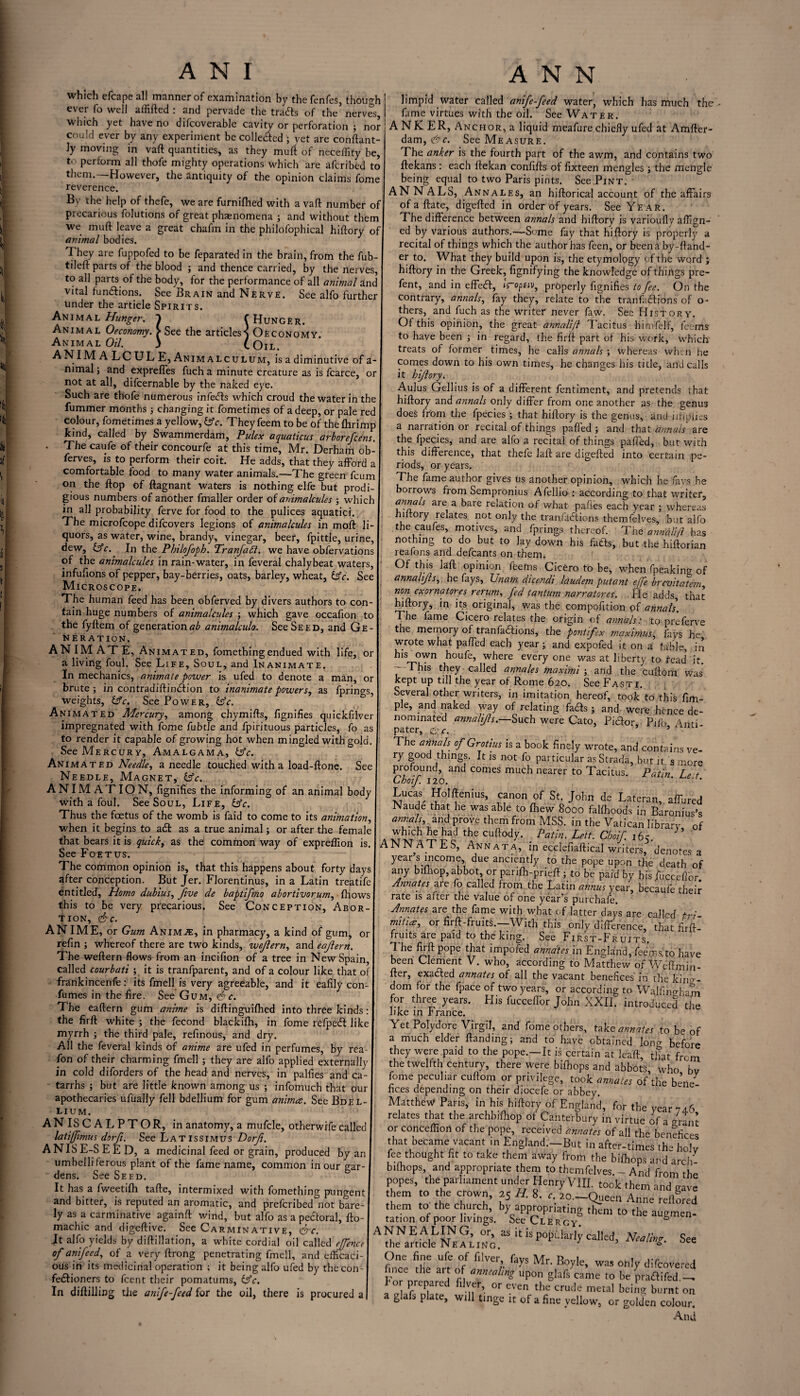 which efcape all manner of examination by thefenfes, though ever fo well affifted : and pervade the trails of the’ nerves, which yet have no difcoverable cavity or perforation ; nor could ever by any experiment be colletted ; vet are conftant- ly moving in vaft quantities, as they muft of neceffity be, to perform all thofe mighty operations which are afcribed to them.—However, the antiquity of the opinion claims fome reverence. By the help of thefe, we are furniflied with a vaft number of precarious folutions of great phaenomena ; and without them we muft leave a great chafm in the philofophical hiftory of animal bodies. They are fuppofed to be feparated in the brain, from the fub- tileft parts of the blood ; and thence carried, by the nerves, to all parts of the body, for the performance of all animal anc vital functions. See Brain and Nerve. See alfo further under the article Spirits. Animal Hunger. C Hunger. Animal Oeconomy. > See the articles'] Oeconomy. Animal Oil. 3 COil. ANIM A LC UL E, Animalculum, is a diminutive of a- nimal; and expreffes fuch a minute creature as is fcarce, or not at all, difcernable by the naked eye. Such are thofe numerous infedls which croud the water in the fummer months ; changing it fometimes of a deep, or pale red colour, fometimes a yellow, &c. They feem to be of the flirimp kind, called by Swammerdam, Pulex aquaticus arborefcens. • The caufe of their concourfe at this time, Mr. Derham ob- ferves, is to perform their coit. He adds, that they afford a comfortable food to many water animals.—The green fcum on the ftop of ftagnant waters is nothing elfe but prodi¬ gious numbers of another fmaller order of animalcules ; which in all probability ferve for food to the pulices aquatici. The microfcope difcovers legions of animalcules in moft li¬ quors, as water, wine, brandy, vinegar, beer, fpittle, urine, dew, (Ac. In the Philofoph. Tranfadi. we have obfervations of the animalcules in rain-water, in feveral chalybeat waters, infufions of pepper, bay-berries, oats, barley, wheat, Ac. See Microscope. The human feed has been obferved by divers authors to con¬ tain huge numbers of animalcules ; which gave occafion to the fyftem of generation^ animalculo. See Seed, and Ge¬ neration. ANIMATE, Animated, fomethingendued with life, or a living foul. See Life, Soul, and Inanimate. In mechanics, animate power is ufed to denote a man, or brute; in contradiftindiion to inanimate powers, as fprings, weights, Ac. See Power, Ac. Animated Mercury, among chymifts, fignifies quickfilver impregnated with fome fubtle and fpirituous particles, fo as to render it capable of growing hot when mingled with gold. See Mercury, Amalgama, Ac. Animated Needle, a needle touched with a load-ftone. See Needle, Magnet, Ac. ANIMATION, fignifies the informing of an animal body with a foul. See Soul, Life, Ac. Thus the foetus of the womb is faid to come to its animation, when it begins to adl as a true animal; or after the female that bears it is quick, as the common way of expreffion is. See Foetus. The common opinion is, that this happens about forty days after conception. But Jer. Florentinus, in a Latin treatife entitled, Homo dubius, five de baptifno abortivorum, fhows this to be very precarious. See Conception, Abor¬ tion, <&c. ANIME, or Gum Animje, in pharmacy, a kind of gum, or refin ; whereof there are two kinds, wefern, and eafern. The weftern flows from an incifion of a tree in New Spain, called courbati ; it is tranfparent, and of a colour like that o frankincenfe: its fmell is very agreeable, and it eafily con- fumes in the fire. See Gum, c. The eaftern gum anime is diftinguilhed into three kinds: the firft white ; the fecond blackifh, in fome refpedl like myrrh ; the third pale, refinous, and dry. All the feveral kinds of anime are ufed in perfumes, by rea- fon of their charming fmell ; they are alfo applied externally in cold diforders of the head and nerves, in palfies and ca¬ tarrhs ; but are little known among us ; infomuch that our apothecaries ufually fell bdellium for gum animce. See Bdel¬ lium. ANISCALPTOR, in anatomy, a mufcle, otherwife called latifimus dorfi. See Latissimus Dorfi. ANISE-SEED, a medicinal feed or grain, produced by an umbelliferous plant of the fame name, common in our gar¬ dens. See Seed. It has a fweetifh tafte, intermixed with fomething pungent and bitter, is reputed an aromatic, and prefcribed not bare¬ ly as a carminative againft wind, but alfo as a pe&oral, fto- machic and digeftive. See Carminative, &c. Jt alfo yields by diftillation, a white cordial oil called effence of anifeed, of a very ftrong penetrating fmell, and efficaci¬ ous in its medicinal operation ; it being alfo ufed by the con¬ fectioners to fcent their pomatums, Ac. In diftilling the anife-feed for the oil, there is procured a limpid water called anife-feed water, which has much the fame virtues with the oil. See Water. ANKER, Anchor, a liquid meafure chiefly ufed at Amfter- dam, <&c. See Measure. The anker is the fourth part of the awm, and contains two ftekans: each ftekan confifts of fixteen mengles ; the mengle being equal to two Paris pints. See Pint. ANNALS, Annales, an hiftorical account of the affairs of a ftate, digefted in order of years. See Year. The difference between annals and hiftory is varioufly affign- ed by various authors.—Some fay that hiftory is properly a recital of things which the author has feen, or been a by-ftand- er to. What they build upon is, the etymology of the word ; hiftory in the Greek, fignifying the knowledge of things pre- fent, and in effeCI, iroptiv, properly fignifies to fee. On the contrary, annals, fay they, relate to the tranfiuftions of o- thers, and fuch as the writer never law. See History. Of this opinion, the great annalift 1acitus himfelf, feems to have been ; in regard, the firft part of his work, which' treats of former times, he calls annals ; whereas when he comes down to his own times, he changes his title, and calls it hiftory. Aulus Gellius is of a different fentiment, and pretends that hiftory and annals only differ from one another as the genus does from the fpecies'; that hiftory is the genus, and implies a narration or recital of things paffed ; and that annals are the fpecies, and are alfo a recital of things paffed, but with this difference, that thefe laft are digefted into certain pe¬ riods, or years. The fame author gives us another opinion, which he fays he borrows from Sempronius Afellio : according to that writer, annals are a bare relation of what paffes each year ; whereas litory relates not only the tranfadlions themfelves, but alfo the caufes, motives, and fprings thereof. The annalift has nothing to do but to lay down his fads, but the hiftorian reafons and defcants on them. Of this laft opinion feems Cicero to be, when fpeaking of annalifts, he fays, XJnam dicendi laudem putant effe brevitatem non exornatores rerum, fed tantum narratores. He adds, that hiftory, in its original, was the compofition pf annals. The fame Cicero relates the origin of annals: to preferve the memory of tranfadfions, the pontfex rnaximus, fays he wrote what paffed each year; and expofed it on a table, in his own houfe, where every one was at liberty to fead it. - This they called annales maximi ; and the cuftom was kept up till the year of Rome 620. See Fasti. Several other writers, in imitation hereof, took to this Am¬ ple, and naked way of relating fads ; and were hence de¬ nominated annalifts.—Such were Cato, Piclor, Pifo Anri pater, Qc. ’ The annals of Grotius is a book finely wrote, and contains ve¬ ry good things. It is not fo particular asStrada, but it s more profound, and comes much nearer to Tacitus. Patin Le t Choif 120. ’ * Lucas Holftenius, canon of St. John de Lateran, affured Naude that he was able to {hew 8000 falfhoods in Baronius’s annah and prove them from MSS. in the Vatican library of which he had the cuftody. Patin. Lett. Choif. 16c. ANNATES, Annata, in ecciefiaftical writers, denotes a year s income, due anciently to the pope upon the death of any biihop, abbot, or panfh-prieft ; to be paid by his /beceffor Annates are fo called from the Latin annus year, becaufe their rate is after the value of one year’s purchafe. Annates are the fame with what of latter days are called pA mitia:, or firft-fruits.—With this only difference, that firft- fruits are paid to the king. See First-Fruits. 1 he firft pope that impofed annates in England, feem si to have been Clement V. who, according to Matthew of Weftmin- fter, exacted annates of all the vacant benefices in the king¬ dom for the fpace of two years, or according to Walfingham for three years. His fucceffor John XXII. introduced the like in France. Yet Polydore Virgil, and fome others, take annales to be of a much elder {landing; and to have obtained long before they were paid to the pope.—It is certain at leaft, that from the twelfth century, there were bifhops and abbots' who bv fome peculiar cuftom or privilege, took annates of the bene^ fices depending on their diocefe or abbey. Matthew Paris, in his hiftory of England, for the year 74 6 relates that the archbifhop of Canterbury in virtue of a /rant or conceffion of the pope, received annates of all the benefice that became vacant in England.—But in after-times the ho'y fee thought fit to take them away from the bifhops and arch- buhops, and appropriate them to themfelves. - And from the popes, the parliament under Henry VIII. took them and gave ?Cm ° fLVT l5 '•“—Queen Anne reflored S, cf ftTdlZTLthem t0 t,le ausmen- AINaft^NNE?h°;gaS i£ “ See One fine ufe of filver fays Mr. Boyle, was only difeovered ince the art of annealing upon glafs came to be pra&ifed.— a IHf fl -ner’ °r CVCn the crude metal keir|2; burnt on glafs plate, will tinge it of a fine yellow, or golden colour. And