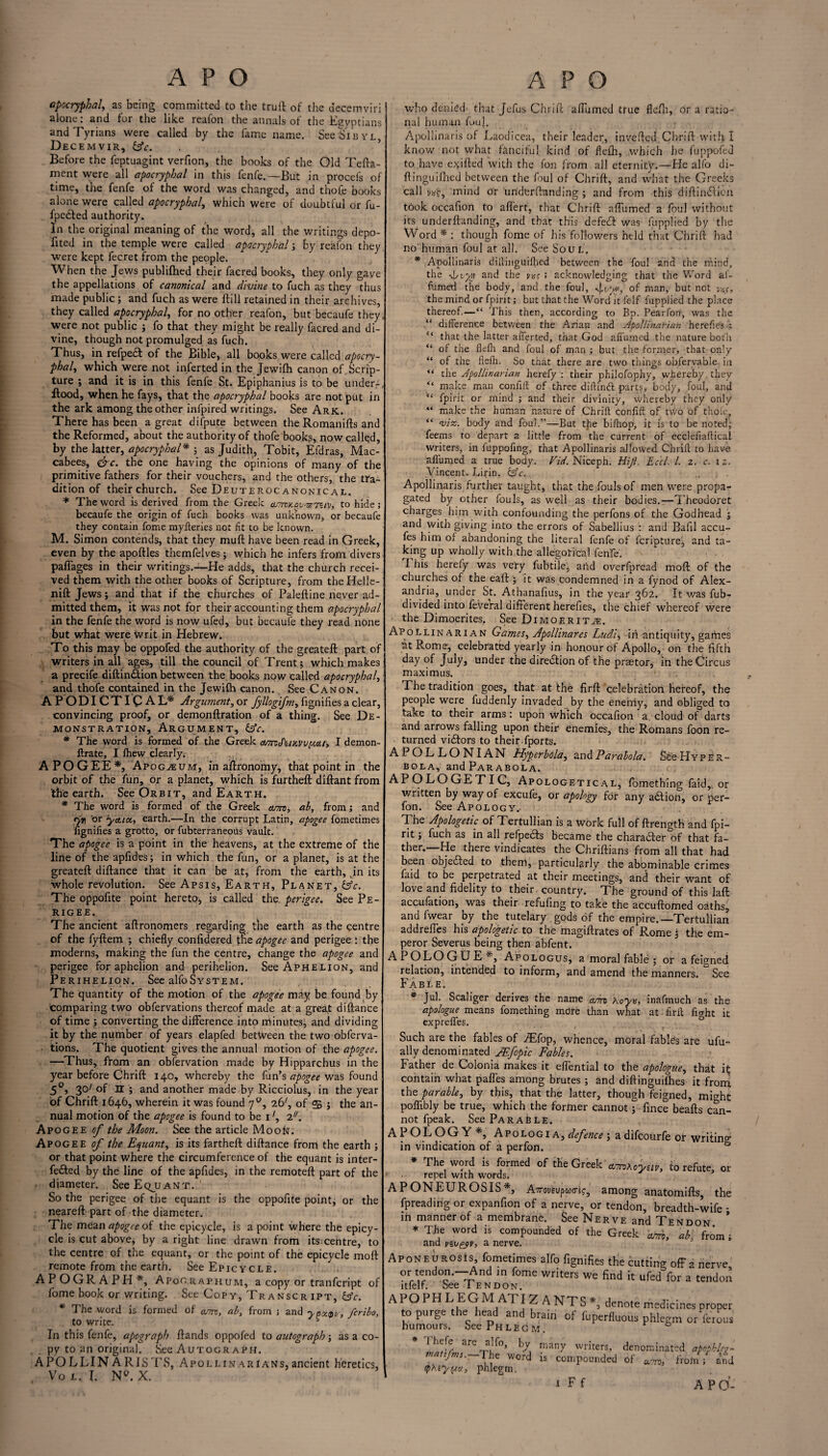 apocryphal, as being committed to the trull of the decemviri | alone: and for the like reafon the annals of the Egyptians and Tyrians were called by the fame name. See Sibyl, Decemvir, &c. Before the feptuagint verfion, the books of the Old Tefta- ment were all apocryphal in this fenfe.—But in procefs of time, the fenfe of the word was changed, and thofe books alone were called apocryphal, which were of doubtful or fu- fpeSfed authority. In the original meaning of the word, all the writings depo¬ sited in the temple were called apocryphal; by reafon they, were kept fecret from the people. When the Jews publilhed their facred books, they only gave the appellations of canonical and divine to fuch as they thus made public; and fuch as were Hill retained in their archives, they called apocryphal, for no other reafon, but becaufe they, were not public ; fo that they might be really facred and di¬ vine, though not promulged as fuch. Thus, in refpedt of the Bible, all books were called apocry- phaly which were not inferred in the Jewifh canon of. Scrip¬ ture ; and it is in this fenfe St. Epiphanius is to be underf, Hood, when he fays, that the apocryphal books are not jput in the ark among the other infpired writings. See Ark. There has been a great difpute between the Romanifts and the Reformed, about the authority of thofe books, now called, by the latter, apocryphal* ; as Judith, Tobit, Efdras, Mac¬ cabees, &c. the one having the opinions of many of the primitive fathers for their vouchers, and the others,, the tra¬ dition of their church. See Deuteroc anonical. * The word is derived from the Greek corny. pv--srTUv, to hide; becaufe the origin of fuch books was unknown, or becaufe they contain fome myfteries not fit to be known. M. Simon contends, that they muft have been read in Greek, even by the apoftles themfeives; which he infers from divers paffages in their writings.—He adds, that the church recei¬ ved them with the other books of Scripture, from tbeHelle- nift Jews; and that if the churches of Paleftine never ad¬ mitted them, it was not for their accounting them apocryphal in the fenfe the word is now ufed, but becaufe they read none but what were Writ in Hebrew. To this may be oppofed the authority of the greateft part of writers in all ages, till the council of Trent; which makes a precife diftin£tion between the books now called apocryphal, and thofe contained in the Jewifh canon. See Canon. A P ODI CTI C AL* Argument, or fyllogifm, fignifies a clear, convincing proof, or demonftration of a thing. See De¬ monstration, Argument, &c. * The word is formed of the Greek aarsAinvvyxU, I demon- ftrate, I fhew clearly; APOGEE*, Apog^um, in aftronomy, that point in the orbit of the fun, or a planet, which is furtheft diftant from the earth. See Orbit, and Earth. * The word is formed of the Greek arm, ab, from; and ryn or yctia, earth.—In the corrupt Latin, apogee fometimes fignifies a grotto, or fubterraneous vault. The apogee is a point in the heavens, at the extreme of the line of the apfidcs; in which the fun, or a planet, is at the greateft diftance that it can be at, from the earth, jn its whole revolution. See Apsis, Earth, Planet, Sfc. The oppofite point hereto; is called the, perigee. See Pe¬ rigee. The ancient aftronomers regarding the earth as the centre of the fyftem ; chiefly confidered the apogee and perigee : the moderns, making the fun the centre, change the apogee and perigee for aphelion and perihelion. See Aphelion, and Perihelion. See alfoSystem. The quantity of the motion of the apogee may be found by comparing two obfervations thereof made at a great diftance of time ; converting the difference into minutes, and dividing it by the number of years elapfed between the two obferva¬ tions. The quotient gives the annual motion of the apogee. —Thus, from an obfervation made by Hipparchus in the year before Chrift 140, whereby the fun’s apogee was found 50, 30' of H ; and another made by Ricciolus, in the year of Chrift 1646, wherein it was found 70, 26^ of <£ ; the an¬ nual motion of the apogee is found to be 12//. Apogee of the Moon. See the article Moon. Apogee of the Equant, is its fartheft diftance from the earth ; or that point where the circumference of the equant is inter¬ fered by the line of the apfides, in the remoteft part of the diameter. SeeEQjJANT. So the perigee of the equant is the oppofite point, or the neareft part of the diameter. The mean apogee of the epicycle, is a point where the epicy¬ cle is cut above, by aright line drawn from its centre, to the centre of the equant, or the point of the epicycle moft remote from the earth. See Epicycle. APOGRAPH*, Apooraphum, a copy or tranfcript of fome book or writing. See Copy, Transcript, Gfc. * The word is formed of arm, ab, from ; and yaw, fcribo, to write. In this fenfe, apograph ftands oppofed to autograph; as a co¬ py to an original. See Autograph. APOLLIN ARISTS, Apoli.in arians, ancient heretics, Vo jl. I. N<\ X. who denied that Jefus Chrift afllimed true flefh, or a ratio¬ nal human fouj. Apollinaris of Laodicea, their leader, invefted Chrift with I know not what fanciful kind of flefh, .which he fuppofed to. have exifted with the fon from all eternity.—He alfo di- ftinguifhed between the foul of Chrift, and what the Greeks call va£, mind or 'underftanding ; and from this diftindiicn t6ok occafion to aflert, that Chrift affirmed a foul without its underftanding, and that this defeft was fupplied by the Word * : though fome of his followers held that Chrift had no human foul at all. See Sou L, * Apollinaris diftinguilhed between the foul and the mind, the -4 tyy and the m ; acknowledging that the Word af¬ firmed the body, and the foul, of man, but not vxs, the mind or fpirit; but that the Wordit felf fupplied the place thereof.—“ This then, according to Bp. Pearfon, was the .“ difference between the Arian and Apollinarian herefies 5 “ that the latter afferted, that God affumed the nature both “ of the flefh and foul of man ; but the former, that only “ of the flefh. So that there are two things obferyable in “ the Apollinarian herefy : their philofophy, whereby they “ make man conftft of three diftinft parts, body, foul, and “ fpirit or mind ; and their divinity, whereby they only “ make the human nature of .Chrift confift of two of thole “ m. body and foul.”—But the bifhop, it is to be noted; feems to depart a little from the current of ecclefiaftical writers, in fuppofing, that Apollinaris allowed Chrift to have aflumed a true body. Vid. Niceph. Hiji. Eccl. 1. 2. c. 12. Vincent. Lirin. &c. ... Apollinaris further taught, that the fouls of men were propa¬ gated by other fouls, as well as their bodies.—Theodoret charges him with confounding the perfons of the Godhead ; and with giving into the errors of Sabellius : and Bafil accu- fes him of abandoning the literal fenfe of fcri'pture* and ta¬ king up wholly with the allegori'cal fenfe. This herefy was very fubtile, arid overfpread moft of the churches of the eaft ; it was condemned in a fynod of Alex¬ andria, under St. Athanafius, in the year 362. It was fub- divided into feveral different herefies, the chief whereof were ■ the Dimoerites, See Dimoerit^e. Apollinarian Games, Apollinares Ludi, in antiquity, games Rt Rome; celebrated yearly in honour of Apollo, on the fifth day of July, under the diredtion of the praetor, in the Circus maximus. The tradition goes, that at the firft celebration hereof, the people were fuddenly invaded by the enemy, and obliged to take to their arms: upon which occafion a cloud of darts and arrows falling upon their enemies, the Romans foon re¬ turned victors to their .fports. APOLLONIAN Hyperbola, and.Parabola. SfeeHyper¬ bola, and Parabola. APOLOGETIC, Apologetical, fomething faid,, or written by way of excufe, or apology for any adtion, or per- fon. See Apology.. The Apologetic of Tertullian is a Work full of ftrength and fpi¬ rit ; fuch as in all refpedts became the character of that fa¬ ther.—He there vindicates the Chriftians from all that had been objected to them, particularly the abominable crimes faid to be perpetrated at their meetings, and their want of love and fidelity to their country. The ground of this laft accufation, was their refufing to take the accuftomed oaths, and fwear by the tutelary ,gods of the empire.—Tertullian addreffes his apologetic to the magiftrates of Rome j the em¬ peror Severus being then abfent. APOLOGUE*, Apologus, a moral fable ; or a feigned relation, intended to inform, and amend the manners. See Fabl e. * jul. Scaliger derives the name arm Aoyv, inafmuch as the apologue means fomething more than what at firft fight it expreffes. Such are the fables of ^Efop, whence, moral fables are ufu- ally denominated JEfopic Fables. Father de Colonia makes it eflential to the apologue, that it contain what palfes among brutes ; and diftinguifhes it from the parable, by this, that the latter, though feigned, might poflibly be true, which the former cannot; fince beafts can¬ not fpeak. See Parable. APOLOGY*, Apologia, defence ; a difeourfe or writing- in vindication of a perfon. ° * The word is formed of the Greek armKoyuv, to refute, or • » repel with words. APONEUROSIS*, Airovtvpuo-i;, among anatomifts the Spreading or expanfion of a nerve, or tendon, breadth-wife • in manner of a membrane. See Nerve and Tendon * * The word is compounded of the Greek arm, ab, from; and vzu£9v, a nerve. Aponeurosis, fometimes alfo fignifies the hutting offa nerve. orr,,edo--^nd ,n fome writers we find it ufed for a tender ltfelf. See 1 endon, APOPH L EG M ATIZ A NTS *, denote medicines propel to purge the head and brain of fuperfluous phlegm or ferou humours. See Phlegm. ° * Thefe are alfo, by matifms.—The word tphey^o, phlegm. • many writers, denominated apopbleg- is compounded of army from; and T A PC-