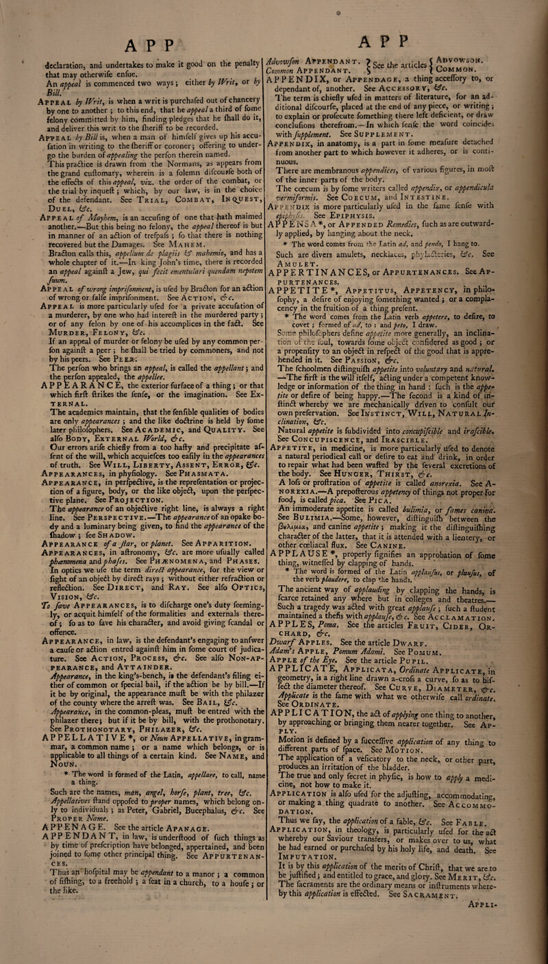 o A P P declaration, and undertakes to make it good on the penalty that may otherwife enfue. An appeal is commenced two ways; either by Writ, or by Bill. A P teal by Writ, is when a writ is purchafed out of chancery by one to another ; to this end, that he appeal a third of feme felony committed by him, finding pledges that he (hall do it, and deliver this writ to the fheriff to be recorded. Apteal by Bill is, when a man of himfelf gives up his accu- fation in writing to the fheriff or coroner; offering to under¬ go the burden of appealing the perfon therein named. This pradfice is drawn from the Normans, as appears from the grand cuflomary, wherein is a folemn difeouffe both of the effects of this appeal, viz. the order of the combat, or the trial by inqueft; which, by our law, is in the choice of the defendant. See Trial, Combat, Inquest, Duel, &c. Appeal «/ Mayhem, is an accufing of one that Jiath maimed another.—But this being no felony, the appeal thereof is but in manner of an adlion of trefpafs ; fo that there is nothing recovered but the Damages. See Mahem. Bradion calls this, appellum de plagiis & mahemio, and has a whole chapter of it.—In king John’s time, there is recorded an appeal againft a Jew, qui fecit ementulari quendam nepotem fuum. APpeal of wrong imprifonment, is ufed by Bradlon for an adlion of wrong or falfe imprifonment. See Action, <&c. Appeal is more particularly ufed for a private accufation of a murderer, by one who had intereft in the murdered party; or of any felon by one of his accomplices in the fadt. See Murder, Felony, &e. If an appeal of murder or felony be ufed by any common per¬ fon againft a peer ; he (hall be tried by commoners, and not by his peers. See Pe EJt. The perfon who brings an appeal, is called the appellant; and the perfon appealed, the appellee. APPEARANCE, the exterior furface of a thing; or that which firft ftrikes the fenfe, or the imagination. See Ex¬ ternal. The academics maintain, that the fenfible qualities of bodies are only appearances ; and the like dodtrine is held by fome later philofophers. See Ac ademic, and Quality. See alfo Body, External Worlds <&c. Our errors arife chiefly from a too hafty and precipitate af- fent of the will, which acquiefces too eafily in the appearances of truth. See Will, Liberty, Assent, Error, ££?<•. Appearances, in phyftology. SccPhasmata. Appearance, in perfpedlive, is the reprefentation or projec¬ tion of a figure, body, or the like objedl, upon the perfpec- tive plane. See Projection. The appearance of an objedlive right line, is always a right line. See Perspective.—The appearance of anopake bo¬ dy and a luminary being given, to find the appearance of the lhadow ; fee Shadow. Appearance of a Jlar, ox planet. See Apparition. Appearances, in aftronomy, &c. are more ufually called phenomena undphafes. See Phenomena, and Phases. In optics we ufe the term dir eft appearance, for the view or fight of an objedt by diredt rays ; without either refradlion or refledlion. See Direct, and Ray. See alfo Optics, Vision, dsfr. To fave Appearances, is to difeharge one’s duty feeming- ly, or acquit himfelf of the formalities and externals there¬ of ; fo as to fave his character, and avoid giving fcandal or offence. Appearance, inlaw, is the defendant’s engaging to anfwer a caufe or adtion entred againft him in fome court of judica¬ ture. See Action, Process, <&c. See alfo Non-ap¬ pearance, and Attainder. Appearance, in the king’s-bench, ii the defendant’s filing ei¬ ther of common or fpecial bail, if the adtion be by bill.—If it be by original, the appearance muft be with the philazer of the couhty where the arreft was. See Bail, l$c. Appearance, in the common-pleas, muft be entred with the philazer there; but if it be by bill, with the prothonotary. See Prothonotary, Philazer, itfe. A P PELL A TI V E *, or Noun Appellative, in gram¬ mar, a common name ; or a name which belongs, or is applicable to all things of a certain kind. See Name, and Noun. * The word is formed of the Latin, appellare, to call, name a thing. Such are the names, man, angel, horfe, plant, tree, £5V. Appellatives ftand oppofed to proper names, which belong on¬ ly to individuals ; as Peter, Gabriel, Bucephalus, &c. See Proper Name. APPENAGE. See the article Apanage. APP ENDANT, in law, isunderftood of fuch things as by time of prefeription have belonged, appertained, and been joined to fome other principal thing. See Appurtenan¬ ces. Thus an hofpital may be appendant to a manor ; a common of fifiling, to a freehold ; a feat in a church, to a houfe; or the like. APP M* ArPKNDANT. ?&c [he artic^i ABVOW.OB. Common Appendant. S (Lommon. APPENDIX, or Appendage, a thing acceflory to, or dependant of, another. See Accessory, idc. The term is chiefly ufed in matters of literature, for an ad¬ ditional difeourfe, placed at the end of any piece, or writing; to explain or profecute fomething there left deficient, or draw conclufions therefrom.—In which fenfe the word coincides with fupplement. See Supplement. Appendix, in anatomy, is a part in fome meafure detached from another part to which however it adheres, or is conti¬ nuous. There are membranous appendices, of various figures, in moft of the inner parts of the body. The ccecum is by fome writers called appendix, or appendicula. vermiformis. See Coecum, and Intestine. Appendix is more particularly ufed in the fame fenfe with epiphyfts. See Epiphysis. APPEN5A*, or Appended Remedies, fuch as are outward¬ ly applied, by hanging about the neck. * The word comes from the Latin ad, and pendo, I hang to. Such are divers amulets, necklaces, phylacteries, &c. See Amulet. APPERTINANCES, or Appurtenances. See Ap¬ purtenances. APPETITE*, Appetitus, Appetency, in philo- fophy, a defire of enjoying fomething wanted ; or a compla¬ cency in the fruition of a thing prefent. * The word comes from the Latin verb appetere, to defire, to covet ; formed of ad, to ; and peto, I draw. Seme philofophers define appetite more generally, an inclina¬ tion of the foul, towards fome objedt confidered as good ; or a propenfity to an objedt in refpedl of the good that is appre¬ hended in it. See Passion, <&c. The fchoolmen diftinguifti appetite into voluntary and natural. —The firft is the will itfelf, adling under a competent know¬ ledge or information of the thing in hand : fuch is the appe* tite or defire of being happy.—The fecond is a kind of in- ftindt whereby we are mechanically driven to confolt our own prefervation. See Instinct, Will, Natural In¬ clination, itfe. Natural appetite is fubdivided into concupifcible and irafcible• See Concupiscence, and Irascible. Appetite, in medicine, is more particularly ufed to denote a natural periodical call or defire to eat and drink, in order to repair what had been wafted by the feveral excretions of the body. See Hunger, Thirst, <&c. A lofs or proftration of appetite is called anorexia. See A- norexia.—-A prepofterous appetency of things not proper for food, is called pica. See Pica. An immoderate appetite is called bulimia, or fames canina. See Bulimia.—Some, however, diftinguifti between the and canine appetite ; making it the diftinguifhing charadler of the latter, that it is attended with a lientery, or other cceliacal flux. See Canine. APPLAUSE *, properly fignifies an approbation of fome thing, witneffed by clapping of hands. * The word is formed of the Latin applaufus, or plaufus, of the verb plaudere, to clap the hands. The ancient way of applauding by clapping the hands, is fcarce retained any where but in colleges and theatres._ Such a tragedy was adled with great applaufe ; fuch a ftudent maintained a thefis with applaufe, <&c. See Acclamation. APPLES, Poma. See the articles Fruit, Cider, Or¬ chard, &c. Dwarf Apples. See the article Dwarf. Adam’s Apple, Pomum Adami. See Pomum. Apple of the Eye. See the article Pupil. APPLICATE, Applicata, Ordinate Applicate, in geometry, is a right line drawn a-crofs a curve, fo as to bif¬ fed! the diameter thereof. See Curve, Diameter, &c. Applicate is the fame with what we otherwife call ordinate. See Ordinate. AP PLICATION, the ad! of applying one thing to another, by approaching or bringing them nearer together. See Ap¬ ply. Motion is defined by a fucceffive application of any thino- to different parts of fpace. See Motion. The application of a veficatory to the neck, or other part produces an irritation of the bladder. The true land only fecret in phyfic, is how to apply a medi¬ cine, not how to make it. Application is alfo ufed for the adjufting, accommodating or making a thing quadrate to another. See Accommo¬ dation. Thus we fay, the application of a fable, &c. See Fab le. Application, in theology, is particularly ufed for the ad! whereby our Saviour transfers, or makes over to us, what he had earned or purchafed by his holy life, and death. See Imputation. It is by this application of the merits of Chrift, that we are to be juftified; and entitled to grace, and glory. See Merit, ds’e. The facraments are the ordinary means or inftruments where¬ by this application is effedled. See Sacrament. Apph-